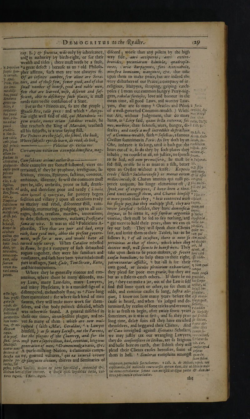 cap. S») & fcientia, wife only by inheritance, and} in authority by birth*right, or for their wealth and titles • there muft needs be a fault, , X iniptritm * a great defeft : becaufe as an y old Philofo- jhapte jpofi^ pher affirms, fuch men are not alwayes fir. infinite mnther^ferv alone are Sena- ' efthofefew, fewer good^ and of that ]ix innu- fmall number of honeJl, good and noble meny meiabili- ^yg learnedj wife^ difcreet and faf- s7nJom difcharge fuch places, it muft imreno- needs turn to the confuTion of a State. biles, e For as the ^ Princes are, fo are the people • confulari- ^alis Rex, tails grex: Jlnd which * Antigo- b‘m{Tbo- Macedonia re- naadhuc g^tn eradit, omnes etiam fubditos erudit, he p^uci that teacheth the King of Maccdon, teacheth eriiditi. ai] fubjeds, is a tnie faying ftill. Princes are theglafs, thefchool, the book, coUclpiunt sphere fubjeSls eyes do learn, do read, do lookj, ipji princi- <• ■ --Velocim dr citimnos pes, fed Corrumpunt •vitiornm exempla domeflica, mag- fundmt in ^ . ; -r. ci-oitatem, Cumjabeant anims authonbm..- —* plufqueex- their examples are fooneft followed, vices en- emplo qium tertained, if they be prophane, irreligious, la- riotous. Epicures, fadiouSj covetous, ck\,de ambitious, illiterate^ fo will the commons moft hgibm. part be, idle, unthrifts, prone to luft, drunk- aEpift. ad arcfsj and therefore poor and needy ( w Tnvta Sat'^A^^' £) y^-K^^picLv, for poverty begets FoHpenas ftdition and villany ) upon all occafions ready feditionm to mutiny and rebel, difcontent ftill, com- I iignU& plaining, murmuring, grudging, apt to all out- ^Arii^pd^ rages, thefts, treafons, murders, innovations^ 2.r. *7. * debt, (hifters, cozeners, outlawsj Profligate hsalufl. famaacmti. It was an old ^ Politicians Semper in, phorifm. They that are poor and bad, envy ^^Hibm\pes men, abhor the prefent govern- nulUfmt tnent, vpijh for a new, and would have all bonis invi- turned topfie turvy. When Cataline rebelled dentyve- laRome, he got a company of fuch debauched ^nlvafxBp togetherj they were his familiars and Vant^Tdio coadjutors, and fuch have been your rebels moft■ fmrum part in all ages, Jdck^ (fade. Torn Straw, Kette, mum mu- ^nd his companions. Where they be generally riotous and con- ^ * tentious, where there be many difcords, ma¬ ny .Laws, many Law-fuits, many!’Lawyers, and many Phyficians, it is a roaniteft fign of a c Tie tegi- diftcmpered, melancholy ftate, as Plato long bus. profli- fince maintained : for where fuch kind of men gatis in fwarm, they will make more work for them- rpuh. di- politick difeafed, which inhTim othcrwife found. A general mifchief in juriiperito- ihefe our times, an unfenfible plague, and ne- rumnume- Vet fo many of them : vihich are now mul- rju, & me-f f^dth (^Mat, Geraldus, ^ B. Ldiwyer <opii^ himfelf, ) as fo many Locuftsi, not the Parents, d in prxf. but the plagues of the (ountrey, and for the ftud. juris. Mofi part a fuperciliofis, bad, covetous, litigious 2nultipli- generation of men*' ® Crumenimulga 'natio, drc,• Ttnmk7t A purfe-milking Nation, a clamorous compa- locuji^ non ny, gowned vultures, ^ ^ui ex injuria vivunt' patria pa- 0- fanguine clvium, thieves and Seminaries of rentes, fed pefies-, pefjtmi %omlnes, majore ex' parte fkpeyciliofi, contentioji &<:. licitum UtrtCi.iiiim exercent. c Voufd epid. loquieUia turba, vul¬ tures togati, {Sare.Argiu. difcord ; worfe than any polcrs, by the high way fide, auri accipitres, auri extere- br on ides, pecuniar urn hdmioU, e^nadrupU- tores. Curia harpagones, fori tinttnabiday monfira hominum, mangoncs, 0c, that take upon them to make peace^ but are indeed the very difturbersof our Peace, a company of ir¬ religious, Harpyes, feraping, griping carcll- poles ( 1 mean our common hungry Petty-fog- gers, rahulasfbrenfes, love and honour in the mean time, all good Laws, and worthy Law¬ yers, that are fo many ^ Grades and Pilot’s k ftr/s- of a well-governed Common-wealth.) With- out Art, without Judgement, tliat do harnfl, as ^ Livy faid, quam- bclla externa, fa- tatn. TuHji mes, morbive, than ficknefs, wars, hunger, di-1 Ub. 3. feafes; and caufe amofl incredible dejiruBion ^ of a Common-wealth, laith SefelUm, a famous di rsp'.Gal- Civilian fometimesin Paris, hs Ivy doth by an lorum, in- Oke, imbrace it fo long, until it hath got the heart out of it, fo do they by fuch places they inhabit • no counfel at all, nd juft ice, no fpeech punt. ^ to be had, nifl eum prsemulferis, he muft be n Volycrat, fed ftiU, orelfe he is as mute as a fifh, better open an Oyfter without a knife. Experto crede ( faith  Sahsburienfis) in manus eorum ajfes millies incidi, & Charon immitis qui nulli pe- integros percit unquam, his longe ciementior eft , j{tbyrnulu- fpeak^out of experience, I have been a.thoii-^^fff^ P‘'' fand times amongfi them, and Charon himfelf >(■ . is more gentle than they ° he is contented with cipiuiit his fingle pay, but they multiply fliH, they are 'never fatisfied : befides, they have damntficas linguas, as he terms it, nififuAibus argenteis ^rotius vincias, they muft be fed to fay nothing, and injufiitia * gfet more to hold their peace, than we can t6 ^flia, ca- fay our befti ■ They will fpeak.their.Clients fair, and invite them to their Tables, but. as he qui follows it, P of all injufike, there is none fo cum maxi- pernicious as that of theirs, which when they medecioi- deceive moji, will feemto be honefimeni They take upon them to be peace-makers, 0 foveri honiliri caufas humilium,>to help them; to their right; efftvide- patroeinantur ajJUBis, ‘I but 1 all is for their ‘^atur. own good, ut locuks pleniorum exhauriant\^^^fff^‘^^‘^ they plead for poor m^wgratu, but they are fodo caufx but as a ftale tb<atch others,; If there be no pmedat, jar, >■ they can make a jar, out of the Law it felf b'oc fmptr find ftill fome-quirk or other, to fet them at odds, and continue caufes fo long, luflta ali- pantur, qnot, I know not how many years before the etfi avari- caufe is heard,: and when 'tis judged and de- tia rnguit termined, by reafon of forac tricks and errours; ' it is as frefti to begin, after twice feven ycar^ ttorjolky fometimes, as it Was at firll •, and’fo they pro- quifinihil long time, delay fuits till they have enriched ifl themfelves, and beggared their Clients; And as^Cato inveighed againft Jfocrates Scholars, tamen fe- ^ we may juftly tax our wrangling Lzwyevs^ nre caiieni. they do confenefeere in litibus, are fo litigious ^tlatarcU and bufie here on earth, that I think they will _ plead their Clients caufes hereafter, fome of mjeros ^ them in ,hell. * Simlerus complains amongft quas in. fuam fidem rtceperuvtipatrocinio fuotutbuntun tLib. 2. de Helvet. repub, ncut explkandesyfed molkndis conirovirfiis operam dant,itd utlitesinmul- tos annos extrahantur furnma cum molejiH ntrifque partu & dim in-’ ^ terea pdtrimonia exhauriuntur. 4