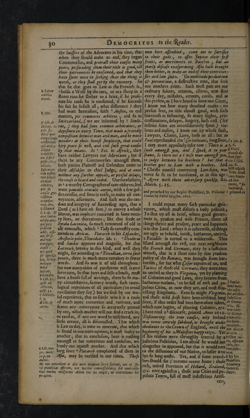 n liiptm arttibus tminU K nor. .y Lib. de the Sniffers of the Advocates in his time, that when they fliould make' an end, they began Coniroverfies^ and frotraH their cmfes many years^ ferfwading them their title is good^ till their patrimonies he confnmed, and that they have [pent more in feeing than the thing is worth, or they JhaU get by the recovery. So that he that goes to Law as the Proverb is,  holds a Wolf by the ears, or as a fheep in a ftorm runs for ihelter to a brier, if he profe- tute his caufe he is confumed, if he furceafc his fuit he lofeth all • what difference ? they had wont heretofore, faith ^ jinfiin, to end matters, per communes arhitros ; and fo in men here affembled , come not to facrifice to their gods , to offer Jupiter their prfi fruits, or mertiments to Bacchus • but an yearly difeafe exafperating .iifa hath brought them hither, to make an end of their controvert Jtes and law fuits, ’Tis multitudo perdentium pereuntium, a deftrudive rout, that feek one anothers ruine. Such moft part are our ordinary fuiters, termers, clients, new ftirs every day, raiftakes, errours, cavils, and at this prefcnt,as I have heard in fbme one Court, I know not how many ihoufand caufes: no perfon free, no title almoft good, with fuch bitiernefs in following, fo many flights, pro- craftinations, delayes, forgery, fuch coft (iot infinite fums are inconfiderately fpent) vio- Switz.erlandy ( we are informed by y Simle- mlvet. re-rasy ) they had fome common arbitrators, or pub. Jii- dayefmen in every Town, that made a friendly j lence and malice, I know tiot by whofe faulty ^ompoption betwixt man and man, and he much i^VNyets, Clients, Laws, both or all; but as ' hone ft fimplicity, that reprehended Qtrinthians, longfince, fi cor.6* qui arnica, keep peace fo well, and end fuch great caufes I may more appofitely it^fer now: There is a aliqita by that means. At ^ Fez. in jffricky they]fault amongft you, and ^ fp^^k. have neither Lawyers nor Advocates but if jhame, Js there not a S wife man amongft you, to judge between his brethren P but that a eta PL fat. brother goes to Law with a brother* And 49* 8. * Chrifts counfel concerning Law-fuits, was ^ never fo fit to be inculcated, as in this age; ^ .Agree with thine adverfary epuickly, ed Ser- Matth. 2%. nions, ^{o ^ ^ intituled, and preached by our Regius Profenbur, D. Vridtattx t printed at London by Fcelix Kingjion, 1621,, tranfa^i- one fi fieri psjfity lites tollant. Bgo majo- there be any Controverfies amongft them, both parties Plaintiff and Defendant come to their Alfakins or chief Judge, and at once ^rum any farther appeals, or pitiful delays, titatem caufe is heard and ended. Ourforefathers, admsror, as * a worthy Corographerof ours obfcrves,had qui fic wont pauculis cruculis aureis, with a few gol- ^vifimu^' ^J^olTes, and lines in verfe, to make all con- TonipofL veyances, affurances. And fuch was the can- mf, &c. dour and integrity of fucceeding ages, that a z tlenard Deed ( as I have oft fecn ) to convey a whole ^’nefonm was implicife contained in fome twen- ver/rutra- thereabouts • like that feede or qjirpars Sytala Laconica, fo much renowned of old in judicem ' aU- contrads, which ^ Tulty fb earneftly com- ‘n’li&Ti jitticiu. Plutarch in his Lyjander, .Ariftotle poltt.Thucidides lib, i. ^‘T>iodorm tranpgit, and Suidas approve and magnifie, for that audit: Laconick^hrevky in this kind, and well they 5/ fff,, might, for according to ^ Tertullian, certa funt tio, lachry- p^^^cts, there IS - much more certainty in fewer mofueque words. And fo was it of old throughout; morx but now many skins of parchment will fcarce nofeunt. fgj.yg Jjg J.}^ Jjyyg ^gjjg ^ [iQufe muft hub. 16. anouiefuilof writings, there be fo ma- (pifl. ad ny circumftances, fomany words, fuch tauto¬ logical repetitions of all particulars (to avoid cav illation they fay) but we find by our wo- ful experience, that to fubtle wits it is a caufe of much more contention and variance, and fcarce any conveyance fo accurately penned by one, whieli another will not find a crack in, or cavil at, if’anyone word be mifplaced, any little errour, all is difannulled. 1 hat which is Law to day, is none to morrow, that which is found in one mans opinion, is moft faulty to another >, that in conclufion, here is nothing amongft us but contention and confufion, we bandy one againft another. And that which long lince « Plutarch complained of them in j^fia, may be verified in our times. Thefe Attkum, epifl. II. c Biblioth. 1. A'Ub. de^ Anim. e Lib. ma. jor. morb. CQjp.an animi. Hi non conveniunt ut diU more majorum facra faciant, non ut Jo- vi primitias ojfhant, aut Baccho commeffationes, fed annivsrfa- rius morbus exafperans A[iam hue cos coegit, ut contmtiones hie peragmt. I could repeat many fuch particular grie¬ vances, which mull difturb a body politick; To Ihut up ail in brief, where good govern¬ ment is, prudent and wife Princes,.there all things thrive and profper, peace and happinefs is in that Land : where it is otherwife, all things arc ugly to behold, incult, barbarous, uncivil, a Paradife is turned to a wildernefs. This Ifland amongft the reft, our next neighbours the French and Germans, may be alufficient witnefs, that in a fhort time by that prudent • policy of iht Bomans, was brought from bar>- barifm; fee but what f^fampotts of us, and Tacitus of thofe old Germans, they were once as uncivil as they in Virginia, yet by planting of Colonies and good Laws, they became from. barbarous outlaws, ‘ to be full of rich and pulous Cities, as now they are, and moft filhing Kingdoms. Evenfo might Virginia, fine artifice^ and thofe wild Irijh have been civilized long sabelUcus fince, if that order had been heretofore taken, Gema, which now begins, of planting Colonies, c^c. ^aUkviL ,Ihave read adifeourfe, printed uinno i6iz. ret German Difeovering the true caufes, why Ireland was never entirely fubdued, or brought under obedience to the Crown of Fsighnd, until the^nmTuertt beginning of his zMajefties happy reign. Yet utolim if bis reafons were throughly fcanned by ztrifiem cul~ judicious Politician, I am afraid he would not altogether be approved, but that it would turn ito the difhonour of our Nation, to fuffer it to mem. ^ lye fo long wafte. Yea, and if fome travel- k By his lerslhould fee (tocomeneerer home) thofe rich, united Provinces oi HoHand, Zealand, ^c, over againft us; thofe neat Cities and po-there, pulous Towns, full of moft induftrious Artifi¬ cers, »