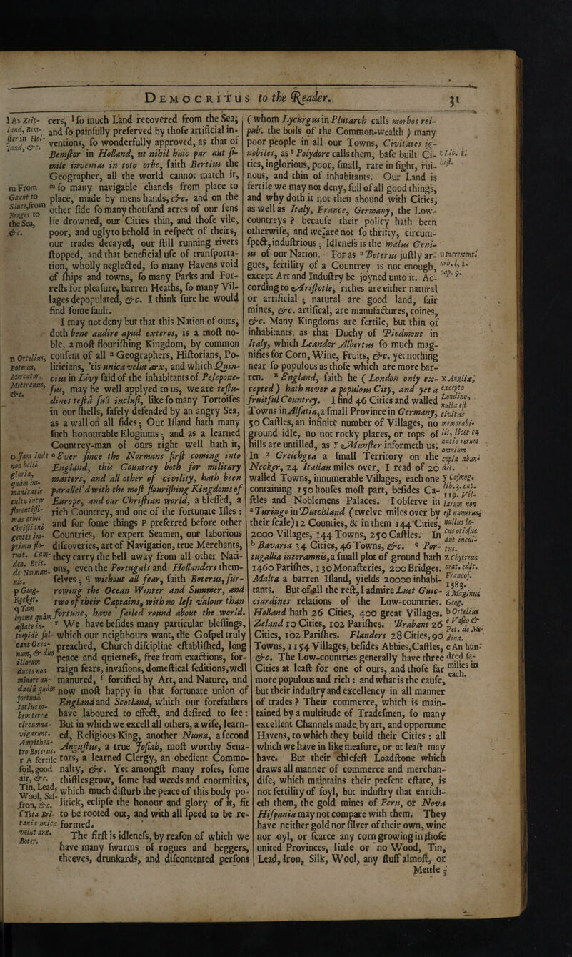 % 1 As zeip- cers, ^ fo much Land recovered 6:0m the Sea^ land, Bim- (q painfully prcferved by thofe aftificial in- ventions, fo wonderfully approved, as that of ’ Bemfi&r in HelUndy ut nihil huic far aut fi- mile invenias in toio orhcy faith Bertitu the Geographer, all the world cannot match it, m From ^ fo many navigable clianels from place to Cam to place, made by mens hands, c^c, and on the many thoufand acres of our fenS fheSea, he drowned, our Cities thin, and thofe vile, .&c. poor, and ugly to behold in refped of theirs, our trades decayed, our Hill running rivers flopped, and that beneficial ufe of tranfporta- tion, wholly negleded, fo many Havens void of fhips and towns, fo many Parks and For- refts for pleafure, barren Heaths, fo many Vil¬ lages depopulated, I think fure he would find fome fault. I may not deny but that this Nation of ours, doth bene audire afad exteres, is a rsoft no¬ ble, a moft flourifhing Kingdom, by common ( whom Lycurgui in Plutarch calls morbos rei- fub. the boils of the Common-wealth ) many poor people in all our Towns, Civitates ig~ nobileSy as ^ Polydore calls them, bafe built Ci- ties, inglorious, poor, fmall, rare in fight, ftii- nous, and thin of inhabitants. Our Land is fertile we may not deny, full of all good things, and why doth it not then abound with Cities, as well as Jtalyy France^ Germany^ the Low- countreys ? becaufe their policy hath been othefwife, and welare not fo thrifty, circum- fpfed,induftrious-,‘‘ldlenefsisthe malm Geni¬ us of our Nation, For as '^'Boterm jufllyar- gues, fertility of a Countrey is not enough, except Art and Induftry be jdyned unto it. Ac- cording to oArifiotky riches are either natural or artificial • natural are good land, fair mines, ^c. artifical, are manufadurcs, coines, &c. Many Kingdoms are fertile, but thin of inhabitants, as that Duchy of Tiedmont in Italyy which Leander uilbertm fo much mag- 11 Ortelims confent of all “ Geographers, Hiftorians, Po- nifies for Corn, Wine, Fruits, yet nothing Eoteriis, Mei'cator-y Miteranm, &c. liticians, tis unica velut arx, and which ^in- near fo populous as thofe which ate more bar- cim in Livy faidof the inhabitants of Pejepone- ren. * Snglandy faith he ( London only ex- fusy may be well applyed to us, we are teftu- cepted ) hath never a populom Cityy and yet a ^xcepto teftd fui inclufiy like fo many Tortoifes fruitful Countrey, I find 46 Cities and walled r (hells, fafely defended by an angry Sea, Towns \nAlfatiay2L fmall Province in Cermanyy civhns dines in our as a wall on all fides; Our Ifland hath many 5oCaftles,an infinite number of Villages, no mmorabl- fuch honourable Elogiums • and as a learned ground idle, no not rocky places, or tops of Countrey-man of oars right well hath it, hills arc untilled, as y aJMtmfler informeth us: ojam inde o F^cy. ji„ce the Normans firfi coming into \ In ^ Greichgea a fmall Territory on copia ahun^ nonbdlt Bnglandy this Countrey both for military \Neckery Italian m\\^s wtty I read of 20 t^^ttersy and all other of civilityy hath been walled Towns, innumerable Villages, each one ycojmog. manitatis parallel d with the moft fourijhing Kingdoms of \ containing ijohoufes moft part, befides Ca- j, ’^^7* cuitu inter EuropCy and our Chrifttan world, 2ih\til^iy Noblemens Palaces* I obferve in rich Countrey, and one of the fortunate Ifles; ^TuringeinDutchland (twelve miles over by efimmerus; and for fome things P preferred before other their fcale)i2 Counties, & in them 144'Cities, nuilm lth Countries, for expert Seamen, our laborious 2000 Villages, 144 Towns, 25oCaftles. In auUneiX difeoveries, art of Navigation, true Merchants, ^ Bavaria 34 Cities, 46 Towns, ® For- tin. they carry the bell away from all other Nati- tugallia interamnisyzfmdM^lotoi ground hath zchytrem fonntijji- mas orbis Chrlfllanl genus im¬ primis flo¬ ruit. Cam- 'den. Brit, de Norman nis. p Geog. l^ci^er. x[Tam ons, even the Portugals gjid Hollanders ihtm- 1460 Parilhes, i3oMonafteries, 200 Bridges, or at. edit. felves* q without all feary faith BoteruSyfur- Malta a barren Ifland, yields 20000 inhabi- rowing the Ocean Winter and Summer, and \ tants. Butof#ll the reft, I admire Cwc- ty^aginu^ twoof their Captainsf with no lefs valour than \ciardines relations of the Low-countries. 5^ have failed round about the .world. I Holland hath 26 Cities, 40O great Villages. ^Ortdim aflatein- Wc have befides many particular bleffings, Zeland 10 Cities, 102 Parifhes. Brabant 26 trepide ful- which our neighbours want, the Gofpel truly Cities, 102 Parifties. Flanders 28 Cities, 90 dina. cant ocea- preached. Church difeipline cftabliftied, long Towns, 1154 Villages, befides Abbies,Caftles, c An hun- Tibrm quietnefs, free front exaeftions, for- ^c» The Low-countries generally have three ^ducesnon raign fears, invafions, domeftical feditions,well Cities at leaft for one of ours, and thofe far minoryu- manured, f fortified by Art, and Nature, and more populous and rich: and what is the caufe, daddpdm moft happy in that fortunate union of but their induftry and excellency in all manner totimor- Knglandzi\dL Scotland, which our forefathers of trades ? Their commerce, which is main- bem terra have laboured to effe(ft, and defired to fee: tained by a multitude of Tradefmen, fo many circumna- But in which we excell all others, a wife, learn- excellent Channels made, by art, and opportune vigarmt. Religious King, another Numa, afecond Havens, to which they build their Cities: all ^nBoterm* ^ true Joftah, moft worthy Sena- which we have in like meafure, or at leaft may r A fertile tors, a learned Clergy, an obedient Commo- have. But their chiefeft Loadftone which foil, good nalty, (^c. Yet araongft many rofes, fome draws all manner of commerce and merchan- thiftlesgrow, fome bad weeds and enormities, dife, which maintains their prefent eftate, is Wool &f-much difturb the peace of this body po- not fertility of foyl, but induftry that enrich- fron, &c. lifick, eclipfe the honour and glory of it, fit eth them, the gold mines of Peru, or Nova '{Tota Bri- to be rooted out, and with all (peed to be re- Hifpania m^ey not compare with them. They tania mica formed* havc neither gold nor filver of their own, wine The firft is idicnefs, by reafon of which we nor oyl, or ftarce any com growing in ^hofe have many fwarms of rogues and beggers, united Provinces, little or no Wood, Tin,- iheeves, drunkards, and difeontented perfons | Lead, Iron, Silk, Wool, any ftuff almoft, or Mettle 5 velut arx, ioter.