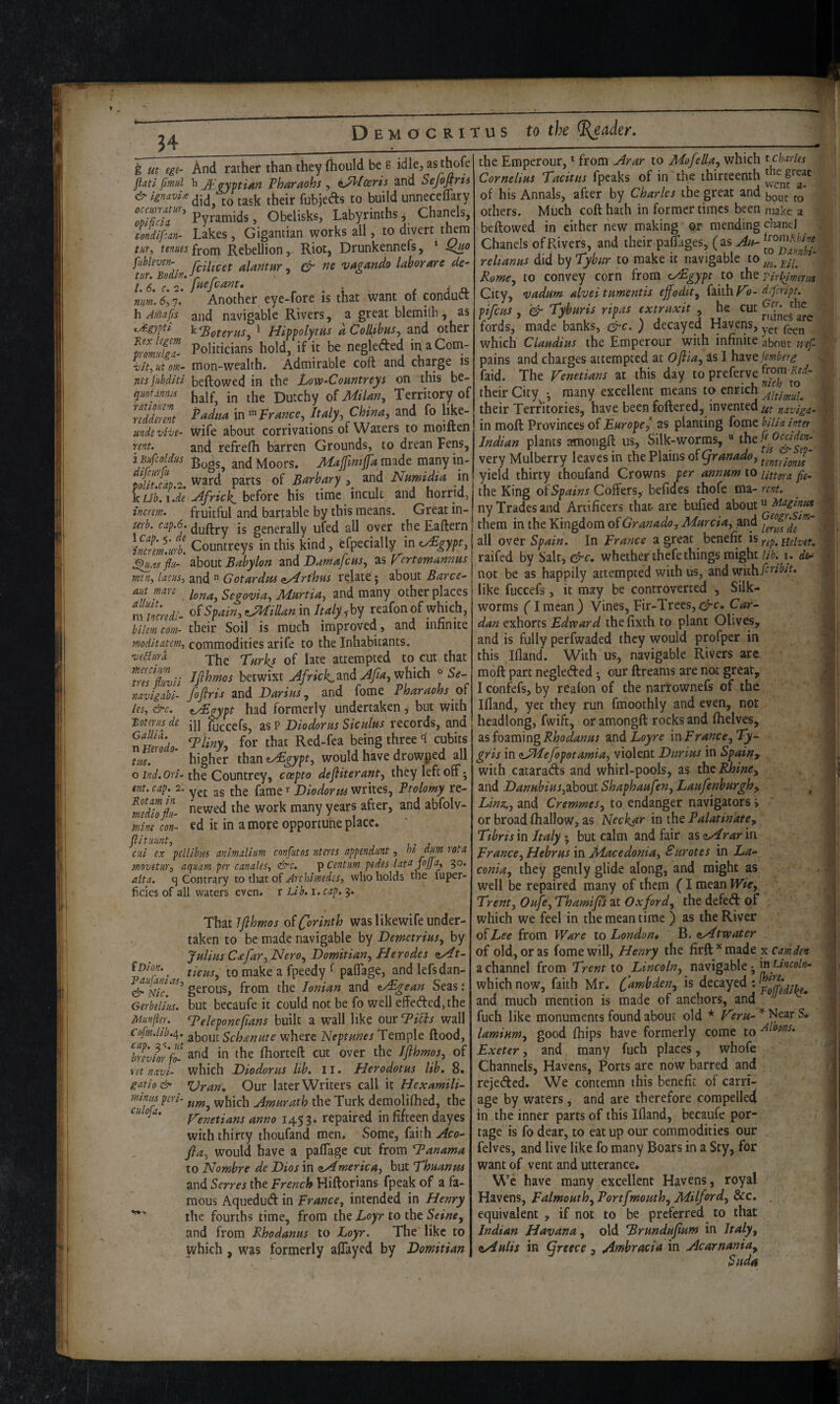 g ut ege- And rather than they fliould be 8 idle, asthofe flat! fimul h J^.gyiatiAn Pharaohs, ^^tosris and Sefofiris & ignavU Jheir fubjeds to build unneceffary Pyramids, Obelisks, Labyrinths j Chanels, condipan^ Lakes, Gigantian works all, to divert tto tenues from Rebellion, Riot, Drunkennefs, ' fubleven- alantar ^ & ne vagando labor are de- tur, Bodin. v /- num. 5,7. Another eye-fore is that want of conduct h jf/iafis and navigable Rivers, a great blemiih, as ^-gypti k^oteras, ‘ Hippolyms dCollibus^ and other mmfgl Politicians hold, if it be negleded inaCorn- ^It^^utom- mon-wealth. Admirable coft and charge is nes jubdltl beftowed in the Low-Countreys on this be- quoUnria half, in the Dutchy of Milan, Territory of Padua in'^^Prance, Italy, China, and fo like- wife about corrivations of Waters to moiften and refrefh barren Grounds, to drean Fens, rntionm redderent unde vive- rent. the Emperour, * from Arar to Mofella, which t Charles Cornelius Tacitus fpeaks of in the thirteenth of his Annals, after by Charles the great and others. Much coft hath in former times been make a beftowed in either new making or mending cliancJ Chanels of Rivers, and their paftages, (as Au- rehanus did by Tybur to make it navigable to Rome, to convey corn from ey£gypt to the Tirl^mm City, •vadum alvei tumentis ejfodit, (ixihV’o- dtfeript. ^ ■ • • Ger. the cut pifcHS , '& Tyburis ripas extruxit , he fords, made banks, &c. ) decayed Havens, which Claudius the Emperour with infinite about wef- pains and charges attempted at Ofila, as I hivefemberg faid. The Venetians at this day to preferve their City • many excellent means to enrich their Territories, have been foftcred, invented ut naviga- in moft Provinces of Europe^ as planting fome biUa inter Indian plants amongft us. Silk-worms, “ thei^ rent. and retrelM barren urounus, to urcau rcu?, ^ 1 Bufcoldus and Moors. Mafmtjja made many in- very Mulberry leaves m the Plains ot yranado, ward’—anH Numidia in I vield thirty thoufand Crowns per annum to mtara fie^ polit.cap.2, annum to 1’ parts of Barbary , and Numidia in yield thirty thoufand Crowns per annu kubVi JeAfrickhdort his time incult and horrid, the King of^^pffers, beficfes thofe m^^ incren:. fruitful and bartable by this means. Great in- ny Trades and Artificers that- are bufied about mb.cap.6.^^^ jg generally ufed all over the Eaftern! them in the Kingdom of and IZm'Jb Countreys in this kind, efpecially in c^gypt, I all over Spain. In France a great benefit is XuTfll' about Babylon and Dumafeus, as Vertomannus raifed by Salt, whether thefe things might i. Incus, and  Gotardus <tArthus relate; about Barce^ I not be as happily attempted with us, and withf^^^i^^- aut mare Segovia, Murtia, and many other places | like fuccefs, it may be controverted , Silk- mincredi- of Spain, Lilian in Italy reafon of which, bilemetim- their Soil is much improved, and infinite moditatem, commodities arife to the Inhabitants. 'veBum jbe Turks of late attempted to cut that 'tmHii l^^^wixt Africk^ndAJia, which ° 5^- navigabi- foflris and Darius, and fome Pharaohs of les, &c. iyEgypt had formerly undertaken, but with worms flmcan) Vines, Fir-Trees,^!:. Car¬ dan exhorts Edward thefixth to plant Olives, and is fully perfwaded they would profper in this Ifland. With us, navigable Rivers arc moft part negleded •, our ftreams are not great, I confefs, by reafon of the narrownefs of the Ifland, yet they run fmoothly and even, not Boterus de j||'' fuccefs, as P Diodorus Siculus records, and headlong, fwift, or amongft rocks and fhete, GaUiii. r „ t> ^ j Uolnrt q riiKirc i^Ci2m\n0 RhadaNus and Lo\re {nFrance..Tv- ntimdo. for that Red-fea being three < cubits tm. higher than zyEgypt, would have drowped all o the Countrey, coepto defiiterant, they left off; ent. cap. 2. ^^e fame ^ Diodorus writes, Ptolomy re- mdZpl newed the work many years after, and abfolv- mine con- ed it in a more opportune place, flit Hunt, cui ex pellibm animalium confutos uteres appendant, hi dm rota movetur, aquam per canales, &c. ^centum pedes latu foffa, 30. alta. q Contrary to tlvat of Archimedes, who holds the luper- ficics of all waters even, r Lib, 1. cap. 3. That Jjihmos of Corinth was likewife under¬ taken to be made navigable by Demetrius, by Julius C^far, Nero, Domitian, Herodes ^At- iDm. to make a fpeedy ^ paffage, and lefsdan- &Nic[‘^^^ gerous, from the Ionian and z/Egean Seas; Gerbelius. but becaufe it Could not be fo well effeded,the Munfier. T^eleponefians built a wall like onr Idilis wall Cofm.lib.^. ^bouc Schmute where Neptunes Temple flood, l7evkr'fo- fhorteft cut over the Iflhmos, of vet navi- which Diodorus lib, 11. Herodotus lib. 8. gatio& Uran, Our later Writers call it Hexamili- mmuperi- which Amurath the Turk demolifhed, the Venetians anno 1453. repaired in fifteen dayes with thirty thoufand men. Some, faith Aco- fia, would have a paffage cut from Tanama to Nombre de Dios in aAmerica, but Thuanus and Serres the French Hiftorians fpeak of a fa¬ mous Aquedutft in France, intended in Henry the fourths time, from the Loyr to the Seine, and from Rhodanus to Loyr. The like to which, was formerly affayed by Domitian as foaming andhoyre inFrance,Ty- gris in (sJHefopotamia, violent Durius in Spain^ with catarads and whirl-pools, as the Rhine, and Danubius,about Shaphaufen, Laufenburgh, ^ Linz,, and Cremmes, to endanger navigators i or broad (hallow, as Neckar in the Palatinate, Tibris in Italy; but calm and fair as <tArar in France, Hebrus in Macedonia, Surotes in La¬ conia, they gently glide along, and might as well be repaired many of them (I mean Wie, Trent, Oufe, Thamifs at Oxford, the defed of which we feel in the mean time ) as the River of Lee from Ware to London 4 h. <iAt water of old, or as fome will, Henry the firft*made x a channel from Trent to Lincoln, navigable; in Lincoln- which now, faith Mr. is decayed : and much mention is made of anchors, and fuch like monuments found about old * Vcru- * Near S. laminm, good (hips have formerly come to ^^oons. Exeter, and many fuch places, whofe Channels, Havens, Ports are now barred and rejeded. We contemn this benefit of carri¬ age by waters, and are therefore compelled in the inner parts of this Ifland, becaufe por¬ tage is fo dear, to eat up our commodities our want of vent and utterance. We have many excellent Havens, royal Havens, Falmouth, Portfmouth, Milford, &c. . equivalent , if not to be preferred to that Indian Havana, old Brundufium in Italy, e/iulii in Greece, Ambracia in Acarnania, Suda I !■ I f li Jl »;