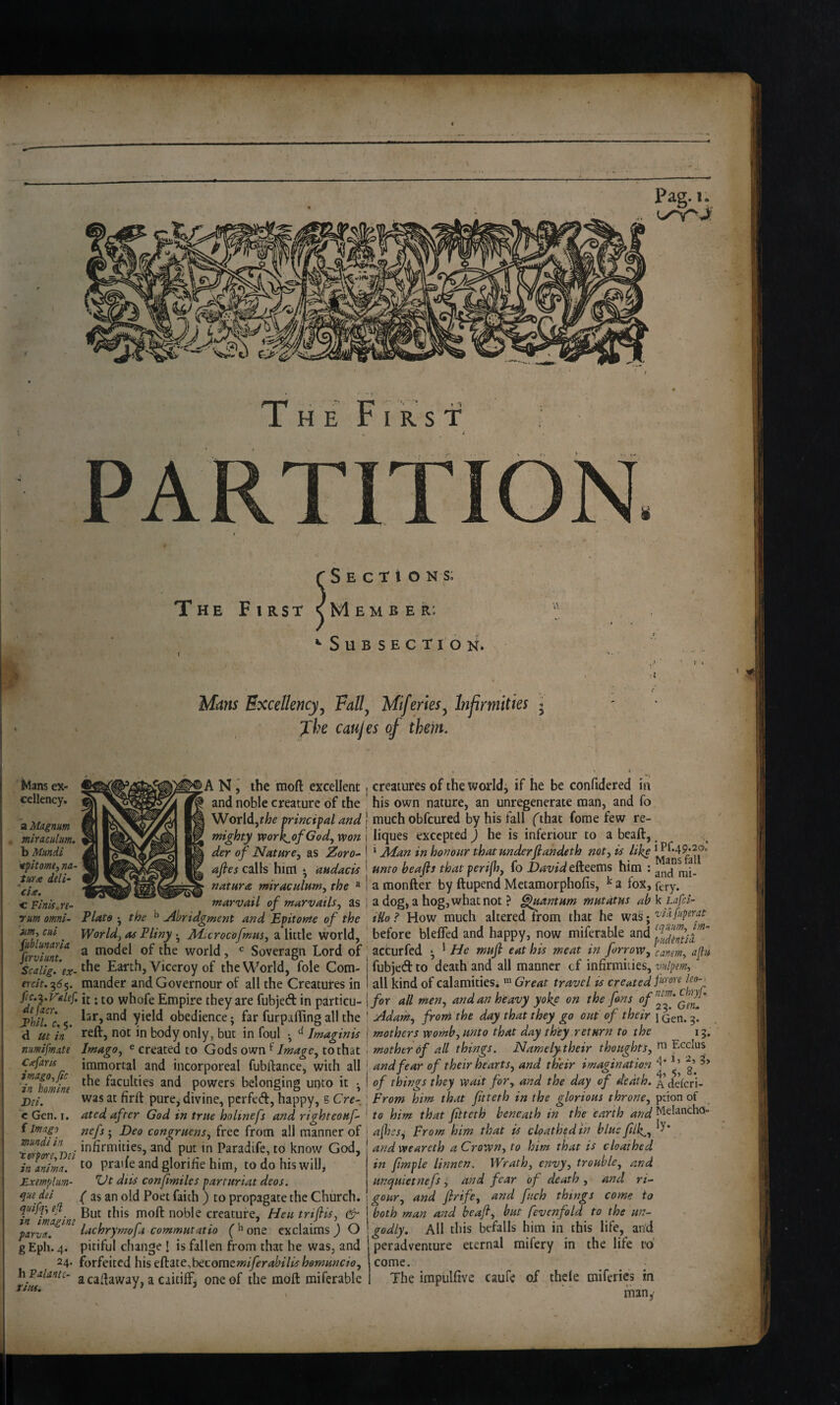 t S E C T t O N s; The First <vMember: ••Subsection. Mans Excellency^ Fall^ Miferies^ Infirniities j Jhe caujes of them. f Mans ex¬ cellency, a Magnum miraculum. b li^ndi tpkome^ na~ tufic deli- c Fink, re¬ rum Omni- 'am-, cui jiiblunaria ferviunt. Scalig. ex- ercit. 355. fic.z.Vdlef. defacr, iPhil. c, 5. d Ut in mmifmnte C^faris imago,fic in homine Dei. c Gen. I. f Imago mundi in 'torpore, Dei in anima. Exemplim- que dei quifq', e-l in imagine parva. gEph.4. 24. h Palante- rius. A N the raoft excellent and noble creature of the World,principal and mighty work^ofGod, won der of Nature^ as Zoro- afies calls him • audacis natara miraculum^ the “ marvail of marvatls^ as Plato • the ^ Abridgment and Epitome of the World, as Pliny • Me^crocofmm, a little world, a model of the world, Soveragn Lord of the Earth, Viceroy of the World, foie Com¬ mander andGovernour of all the Creatures in it: to whofe Empire they are fubjed in particu¬ lar, and yield obedience; far furpaffing all the reft, not in body only, but in foul • ^ Imaginis Imago, e created to Gods own ^ Image, to that immortal and incorporeal fubftance, with all the faculties and powers belonging unto it • was at firft pure^ divine, pcrfed, happy, s Cre¬ ated after God in true holmefs and righteonf- nefs ; Deo congruent, free from all manner of infirmities, and put in Paradife, to know God, to pratfe and glorifie him, to do his will, Ut diis conjimilcs parturiat deos. ( as an old Poet faith ) to propagate the Church. But this moft noble creature, Hen triflis, cir lachrymofa commutatio (^’one exclaims) O pitiful change 1 is fallen from that he was, and forfeited his eCtitc^bCLomsmiferabilishomuncio, acaftaway, a caitiff, one of the moft miferable creatures of the world, if he be confidered in his own nature, an unr^enerate man, and fo much obfcured by his fall (that forae few re- liques excepted ) he is inferiour to a beaft, ^ ‘ Alan in honour that underflandeth not, is like unto heafis that perifh, fo David efteems him : a raonfter by ftupend Mctamorphofis, ^ a fox, fery. a dog, a hog, what not ? Eluantum mutdtus ab k Lgfd- iUo ? How much altered from that he was; 'vidfuperat before bleffed and happy, now miferable and acCurfed ‘ ^ He muft eat his meat in forrow, cartem, aflu fubjed to death and all manner cf infirmities, vulpem, all kind of calamities, ^ Great travel is created for all men, and an heavy yoke on the fans offf'Qif' Adam, from the day that they go out of their 1 Gen. 3. mothers womb, unto that day they return to the 13. mother of all things. Namelytheir thoughts, Ecclus and fear of their hearts, and their imagination g’ of things they wait for, and the day c/ death. deferi- From him that Jitteth in the glorious throne, ption of to him that Jitteth beneath in the earth ajhes^ From him that is cloathedtn blue Jilk,, and weareth a Crown, to him that is cloathed in Jimple linnen. Wrath, envy, trouble, and unquietnefs i and fear of death , and ri^ gour, and frife, and fuch things come to both man and beajl, but fevcnfold to the un¬ godly. All this befalls him in this life, and peradventure eternal mifery in the life rd come. The impulfive caufe of thele miferies in man,’