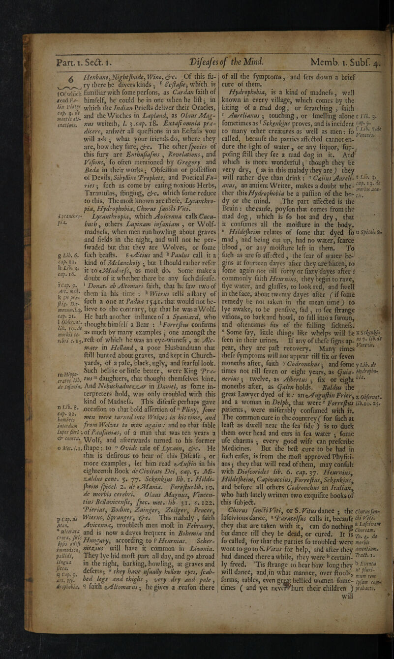 hycmthTo^ pi a. g Lib. 6. cap. 11. ^ Henbane.y Nightjhade^ Wine, Of this fu- ry there be divers kinds; f Scftajie, which, is fOfwliich familiar with fomeperfons, Cardan faith of TeadKc- himfelf, he could be in one when he lift j in lix iHater which the /W^^« Priefts deliver their Oracles, mentis alL the Witches in Lapland, as Olaus Mag- enatione. tins writeth, /. ^.cap» 18. Bxtajiomnia pr£~ dicerc, anfw^r all queftions in an Ecftafis you will ask ; what your friends do, where they are, how they fare, c^c. The other fpecies of this fury are Bnthufafms , Revelations, and y'ijions, fo often mentioned by Gregory and Be da in their works ■ Obfeflion or poffeftion oi'DtvWs,Sibylline Trophets, and Poetical ’ ries ; fuch as come by eating noxious Herbs, Tarantulas, flinging, c^c, which fomc reduce to this, The molt known arethefe, Lycamhro- pia. Hydrophobia, Chorus fancli Viti, Lyednthropia, which Avicenna calls Chcu- buthy others Lupinam injaniam , or Wolf- madnefs, when men run howling about graves and fields in the night, and will not be per- fwaded but that they are Wolves, or fome fuch beads, g <iALtius and ^ Paulas call it a . kind of Melancholy • but I fhould rather refer 1*6^' 2s moft, do. Some make a ’ doubt of it whether there be any fuch difeafe. icap. p. 1 Donat, ab Altomari faith, that hefaw two of k De^rt' • ^Wierus tells aftory of fii/.DT- ^ Padua 1541. that would not be- monum.l.^.li^ye to the contrary, but that he was a Wolf. cap. 21. He hath another inftanceof a Spaniard, who l obfervat. thought himfelf a Bear : ^Forrefipu confirms morbis ce- i^uch by many examples; one amongft the nbri 15. reft of which he was an eye-witnefs, at Alc- maer in Hottand, a poor Husbandman that ftill hunted about graves, and kept in Church¬ yards, of a pale, black, ugly, and fearful look. . Such belike or little better, were King “Pr^- ^ateslib.  daughters, that thought themfelves kine, de infania. And Nebuchadnez.z,ar in Daniel, as fome in¬ terpreters hold, was only troubled with this kind of Madnefs. This difeafe perhaps gave •occafion to that bold afifertion of  Pliny, fome men were turned into Wolves in his time, 'and from Wolves to men again: and to that fable lupos fieri ■, of Paufanias, of a man that was ten years a <& contra. Wolf, and afterwards turned to his former oii/gt./.i.fhape ; to » Ovids talc of Lycaon, &c. He that is defirous to hear of this Difeafe , or more examples, let him read zAuftin in his eighteenth Bock de Civitate Dei, cap. 5. Mi- z,aldus cent. 5. 77. Sekenkius lib. i. Hilde- Jheim fpicel. 2. de zJMania. porefiuslib, 10. de morbis cerebri, Olaus Magnus, Vincen- tius Bellavicenfis, fpec, met, lib- 31. c. 122. T^ierius, Bodine, Zuinger, Zeilger, Peucer, p cap. de Wierus, Spranger, ^e. This malady , faith Man. Avicenna, troubleth men moft in February, ulcerau and is now adayes frequent in Bohemia and IpIsaIjI a^coj^ding to P Heurnius. Scher- immndica, tiitzj,Hs will have it common in Livonia, pallidi. They lye hid moft part all day, and go abroad lingua in the night, barking, howling, at graves and ^cap. p. ufually hollow eyes, fcab- ert.Hy- bed legs and thighs , very dry and pale, I diopkobia, 9 faith zAltomarus he gives a reafon there i n Lib. 8. cap. 22, homines interdum of all the fymptoms, and fets down a brief cure of them. Hydrophobia, is a kind of madnefs, well known in every village, which comes by the biting of a mad dog, or fcratching , faith Aurelianus ; touching , or Imelling alone r lib. g. fometimes as ^Sekenkius proves, and is incident tap. p. to many other creatures as well as men; fo called, becaufe the parties affeded cannot en¬ dure the light of water, or any liquor, fup-. poling ftill they fee a mad dog in it. And* which is more wonderful;' though they be very dry, ( as in this malady they are ) they will rather dye than drink: ^ Calms Aitreli-^ 3*, anus, an antient Writer, makes a doubt whe- ther tlm Hydrophobia be a paflion of the ^ dy or the mind. The part affeded is the Brain : the caufe, poyfonthat comes from the mad dog, which is fo hot and dry, that it confumes all the moifture in the body.  Htldejheim relates of fome that dyed fo u splcel. 2, mad • and being cut up, had no water, fcarce blood, or any moifture left in them. To fuch as are fo aff.ded , the fear of water be¬ gins at fourteen dayes after they are bitten, to fome again not till forty or fixty dayes after t commonly faith Heurmns, they begin to rave, flyc water, and glafTes, to look red, and fwcll in the face, about twenty dayes after (if fome remedy be not taken in the mean time ) to lye awake, to be penfive, fad , to fee ftrange vifions, to bark and howl, to fall into a fwoun, and oftentimes fits of the falling ficknefs. Some fay, little things like whelps will ht'^Sc^en^- t V feen in their urines. If any of thefe figns ap- '7* Ventnk. pear, they are paft recovery. Many times thefe fymptoms will not appear till lix or feven moneths after, faith y Codronchus • and fome y Lib. de times not till feven or eight years, as (juia- Hydrophor, nerius; tv/elve, as Albertus •, fix or eight moneths after, as galen holds. Baldm the great Lawyer dyed of it .• znzAugufiinFrier, ^ obfervat, and a woman inDelph, that Forrefius lib.io.2$. patients, were miferably confumed with it. The common cure in the countrey ( for fuch at leaft as dwell near the fea fide ) is to duck them over head and ears in fea water • fome ufe charms •, every good wife can preferibe Medicines. But the heft cure to be had in fuch cafes, is from the moft approved Phyfiti- ans; they that will read of them, mayconfult with Diofeorides lib. 6. cap, 37. Heurnius, Hildefoeim, Capivaccius, Forreflus, Sekenkius, and before all others Codronchus an Italian, who hath lately written two exquifite books of this fubjed. Chorus fancli F'iti, ot S. Vitus Atinco • the Chorus fan- lafciviousdance, ^Taracelfus cz\\s they that arc taken with it, can do nothing ^ but dance till they be dead, or cured. It is roTr^.^de fo called, for that the parties fo troubled were morbu wont to go to S. for help, and after they amentium, had danced there a while, they were ^ certain- ly freed. 'Tis ftrange to hear how long they will dance, and,in what manner, over ftools, forms, tables, even grat bellied women fome- ^pfam com-. times ( and yet neveWhurt their children ) nobante, will' ' f 1