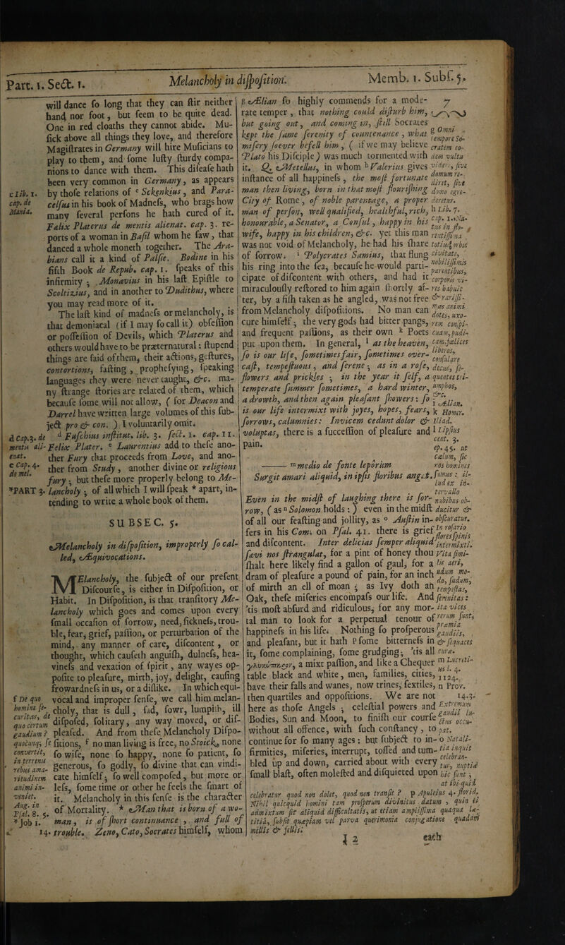 Melancholy in di^ofitmu cllk. I. dt MauU, will dance fo long that they can ftir neither han4 nor foot, but feem to be quite dead. One in red deaths they cannot abide. Mu- fick above all things they love, and therefore Magiftratesin Germany will hire Muficians to play to them, and fome lufty fturdy compa¬ nions to dance with them. This difeafe hath been very common in Germany, as appears by thofe relations of Sekenkias, and Para- celftu in his book of Madnefs, who brags how many feveral perfons he hath cured of it. palix Platerus de mentis alienat. cap. 3. re¬ ports of a woman in Bafil whom he faw, that danced a whole moneth together. The ^M- hians call it a kind of Palfie. Bodine in his fifth Book de Refub* cap, i. fpeaks of this infirmity ^ .Aionavias in his laft Epiftle to Scoltiz.iuSy and in another to ^adithnSy where you may read more of it. The laft kind of madnefs or melancholy, is that demoniacal (if 1 may fo call it) obfeflion or pofTcilion of Devils, which ‘Platerus and others would have to be praeternamral: ftupend things are faid of them^ their adions, geftures, contortions, fafting > prophefytng, fpeaking languages they were never taught, &c. ma¬ ny ftrange ftories are related of them, which becaufe fome will not allow, ( for Deacon and Darrel have written large volumes of this fub- jed pro con. ) I voluntarily omit* £LCap.^,de pafehms tnfiitnt, lib. 3. febi, i. cap. 11. menta all- pelix Plater. ® Lanrentins add to thefe ano- tut. that proceeds from Love, and ano- cca;.4. ^ another divine or religions ’ fnry •, but thefe more properly belong to Me- »PART 3. Uncholy •, of all which I will fpeak * apart, in¬ tending to write a whole book of them* SUBSEC. 5. tPPfelancholy in difpofition, improperly fo cal- ledy tyBqnivocations. f m quo hmine fe- curitas, dt quo art urn ^iudium ? quQCunq-, ft convertit, intmena rebtii nmcL- ritudinm animi in- veniet. Aug. in - V(d. 8. $. ^ Job I. 14* MElancholy, the fubjed of our prefent Difeourfe, is cither in Difpofition, or Habit. In Difpofition, is that tranfitory Me¬ lancholy which goes and comes upon every fmall occafion of forrow, need, ficknefs, trou¬ ble, fear^ grief, paftion, or perturbation of the mind, any manner of care, difeontent, or thought, which caufeth anguifii, dulnefs, hea- vinefs and vexation of fpirit, any vvayes op- pofite to pleafure, mirth, joy, delight, caufing frowardnefs in us, or a diflike. In which equi¬ vocal and improper fenfe, we call him melan¬ choly, that is dull, fad, fowr, lumpilb, ill difpofed, folitary, any way moved, or dif- pleafcd. And from thefe Melancholy Difpo- fitions, f no man liv’uig is free, no Stoic^ none fo wife, none fo happy, none fo patient, fo generous, fo godly, fo divine that can vindi¬ cate himfelf ^ fo well compofed, but more or lefs, fome time or other he feels the fmart of it. Melancholy in this fenfe is the charader of Mortality. * zJ^anthat is born of a wo¬ ts of jhort continuance , and full of p><L/£lian Cb highly commends for a mode- y rate temper , that nothing could diflurb him, but going out, and coming in, fill Socrates kept the fame ferenity of countenance , what mifery foever befell him , ( if we may believe crJm eo- ‘Plato his Difciple) was much tormented with dm vultu it,. Q^iU^etellus, in whom ^gives inftance of all happinefs , the mef fortunate man then living, born in that mofi fiourifhing City df Rome, of noble parentage, a proper deretur. man of perfon, well qualified, healthful, rich, honourable, a Senator, a Conful, happy in his wife, happy in his children, &c. yet this man rentijfmj. ^ was not void of Melancholy, he had his fliare totimlorbis of forrow* ' ‘Polycrates Samius, that flung tivitatt, his ring into the fea^ becaufe he would P^ni- cipate of difeontent with others, and had corporis zf miraculoufly reftored to him again ftortly af- res huhit 'ter, by a filh taken as he angled, was not free ^ rarifi.^ from Melancholy difpofiiions. No man cure himfelf ^ the very gods had bitter pangs, rem^^onyu and frequent pallions, as their own ^ Poets ciiam,pudi-<, put upon them. In general, ^ as the heaven, fo is our life, fometimesfair, fometimes over- cafi, tempefiuons , and ferene • as in a rofe, deciu', fe- fiowers and prickles •, in the year it felf, a quentes tri- temperate fummer fometimes, a hard winter, ^^ffpbsos, adrowth, and then again pleafant Jhowers: fo is our life intermixt with joyes, hopes, fears, Homr. forrows, calumnies: Invicem cedunt dolor ^ ill ad. voluptas, there is a fucceffion of pleafure and 1 • ^ ' cent. 2. , tp.^$. lit ceeliim, fie --medio de fonte leporum nos homines Surgit amari aliquid, in ipfis fioribus Even in the midfi of laughing there is for-^nlbibiu ob- row, ( as “ Solomon holds: J even in the midft ducltur &• of all our feafting and jollity, as ^ jiuflin in- obfeuratur. fers in his Com^ on Pfal. 41. there is %^‘^^^^lnsfplnls and difeontent. Inter delicias fmperaliquidb^^ffi^^^^ fevi nos ftrangulat, for a pint of honey thou yita [mi- (halt here likely find a gallon of gaul, for a utti, dram of pleafure a pound of pain, for an inch f^ man trouble* Cato, Socrates whom of mirth an ell of moan as Ivy doth tempefiasf Oak, thefe miferies encompafs our life. And fiwutas : ’ds moft abfurd and ridiculous^ for any mot-ita vices, tal man to look for a perpetual tenour happinefs in his life* Nothing fo profperous and pleafant, but it hath P fome bitternefs in & fequaces it, fome complaining, fome grudgingv ’tis all enra. a raixt paftion, and like a Chequer table black and white, men, families, cities, 24!* have their falls and wanes, now trines,'Textiles, n ProV. then quartiles and oppofitions. We are not i4-?* here as thofe Angels • celeftial powers and Bodies, Sun and Moon, to finifii our courfe without all offence, with fuch conftancy, to pm. continue for fo many ages; but fubjed to in-o.\VM//- firmities, miferies, interrupt, toffed and turn- bled up and down, carried about vvith every fmall blaft, often molefted and difquieted upon hlc funt at ihl quid celehratnr quod non dolet, quod non tranfit ? ^ Apulelus florid.^ Nihil qulcquld homlnl tarn profperum dlvlnltus datum 5 quin ii admlxtm fit allquld dlfficultatls, ut etiam ampllftma quaqua U~ titia, fubfitt qiueplam vel parva. qummonia conjugationt quadani minis & fiUlsl , J 2 ea^h