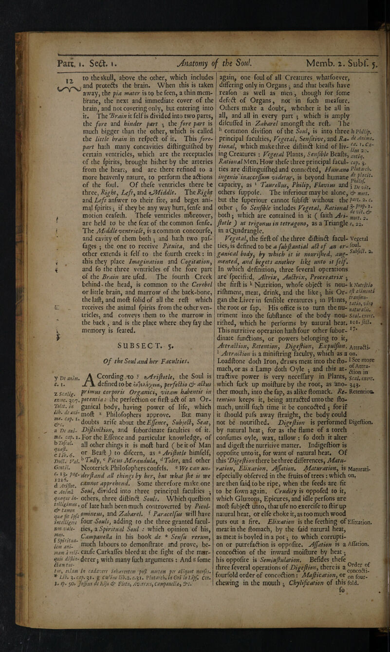 12^ to the skull, above the other, which includes pJ^oteds the brain. When this is taken * away, the pa mater is to be feen, a thin mem¬ brane, the next and immediate cover of the brain, and not covering only, but entering into it. The 'Brain it felf is divided into two parts, the fore and hinder fart • the fore part is much bigger than the other, which is called the little brain in refped of it. This fore^ part hath many concavities diftinguifhed by certain ventricles, which are the receptacles of the fpirits, brought hither by the arteries from the heart, and are there refined to a more heavenly nature, to perform the adions of the foul. Of thefe ventricles there be three, Rights Lefty and iJHiddle. Tht Right and Left anfwer to their fite, and beget ani¬ mal fpirits ^ if they be any way hurt, fenfe and ^ motion Ceafeth. Thefe ventricles moreover, ' are held to be the feat of the common fenfe. i The Middle ventricley is a common concourfe, and cavity of them both • and hath two paf- fages ; the one to receive Rituita^ and the other extends it felf to the fourth creek: in y ^ this they place Imagination and Cogitationy ^ and fo the three ventricles of the fore part of the Brain are ufed. The fourth Creek behind, the head, is common to the Cerebel or little brain, and marrow of the back-bone, the lafl-, and moft folid of all the reft which C _ receives the animal fpirits from the other ven¬ tricles, and conveys them to the marrow in the back , and is the place where they fay the memory is feated. SUBSECT. 5. Of the Soul and her Faculties. y De anim. A ^cording .-to X aAriflotky the Soul is c. I. -ZjL defined to be h^hkygiAy perfebiio aHus zscitlig. corporis Organiciy vitam habentis in txm. 307. potemia: the perfedion or firft ad of an Or- Tolet. in ganical body, having power of life, which iib. dt Ari- 2 Philofophers approve. But many doubts arife about thtEjJ^encey Subjelly Seaty a r>e ani- Diflinlliony and fubordinate faculties of it. m. cap. 1. For the Eflence and particular knowledge, of b nfiiil. jj] other things it is moft hard ( be it of Man Tub. 6. difeern, as ^ Ariftotle himfelf, T>o£l. Vd. ^ T'ullyy ^ Picas Mirandulay Tolety and other GmiL Neoterick Philofophers confels. ® We can un- derfland all things by hery but what (he is we d AriRot. apprehend. Some therefore make one e An/ml Souly divided into three principal faculties ; qiixqutin- others, three diftind Souls. Which queftion of late hath been much controverted by Picol- quicfit ipfa o^^tjensy and Zabarel. Paracelfm will have intelligeu four Souls, adding to the three granted facul- non.vde- ties, ^Spiritual Soul : which opinion of his, 't/ ^^>^ptittella in his book de * Senfu rerum, iJianiT' much labours to demonftrate and prove, be- d rf//-caufe Carkafles bleed at the fight of the mur- quis dijUn- derer: with many fuch arguments: And g feme flamtue- * U b tur, turn In cadazm inkierentcm pofl mortem per aliquot menfes. * Lib. '^.cap.'^i. g Coe’iiu lib.2.c.‘^i, Vlutarch. inCriiolJpf. Cen. S. ep. 50, JoJjjHS dehijk & VletUy Av^wes, CampaneUay &c. again, one foul of all Creatures whatfoever, differing only in Organs • and that beafts have reafon as well as men, though for fomc ! deftd of Organs, not in fuch meafure. : Others make a doubt, whether it be all in | all, and all in every part ; which is amply | difeuffed in Zabarel amongft the reft. 1 he y common divifion of the Souly is into three h viyil/p. principal faculties, Zegctal, Senftiveytxnd Ra- de Anima, tionaly which makethree diftind kind of liv- ff* ing Creatures *. Vegetal Plants, Senfible Beafis, amiq. ' '. !• Rational Men. How thefe three principal facul- cap. 3. ; ties are diftinguiftied and conneded. Humane^ id arch. (p ingenio'inacedfum videtury is beyond humane capacity, as  Taurellusy Philipj Flavins and {V/f, ^ others fuppole. The inferiourmaybe alone, |i' but the fuperiour cannot fubfift'without the P^t. 2. c, >:'i other ^ fo Senfible includes Vegetaly Rational both • which are contained in it ( faith ArL 2. Ifi’' ftotle ) Ht trigonmintetragonoy as a Triangle r. 22. | in a Quadrangle. 3 Vegetaly the firft of the three diftind facul- Vegetal , ties, is defined to be a fubjlantial aU of an fl ganical body^ by which it is nourijhedy aug- | mentedy and begets another Itks unto it felf. * In which definition, three feveral operations ^ are fpecified, Altrixy AuSlrix, Procredrix j Si the firft is ^ Nutrition, whofe objed is nou- k NutritU 1 j rifiiment, meat, drink, and the like*, his Or-tJlalUmti I gan the Liver in fenfible creatures; in Plants, J { the root or fap. His office is to turn the nu- naturdls. triment into the fubftance of the body no\x- scd.exerc. rifhed, which he performs by natural hear. 101. feci. ,1 This nutritive operation hath four other fubor- ^1’ 3 dinate fundions, or powers belonging to it, AttraUiony Retentiony Digefiiony Expulfon. Attrafti- ^ ^ Attraction is a miniftring faculty, which as a on. ^ Loadftone doth Iron, draws meat into the fto- 1 more roach,or as a Lamp doth Oyle *, and this tradive power is very neceffary in Plants, ^cai. exerc. which fuck up moifture by the root, as ano- 343. J ther mouth, into the fap, as alike ftomack. Re- Retentioik tention keeps it, being attraded unto the fto- : | mach, until! fuch time it be conceded ; for if it fhould pafs away ftraight, the body could not be nourifiled. Digeflion is performed Digefiion. by natural heat j for as the flame of a torch confumes oyle, wax, tallow : fo doth it alter and digeft the nutritive matter, Indigeftioir is oppofite unto it, for want of natural heat. Of • this 'Digeflion there be three differences. Matu¬ ration y Elixationy Ajfation. Maturationy is Maturati- efpecially obferved in the fruits of trees: which on, I are then faid to be ripe, when the feeds are fit to be fown again. Crudity is oppofed to it, which Gluttons, Epicures, and idle perfons are moft fubjed unto, that ufe no cxercife to ftir up natural heat, or elfe choke it, as too much wood puts out a fire. Elixation is the Teething of Elixation. meat in the ftomach, by the faid natural heat, as meat is boyled in a pot • to which corrupt!- ^ on or putrefadion is oppofite. Ajfation is a Aflation. concodion of the inward moifture by heat *, his oppofite is Semiufiulation. Befides ^thefe . | three feveral operations of Digejiieny there is a fourfold order of concodion: Majlication, or four- chewing in the mouth ^ Chylifcation of this fold. fo . I