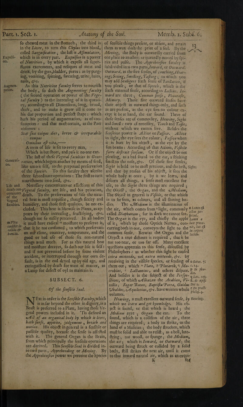 on. Augmen¬ tation. fo chewed meat in the ftomach • the third is in the Liver, to turn this Chylhs into blood, called Sangnifcation •, the laft is AffimuUtion, Expulfi- which is in every part, Expuljion is a power of Nutrition, by which it expelis all fuper- fluous excrements, and reliques of meat and drink, by the gms,bladder, pores i as by purg¬ ing, vomiting, fpiiting, fweaiing, urine, hairs, nails, As this Nutritive faculty ferves to nourifh the body , fo doth the Augmenting faculty (the fecond operation or power of the Vege¬ tal faculty ) to the increafing of it in qaanci- ty, according to all Dimenlions, long, broad, thick, and to make it grow till it come to his due proportion and perfed (hape; which hath his period of augmentation, as of con- fumption .* and that moil: certain, as the Poet obferves : Stat fua culque dies, breve & irreparahile tempus Omnibus efi vita,- A term of life is fet to every man, Which is but fhort, and pafs it no one can. The laft of thefe V'egetal faculties is Gene- Generati- nation, which begets another by means of feed, like unto it felf, to the perpetual prefervation of the Species. To this faculty they afcribe three fubordinate operations; The firft to turn nouriihment into deed, Life and Neceifary concomitants or aftedions of this dezthcon-pTgggf^l je^culty, are life, and his privation, death. To the prefervation of life the natu- Vegetal moft requiiite , though iiccity and faculties, humidity, and thofe firft qualities, be not ex¬ cluded. This heat is likewife in Plants, as ap¬ pears by their increafing, frudifying, &c, though not fo eafily perceived. In all bodies mVlta Jt ipuft have radical moifture to preferve it, notconfumed *, to which prefervati- hmido'. on our clime, countrey, temperature, and the good or bad ufe of thofe fix non-natural things avail much. For as this natural heat and moifture decay es, fo doth our life it felf: and if not prevented before by fome violent accident, or interrupted through our own de¬ fault, is in the end dryed up by old age, and * extinguifiied by death for want of matter, as a Lamp for defed of oyl to maintain it. SUBSECT. 6. Of the fenfible Soul. NExt in order is the Sen fib le Faculty,vjhkh is as.far beyond the other in dignity,as a Beaft is preferred to a Plant, having thofe Ve¬ getal powers included in it. ’Tis defined an of an organical body by which it lives, hath fenfe, appetite, judgement , breath and motion. His objed in general is a fenfible or paftiblc quality, becaufe the fenfe is affeded with it. The general Organ is the Brain, from which principally the fenfible operations are derived. This SenfibleSoul is divided in¬ to two parts, Apprehending or Moving. By the Apprehenfve power we perceive the Species of fenfible things prefent, or abfent, and retain them as wax doth the print of a feal. By the Moving, the Body is outwardly carried from one place to another; or inwardly moved by fpi- rits and pulfe. TIiq Apprehenfive faculty is ' fubdivided into two ptms,Inward, or Outward'. Outward, as the five fenfes, of iouching,Hcar- ing'. Seeing, Smelling, Tafitng •, to which you may 3.dd Scaligers lixth fenfe ofTuilUtion, if you pleafe -, or that of Speech , which is the fixth external fenfe, according to Lullius. In¬ ward are three • Common fenfe , Phantafie, Alemory. Thofe five outward fenfes have their objed in outward things only, and fuch as are prefent, as the eye fees no colour ex-, cept it be at hand, the ear found. Three of ' thefe fenfes are of commodity, Hearina, Sight 2ind Smell: two of neceffity, Touch mdTajie^ without which we cannot live. Befides the Senfitive ipow^n \s Aitive or Paffive. Atlive in fight, the eye fees the colour; PaJfvevjhm it is hurt by his objed, as the eye by the fun beams; According td that Axiom, Vtfibile forte defruit fenfum. Or if the objed be not pleafing, as a bad found to the ear, a ftinking fmellto thenofe, Of thefe five fenfes, Sight is held to be moft: precious, and thebeft, sight, and that by reafon of his objed, it fees the whole body at once by it we leaTn, and difeern all things,, a fenfe moft excellent for ufe, to the Sigh three things are required ; the OhjcH , the Organ, and the O^Iedium, The Object in general is Tifible, or that which is to be feen, as colours, and all fhining bo¬ dies. The (iJMedium is the illumination of the air, which comes from flight, commonly called Diaphanum • for in dark we cannot fee. Tht Organ is the eye, and'chiefly the apple lumm a of it ^ which by thofe Optick Nerves, con- prove- curring both in one, conveyes the fight to the f ‘1^ common fenfe. Betwixt the. Organ and the Objed a true diftance is required , that it be not too near, or too far off. Many excellent •queftions appertain to this fenfe, difeuffed by Philofophers.‘ as whether this fight be caufea intra mittendo, vel, extra mittendo, c^c. by receiving in the vifible fpecies, or fending of o satur. jl them out j which ° Plato, P G^lutarchy^Ma- e. 14. crobius, r LaSiantius, and others difpute. P And befides it is the fubjed of the Perfpe- cap. Hives, of which <iAlhaz.en the Arabian, V'i- 8. de opif. tellio, Roger'Bacon, BaptiflaBorta, Guidus 'Dei Vbaldus, zAquilonius, &c. have written whole volumes. . .0.4* Hearing, a moft excellent outward fenfe, by Hearing. which we learn and get knowledge. His ob¬ jed is found, or that which is heard ; the Medium ayre - Organ the ear. To the found, which is a collifion of the air, three things are required • a body to ftrike, as the hand of a Mufitian •, the body ftrucken, which muftbefolid and able torefift. as a bell, lute. firing ; not wooll, or fpungc; the Medium, the air; which is Inward,, or Outward: the outward being ftruck or collided by a folid body, ftill ftrikes the next air, until it come to that inward natural air, which as an exqui- • “ K ' ■