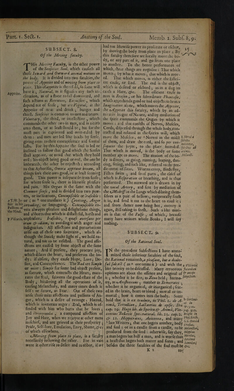 SUBSECT. 8. Of the Moving facnlty. THis Moving Vacuity^ is the other power of the Senfmve Souf which caufeth all thofe Jnvpard and OHtvpard ant-mal motions in the body. It is divided into two faculties, the power ot Apfetite and of moving from place to place. This of appetite is threefold, (b fome will J Appetite fignih.'s any fuch in- 1 ' ’ clination, as of aftone to fail downward, and j fuch adions as Retention, Exonilion , which i depend not of fenfe , but nc Vegetal, as the Appetite of m“ac and drink •, hunger and thirft. Senfitive is common to meri and brutes. Voluntary, the third, or intellcdive , which commands the other two in nien, and is a curb unto them, or at leaft fliould be but for the moft part is captivated and over-ruled by them : and men arc led like bcalb by fenfe, giving reins to their concupifccnce and feveral lulls. For by this Appetite the foul is led or inclined to follow that good which ihe Senfes (hall approve, or avoid that which they hold evil; hisobjed being good or evil, the one he imbracech, the other herejedeth; according to that Aphorifm, Omnia appetunt bonim, all things feek their own good, or at leaft feeming good. This power is infeparable from fenfe •, for where fenfe is, there is Ukewife pleafure and pain. His Organ is the fame with the Common fenfe , and is divided into two pow¬ ers, or inclinations, Concnpifcible or Irafcible : .rT.W.Te-or (as * onetranflates it) (foveting. Anger fuit in his invading^ or Impugningj Concupifcible co- 5j^j?jj^.°^vets alwayes pleafant and delightfome things, and abhorrs that which is diftafteful, harfh and y unpleafanti Irafcible, y quaf aver fans per tram odiami as avoiding it with anger and indignation. All affedions and perturbations arife out of thefe two fountains, which al¬ though the Stoicks make light of, we hold na¬ tural, and not to be refifted; The good afFe^ dions are cailfed by fome objed of the fame nature And if prefenc, they procure joy, which dilates the heart, and preferves the bo¬ dy. if abfent^ they caufe Hope, Love^ De- lire, and Concupifcencew The Bad are Simpk or mixt; Simple for fome bad objed prefenc, as forrow, which cohtrads the Hearty mace¬ rates the ^Gul, fubverts the good eftate of the Body , hindering all the operations of it, cauling Melancholy, and many times death it felf: or future, as Fear. Out of thefe two arife thofe mixt affedions and paftions of An¬ ger , which is a defirc of revenge i Hatred, which is inveterate anger: Zealj which is of¬ fended with him who hurts that he loves; and , a compound affedion of Joy and Hate, when we re joy ce at other mens tnifehief, and arc grieved at their profpefity ; Pride, Self-love, Emulation, Envy, Shame, of which el fe where. cJd'foving from place to place, is a faculty necelTarily Tollowing the ether. For in vain were it oiher .vife todclire and to abhor, if we had not likewife power to proftcute or efehur, . _ by moving the body from place to place : By this faculty therefore we locally move the bo- ^ dy, or any pare of it, and go from one place to another. To the better performance of which, three things are requilite ; That which moves; by what it moves • that which is mov¬ ed. That which moves, is either theEifici- ent caufe, or End. The end is the objed, which is defired or efehued • as in a dog to ca.ch a Hare, (^c. The elBcient caufe in man is Reajon , or his fubordinate Pkintafe. which apprehends good or bad objedstin brutes Imagination alone, which moves the Appetite, the dy^ppetite this faculty, which by an ad-, mirabie league ofNaiure, and by mediation of the fpirit commands the Organ by which ic moves : and that confifts of Nerves, Mufcles, Cords, difperfed through the whole body,con- traded,and relaxed as thefpirics will, which move the Mufeks , or ^ Nerves in the midft ^ of them, and draw the cord, and fo per feqiiens the joynt, to the place, Intended, ab That which is moved, is the body or fome anima. member apt to move. The motion of the bo- dy is divers, as going, running, leaping, dan¬ cing, fitting, and fuch like, referred to the pre¬ dicament of Situs, Worms creep, Birds fiye^ Fifhes fwim and fo of parts , the chief of which is Refpiration or breathing, and is thus performed. The outward air is drawn in by the vocal Artery, and fent by mediation of the dAiidrijfio the Lungs which dilating them- felves as a pair of bellow^, reciprocally fetch it in, and fend it out to the heart to cool it; and from thence now being hot, convey ic again, Hill taking in frelh. Such a like moti¬ on is that of the Pdfe , of which, becaufe many have written whole Books, 1 will fay' nothing* SUBSECT. 9i Of the Rational Soul, ' * t tN the’precedent SubfeAions I have anato¬ mized thofe inferiour faculties of the fOul, the Rational remaineth,<« pleafant, but a doubts '■ ■ ful fubjccp f as a one terms it ) and with the a Vdcurik like brevity to bedifculTed. Many erroneous opinions are about the eflence and original of ^ it *, whether it be fire, ns Zeno heldharmo- ny^ as dMrtfloxenus * number as Xehocrates •, whether it be organical, ofr inorganical • feat- cd in the brain, heart or blood j mortal or im¬ mortal ^ how it comes into the body. Some hold that it is ex traduce, isThil, i, de nimd, TertuUian, Laclantius de opific. Dei'!!. caf. Ip. Hiigo Iw. de SfirttH ^ V'in^ pag. 502. centius *BelUvic fpeci natural, lib, 2%, .cap,!. Bright in II. Hippocrates, Avicenna, and xmny ^ lace Writers •, that one begets another, body and foul ; or as a candle from a candle, to be Melankon^ produced from the feed : otherwife, fay they, aippim a man begets but half a man, and is worfe than a beaftthat begets both matter and form • and irnnhu^ befides the three faculties of the foul rauft be &c, * K 2; “ to-