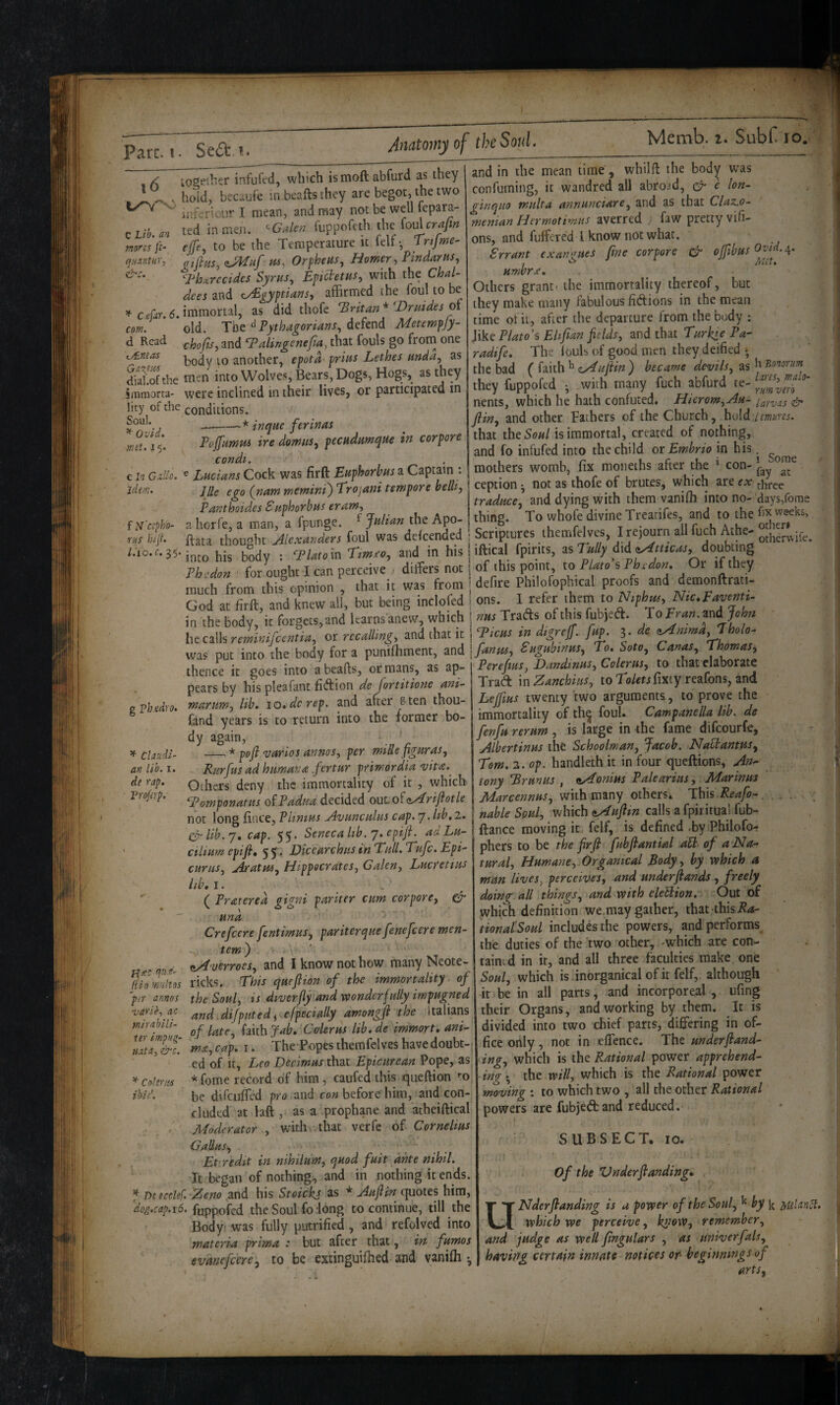 / infuTcd, which isrnoftabfurd as they ' , hold, becauf'e m beafts they are begot, the two ' infcriour I mean, and may not be well fepara- cUhan ted in men. fiippofcth the mns)}^ ejfe, to be the Temperature it felt • Trjjme- qHxntuh nifius, m, Orfhens, Homer, PtndarHS, ‘■phxrecides Syr us, Eficietus, with the Chal¬ dees and ^gyftians, affirmed the foul to be cefiv.5.inamortal, as did thofe Britan'^’Dntides oi com. old. ^Pythagorians, Metemfjy- d Read and Talingenefia, that fouls go from one tj£nias i^ody lo another, epotd prlus Lethes undo,, as SSthe men into Wolves, Bears, Dogs, Hogs, as they immorca- were inclined in their lives, or participated in lity of the j-onditions. --* inqne ferinas Poffumpu ire damns^ pecndinnque in corpora condt. c In GxUo. « Lucians Cock was firft Euphorbus a Captain: idem. . Jiie ego (nam memint) T'rojani tempore belli) Fanthoides Snphorhus eram, fU'ccpb'o- a horfe, a man, a fpunge. the Apo- rus hijh ftata thought Alexanders foul was deicended /.io.f.35-into his body : Tlato'm Ttmyeo, and in his Ph.'don for ought I can perceive I differs not much from this opinion , that it was from God at firft, and knew all, but being inclofed in the body, it forgets,and learns anew, which VitQddd'i reminifce?itia) ox. recalling, and that it was put into the body for a punifhment, and thence it goes into a beafts, or mans, as ap¬ pears by his pleafant fitftion de fortitione ani- marum, lib. lo.dcrep, and after gten thou- fand years is to return into the former bo¬ dy again, * poji 'varios annos, per mille fguras. g ph.edrot * Clatidl- an lib. i. de rap. Vrojerp. Rarfus ad hnmana .fertur primordia vita.^ Others deny the immortality of it , which ‘Pomponatus oiPadua decided outo^amPriftotle not long fince, Plinius Avunculus cap. 7• hb, 2. O-lih.'j, cap. 55. Seneca Itb.j.epifi. adLu- ciltum epijit 5 5 •' Dicearchiis in Lull. Eufe. Epi¬ curus, Aratus, Hippocrates, Galen, Lucretius lib, I. ( Pratered gigni pariter cum corpora, & - und Crefeere Jentimus, pariterque fenefeere men- tem) ' tiAverroes, and I know not how many Neote- ricks. Ehis quefiion of the immortality, of the Soul, is diverjly and wonderfully impugned and dijputed , efpBcially amongfi the Italians of late, {mhjab. Cvlerus lib.de immort, anL ma, cap. i. TheTopes themfelves have doubt-j ed of it, Leo Decimus thsLt Epicurean Pope, as *fome record of him, caufed this queftion >0 be difeuffed pro and cow before him, and con¬ cluded at laft , as a prophane and atheiftical Moderator , withx. that verfe of Cornelius Galius, ■' Etiredit in nihilum, quod fuit ante nihil. It began of nothing, and in nothing it ends, f De ecclef.‘Aeno ,2ind his Steicks as * Aufiin quotes him, 'dog.cap.i6. (iippokd. the Soul fo long to continue, till the Bodyi was fully putrified, and refolved into materia prima : but after that, in fumos evmefcere, to be extinguiffied and yanifh *, fjtee qn.C' fiio mult os per annos 'varie, ac mirohlU- ter Impii^- uxta, &c. I ^ Coleriis ibid. and in the mean time, whilft the body was confuming, it wandred all abroad, er e Ion- gin quo mult a annunciare, and as that ClasLO- menian Hermotivius averred ) faw pretty vffi- ons, and fuffered I know not what. Errant exan<riies fine corpore edr ojfibus Ovid. Hmbrjfrn Others grant- the immortality thereof, but they make many fabulous fiiftions in the mean time of it, after the departure from the body : Jike Plato's Ehfian fields, and that Turkic Pa- radife. The louls of good men they deified • the bad ( hkh^ zAufiin) became devils, they fuppofed • with many fuch abfurd te- nents, which he hath confuted. Hierom,AH- ^ flin, and other Fathers of the Church, hcAA lemures. that the Soul is immortal, created of nothing, and fo inlufed into the child ox Embrio in his. mothers womb, fix moneths after the * ception • not as thofe of brutes, which are ex traduce, and dying with them vanifh into no- days/orae thing. To whofe divine Treatifes, and to the Scriptures themfelves, I rejourn all fuch Athe- iftical fpirits, as 7‘ully did aAtticus, doubting of this point, to Plato's Phxdon. Or if they defire Philofophical proofs and demonftrati- i ons. I refer them to Niphm, Nic.Eaventi- ! nus Trafts of this fubjed. LoEran. and fohn I Picus in digreff.. fup. 3. de aAnimd, 7holo- i fanus, Eugubinus, Eo. Soto, Canas, Ehomas, j Perefms, Dandtnus, Colerus, to that elaborate I Trad mZanchius, to To/cfjfixty reafons, and Leffms twenty two arguments, to prove the immortality of th^ foul. Campanella lib. de fenfu rerum , is large in the fame difeourfe, Albertinus the Schoolman, Jacob. Nabtanms, Tom. 2. op. handleth it in four queftions, An¬ tony Brunus , fsAonius Palearius, Marinus Marcennus, with many others. This .Reafo- ., nable Soul, which aAuftjn calls a fpiritual fub- ftance moving it felf, is defined .by Philofo^ phers to be the firfi fubfiantial all of a Na¬ tural, Humane, Organical Body, by which a man lives, perceives, and underfiands, freely doing all things, and with eletlion. Out of which definition we may gather, that this .R4- tional’Soul includes the powers, and performs the duties of the two other, -which are con¬ tained in it, and all three faculties make one Soul, which is inorganical ofit felf,. although it be in all parts, and incorporeal , ufing their Organs, and working by them. It is divided into two chief parts, differing in of¬ fice only, not in effence. The underfiand- ing, which is the Rational power apprehend¬ ing-, the will, which is the Rational power moving : to which two , all the other Rational powers are fubjed and reduced. SUBSECT. 10. I Of the Vnderjlanding, UNderflanding is a power of the Soul, ^ by ^ Mdxncl. which we perceive, know, remember, and judge as well fingulars , as iiniverfals, having certain innate notices or beginnings of