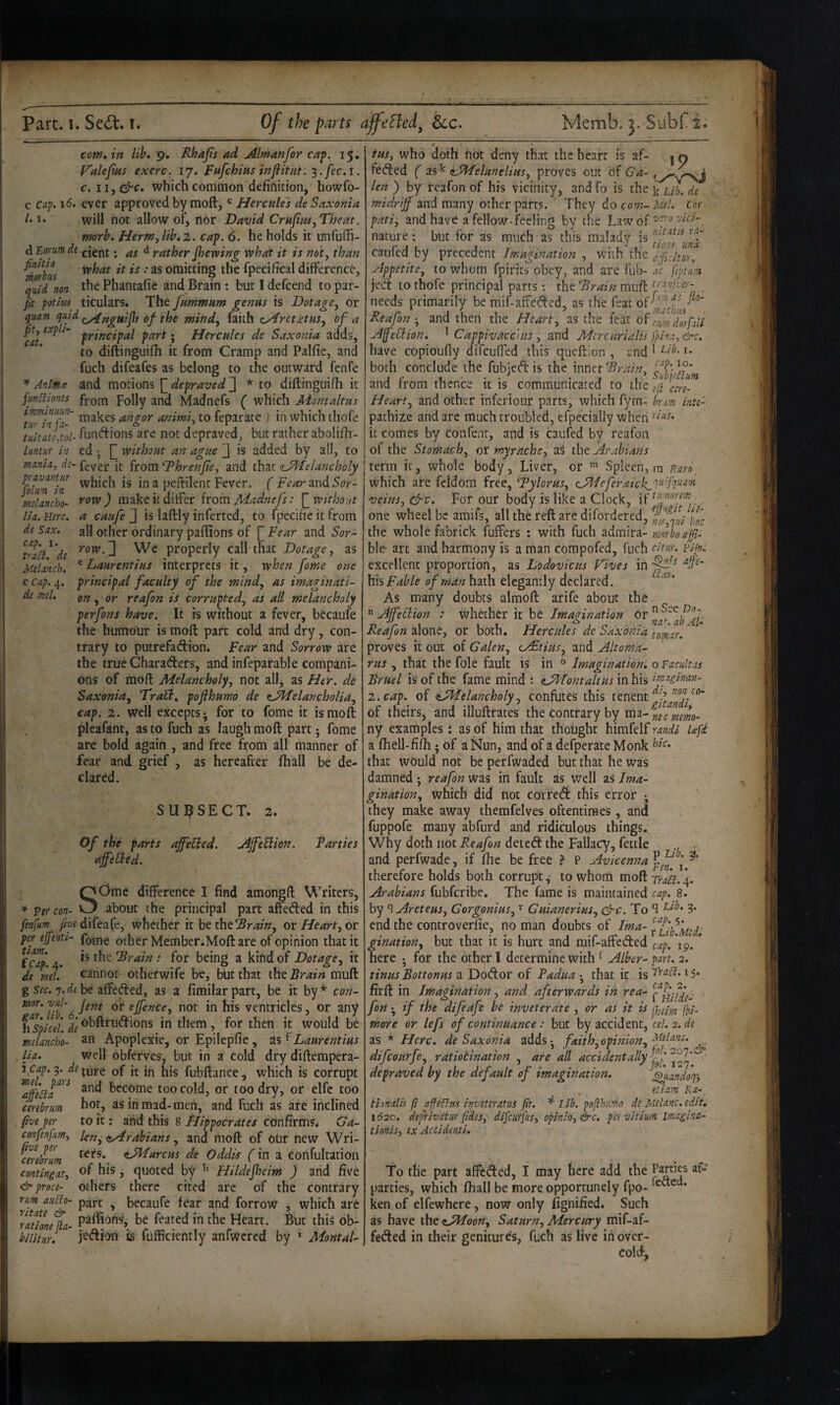 com, in lih. 9. Rhajis ad Altnanfor cap. 15. V'aleJtHS exerc. 17. FafchiHS infiitut. which common definition, howfo- c cap. 16. ever approved by raoft, ' Hercules de Saxonia /• 1* will not allow of, rtor David CruJius^Theat. morb, Herm^lib.z. cap. 6. he holds it unfuffi- dEorumde j-jent. d rather jhevping what it is noty than ^orbL fpecifical difference, quid non tlie Phantafie and Brain : but 1 defcend to par- jit potim ticulars. The Jummum genus is Dotage, or quam ^lu'd of the mind, faith zyirctxtus, of a cat J Hercules de Saxonia adds, to diftinguifli it from Cramp and Palfic, and fuch difeafes as belong to the outward fcnfe ^ Anims and morions [] depraved J * to diftinguifh it fm5lionis fj-Qi;n folly and Madnefs ( which Momaltus ^ttfu7f makes angor animi, to feparace j in which ihofe tuitdtltol- fundions are not depraved, but rather abolifh- luntur in ed •, without an ague 3 is added by all, to mania^ ds- fever it from ^hrenjie, and that <sJA'Ielancholy fokn^in which is in a peftilent Fever. ('Fc’^rand5or- mdancho- row) make it differ kom Madnefs: [_withont Ha. Hire, a caufe J is laftly inferted, to fpecifie it from de Sax. all other ordinary paffions of [^Fear and 5or- trah^'de We properly call that Dotage, as Melanch. ^Laurentius interprets it, when fome one e Cap. 4. principal faculty of the mind, as imaginati- de mel, on, or reafon is corrupted, as all melancholy perfons have. It is without a fever, becaufe the humour is moft part cold and dry, con¬ trary to putrefadion. Fear and Sorrow are the true Charaders, and infeparable compani¬ ons of mofl: Melancholy, not all, as Her. dc Saxonia, Trail, pofthuwo de ^JHelancholia, cap. 2. well excepts; for to fome it is moft pleafant, as to fuch as laugh moft part; fome are bold again , and free fi;om all manner of fear and grief , as hereafter ftiall be de¬ clared. SUl^SECT. 2. Of the parts ajfeEied. AJfebiion. Parties ajfebbed. SOme difference I find amongft Writers, about the principal part affeded in this fenfum y/i^^difeafe, whether it be theor Heart, or per efenti- f^^ig other Member.Moft are of opinion that it fcap.4. the for being a kind of Dotage, it dt ml! cannot otherwife be, but that iht Brain rsmk g Sff. 7.be affeded, as a fimilarpart, be it by* con- rnor. vul- qj; ejj'g„ce^ not in his ventricles, or any fispicei. de ^^bff^^udions in them, for then it would be melancho- ^n Apoplexie, or Epilepfie , ^ Laurentius lia. well obferves^ but in a cold dry diftempera- 3 ca/7.9. ture of it in his fubftance, which is corrupt and become too cold, or too dry, or clfc too cerebrum hot, as in mad-men, and fuch as are inclined five per to it; and this g Hippocrates confirms* Ga- confenfum, len, ayfrabians, and moft of otir new Wri- cereblm <i^^fcus de Oddis f in a confultatioii contingat, his, quoted by ’’ Hildejheim ) and five proce- others there cited are of the contrary rum auHo- part ^ becaufe fear and forrow , which are '^ration^a- he feated in the Heart. But this ob- bilitHr! jedioii is fufficiently anfwered by ‘ MontaU tus, who doth hot deny that the heart is af- | q feded ( as^ tJMelanelius, proves out Of Ga- len ) by reafon of his vicinity, and fo is the ^ L/i. de midriff and many ocher parts. They do com- Mel. cor pati, and have a fellow-feeling by the Lawof nature: but for as much as this malady is caufed by precedent Imagination , with the aficitur, Appetite, to whom fpirics obey, and are fub- ac feptum jed to thofe principal parts ; the Brain muft . needs primarily be mif-affeded, as the feat Reafon-, and then the Heart, as the feat obrumdorfil'l Afeblion. ^ CappivaccUis , and Mere Uriahs }}ina,&c. have copioufly difeuffed this queftion , and 1 both conclude the fubied is the inner and rrom thence it is communicated to the cere- Heart, and Other inferiour parts, which fym- hr.im inte'- pathize and are much troubled, efpecially when ’ it comes by confent, and is caufed by reafon of the Stomach, or myrache, as the Arabians term it, whole body, Liver, or Spleen,™ nam_ which are fddom free, Tylorus, (JAIeferaick^V'lT^X’n veins, &c. For our body is like a Clock, . one wheel be amifs, all the reft are difordered, if the whole fabrick fuffers ; with fuch admira- mnrboafi-^ ble art and harmony is a man corapofed, fuch eltun vijp: excellent proportion, as Lodovicus Fives in bis Fable of man hath elegantly declared. As many doubts almoft arife about the  Affebiion : whether it be Imagination or Reafon alone, or both, Hercules de Saxonia fomr. proves it out of Galen, u£tius, and Altoma- rus , that the foie fault is in « Imaginationi o Tacultas Bruel is of the fame mind t tyblontaltus in his imgghm- 2. cap. of (LMelancholy, confutes this tenent of theirSj and illuftrates the contrary by ca^i-neemm- ny examples: as of him that thought himfelf Ufd a fhell-fifii; of a Nun, and of a defperate Monk that would not be perfwaded but that he was damned ; reafon was in fault as well as Ima¬ gination, which did not correeft this error ; they make away themfelves oftentimes, and fuppofe many abfurd and ridiculous things. Why doth not Reafon deted the Fallacy, fettle . and perfwade, if file be free > P Avicenna j therefore holds both corrupt, to whorti moft Trait. 4. Arabians fubferibe. The fame is maintained cap. 8. by ^ Areteus, Corgonius, Guianerins, drc. To S ?• end the controverfie, no man doubts of gination, but that it is hurt and mif-affeded cap. *19. * here • for the other I determine with * Alber- pan. 2. tinus Bottonus a Dodor of Padua * that it is 1 $. firft in Imagination, and afterwards in rea- fon *, if the difeafe be inveterate , or as it is ppp. more or lefs of continuance: but by accident, cel. 2. de as * Here, de Saxonia adds j faith, opinion, Melanc, difeourfe, ratiocination , are all accidentally ‘ depraved by the default of imagination. ^andoqy etiam Ka- tionalis ft affeffns inviteratus ft. ^ Lib. pofhumo di Melanc. edit, 1620, defrivatur fidesy difeurjh, opinio, &c. pervitium imagina- tionis, ex Accidinti. To the part affeded, I may here add the parties, which fiiall be more opportunely fpo- * ken of elfewhere, now only fignified. Such as have the ^yHoon, Saturn, Mercury mif-af¬ feded in their genitures, fuch as live in over¬ cold..