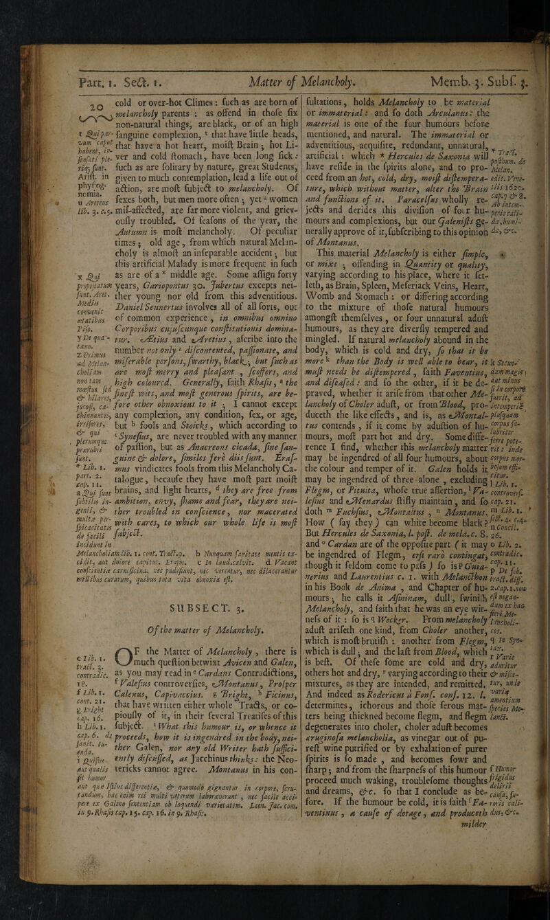 20 cold or over-hot Climes; fuch as are born of melancholy parents : as offend in thofe fix non-natural things, are black, or of an high t fanguine complexion, ^ that have little heads, Tjum caput ^ raoift Brain j hot Li- and cold ftomach, have been long fick: riq-, funt. fuch as are folitary by nature, great Students, Arift. in given to much contemplation, lead a life out of phy(:og- are moft fubied: to melancholy. Of u Areteus ^*^xes both, but men more often • yet “ women lib. mif-affeded, are far more violent, and griev- oufly troubled. Of feafons of the year, the Aatumn is moft melancholy. Of peculiar times; old age, from which natural Melan¬ choly is almoft an infeparable accident ^ but this artificial Malady is more frequent in fuch X as are ofa’^ middle age. Some afttgn forty propeitatum years, Gariopontus 30. Jubertus excepts nei- funt.Aret. young nor old from this adventitious. foKvenlt SennertHs involves all of all forts, out ietatihiis common experience , in omnibus omnino Tlfo. Corporibas citjafcuncpue conflitationis domina- yDeqtia - zyStlus and t^retins, aferibe into the ^fprlm'is J'iumber ^ difeontented, pajfionate, and ad Me I an- miferable per Jons ^fvcarthy^black^'^ bat fitch as choliam are mofi merry and pleafant , fcojfers^ and nontarn coloured. Generally., faith Rhafis, ^ the ^'&^hllam vcits, and mofi gesieroHS fpirits, are be- jocofir, ca- other obnoxious to it •, I cannot except chimantes, any complexion, any condition, fex, or age, irriforesy t>ut ^ fools and Stoicks, which according to ^SynefiuSy are never troubled with any manner of paflion, but as Anacreons cicada^ fine fan- gnine ^ dolore., [miles fere diis[ant. Eraf mus vindicates fools from this Melancholy Ca¬ talogue, becaufe they have moft part moift and light hearts, ^ they are free from fubtilu in- ambition, envy, fame and fear, they are nei- ginil, & ther troubled in confcience, nor macerated cares, to which our whole life is mofi iTfadti'' incidunt in. Melancholiam lib.t^ cont.TraCf.p. b Nunquam fanitate mentis ex- ciiit, nut dolore capitur. Lrafm. c In laud.calvit. d Vacant confeientiee carnificina, nec pudefiimt, nec verentur, nee dilacerantur millibus ewarum, quibm tota vita obnoxia ejl. SUBSECT. 3. I of the matter of Melancholy. /^F the Matter of Melancholy , there is fylgf v_/rauch queftion betwixt Avicen and Galen, contradic. in ® Cardans Contradidions, i8. ^ ValefiHs controverfies, eJMontanus, Prof per f Lib.r. Calenus, Capivaccius. ^ right, ^ Ficinus, giriiht written either whole Trads, or co- cap. 16. piodfly of it, in their feveral Treatifes of this hLib.i. fubjed. ^ fVhat this humour is, or whence it cap. 6. de proceeds, how it is ingendred in the body, nei- ^enda Galen, nor any old Writer hath fufjici- i ilpifi/e difcujfed, as JJiCchinus thinkj: the Neo- ant quails tericks cannot agree. Mont anus in his con- ft humor ant que Ijlius differentia;, & quornodo gignanlur in corporey feru- tandurn, hac enim rei multi veterum laboraverunt, nec facile acci- pere ex Galeno fententiam cb loqimdi varietatm, leon.Jac.com. in p. ’Bhajs cap, 1$, cap, 16. in Rhafis. & qui plerumqne prxriibri funt. * Lib. I. part. 2. cap. II. fultations, holds Melancholy to be material or immaterial: and fo doth Arculanus 'a the material is one of the four humours before mentioned, and natural. The immaterial or adventitious, acquifite, redundant, unnatural, ^ artificial : which * Hercules de Saxoma will ^ , nave relide in the ipirits alone, and to pro- j^feUn. ceed from an hot, cold, dry, moifl dtfiempera- edit. Ve?ie- ture, which without matter, alter the Brain ^^1^1620, and funElions of it, Paracelfus wholly re- jeds and derides this divifion of foi r hu- moursand complexions, but ouc (Jalenifts gt- da,hum!~ nerally approve of it,fubfcribing to this opinion of Montanus, This material Melancholy is either fimph, « or mixt • offending in Quantity or quality, varying according to his place, where it fet- leth, as Brain, Spleen, Meferiack Veins, Heart, Womb and Stomach : or differing according to the mixture of thofe natural humours amongft themfelves, or four unnatural aduft humours, as they are diverfiy tempered and mingled. If natural melancholy abound in the body, which is cold and dry, fo that it be more ^ than the Body is well able to bear, it k S-ecun-' mufl needs be difiempered , faith Faventius, dmmagU\ and difeafed: and fo the other, if it be de- . praved, whether it arifefrom ihdXothtvMe-filgf^^- lancholy 0^Choler 2idu^, or (xomBlood, 'pto-intempiric duceth the like effeds, and is, as ^JMontal- plufquam tus contends, if it come by aduftion of hu- mours, moft part hot and dry. Some diffe-y^,,,!^^^^'’^^^ rence I find, whether this melancholy mmtt rit: Inde may be ingendred of all four humours, about corpus mor- the colour and temper of it. Galen holds it may be ingendred of three alone , excluding ^ Flegm, or Pitulta, whofe true affertion, * Fa- controverf. lefius and tJ^enardus ftifly maintain, and (o cap. 21. doth ^ Fuchfus, cJPfontaltus , ” Montanus. How ( fay they) can white become black But Hercules de Saxonia, /. pof. de mela. c. 8. 26. and ° Cardan are of the oppofite part (it may o Lib. 2. be ingendred of Flegm, etfi rare contingat, <^‘>^t^'^dic. though it feldom come topafs) fo is P p nerius and Laurentius c. 1. with Melanclhon trag. diff. in his Book de Anima , and Chapter of hu- 2.cap.i.nofi mours* he calls it Afininam, dull, fwiniih ^ Melancholy, and faith that he was an eye wit- nefs of it ; fo is q Weeksr. From melancholy lincholl- aduft arifeth one kind, from Choler another, cos. which is moft brutifh t another from Flegm, which is dull • and the laft from Blood, which .. is beft. Of thefe fome are cold and dry, aduritur others hot and dry, varying according to their &mifce- mixtures, as they are intended, and remitted. tur, imie And indeed zsRodericus a Fonf. conf, 12. 1. determines, ichorous and thole ierous ^^t-f^gesMe- ters being thickned become flegm, and flegm degenerates into choler, choler aduft becomes > xruginofa melancholia, as vinegar out of pu- reft wine putrified or by exhalation of purer fpirits is fo made , and becomes fowr and ftiarp; and from the fharpnefs of this humour ^ proceed much waking, troublefome thoughts and dreams, gjc. fo that I conclude as be- caufa,fu- fore. If the humour be cold, \tk(m\\'^Fa-rorh cali- ventinus, a caufe of dotage, and produceth dm^&c. milder