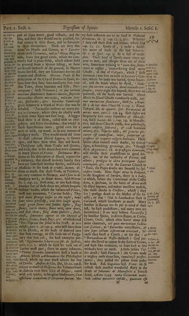 , m Part i. cap. 19. n Lib. 3. cap- !!• ■ Llvarum choreas pail of dean water , good viduals, and the like, and then they (hould not be pinched, but find money in their fhoos, and be fortunate in their enterprizes. Thefe are they that dance*on Heaths and Greens, as Lavater OlawsU-z- thinks with TVifmw, Olapu 3iugnHS vocat fal- gj-gen circle, which we com- tr^fJde^in tnonly find in plain fields, which others hold mras im- to proceed from a Meteor falling, or fome prlffiiint, ut accidental ranknefs of the ground, fo Nature has infig- {pQj.j5 fg|f^ tjjgy aj-g fometithes feen by old ”virore or- women and children. Hierom. PanU. in his blcuUris defeription of the City of Benino in re- /if,&gra- latgs how they have been familiarly feen near men non Town, about fountains and hills; Non- o^Libi de nunquam ( faith Trite mins ) in fna latibnla zilph.& montwm jimpliciores homines dneam., ftHpenda Tigmais mirantibas oflentes miracala , nolaram [oni~ Olaus^ l-i- fpecbacnla , . Giraldas Camhrenfts Lf, gives inftancein a Monk of Wales that was fo ^i&in deluded. ^Paraceljns reckons up manypla- famlitio ces in Germany, where they do ufually walk viris &^ fome two foot long. A bigger ^rvimtf' n with US Hob- conclavia goblins, and Robin GoodfeHows, that would in fcopis pur- thofe fuperftitious times , grind corn for a gxnt,pati- milk, cut wood, or do any manner of Tantjigna drudgery work. They would mend old Irons portant, in thofe ^olian Ifles of Lypara, in former 29 equos cu- ages. and have been often feen and heard. ^^^Adtiini them Trullos and (qetulos, JuriauUi^ and faith, that in his dayesthey were common m. in many places o{Prance. Dithmarus Bles- T Where j^nins in his defeription of Iftand, reports for ^ certainty, thatalmoft in every family they ibme^ ^ familiar fpirits j and Foelix think) or Malleolns in his book de crndel, damon, af- fomemur- firms as much, that thefe TVo///, otTelchlnes, f ^h Uke! very common in Norwey, and‘l feen to do viUany drudgery rvorkji to draw water, faith WierHs comrait- He* i« cap, 22. drefs meat, or any fuch thing. ted. Another fort of thefe there are, which frequent forlorn^’houfes, which the Italians call Foliots, ’varUtat. i^noxious, * Cardan holds • They f Vd fpi- vein maks flrange noifes in the night, hovpl ritus pint fome times pittifully , and then laugh again, hiijupnodi caufe great flames and fudden lights , flinfr damnato- n ■’ * 1 • n ^ s j a rum vd e ft^^es, rattle chains, jhave men, open doors, pur gat or io, u.nd Jhut them , fling down platters , ft 00 Is, vd ipfi dx- chefts, fometimes appear in the likenefe of nionss,c./^. Flares, Crows, black.Dogi,c^c. of which read ]enmes7o- ^^^et.Thyraus the Jefuit in his Trad, de locis meflicis in- infeftis, part 1, cF cap, 4. who will have them firumentls to be Devils, or the fouls of damned men ^clu lu-^ jfijf fggj^ revenge, or elfe fouls out of Purga- feckeafe^ for fuch examples per- cantharas, ufe ^ Sigifmundus Scheretz.ius lib, de fpeblris, &alia va* part, i.c. i. which he faith he took out of fa dejichnt Father moft part • there be many inftances vnetfemk- “ fecundus remembers fuch a houfe at Hint, eju- Athens, which zAthenodorus the Philofophef • lant, rifum hired, which no man durft inhabit for fear mimnt,^ of Devils. Juftin, de Civ* Dei, lib.22, cap,^, nis'nigri, much of Hefperias the Tribunes houfe feles, varl- at Zubeda near their City of Hippos , vexed uformis, with evil Ipirits, to his great hinderance. Cum -a, uftHftione' animalium & fervorum fmrim. Ma¬ lt EpfjU.J, ■ ' — , — - ny fuch inftances are to be fead in Nideriut Formicar, lib. 5. cap, 12, 3, er'C. Whether I may call thele Zim and Othim, which tfay cap, 13. 21. fpeaks of , I make a doubt. See more of thefe in the faid Scheretz. lib. 1. de fpect. cap. 4. he is full of exatn- ples. Thefe kind of Devils many times ap¬ pear to men, and affright them out of their wits, fometimes walking at noon-day, fome- x times at nights , counterfeiting dead mens Ghofis , as that of Caligula, which ( faith Suetonius) was feat to walk \oLavinia\ Gar- them or den, where his body was buried, fpirits haunt- AUpons ed, and the houfe where he dyed, y Nulla nox fine terrore tranfaEia, donee incendio con- \ fumpta • every night this hapned, there was no Caligula, quietnefr, till the houfe was burned. About Hecla in Jftand Ghofts commonly walk, ani- mas mortuorum ftmulantes, faith <iy4ndnl lib, 3. de nat. dam. Olaus lib. 2. cap. 2. Natal. Tallopid. lib, de apparit, fpir. Korriiannus de mirac, mort. part, 1. cap. 44. fuch fights are frequently feen circa Sepul^ra ^ Monafte- ria, faith Lai)at, lib. i.cap, i0, in Monafte- ries, and about Church-yards, loca paludinofa, Ompla adiftcia, folitaria , ^ cjide hominum mtata, efre. Thyreks adds , ubi gravius pec- cat um eft commijfum, impii', patiperum op- prejfores efr nequiter inftgnes habitant, Thefe fpirits often foretell mens deaths-,. by feveral * stro^m figns, as knocking, groanings, g^c, * though ckogna Rich. Argentine c. 18. de praftigiis d^monum, will aferibe thefe praedidions to good An- gels, out of the authority of Ficinus and others • prodigia in ohitu principum fepius contingunt, (^c. as in the Lateran Church in * Rome, the Popes deaths are foretold by Syl- yefters tomb. Near Rupes nova in Finland, in the Kingdom of Sweden, there is a Lake, in which, before the Goverhouf of the Caftle dyes, a fpeCtrUm, in the habit of Arion with his Harp appears, and makes excellent mulick, like thofe blocks in Chejhire, which ( they fiy ) prefage death to the Matter of the fa- rally • or that Oak in Lanthadran Park in co7nwa?r Cornwall, which foreflieWs as much. Many ub.z. foC families in Europe are fo put in mind of their 140. latt, by fuch predidions, and many men are forewarned ( if we may believe ParaCelfus ) by familiar fpirits, in divers fliapes, aS Cocks, Crows, Owls, which often hover about lick mens chambers, vel quia morientium fadita- tent fentiunt, as ^ Baracellus conjedures, ^ a Horto idea ftiper teBum inftrmorum crocitant,- be- Geniali caufe theyfmell a Coarfe • or for that ^ 'Bernardinus de EBuftis thinketh ) God per- b Fart, i.. mits the Devil to appear in the form of Grows, c. 19. and fuch like creatures, to fcare fuch as live wickedly here on earth. A little before Tul- yf. lies death ( faith Plutarch ) the Crows made ’ iter a mighty noife about him, tumultuofe perftre- fackntibus pentes , they pulled the pillow from under his head. Rob, Gaguinus hift. Franc. Ub. Sl, telleth fuch another wonderful ttory at the death of Johannes de Aionteforti a French Lord, zAlnno 1345' t<*tita Corvorum multi- tudo adibus mrientis infedit, quantum effc M m