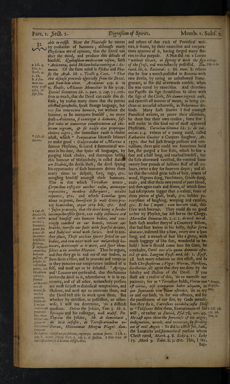 22 torefifi. Now the Thantafie he moves by mediation of humours ; although many Phyficians are of opinion, that the Devil can alter the mind, and produce this difeafe of himfelf. jQjiibHfdammedicorum faith a Lib» 3. a ji'yicenna, quod Melancholia contingat a dx- Fen, I. fffonio. Of the fame mind is Pfellus and Rha- Tra^^^. Arab* lib. i.TraB, g.Cont, That h A P4?- this difeafe proceeds efpecially from the Devil, momma- and from him alone. Arculanus cap, 6. in ^y£lianus Momaltus in his 9 cap, f^fcolf Daniel Sennertus lib, i. part, 2. cap, 11. con¬ firm as much, that the Devil can caufe this di¬ feafe 5 by reafon many times that the parties affefted prophcfie, fpeak ftrange language, but non fne interventu humorisy not without the humour, as he interprets himfelf • no more doth zAvicenna^ fi contingat a demonio^ fuf- ficit nobis ut convertat complexionem ad cho^ leram nigram^ fit caufa ejus propinqua cholera nigra •, the immediate caufe is choler ^ aduft, which * Pompopatim likewife labours tncant, make good : Galgerandus of eJMantua a famous Phyfitian, fo cured i daemoniacal wo¬ man in his time, that fpake all languages, by purging black choler, and thereupon belil^ this humour of Melancholy, is called Balrm urn Diaboliy the devils Bath •, the devil fpying his opportunity of fuch humours drives them many times to defpair, fury, rage, c^c, mingling himfelf amongft thefe humours. This is that which Tertullian averrs , Qjrporibm infilgunt acerbos cafusy animaque repentinos, membra dijiorquent, occulte repentes y efre, and which Lemnius goes about to prove, immifeent fe mali Genii pra- vis humoribnSy atque atra biliy c^c. And rc,ep.de ^ Jafan prat enfisy that the devil being a fender mania lib, incomprehenfible fpirity can eafily infinuate and de morbid wind himfelf into humane bodieSy and cun- F>emms ^'^tigly couched in our bowelsy vitiate our qmm fint f^^^ltbsy terrific our fouls with fearful dreamsy tenues & and (hake our mind with furies. And inano- incompre- ther place, Thefe unclean fpirits fetled in our henjibiles hodieSy and now mixt with our melancholy hu~ fe injinuare *nourSy do triumph as it werCy and fport them- corporibm felves as in another Heaven. Thus he argues, humanis and that they go in and out of our bodies, as poJf!mt, & jgppg ^ Hive, and fo provoke and tempt us vifceribm Perceive our temperature inclined of it operti, va- felf, and moft apt to be deluded. ^ Agrippa letiidinm and Lavater are perfwaded, that this humour -vuiarey invites the devil to it, wherefoever it is in ex- treraity, and of all other, melancholy perfons rere & are moft fubjed: to diabolical temptations, and mentesfu- illufions, and moft apt to entertain them, and roYibus Devil beft able to work upon them. But ^nfnuant whether by obfeffion, or pofleffion, or other- femelan- wife, I will not determine, Tis a difficult choliconm queftion. Delrio the Jefuite, Tom.^. lib. 6. pmtrali- springer and his colleague, maU. malef. Pet. ibiqufeon- T^byreus the Jefuite, lib. de d&moniacis , (iduvt& de locis infeflis, de Terrificationibm no- deliciantuY iPurniSy Hieronimm Mengus Plagel. dam, tanquam -  1 inregione clarijjtmrirm fderuWy roguntque animum furere. {Lib.i. eap.6. occult. Philof. Part. i. cap.i. de fp'e£lris. t Sine cruce & UnClifeatione fc a damne obfeffa,dial. and others of that rank of Pontifical wri¬ ters, it feems, by their exorcifms and conjura¬ tions approve of it, having forged many fto- ries to that purpofe. A Nun did eat a Lettice  without GracCy or figning it with the fign u Greg, of the frofsy and was inftantly poflefled. Dut c. 9 rand, lib, 6. Rational, c, 86. num, 8. relates that he faw a wench polTeffed in Bononia with two devils, by eating an unhallowed Pome¬ granate, as (he did afterwards confefs, when fhe was cured by exorcifms. And therefore ourPapifts do fign themfelves fo often with the fign of the Crofs, Ne daman ingredi aufit, and exorcife all manner of meats, as being un¬ clean or accurfed ocherwife, as 'Bellarmine de¬ fends. Many fuch Stories I find amongft: Pontifical writers, to prove their aflertions, let them free their own credits • fome few I will recite in this kind out of moft approved Phyfitians. Cornelius Gemma lib, 2, de nat, mirac.c.e^. relates of a young maid, called Katharine Gualter a Coopers daughter. An, 1571. that had fuch ftrange paftions and con- vulfions, three cien could not fometiraes hold her, fhe purged a live Eele, which he faw a foot and a half long, and touched himfelf • but the Eele afterward vanifhed, fhe vomited fome twenty four pounds of fulfome ftuff of all co¬ lours, twice a day for fourteen dayes • and af¬ ter that fhe voided great balls of hair, pieces of wood, Pigeons dung, Parchment, Goofe dung, coals •, and after them two pound of pure blood, and then again coals and Hones, of which fome had inferiptions bigger than a walnut, fome of ^ them pieces of glafs, brafs, c^c, befides pa- roxyfmes of laughing, weeping and exiafies, ^c. Et hoc ( inquit j cum horroide vidi, this I faw with horrour. They could do no good on her by Phyfick,buc left her to the Clergy. Marcellus Donatus lib, 2. c. I. de med. mirab^ hath fuch another ftory of aCountrey fellow, . that had four knives in his belly, Inftar ferrat dentatosy indented like a Saw, every one a fpan long, and a wreath of hair like a globe, with ' much baggage of like fort, wonderful to be¬ hold : how it fhould come into his Guts, he concludes, Certe non alio quam damonis afiu- tia ^ dolo, hangius Spifi. med, lib. I. Epifi, 38. hath many relations to this effedf, and fo hath Chrifiopherm a Vega: WieruSy Skenkius, Scribonius, all agree that they arc done by the fubtilty and illufion of the Devil. If you fhall ask a reafon of this, Tis to cxercife our patience • for as * Tertullian holds, Virtus non * Penult, efi virtusy nifi comparem habet aliquemy indeopific. quo fuperando vimjuam ofiendaty ’tis to try us and our faith, Tis for our offences, and for the punifliment of our fins, by Gods perraif- fion they do it, Carnifices vindi^ajufia Dei, as “ Tolofanus ftiles them, Executioners of his u Lib. 28, will j or rather as David, Pfal.yS, -z/fr. 49. He caft upon them the fiercenefs of his anger, indignation, wrath, and vexation, by fending out of evil Angels : So did he affiii A Joby Saul, the Lunaticks andjdaemoniacal perfons whom 13. Mark 9. Tobit,^,^, &e* This, I fay, hap- Dei.