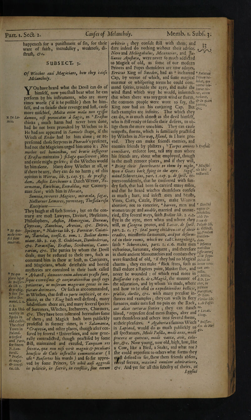 X De mils. * Et quo- modo vim- fid fiant ennarrat. ^ Ve quo plura. legas in Boiff^ar- do lib. 1. d? pr.^liig. ■ y Kex Ja¬ cobus De- monoL 1.1. f. zAn llni- verfity in Spain in old cajile. The chief Town in Voland. a Oxford and FariSy fee finem P. Lim- bardi. * Pfiefat. de magis ^ venefi- cis. lib.' happeneth for a punifliment of fin, for their want of faith, incredulity , weaknefs, di- ftruft, SUBSECT. 3* i ^ . Of Witches and Magicians^ how they caufe Melancholy. YOu have heard what the Devil tan do of himfelf, now you (hall hear what he can perform by his inlfruments, who are many times worfe (if it be poffible ) then he him¬ felf, and to fatisfie their revenge and luft, caufe more mifchief, Malta enim mala non egijjet damony nip provocatns a SagiSy as ^Erapm thinks •, much harm had never been done, had he not been provoked by Witches to it. He had not appeared in Samuels fhape, if the Witch of Endor had let him alone ; or re- prefented thofe Serpents in Pharaoh’s prefence, had not the Magicians urged him unto it: Nec morbos ^el hominibaSy vel bratis injiigeret ( Erafim maintains) fiSaga qutefceirent •, Men and cattle might go free; if the Witches would let him alone. Many deny Witches at all, or if there beany, they can do no harm ^ of this opinion is Wierusy lib, 3. caf.yi. de jrafiig. dam* jiafiin Lerchemersi Dutch Writer, armanvUy Ewich'iuiy Eawaldtcsy our Country¬ man Scot - with him in Horaccy Somniayterrores MagicoSy miracalaj fagasy NoSiarnos Lemuresy portentaq^y Thejfala rifa Excipiunt- They laugh at all fuch Stories ^ but on the con¬ trary are mofi: Lawyers, Divined, Phyfitians, Philofophers, Aafliny Hem'tngiWy Danansy (fhytrauSy Zanchimy AretinSy gfrc. Delrioy Springery * Niderim lib, 5. Eornicar. Ciiiati- fUy ^Bartolusy conpl,6. tom, i. Bodine deemo^ niant.lib, 2. cap. 8. Godelma/ty DamhoderiteSy Cjrc. ParacelftfSy Eraftnsy ScribaniuSy Came-- rariusy &c. The parties by whom the Devil deals, may be reduced to thefe two, fuch as command him in (hew at leaft, as Conjurers, and Magicians, whofe detcftable and horrid myfteries are contained in their book called * Arbatell • doemones enim advocati prafio fanty feque exorcifmis ^ conjurationibus qaajl cogi patimtary at miferuni magorum genus in im^ pietate detine ant. Or fuch as are commanded, as WitcheSj that deal ex parte implicitey or ex- plicite, as the y King hath well defined • many ' fubdivifions there are, and many feveral fpecies of Sorcerers, Witches, Inchanters, Charmers, efi-c. They have been tolerated heretofore fome of them ; and Magick hath been publickly profelTed in former times, in ^ SalamancUy '^Cracov'iay and other places, though after cen- fured by feveral ^ Univerfities, and now gene¬ rally contradidfed, though pradtifed by fome ft ill, maintained and excufed, Tanquam res fecretUy qua non nip viris magnis (Jr peculiari benepcio de Ccelo infruElis communicatur (I ufe * Boefartus his words) and fo far appro¬ ved by fome Princes, Vt nihil aup aggredi in politicly in [acrisy in conpliis, pne eoram arbitrio • they confult ftill with them, and 22 dare indeed do nothing without their advice. Nero and HeliogabaluSy Maxentiusy and lu~ ^ lianas Apopatay were never i'o much addided to Magick of old, as fome of our modern Princes and Popes themfelves are now adayes, Erricus King of Swedeny had an * inchanted Cap, by vertue of which, and fome magical PHium ha- murmur of whifpering terms he could mand fpirits, trouble the ayre, and make the uftoscis- wind (land which way he would, infomtich ret^ amm that when there was any great winder (form, the common people were wont to fay, the King now had on his conjuring Cap. But fuch examples are infinite^ That which they can do, is as much almoft as the devil himfelf, who is (fill ready td fatisfie their defires, to ob¬ lige them the more unto him. They can caufe tempefts, dorms, which is familiarly pradifed by Witches in Norwayy Jpandy as I have pro¬ ved. They can make friendi enemies, and , enemies friends by philters ; ^ Turpes amores b Erafiml conciliarcy enforce love, tell any man where his friends are, about what employed, though in the mod remote places ^ and if they will, * Bring their fweethearts to them by nighty^ Minified ' hpona Goats back^fying in the ayre. mdndScheretz.iusy part, i. cap. 9. de fpecl, re- ports confidently, that he conferred with fun- dry fuch, that had been fo carried many miles, and that he heard witches themfelves confefs as much ; hurt, and infed men and beads. Vines, Corn, Cattle, Plants, make W’omen abortive, not to conceive, * barreny men and Sdrild women unapt and unable, married and unmar- ried, fifty feveral ways, faith Bodine lib. 2 c.2. dye in the ayre, meet when and where they tnmde . will, as Qicogna proves, and Lavat.de fpell. Palup lib, p4rt,2, c. ij. jieal young children out of their cradles, minifterio daemonum, and put deform- ed in their rooms, which we call Changelings, dum. faith * Scheretziusy parti 1, c.6. make mm'^lopntes vidorious, fortunate, eloquent • and therefore ffiatribm in thofe ancient Monomachies aud combats they 5)’ were fearched of old, ‘=if they had no Magical (itlvis in charms ^ they can make dick frees, fuch as 'loam vcrc^, fhall endure a Rapiers point, Musket (Lot, and never be wounded ; of which read more in Boijfardus cap, 6, de eJMagid, the manner of ^ p. Ui- the adjuration, and by whom 'tis made, where tky, in and how to be ufed in expeditionibus bellkiSy praliis, duellis, arc. wiih many peculiar in- (lances and examples • they can walk in fiery Varius lib, furnaces, make men feel no pain on the Rack, i.deFafci- aut alias torturas [entire • they can (lanch blood, ®reprefent dead mens (hapes, alter and turn themfelves and others into feveral forms, at their pleafurcs. * Agaberta a famous Witch * , in Lapland, would do as much publickly to ^ all fpedatours, Modb Puplla, modo anus, modo procera ut quercus, modo vacca, avis, colu¬ ber, ^c. Now young, now old, high, low, like a Cow, like a Bird, a Snake, and what not ? (he could reprefent to others what forms they rryft defiredto fee, (hew them friends abfenr^ r^eal fccrets, maxima omnium admiratione, gfi-c. And yet for all this fubtilty of theirs, as