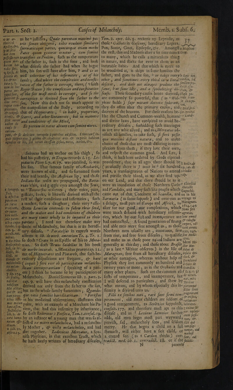 out nr- as he® juftifieSj Quale parent um tnaxme pa~ thritici - J'emen obtigertt ^ tales evadmt fimilares fpermaticaque parteSy quocunqae etiam morho \on t.m Pater ejuum generat tenetur , cum femine pojftjfionm transfers inProlem-^ fuch as the temperature mr- [j^e father is, fuch is the fons , and look bourn ke- father had when he begot qEpijtfd? him, his fon will have after him, P and is as jecretls ar- well inheritor of his infirmities , as of his tis&na- landsAnd where the complexion and confi¬ ture f. 7^*^^ tution of the father is corrupt, there, ( ^ faith plmT COY- *Bacon ) the complexion and confiitution ruptifmty of the fon ?nufl,needs be corrupt, and fo the gsnernnt fi- corruption is derived from the father to the lios tor- ]^ow this doth not fo much appear in ptxdoniu' compofition of the Body, according to &compofi- that of Hippocrates , ^ in habit, proportion, thnis, & fcarrs, and other lineaments • bub in manners ^ndeJ^^dT conditions of the Mind, ^ cAufa fe patrum in natos abeunt cumfemitiS mores, corrum- ' / punt, & fit derivatA con'uptio apAtribus adfilios. fl^on tAm (^in- quit HippocTAtes ) gibbos & cicAtrices oris & corporis hAbitum agnofeis ex iis, fed verm incejfum gejiusi mores, morbos, &c. Seleucus had an anchor on his thigh , fo had his poftericy, asrecords /. 15. Le~ pidmm Pliny Ly, c. 17, was pOrblind, fo was his fon. That famous family ofcy^nobarbi, were known of old, and fo furnamed from their red beards, the Auflrian lip, and ihofe Indians’Asx nofes are propagated, the Bava¬ rian chin, and g 'ggle eyes amongft the Jews, t synigog. as ' 'Buxtoyfins obferves j their voice, pace, ‘  .. Ale y-.u u pirent'.m trAnjeAfiti <dr puero- rum mAli- ciA pAren- Tom,2. oper. lib, reckons up Leprofie, as thofe * in Gafeony, hereditary Lepers, Pox, Stone, Gout, Epilep{ie,G^c. Amongft a the refti this and Madnefs after a fet time comeS Geog, f to many, which he calls a miraculous thing in nature, and flicks for ever to them as ari incurable habit; And that which is more td be wondered at, it skips in fome families the father, and goes to the fon, or takes every b s^pe noi other , and fametimes every third in a defeent, and doth not alwayes produce fame, but fome like, and a Jymboliz.ing feafe, Thefe fecundary caufes hence derived^ iiujb pa- are commonly fo powerful, that ( as ^ phius holds ) fape mutant decreta fyderumj '^fi^^^^^^^^^' they do often alter the primary caufes, andc decrees of the heavens. For ihcfe reafons bt-ilx.'genitu- like the Church and Common-wealthy humane'’ and divine laws, have confpired to avoid he- reditary difeafes , forbidding fuch marriages as are any whit aUyed •, and as ^JMercatus ad- vifeth all families,> to take fuch, fi fieri pojfit ' qua maxime difiant natura, ^nd to make , choice of thofe that are molF differing in com¬ plexion from them •, if they love their own^ and refped the common good. And fare, I think, it hath been ordered by Gods efpecial providence,* that in all ages there fhould ^^■^Bodln.iL ( asufually there is ) once in fix hundrQdfep,cap.d2 years, a tranfmigration of Nations to amendperiodis and purifie their blood, as w.e alter feed up-^''’^f* on our Land, and that there fhould be as it were an inundation of thofe Northern (Joth. , c claudliii Abavilk gefture, looks, is likewife derived with all the teft of th^ir conditions and infirmities; 'fuch a mother, fuch a daughter; their very “ affe- ^ions Lemnius contends to follow their feed, and the malice and had conditions of children are many times wholly to be imputed to their tibis imp-.i- parents • I need not therefore make any tandaii./^.^oxxbz of Nlelancholy^ but that it is an heredi- cap.'^, de x paracelfus in exprefs words lib. demorb. amentiumXo* l. X Ex Pitu- fo doth y Grata in an Epiftle of his to Mona- itofispitui- >yitts. So doth Bruno Seidelius in his book /• r bt tnorho incur ah, (sJMontaltus proves 11. lilyl ex' Hippocrates and Plutarch, that fuch hc- limfts& reditary aifpofitions are frequent, ^ hanc mlancholi- ^ inquit) fieri reor ob participatam melancho- cismdAn- ihtemperantiam ( fpeaking of a pati- y £M74. ) I became fo by participation of inScolt\. Melancholy, HanielSennertuslib. i. part,2 nafeitur cap, 9. will have this melancholy confiitution mbijeum q^Iv from the father to the fon, que& una^^'^ to the whole family fometimes •, Quando- curnpAren- que totis familiis hareditativam. Forejius tibus hibe- in his medicinal obfervations^ illuftrates this ms point, with an example of alv! ^.Pele^/us infirmity by inheritance ^ ’ lib. 2. de fo doih Rodericus d Fonfeca,Tom,i,conful.6g, curd huma- by an inftance a young man that was fo af- matre melancholica, had a melancho- 2 Lib. 10. b Mother , ^ vichu melancholica, and bad pbferv.i$. diet together. Lodovicus MercaMs, a Spa- nifh Phyfitian, in that excellent Tradl, which be hath lately written of hereditary difeafes, and V'andales, and lUany fuch like people which Capuchi- came out of that.^ Coodnent of Scandia, and on in his Sarmatia ( as fome fuppofe ) and over-ran as voyage to a deluge, moft part ;,of^ro/>e and Africk^, alter for our goodji'Our complexions, which were much defaced-with hereditary infirmi- ties, which by our)lull'and intemperance wQfano'omnei had corltradled.;, A found generation of ftrong and able men were fent amongft us, as thofe Northern men ufually are , innocuous, free 120,140. from rior^ and free from difeafes - to qualifiey5«2 Medi- and make us as thofe poor naked Indians generally at this day 5 and thofe about Brafile ^ as a late ® Writer obferves ) in the Ifie oitUws de Maragnan, free from all hereditary difeafes,or- or other contagion, whereas without help , Phyfick they live commonly an hundred and twenty years or more ^ as in the Orchades and scandidi ^. many other places, Such are the common ef-f £-4. V fetfts of temperance, and intemperance, but^^ I will defeend to particulars, and fiiew ^^^retrkos what means, and by whom efpecially this in-p/^r/^OT^/^g firmiiy is derived unto us, fenes Filii ex fenibus nati , raro funt firms peramentt old mens children are feldom a good temperament, as Scoltz.ius fuppokth, hUeratos. confult.ijj. and therefore raofl: apt to this g coitus pif .difeafe *, and as ^ Levinus Lemnius farther adds, old men beget moft part wayward peevilh, fad, melancholy fons, and feldona fiia qui merry. He that begets a child on a full tmgig- ftomach, will cither have a fick child, :a crazed fon (as S Cardan chinks) con- tradiU, med,lib.i> contradiU, i8, or if the jigUdk  N parents .