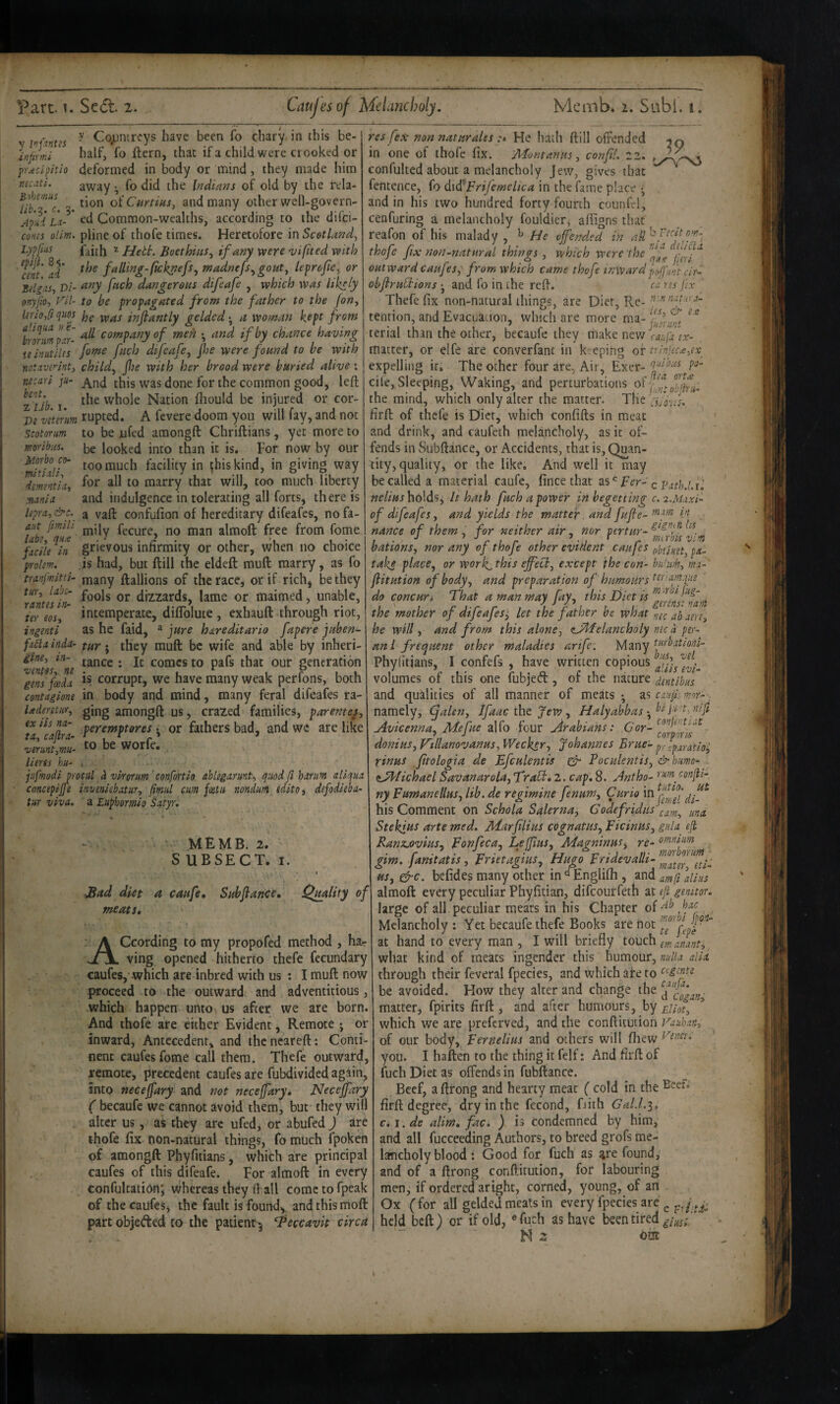 ^ Cojjntrcys have been fo chary in this be- infimi half, fo ftern, that if a child were crooked or pr.eclpitio deformed in body or mind, they made him necati. away ^ fo did the Indians of old by the rela- tion oiCurtins^ and many other well-govern- Common-wealths, according to the difci- coms ollm. pline of thofe times. Heretofore in Scotland^ Lypfiis z Hebh. Boethius^ if my were vifited with fJIt'ad' the falling-{ickpefs^madnefs^gout^ leprcfe^ or Bd^iis, Vi- dangerous difeafe , which was likely onyjio, Fil- to be propagated from the father to the Jon^ lirio/iqwj jjg infantLy gelded-^ a woman kept from tmmp n- company of men • and if by chance having uinutilts fome fuch dtfeafe^ jhe were found to be with notuvennti child^ fie with her brood were buried alive; iiecarl ju- this was done for the common good, left zT/i? 1 'vhole Nation ftiould be injured or cor- Vivlmim rupted. A fevere doom you will fay, and not Scotorm to be ufed amongft Chriftians, yet more to be looked into than it is. For now by our too much facility in ^hiskind, in giving way for all to marry that will, too much liberty and indulgence in tolerating all forts, there is a vaft confufion of hereditary difeafes, no fa- ant [mill fiQ almoft free from fome facile in grievous inhrmity or other, when no choice prolem. is had, but ft ill the eldeft mull marry, as fo mnfmitti- many ftallions of the race, or if rich, be they ^^nte^iri^ fools or dizzards, lame or maimed, unable, ter eos, intemperate, diflblute, exhauft through riot, ingenti as he faid, ^ jure hareditario fapere juben^ fafainda- they muft bc wife and able by inheri- iine, in- tance : It comes to pafs that our generation gens feeda corrupt, we have many weak per Ions, both contagione in body and mind, many feral difeafes ra- Uderetur, gjng amongft us, crazed families, parentej, ex iis na- peremptores • or fathers bad, and we are like ta, cadra- , C > > vernnt^mu- WOrfe. lieres hu- . ■ jufmodijrocul i vkorm 'confortio ahlegarnnt^ quod fl harufn aliqua concepijje inveniebatur, fiml cum joetu nondum edito^ defodieba- tur viva, a Euphormio Satyr, 19 moribiis, Jdorbo co- mitiali^ dementia, mania lepra, &c. ' MEMB. 2. S UBSECT. I. JSad diet a caufe, Subflance, meats. Omlity of According to my propofed method , hsur ving opened hitherto thefe fecundary caufes, which are inbred with us : I muft now proceed to the outward and adventitious, which happen untO' us after we are born. And thofe are cither Evident, Remote; or inward, Antecedent, and thencareft: Conti¬ nent caufes fome call them. Thefe outward, remote, precedent caufes are fubdivided again, into necejfary and not neceffary* Necejfary ( becaufe we cannot avoid them, but- they will alter us, as they are ufed, or abufed ) ire thofe fix non-natural things, fo much fpoken of amongft Phyfnians, which are principal caufes of this difeafe. For almoft in every confultation* whereas they (1 all cometofpeak of the caufes, the fault is found, and this riioft part objeAed to the patient 5 ^eccavit circa res fex- non naturales He batli ftill offended in one of thofe fix. Jblontanus, confl, 22. confulted about a melancholy Jew, gives that fentence, fo didlprijemclica in the fame place •, and in his two hundred forty fourth counfri, cenfuring a melancholy fouldier, aifigns that rcafon of his malady , ^ He offended in all thofe fix non-natural things , which were 'the outward caufes, from which came thofe inwardprrf'unt cir- obflruCtions •, and fo in the reft. ca ns fex Thefe fix non-natural things, are Diet, Re- tention, and Evacuation, which are more ma- terial than the other, becaufe they make nev/^r- matter, or elfe are converfant in k eping of trinlecayx^ expelling it. The other four are, Air, Exer- P- cile, Sleeping, Waking, arid perturbations the mind, which only alter the matter. The firft of thefe is Diet, which confifts in meat and drink, and caufeth melancholy, as it of¬ fends in Subftance, or Accidents, that is, Quan¬ tity, quality, or the like. And well it may be called a material caufe, fince that Fer- q pathJ.u holds j It hath fuch a power in begetting c. 'i.Maxi'- of difeafes, and yields the matter and fufle- nance of them, for neither air, nor pertur-^‘^^f^^^. bations, nor any of thofe other eviaent caufes ohtinn, pa- take place, or work^this effect, except the con- bu'nm, ma-' flitution of body, and preparation of humours do concuri That a man may fay, this jfiet is the mother of difeafes^ let the father be what rjic ^b am, he will, and from this alone, <tJdfelancholy me a per- ani frequent other maladies arife: Many turbatiool- Phytitians, I confefs , have written a'lis'^m’- volumes of this one fubjed, of the nature dmibus and qualities of all manner of meats*, caujh mor-: namely, (falen, Ifaac tht Jew, Halyabbasft Avicenna, Mefue alfo four Arabians: ^'or- donius, V'lllanovanus, Weeksr, Johannes Brue- pr^jparatio^ rinus fitologia de Efculentis ^ Poculentis, & humo- ^JTfichael Savanarola, Traft, 2. cap, 8. Antho- confli- ny Fumanellus, lib. de regimine fenum. Curio di-^ his Comment on Schola Salerna, Godefridusf^f^ Stekius arte med, Marfilius cognatus, Ficinus, gala eft. Kanz.ovius, Fonfeca, Lejjius, Jdagninus, gim, fanitatis, Frietagius, Hugo Fridevalli- us, gfre. befides many other in Englilh , and amfi dins almoft every peculiar Phyfitian, difeouirfeth at eft genitor. large of all. peculiar meats in his Chapter . Melancholy : Yet becaufe thefe Books are not A? at hand to every man , I will briefly touch iff, a/am, what kind of meats ingender this humour, di.t through their feveral fpecies, and which are to eegente be avoided. How they alter and change the matter, fpirits firft , and after humours, by which we are preferved, and the conftituiion Vauhan, of our body, Fernelius and others will fiiew you. I haften to the thing it felf: And firft of fuch Diet as offends in fubftance. Beef, aftfong and hearty meat ( cold in the Beef, firft degree, dry in the fecond, Eith Gal.l.i, c,i. de alim, fac. ) is condemned by him, and all fucceeding Authors, to breed grofs me¬ lancholy blood : Good for fuch as are found, and of a ftrong conftitution, for labouring men, if ordered aright, corned, young, of an Ox (for all gelded meats in every fpecies are ^ held beft) or if old, ®furh as have been tired N 2 om