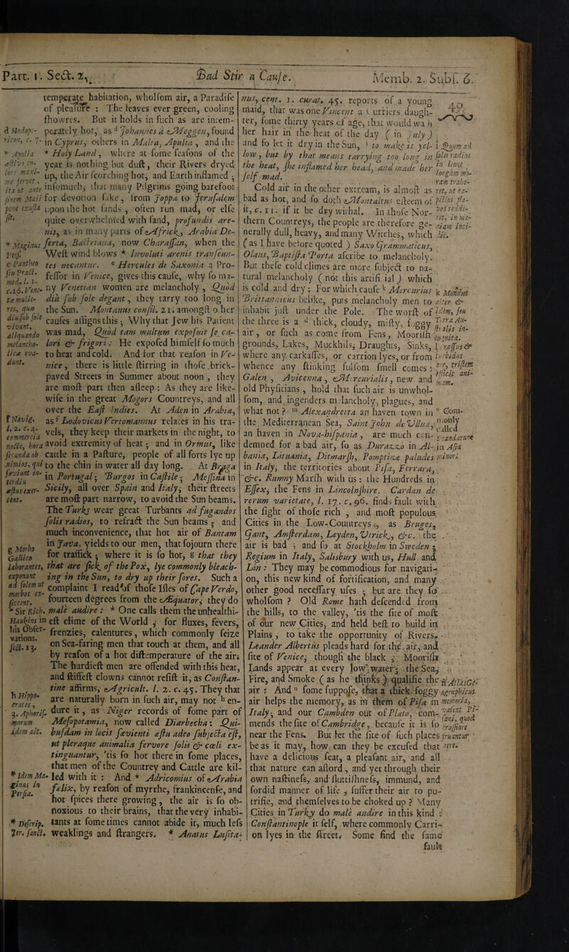 temperate habitation, whoUom air, a Paradiife of pleature : The leaves ever green, cooling fhowrcs. But it holds in fuch as are inrem- Undop:- ptrately hot,. as ^ Johan?7Cs a zJdkfeggen^ found r/m, c. 7. jpi Cyprus, others in Atalra, Apulia , and the Apiiln * Holy Land, wlure at fome feafons of the apvi cn.^ yeaj- js nothing but duft, their Rivers drycd tip, the Air fcorching hot, and Earth inflamed • infomucbi that many Pilgrims going barefoot pinm Mali for devotion fake, from Joppa to Jerufulem pe.iii Lxiijla upon the hot fands , often run madj or elfe quite overwhelmed with fand, profundis are- nis, as in many parts of <zy^frtck^, Arabia De- -^fxglnus ferta, Baliriana, now Charajfan, when the VerJ Weft wind blows * Involuti arenis tranfeun- c pantheo necantur. ® Hercules de Saxonia a Pro- feftbr in Venice, gives this caufe,. why foina- c.iLvtnc^ tiy Venetian women are melaneholy , Qmd tamulie- dik fub foie degant, they tarry too long in m, qm [be Sun. Mont anus conjil, 21. amongft o.her ttJunt affignsthis Why that Jew his Patient aliqualdo mad, Q^bd tarn multum expofiiit Je ca~ . f t . / jr « • * * ^ t** I A C rv~k i ^ J < 1 ^ - V-» nus, cent. i. curat. 45. reports of a young iriaid, tha.: wisow^ Vinee?jt a i urfiers daugh¬ ter, fome thirty years of age, that would wa h b^j. > • • • « ’ - 40 * r er hair in the heat of the day ( in fdy ) and fo let it dry in the Sun, ' to mal^e it ycl- low, but by that means tarrying too lon^ p)l is radios the heat, jhe inJUrned her head, and made her f ■ Jelfmad. longamm- ^r' ' 1 f ■ ■ ■ • ramtrakt- C.old air in the other extr.eam, is almoft as ret.ntca- bad as hot, and fo dotli iA'fontaltus efteem ot fa- it, c. I r. if it be dry withal. In ihofe Nor¬ thern Countreys, the people are therefore ge- nerally dull, heavy, and many Witches, which ( as I have before quoted ) Saxo Grammaticus, Olaus,^aptifla1^orta aferibe to melancholy. But thefe cold climes are more fubjed to na¬ tural melancholy ( nOr this artifi ial ^ which is cold and dry ; bor which caufe ^ Mercurius ^ Mnndtd ^rittanntcus belike, purs melancholy men to alter dt' inhabit juft under the Pole. The woril of ^dam, feu the three is a thick, cloudy, mifty, Lggy f air, or fuch as come from Fens, Moorifti voS redde- ret, in mao riarn inci- dii. Herr a All- in- meiancho- lori & frigori: He expofed himfelffo much I grounds, Lakes, MuckhiL-Draughts, 'Sf\h\^,TcrIfv.i& lica eva- to heat andcold. And for that-reafon in Fc- where any carkaftes, or carrion lyes, or from nice, there is little ftirring in thofe.brick- whence any {linking fulfom fmelf comes: paved Streets in Summer about noon , they Galen , Avicenna, cMrrcurialls, new and are moft part then afleep : As they are like- old Phyfitians, hold that fuch air is unvvhql- wife in the great Mogors Countreys, and all fom, and. ingenders mdancholy, plagues, and over the Eaf Indies. At Aden in Arabia, what not} ™ Alexandretta an haverr town in ^oni- ttJavk. Lodovic us Vertomannus relates in his tra- the, Mediterranean Sea, Saint John deVllua,'^ff^'i commreia they keep their markets in thenight, to an haven in Nova-hifpania, are much nodie, hora avoid extremity of heat • and in Ormus, like demned for a bad air, fo as BurasLSLo in AJ hi Afia fecundaob cattle in a Pafture, people of all forts lye up bania, Lituania, Dimarjh, Pomptina paiudes mncrl nimios, qiu to the chin in water all day long. At Br^ga in Italy, the territories about Ufa, Ferrara, \ terdfii Portugal-, JBurgos 'wiCafile Meffina\x\\rCrc> Rumny yiaefh with iis; the Hundreds in tePus exer- Sicily, all over Spain and Italy i their ftreets EJfex, the Fens in Lincoln fire. Cardan de cm. ate moft part narrow, to avoid the Sun beams, rerum varietate, 1. 17. c, 96. finds fault with The Turks wear great Turbants ad fugandos the fight of thofe rich , and moft populous folis radios, Eo refraift the Sun beams | and Cities in the Low-Countreysas Bruges,, ' much inconvenience, that hot air of Bantam gant, Amfierdam, Leyden, Vtrick,, &c. %he . e Morh yields to our men, that fojourn there air is bad ^ and fo at Stockholm in Sweden j ' Galileo • where it is fo hot, S that they Regium in Italy, Salisbury with us, Hull and labor antes, that are fick.of the Pox, lye commonly bleach- Lin: They may jbe commodious for navigati^ - txpomnt ing in the Sun, to dry up their fores. Such a on, this new kind of fortification, and many • mrbosVl I thofe Ifles of Cape Verdo, other good neceiTary ufes • but are they foi ficcent. fourteen degrees from the eyEefuator^ they do wholfom ? Old Rome hath defeended from ^SirR/4. ttfale audire: * One calls them the unhealthi- the hills, to the valley, 'tis the fice of moft ' in eft clime of the World ^ for fluxes, fevers, of bur new Cities, and held beft to build iii ^ vitions. calentures, which commonly feize Plains, to take the opportunity of Rivers.'- Jtdi.ii. on Sea-faring men that touch at them, and all Leander Albertiss pleads hard for the air,'andl by reafon of a hot diftemperature of the airi fite of Venice^ though the black ; ; Moorilli ' , . The hardieft men are offended with this heat, Lands appear at every jow^waterj' theSea^ L andftiffeft clowns cannot refill it, as Co«y?4»- Fire, and Smoke (as he thinks IqqaFifie thy hfj'ooo. affirms, zAgricult. /. 2. c. 45. They that air % And '> fome fuppoXe, thiat a thick foggy ographicus. crates,“ naturally born in fuch air, may not ^ en- air helps the memory, as nr them of Pifa in memrla, ^ ' ^.Aphorif- ^lure it, as Niger records of fome part of \ Italy-, and our Cambden out of Plato, com-4^^?^^ Mefopotamia, noW called Diarbecha: Qm- mends the fite o^Cambridge, becaufe it is fo^^ralfim bufdam in locis fevienti <eflu adeo fubjecta efl, near the Fens. But let th^ of fuch places iruaaitur ' ht pleraqite animalia fervore foils cJ cceli ew- beas it may, hoW; can they be excufed that tinguantur, Tis fo hot therein fome places, have a delicious feat, a pleafant air, and all that men of the Countrey and Cattle are kil- that nature can afiord, and yet through their led with it : And * Adricomius of Arabia own naftinefs,- andfiuttifiinefs, immund, and f^lix, hy reafon of myrrhe, trankincenfe, and fordid manner of life , fuffer their air to pu- hot fpices there growing, the air is fo ob- trifie, and themfelves to be choked up ?' Many fioxious to their brains, that the very inhabi- Cities xnTufky^ do male audire in this kind Dtfcrtp, tsuts at fome times cannot abide it, much lefs Conflantinople it felf, where commonly Carri- pr. fandf. Weaklings and ftrangefs. * Anatus Jjufita- j on lyes in- the ftreets Some find the fame fauk- morum idttn ait. ^ Idem Ma ^inus in ftrfia.
