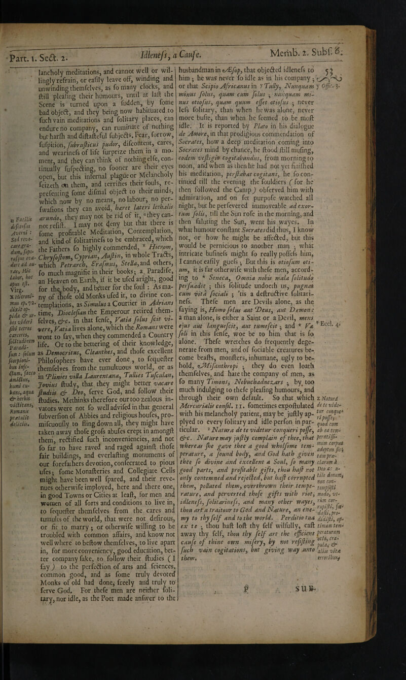 Idlenejsy a Caufe, Merhb. t, Subf. u Vicilis d(fce>jfis Avtini S^d. revo- caregra- dm, fitpi- raf\M evil- dere ad au¬ ras, Hie labor, hoc opus efl. Virg. X Hieroni- mus ep. 72. dixit op- pida & ur- bes videri fibi tetros carceres, folitudinem Paradi- fum: folm fsorpioni- bm infe- (Im, facco dmiRtis, humi Cu¬ bans, aqua herbis- viclitans, Komanis pratulit deli cm. lancholy meditations, and cannot well or wil¬ lingly refrain, or eafily leave off, winding and unwinding themfelves, as fo many clocks, and ftill pleafing their humours, until at laft the Scene is turned upon a fudden, by fome bad objeifb, and they being now habituated to fuch vain meditations and folitary places, can endure no company, can ruminate of nothing but harfh anddiftafteful fubjeds.Fear, forrow, fu(pit\on, fuhriifiicus pudory difcoiitent, cares, and wearinefs of life furprize them in a mo¬ ment, and they can think of nothing elfe, con¬ tinually fufpeding, no fooner are their eyes open, but this infernal plague or Melancholy feizeth on them, and terrifies their fouls, re- prefenting fome difmal object to their minds, which now by no means, no labour, no per- fwafions they can avoid, hizret lateri lethalls arundo, they may not be rid of it, they can¬ not refifi. I may not deny but that there is fome profitable Meditation, Contemplation, and kind of folitarinefs to be embraced, which the Fathers fo highly commended, tiier.om, Chryfojtov^^ Cyprian, aittjiin, in whole Tracts, which Petrarch, Srafmus, Sre//i^,and others, fo much magnifie in their books j a. Paradife, an Heaven on Earth, if it be ufed aright, good for the body, and better for the foul: As ma¬ ny of tWe old Monks ufed it, to divine con¬ templations, as Simdhs a Courtier in Adrians time, Dioclejian the Emperour retired thena- felvcs, ^c. in that fenfe, Vatia folns feit vi- vere, Vatia lives alone, which the Romans'ftttt wont to fav, when they commended a Country life. Or to the bettering of their knowledge, as DemocritHs, Cleanthes, and thofe excellent Philofophers have ever done, to fequefter themfelves from the tumultuous world, or as in ‘Plinics villa Lanrentana, Ttilhes T'afcidan, Jovius ftudy, that, they might better vac are fiadiis & Deo, ferve God, and follow their ftudies. Methinks therefore our too zealous in- vators were not fo well advifed in that general fubverfion of Abbies and religious houfes, pro- mifcuouily to fling down all, they might have taken away thofe grofs abufes crept in amongft theni, redified fuch inconveniencies, and not fo far to have raved and raged again ft thofe fair buildings, and everlafting monuments of our forefathers devotion, confecrated to pious ufes; fome Monafteries and Collegiate Cells might have been well fpared, and their reve¬ nues otherwife imployed, here and there one, in good Towns or Cities at leaft, for men and women of all forts and conditions to live in, to fequefter themfelves from the cares and tumults of the world, that were not defirous, or fit to marry; or otherwife willing to be troubled with common affairs, and know not well where to beftow themfelves, to live apart in, for more conyeniency, good education, bet¬ ter company fake, to follow their ftudies (I fay) to the perfedion of arts and fciences, common good, and as fome truly devoted Monks of old had done, freely and truly to ferve God, For thefe men arc neither loli- wry, nor idle, as the Poet made anfwer to the husbandman in ^fop, that objeded idlenefs to him ; he was never lo idle as in his company •, or that Scipio Africanas 'm y Tally, Nanepnam minus folus, quam cum folus ■ nuhquam mi¬ nus otiofus, quam quunt ejjet otiojus •, never lefs folitary, than when he was alone, never more bufie, than when he feemed to be moft idle. It is reported by Plato in his dialogue de Atnore, in that prodigious commendation of Socrates, how a deep meditation coming into Socrates mind by chance, he flood ftill mufing, eodem vejfigio cogitabund.us, from morning to noon, and when as then he had not yet finiflied his meditation, perfiabat cogitans, he fo con¬ tinued till the evening the fouldiers (for he' then followed the Camp) obferved him with admiration, and on fet purpofe watched all night, but he perfevered immoveable ad exor- turn fold, till the Sun rofe in the morning, and then faluting the Sun, went his wayes. In what humour conftantS<?cr4fejdid thus, I know not, or how he might be affeded, but this would be pernicious to another map •, what intricate bufinefs might fo really poftefs him, I cannot eafily guefs • But this is otiofum oti- urn, it is far otherwife with thefe men, accord* ing to * Seneca, Omnia nobis mala folituda perfuadet ; this folitude undoech us, vugnat cum vita fociali ; 'tis a deftrudive folitari¬ nefs. Thefe men are Devils alone, as the faying is. Homo folm aut Deus, aut Demon : a than alone, is either a Saint or a Devil, mens ejus aiit languefcit, am tumefeit • and * Va foli in this fenfe, woe be to him that is fo alone. Thefe wretches do frequently dege¬ nerate from men, and of fociable creatures be¬ come beads, monfters, inhumane, ugly to be¬ hold, zAPifanthropi • they do even loath themfelves, and hate the company of men, as fo many Timons^ Nebuchadnez.ars •, by^ toQ much indulging to thefe pleafing humours,, and through their own default. So that whicl^ Mercurialis conftl, 11. fometimes expoftulated with his melancholy patient, may be juftly ap- plycd to every folitary and idle perfon in par¬ ticular. ^ Natura de te videtur conqueri pojfe. Nature may juftly complain of thee, that whereas fse gave thee a good wholfome tem^ perature, a found body, and God hath given thte fo divine and excellent a Soul, fo many good parts, and profitable gifts, thou haft not only contemned and rejebled, but haft corrupted them, polluted them, overthrown their tempe¬ rature, and perverted thofe gifts with riot, idlenefs, folitarinefs, and many other wayes, thou art a traitour to God and Nature, an ene¬ my to thy felf and to the world. Perditio tua ex te thou haft loft thy felf wilfully, caft away thy felf, thou thy felf art the efficient caufe of thine own mifery, by not refifiing fuch vain cogitations, but giving way unto them* y offic. 5. ^ Eccl. 4< z Naturd de te vide- tiir conquer ripofes ■ qwd cm ab ea tern- peratijji- miim corpus adept us fisi tarn prw- clar/m k Deo (tc u- tlle donumi non con- temppjU modo, ve- rkm cor- rupifti, fai-> dafii,pro- dldijti, op- tirnam tern- peraturam otto, era- pida^ aliis vita moribusf SUB-