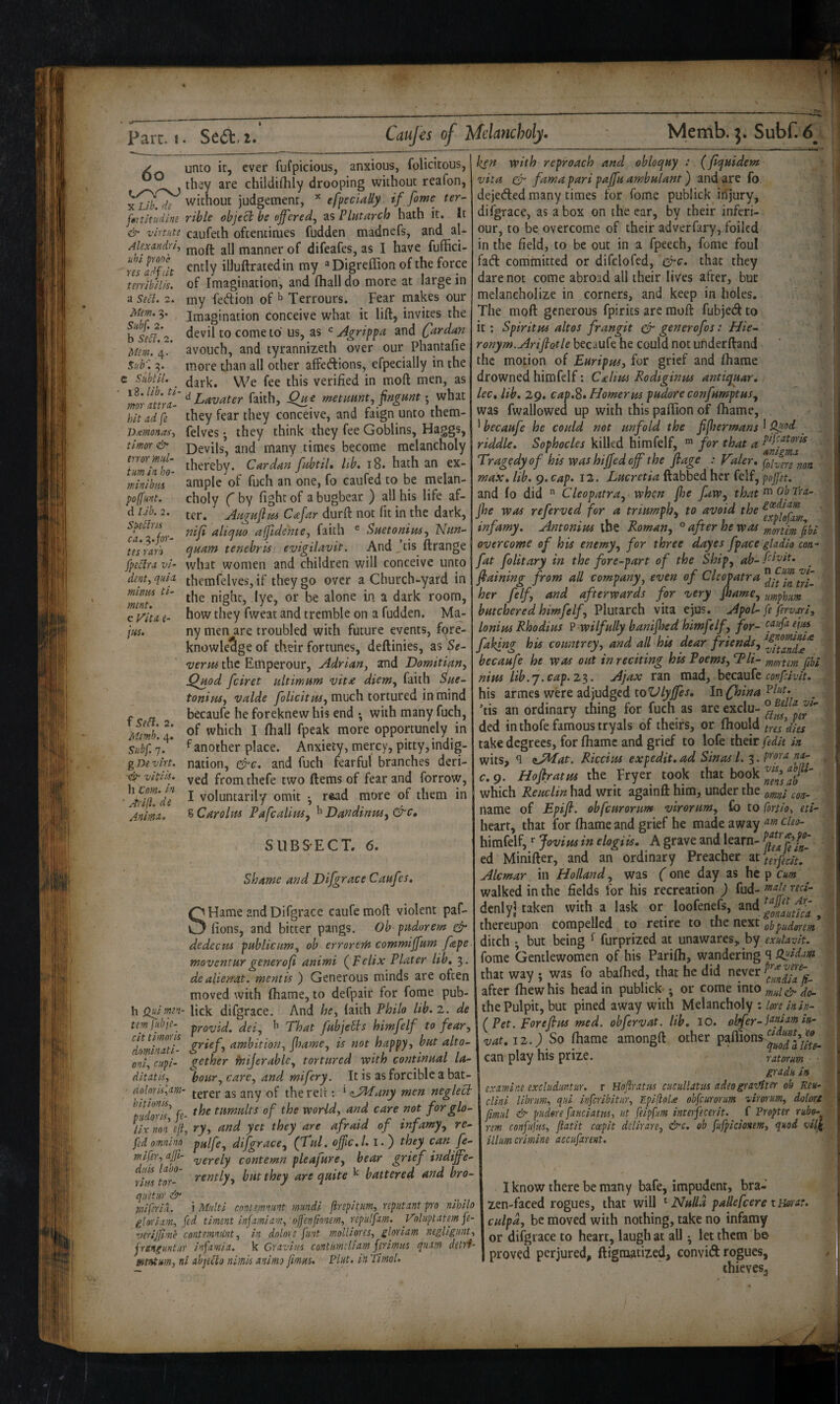 unto it, ever fufpicious, anxious, folicitous, . th^y are childiihly drooping without reafon, Yh^. de without judgement, efpedaUy if fime ter- fmtltudlne rible objeci be offered, as Plutarch hath it. It & virtuti caufeth oftentimes fudden madnefs, and al- Alexandria jYioft all manner of difeafes, as I have fuffici- ently illuftratedin my ^Digreffion of the force of Imagination, and (hall do more at large in my feftioli of ^ Terrours. Fear makes our Imagination conceive what it lift, invites the devil to come to us, as Agrippa and Cardan avouch, and tyrannizeth over our Phantafie more than all other affedions, efpecially in the dark. We fee this verified in moft men, as ^^f^^ff^['^Lavater faith, Que metimnt, fngunt •, what hitadfe they fear they conceive, and faign unto them- felves •, they think they fee Goblins, Haggs, Devils, and many times become melancholy! thereby. Cardan fubtil. lib, i8. hath an ex¬ ample of fuch an one, fo caufed to be melan¬ choly f by fight of a bugbear ) all his life af¬ ter, AugiiffM Cafar durft not fit in the dark, niff alicjuo affidente, faith ® Suetonius, Nun- quam tenebris evigilavit. And ,’cis ftrange what women and children will conceive unto res adfilt terribilis. a Seel. 2. Mem. 9. Subf. 2. b Sell. 2. Mem. 4. Sub'. 9. C Subtil. JXemonas, timor & error mul- tm in ho¬ rn ini bus polfunt. d l.ib, 2. Soellns ca. '^.for¬ tes rar'o fpeclra vi dent, quia themfelves, if they go over a Church-yard in minus ti- night, lye, or be alone in a dark room, Ma- ment, c Vita, e- jus. f Seft. 2. Memb. 4. Subf 7. g Be virt. dg- vitiis. h Com. in ■ Arijl. de Anima. how they fweat and tremble on a fudden. ny men are troubled with future events, fore¬ knowledge of their fortunes, deftinies, as ^e- verm the Emperour, Adrian, and Domitijtn, jQuod feiret ultimum vita diem, faith Sue- tonipts, valde much tortured in mind becaufe he foreknew his end *, with many fuch, of which I (hall fpeak more opportunely in f another place. Anxiety, mercy, pitty,indig¬ nation, &c. and fuch fearful branches deri¬ ved fromthefe two ftems of fear and forrow, I voluntarily omit • r«ad more of them in %Carolm Pafealim, ^ Dandinm,&c, SUBSECT. 6. Shame and Difgrace Caufes, S' Hame and Difgrace caufemoft violent paf- * fions, and bitter pangs. Ob- pudorem & dedecus publicum, ob errorerH commiffum fape woventurgenerofi animi (^pelix Plater lib, 3. dealierrat. mentis ) Generous minds are often moved with fliame, to defpair for fome pub- h Quimen- lick difgrace. And he, laith Philo lib. 2. de tem fubje- -^YOfui/d. del, 'That fubjetls himfelf to fear, ‘'llmlnlf- (tmbition, ffame, is not happy, but alto- oni, cupi- gether heijerable, tortured with continual la- ditatis, bour, care, and mifery. It is as forcible a bat- • (inlnris,nm- of thereli:: ‘ <ijddany men neglect U 2*■ t t.vi tc . - . . • bitionis, ^ tumults of the world, and care not forglo- piidoris, fe- - r ■ i r • r . iix non eft, ry, and yet they are afraid of infamy, re¬ fed omninn piilfe, difgrace, (Tul, offlc.l. i.) they can fe- mifer, afft- ^gygiy contemn pleafure, bear grief indiffe¬ rently, but they are quite ^ battered and bro¬ ken with reproach and obloquy : (ffquidem vita cfn fama pari paffu ambulant) and are fo. dejeded many times for fome publick iiTjury, difgrace, as a box on the ear, by their inferi- our, to be overcome of their adverfary, foiled in the field, to be out in a fpeech, fome foul fad committed or difclofed, ^c. that they dare not come abroad all their lives after, but melancholize in corners, and keep in holes. The moft generous fpirics are moft fubjed to it: Spiritm altos frangit ^ generofos: Hie- ronym.Ariffotle becaufe he could not underftand ’ the motion of Euripm, for grief and fiiame drowned himfelf: Cxlim Rodtginus antiquar. i lee, lib, 29. cap.2. Homer us pudore confumptus, was fwallowed up with thispaftionof fiiame, * becaufe he could not unfold the fffhermans 1 . .J riddle. Sophocles killed himfelf, for that a ' Tragedy of his was biffed off the flage : Valer, foivmnan max. lib. 9. cap. I2. Lucretia ftabbed her felf, pojjn. and lo did  Cleopatra, when foe fiw, that^obTrii- (he was referved for a triumph., to avoid the infamy, Antomus the Roman, ° aper he was ^oftlm fibt overcome of his enemy, for three dayes fpace gladio con- fat folitary in the fore-part of the Ship, ab-Ri'o^t. ffaining from all company, even of Cleopatra her felf, and afterwards for very ftame, umphim butchered himfelf, Plutarch vita ejus. Apol- fe fervari, lonim Rhodius ? wilfully banifoed himfelf, for- ogufaejus faking his countrey, and all his dear friends, becaufe he was out in reciting his Poems, T^li- mortem fthi nim lib. j. cap. 2^. Ajax ran mad, confeivit. his armes were adjudged toIn fhina _ 'tis an ordinary thing for fuch as arc exclu- ded inihofe famous tryals of theirs, or fiiould tres'dies take degrees, for fiiame and grief to lofe their fedit in wits, ^ ^JMat. Riccius expedit.ad Sin as 1. 3. . c.g. Hoftratm the Fryer took that book which Reuclin had writ againft him, under the name of Epiff. obfeuronm virorum, £0 to fortio, eti- heart, that for fliame and grief he made away cleo- himfelf, Jovius in elogiis. A grave and learn- ed Minifter, and an ordinary Preacher at terfecit, Alcmar in Holland, was (one day as he p cm walked in the fields for his recreation ) fud- ted- denlyi taken with a lask or^ loofenefs, ^ thereupon compelled to retire to the next pudmm ditch ; but being ^ furprized at unawares,, by exulavit. fome Gentlewomen of his Parifli, wandering 9 that way ; was fo abafiied, that he did never after fliew his head in publick •, or come into the Pulpit, but pined away with Melancholy : lore inin- (Pet. Foreffus med. obfervat. lib. 10. olffer-J^pj'^’t} in- vat. 12.) So fiiame amongft other paffions can play his prize. ratorum I gradu in 1 examine excludimtur. r Hojiratus cucullatiis adeograiMter ob Re«- cllni librim, qui itifcribitur, Cplflohe obfeurorum virorrum, dolors fmul & pudore fanciatus, ut feipfum interfecerit. f Propter rubo- rem confujks, flatit coepit ddirare, &c. ob fufplcionens, quod ilium ermine accufarent. duis laho- rius tor- quetur & miferiL i Multi contemmnt mundi firepitum, repiitant pro nihilo glorlam, fed timent infamiam, offenfionem, repulfam: Voluptatem fe- verijjime contemmint, in dolore fmt molliores, gloriam negUgmt, jranguntur infamia. k Cravius contumeliam ferimus quam detri- mentm, ni abjetlo nimk animo fimus. Plut. in Timol. I know there be many bafe, impudent, bra¬ zen-faced rogues, that will ^ Nulla pallefcere xmat. culpa, be moved with nothing, take no infamy or difgrace to heart, laugh at all • let them be proved perjured, ftigmatized, convift rogues, thievesj