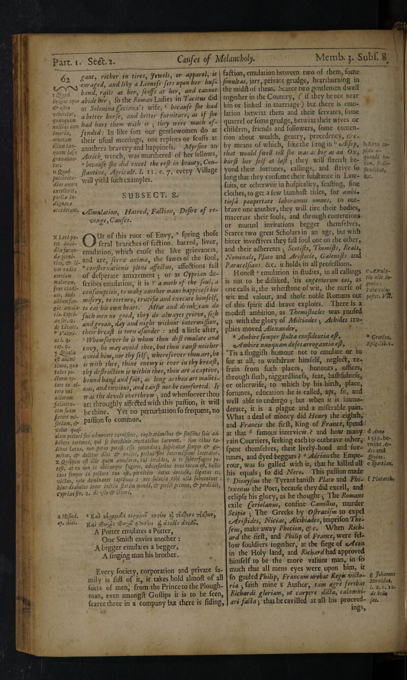 6% ts gant, richer in tires^ fewels, or afparel - enraged^ and like aLionefs fets upon her huf- hand, rails at her, fcofs at her, and cannot injigni eqao abide her • fo the Koman Ladies in ’Tacitus did <^oliro at Solonina Cecinna s wife, becaufe jhe had z’cbentur, ^ horfe, and better furniture, aa if fie Vidlrnfatm had hurt them with it •, they were much of- inpiria, fended: In like fort our gentlewomen do at cima.tu,m their ufual meetings, one repines or feoffs at ihmtiin- anothers bravery and happinefs. jHyrfine an aittick wench, was murthered of her fellows, tun  becaufe jhe did excel the ref in beauty. Con- \xfiHoci~ flantine. Agricult. L ii.c.j, every Village pulcbntii- III examples. Aini> nmnf.S i *■ SUESECT. 8.' dine ornnes excelleret, puslU in- dignnts occidmmt. ^jyjttiation. Hatred, FaUion, Vepre of re¬ venge,Caufes. -* • Out of this root of Envy, fpring feral branches of fatffion, hatred, livor, X Late pa- tet invi- __ dj..efxcun- emulation, which caufe the like grievances tuf‘‘& li-^'^'^ fitra'anima, the fawesofthe foul, vor radix omnium maloriirn-, fans cladi- ■um-> inde fadion, emulation between two of them, fome jarr, private grudge, heartburning in the midftof them. Scarce two gentlemen dwell together in the Country, ( if they be not near kin or linked in marriage ) but there is emu¬ lation betwixt them and their fervants, fome quarrel or fome grudge, betwixt their wives or children, friends and followers, fome conten¬ tion about wealth, gentry, precedency, &c. by means of which, like the Frog in ^ fAfop, that would fwell till jhe was as big as ah Ox, burji her felf at laji ; they will ftretch be¬ yond their fortunes, callings, and drive fo long that they confume their fubdance in Law^ fuits, or other wife in hofpitality, feafting, fine clothes, CO get a few bumbaft titles, for amhU tiofd paupertate laboramm omnes, to out¬ brave one another, they will tire their bodies, macerate their fouls, and through contentions or mutual invitations begger themfelvp. Scarce two great Scholars in an age, but with bitter invedives they fall foul one on the other, and their adherents • Scotijis, Thomijis, Reals, Nominals,PUto and Arijiotle, Galenijls and hRana cu- pida ce- quandi ho- vm^ fe di- ffcnd.ebat. ana are, erra anima, luc i- ^ ^ • i u • n r/t: *cor,flcr,Lionis fhm affeSim, affedions full j &c .t holds in all profeffion . ^ ^ _c pmnUrinn in ftlldies. Ill all caiiii of defperate amazement ; or as Cyprian de- feribes emulation, it is y 4 moth of the foul, a urn inde confumption, to make another mans happinefs his odimfur- mifery, to torture, crucife and execute himfelf, git tsmitla- to eat his own heart. Jld^at and drinkican do tio-Cypri- fuchmenno good, they do alwayes grieve, fi'^h Te^Livm '^ght without intermijfion, if- yaieri- their breaji is torn afunder : and a little after, us L whomfoever he is whom thou dofi emulate and cap.^m envy, he may avoid, thee, but thou canji neither Ja^iimi ^hferef lever thou arh he tinea, qh.e is with thee, thine enemy is ever in thy breaji, tabes pe- thy dejirubiion is within thee, thou art a captive,  youndhan^andfootyOs long as thou art malici- Ota, and envious, and canji not be comforted. It was the devtls overthrow • and whenfoever thou art throughly affeded with this paffion, it will ^ . be thine. Yet no perturbation fo frequent, no fSripafl>onfo common. 'tlamp^jrlfiio admovere carnifices. coiitaTionibus & fmfhsfm ad- hih^re tortores, qui fi intejUnis crudatibus- lacerent. N.on cibus ta- iibus i<eius, non potus potejl effe jucundus'-, ptfpiratiir femper ge- mituY., & doUtur dies & nodes, pediis fme intermiffione laceratur. Z ptJfquis eft ille qnent amlaris, cui invides, is te fubterfugere po- tefi, attii non te micunque fngeris, adverfarius tuns team eft, hoflis tills femper in pedore tuo eft, pernities intus indufa, ligatus es, viclus ielo dominante captivus : net folatiq, tibi ulla fnhvenimt : hinc diabo-lus inter initia ftatim mmdi,& periit primus, & perdidit, Cyprianfer. 2. dt‘zplo& Hvoo'e, . £loris 7^e lare in al¬ tera vel aliorim fielieita^ tern ' a Heftod. tp, dies. 39 liiil'ovi riicjay, Kal doiJSs A0tJ^» A Potter emulates a Potter, One Smith envies another : A begger emulates a begger, A finging man his brother. Every fociety, corporation and private fa¬ mily is full of it, it takes hold alraoft of all forts of men; from the Prince to the Plough¬ man, even amongft Goffips it is to be feen, fcarce three in a company but there is (iding, Honeft emulation in fludies, in all callings cyfmla. is not to be difliked, 'tis ingeniorum cos, as one calls it, the whetftone ofwit, the nurfe of Paterculus wit and valour, and thofe noble Romans out pofter. }4l. of this fpirit did brave exploits. There is a modefl: ambition, as Themifiocles was jroufed up with the glory of MUtiades Achilles tro¬ phies moved Alexander, * Ambirefemperflulta confdemia efi, * Crotius, liAmbire nunequam defesarrogantia eji, Epigdib.i* *Tis a lluggifli humour not to emulate or to fue at all, to withdraw himfelf, negled, re-, frain from fuch places, honours, offices, through floth, niggardlinefs, fep, bafhfulnefs, or otherwife, to which by his birth, place, fortunes, education he is called, apt, fit, and well able to undergo ; but when it is immo.- derate, it is a plague and a miferable pain. What a deal of money did Henry the eighth, and -Francis the firft. King of France, fpencf: at that ^ famous interview ? and hoW many d vain Courtiers, feeking each to outbrave other, * i^p-be- fpent themfelves, their lively-hood and for¬ tunes, and dyed beggars ? ®^4^nWthe Empe- rour, was fo galled with itj that he killed all his equals j fo did Nero* This paffion made' f Dionyfim the Tyrant baniffi Plato and Phi- loxenm the Poet, becaufe they did exccll, and eclipfe his glory, as he thought ^ The Romans exile (joriolanus, confine Camillus, murder Scipio ♦ The Greeks by Ojiractfm to expel cAriJitdes, Nicias, Alcihiades, imprifon The^ fem^ make away Phocion, &c. When Rich¬ ard the'firft, and Philip of France, fel¬ low fouldiers together, at the fiege of tAcon in the Holy land, and had approved himfelf to be the more valiant man, in fo much that all mens eyes yere, upon him, it fo gauledP/^iZ/p, Franciymurehat Regkn>iBo- ria *, faith mine s Author, tarn agre ferebap ^ Richardi gloriam, ui car per e dibla, calnmni- 4r#j th^t cavilled at all his proceed- [ac. twixt Ar* des and, .^ine. e Spartian. f Vlutarch*