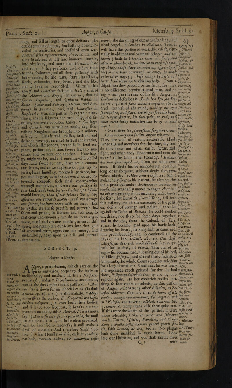 h Kdlu diis tan- ings, and fell at length to open defiance *, he could contain no longer, buthafting horoe, in¬ vaded his territories, and profefled open war. Hatred flirs contentionj Prov» lo 12. and they break out at lall into immortal enmity, into virulency, and more than Vatinian hate diisT-n ^ they P^rf^cute each ether, their tmpmit friends, followers, and all their pofterity with leninfii- bitter taunts, hoftile wars, fcurril invedives, rorem^ioE- bbels, calumnies, fire, fword, and the like, reconciled. Witnefs that la£imit. Guelf and Gibelline fadion in Italy,; that of ■Jurat pdi-the Adurni and Fregofi in Genoa •, that of Qneiiis Fapiritts ^ and Quintpts Fabitts in '■> and Pompey.^ Orleans zxxiBitr- quam eje gundy in France ^ Tork, and Lancajter m dfjdt.' England : Yea, this palFion fo rageth ‘ many Vataculus. tbat it fubverts not men only, a'nd fa- mthes, but even populous Cities, * Carthage haeftygia and Corinth can witnefs as much, nay flou- minipa rifhing Kingdoms are brought into a wilder- ut urbis j^^fg i^y ybis hatred, malice, fadion, and ^an'qilndo defircof revenge, invented firfl: all thofe racks, dd(atp4 and wheels, ftrapadoes, brazen bulls, feral en- pidos,pro- gines, prifons, inquifitions fevere laws to ma- vincias cerate and torment one another. How hap- witfsrfdi- Py we be, and end our time with blefied gal info-' days, and fweet content, if we could contain litudims^ our felves, and as we ought to do, put up in- mrtales juries, learn humility, raeeknefs, patience, for- ro7inpro- forgive, as in ^ Gods word we are in- Jmdamife- joyned, compofe fuch final controverfip riarum amongft our felves, moderate our paffiqns in •vallemifi- j^is kind, and think, better of others,, 2,s ^Paul ^mlfrahi- would have us, than of our felves: 3e of like lim im- ajfeciion one towards another, and not avenge mergat. our felves, but have peace with all men* But ^ Carthago being that we are fo peevifh and perverfe, ii> amidj Ko- proud, fo fadious and feditious, fo pirii fun- malicious and envious ; we do invicem anga~ ditus in- riare, maul and vex one another, torture, dif- ttriit. Sa- quiet, and precipitate our felves into that gulf k ^*auh ^ cares, aggravate our mifery, and 9.Col. melancholy, heap upon us hell and .eternal 1 Rom.i2. damnation. subsec’t. 9. Anger a Caufe, ANger, a perturbation, which carries the fpirits outwards, preparing the body to melancholy, and madnefs it felt ; Ira furor brevis eji •, and as Piccolomineus accounts it, one of the three moft violent pallions.  Are- tus fees it down for an cfpecial caufe (fodbth Seneca,ep, 18. /. i, ) of this malady* ° Mug- nimu gives the reafon, Ex freepuenti ira fupra modum calefunt •, it over-heats their bodies, and if it be too frequent, it breaks out into manifeft madnefs,faith S.Ambrofe/Tis2Lknown faying, Furor fit Ufa fepius pattentia, the moft patient fpirit that is, if he be often provoked, will be incenfed to madnefs •, it will make a devil of a Saint; And therefore Eafil f be¬ like ) i»ihis Homily de Ira, calls it tenebras rationis, morbum anima, datmoriem peffi- m Grad, i. ^•54' 11 Ira e'r moeror & ingens ani- mi confr- natio m- lancbolicos facit. /ire- tens. Ira immodica gignit in- faniam. oReg.finit. parte 2.C.S. in opertam infaniam moo( duci- tur iratus. mum -, the darkning of our underftanding, and ^ 7 a bad Angel. ? Lucian in Ahdicato, Tom* i. q/yXJ will have this pallion to work this effed, efpe- p cilberto cially in old men and women, Anger and ca- cognato lumny ( faith he ) trouble them at firjl, and after a while breaks out into open madnefs: ma~ ny things caufe fury in women, efpecially if fenibus irk they love or hate overmuch, or envy, be much f/npotens grieved or angry thefe things by little and little lead them on to this. malady. From a lyfiponnnk difpofition they proceed to an habit, for there cahmnia:, is no difference betwixt a, mad man, and an Uiti6 angry man, in the time of his fit : Anger, as LaPlantius deferibesit, L* de Ira Dei, ad Do'- pauifitim natumc. y. is ‘I fava animi tempefas, gjc* a vergitad cruel tempeft of the mind, making his eyes idfaniam* fparklefire, and fare, teeth gnajhin his head, his tongue flutter, his face pale, or red, and pg,^^ mnlti what more filthy imitation can be of a mad infejiant, man .<* & in hunc »■ Ora tument ira:pfervefcunt fanguine vena, Lumina Gorgonio faviits angue micant* pradpue ft They are void of reafon, inexorable, blind, que oderini likebeafts and monfters for the time, fay and invi- do they know not what, curfe, fwear, rail, fight, and what not ? How can a mad man tlmU U- more ? as he faid in the Comedy, ^ Iracun- faniam dia non fum apud me, I am not mine own tandem man. If thefe fits be immoderate, continue long, or be frequent, without doubt they pro- vokemadnefs. eJPIontanus confU. li* had ^pejlastan- melancholy Jew to his patient, he aferibes this tos exci- for a principal caufe ; irafeebatur levibus de caufls. He was eafily moved to anger.had no other beginning of his madnefs • and Charles gcuU, os the fixth, that Lunatick French King, fell into trmat, this mifery, out of the extremity of his pafli- on, defire of revenge and malice, incenfed againft the Duke of Britain, he could neither pant,&ci eat, drink, nor deep for fome days together, t ovid. and in the end, about the Calends of July, ^T^tence* 1392. he became mad upon his horfe-back, drawing his fword, ftriking fuch as came neer ^ him promifeuoufly, and fo continued all the in ultionem days of his life, eyEmil* lib, lo- GaL. hifl* '^erfus,nec cyBgefippHS deexetd. urbis Hierof. /. i.r. 37. hath fuch a ftory of Herod, That out of an qJetem, angry fit, became mad, leaping out of his bed, adcalen- he killed Joflppm, and played many fuch Bed- lam pranks,the whole Court coUldnot rule him for a long time after: Sometimes he was forry gidit. and repented, much grieved for that he had VLindigna- done, Poflquam deferhuit ira, by and by out- tionenimia ragious again. In hot cholerick bodies, no-4“”/; thing fo fooncaufeth madnels, as this paiiion potens,exi- of Anger, befidesmany other difeafes, asTe- iiitde U- lefius obferves, Cap* 21* 1. i* de hum, affeB* Ito,fHren- caufls Sanguinem. imminuit, fel auget: And ^s^Kalefius controverts, aAfed, controv, lib. aula,&ce $.contro.^. many times kills them quite our* y. An ira If this were the worft of this paffion, it were po/ft homi- more tolerable, y But it mines and fubverts whole Towns, ^ fities. Families, and King- y Aberne- doms ; Nulla peflts humano generi pluris fie- thy. tit, faith Seneca, de Ira, lib* i* No plague z As Troy, hath done mankind fo much harm; ^ Look into our Hiftorics, and you fliall almoft meet ^onu ob 0^2 with irami