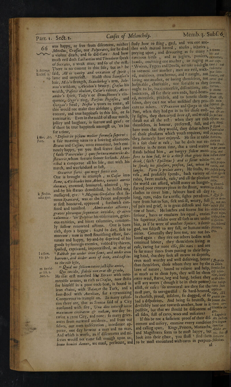 66 h Solomori Eccicf. 1. H- Hor. Van. Art. k fovius. i/itCL ijiiS* ftudy how to fling , gaul, and vex one ano¬ ther with mutual haired , abufes , injuries • preying upon , and devouring as fo many ^ ravenous birds • and as juglers, panuers, captantur.^ bawds, coufening one another ^ or raging as aut cap. o Wolves, Tygers and Devils, we take a delight t^ira : aut to torment one another ; men are evil, wick- ed, malicious, treacherous, and P naught, not rantHTy aut loving one another, or loving themfelves, not corvl qui hofpiiable , charitable, nor fociable as [hty lanrant. ought to be, but counterfeit, difTemblers, am- ^ bodexters, all for their own ends, hard-heart- omKC mnn- ed, mercilefs, pittilefs, and to benefit thera-y?r//;« efl, felves, they care not what mifehief they pro- iUtnam cure to others. ^Traxinoe and gorgo in the J * Poet, when they had got in to fee thofe ' qne & ur- ly lights, they thencryed hene eft, inivrould ftspiffore thruft out aU the reft: when they are rich eijm, u- themfelves, in honour, preferred, n ^<0,^ have even that they would, they debar others paieyculns of thofe pleafures which youth requires, and de populo they, formerly have enjoyed. He fits at table Ro^anoy Brutus and Calfius once renownea, ootncmi-1 in a foft chair at eafe , but he doth not re- and 011^ > two member in the mean time, that a tired waiter ,,,,,, £* srs^a.:,r‘:5a. match, and was fubdued at laft, . Occurrit forti, e^ui mage forth erit. One is brought in triumph , ^sCafir into Romcy ^Icibiades into Athens., coroms aureis donatus, crowned, honoured, admired • ny- and-by his flatues demolifiied, he hilled out, maflacred, ^ Magnus Gonfdva that h- mous 'spaniard, was of the Prince and peop e at firft honoured, approved ^ forthwith con¬ fined and baniflied. Admirandas athones was happy, or free from difeontent, neither Metellus, Crajfus, nor Polycrates, for he died a violent death, and fo did Cato: And how much evil doth Lea^antiusz.t\^‘Theodoret fp*^^ Socrates, a weak man, and fo of the reft. There is no content in this life, but as he faid, AB is 'vanity and vexation of fytnt ■, lame and imperfeft. Hadft thou Sampfon s hair, ftrength, Scanderbegs ixm, Solo¬ mon’s wifdom, t^bjolom’s beauty, Qrafm his wealth, Tafetis obulum, Cajars valour, Alex¬ ander s fpirit, Tullys or Demoflhenes’s elo¬ quence,. Gyge’s ring, Terjeus Fegafus, and Gorgon’s head, Neftor’s years to come, all this would not make thee abfolute • give thee content, and true happinefs in this lite, or lo continue it. Even in the midft of all our inirth, jollity and laughter, is forrow and grief: or if there be true happinefs amongft us, ’tis but for a time, > Vefinit in pifeem mulier formofa fuperne : a fair morning turns to a lowring afternoon. Brutus mdCajfius, once renowned, bothcmi- 1 2 Sant, 12. 31. m Botthi- us lib. I. M£t. I. drwk. ( faith r Epiaem ) md is ftlent whiles « he fpeakj his pleafure, penfive, fad, when he ratio, aut laughs. Plena fe proluit auro-. He feafts, re- infidapax, vels, and profufely fpends, hath variety of robes, fweet mufick, eafe,* and all the plealure the world can afford, whilft many an hunger- q Theocri- ftarved poor creature pines in the ftreet, wants tas Edyll. clothes to cover him, labours hard all day 15* long, runs, rides for a trifle, fights peradven- ture from Sun to Sun, fick and ill, weary, fa^ non me- fined and baniftted. , of pain graves ?irf‘tfT‘‘SsZ o’bfafafion grieT' feriour, hat^s or emulates his equal. enviesf;« him, as if he were of another Species, a demi- tes, bibentl god, not fubjeft to any fall, or humane infir- mities. Generally they love not, are not be- loved again : they tire out others bodies with continual labour, they themfelves living at eafe, caring for none elfe, nati : and arc fo far many times from putting to their help¬ ing hand, that they feek all means to deprefs, even moft worthy and well deferving, better P^hando than themfelves, thofe whom they are by the in adolt- laws of nature, bound to relieve and help, as much as in them lyes, they will let them xatrer-waul, ftarve, beg and hang, before they ^ will any wayes (though it be in their power) rius volup- aflift, or eafe: ^ fo unnatural are they for the t^^ts fias moft part, fo unregardful : fo hard-hearted, fo churlilh, proud, infolent, fo dogged, of fo gnatis m- bad adifpofition. And being fo bruitifli, iopomt du- devilifiily bent one towards another, how is \trmes co^- poffible, but that we fliould be difeontent all fidcs, full of cares, woes and miferies? t Liigiihris If this be not a fuiEcient proof of their dif- ah luliuqy content andmifery, examine every and calling apart. Kings,Princes, Monarchs, and Magiftrates feem to be moft happy, but gji look into their eftate, you fhall ^ find them inquieta to be moft encombred with cares in perpetu-^-*^- n I ous enmities, and bitter calumnies, common¬ ly follow renowned adions. One is born rich, dyes a beggar : found to day, fick to morrow •• now in moft floutiflfing eftate, for¬ tunate and happy, by-and-by deprived of his goods by forreign enemies, robbed by thieves, fpoiled, captivated, impoverilhed, as they ot I Kabbah put under iron faws, and under iron harrows, and under axes of iron, and caft in¬ to the tile kfluy . a- Quid me felicem toties jaltajvts amict, Qui cecldit, ftabili non erat ille gradu. He that erft marched like Xerxes with innu¬ merable armies, as rich asCrec////, now Ihifts for himfelf in a poor cock-boat, is bound m iron chains, with Ba]az.et the Turk, and a foot-ftool with Aureliany for a tyrannizing Conquerour to trample on. So many cafual- ties there are, that as Seneca faid of a City confumed with fire , Vna dies interefi inter maximam civitatem & nuilaWy one day be¬ twixt a §reat City, and none; fo many griev¬ ances from outward accidents, and from our felves, our own indiferetion , inordinate ap¬ petite, one day betwixt a man and no man. And which is worfe, a& if difeontents and mi¬ feries would not come faft enough upon us^ home homini damony we maul, pcrfccutc, and