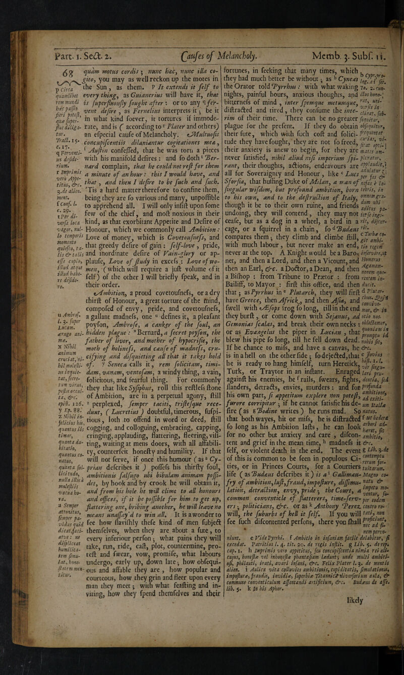 68 ^itam tnotus cordis • nmc hicCy mine ilia co- * you may as well reckon up the motes in p the Sun , as them. P It extends it felf to qiumllbet every thingy as Cmanerius will have it, that nmmundl is fuferfinoiijly fought after \ or to any‘l/e)'- Jm pafto ^ gg pernelitts interprets it ^ be it %£fuper- what kind foever, it tortures if immode- fiu diliii- rate, and is ( according to Plater and others) tnr. an efpecial caufe of Melancholy. ^JHultuofs Tia5l.i$. concHpifeentiis dilaniantur cogitationes meeiy Xllrvmtl-' confefTed, that he was torn a pieces m defide- with his manifold defires: and fo doth '■ ‘Ber- rim. nard complain, that he could not refl for them r imprimis ^ minute of an hour : this I would have^ and tlm &c. J ^ defre to be fuch and fuch. i2,.de\llm, 'Tis a hard matter therefore to confine them, mnt. being they are fo various and many, unpoffible iconf. 1. [Q apprehend all. I will only infill upon fome ^tper'dl- of the chief, and moft noxious in their verfa loco, kind, as that exorbitant Appetite and Defire of ■vdgor^ mil- Honour, which we commonly call Ambition * lo temporls money, which is Covetoufnefs, and qZfcf.ta- of : felf-love , pride, tls & tails inordinate defirc of Vain~glory or ap- efe cHploy plaufe. Love of fludy in excefs : Love of wo- fjlid at yte which will require a juft volume of it le^dijide-' felf) of the other I will briefly fpeak, and in f0, their order. tyLmbitiony a proud covetoufnefs, or a dry thirft of Honour, a great torture of the mind, compofed of envy, pride, and covetoufnefs, y ^^tfer ^ madnefs, one defines it, a pleafant Luem. poyfon, Ambrofe, a canker of the fouly an arttgo anl- hidden plague : ^Bernard,fecret poyfony the mx. father of livory and mother of hypocrijicy the X idlhll moth of holinefsj and caufe of madnefsy cru- Truci^ til- difquieting all that it takes hold hllmollkl- of, y Seneca calls it, rem folicitaWy timi- usinqule- dam, vanaWy ventofamy a windy thing, a vain, tatyfecn- folicitous, and fearful thing. For commonly pHfiufcul- flke roll this reftlefsftone ta, &c. of Ambition, are in a perpetual agony, ftill tpld. iz6, 2 perplexed, femper tacitiy trifiefque rece yEp.SB. ^ Lucretius ) doubtful, timerous, fufpi- fgfjrifdk flous, loth to offend in word or deed, ftill ytltclliS isle’s ■ 11 • 1 • • quantus lls cogging, and colloguing, embracing, wpping, tlmoTy cringing, applauding, flattering, fleering, vifi pnta dll- jmg, waiting at mens doors, with all affabili- imtl\ £». ‘y. counterfeit honefty and humility. If that mtusy will not ferve, if once this humour f as ^ Q- quanta [ol~ prian defcribes it ) pofiefs his thirfty foul, ' ambitionis falfugo ubi bibulam animam pojfi^ mMih‘^ ^y ^y he will obtain it, vacua ho- ^^d from his hole he will clime to all honours ra. and ofpees, if it be pojfible for him to get upy a Smptf flattering onCy bribing anothery he will leave no r!L7//‘uJ unajfay'd to win all. It is a wonder to vldiisquld how flavifhly thefe kind of men fubjeft dlcatfaci- thcmfelves, when they are about a fute, to atyc: m every inferiour perfon j what pains they will hlSuiS. take, run ride, call, plot, countermine, pro- tm fmu- teft and fwear, vow, promue, what labours lai^ hm- undergo, early up, down late j how obfequi- and affable they are , how popular and courteous, how they grin and fleer upon every man they meet; with what feafting and in¬ viting, how they fpend thernfelves and their fortunes, in feeking that many times, which ^ they had much better be without ^ as Cyneas the Orator lo\diByrrhm : with what waking 70. 2. <•««- nights, painful hours, anxious thoughts, and ctoshnm-\ bitternefs of mind , inter fpemque metumquCy diftraded and tired , they confume the inte- . rtm 01 tneir time. There can be no greater pqultur, plague for the prefenr. If they do obtain obfequitury their fute, which with fuch coft and folici- tude they have fought, they are not fo freed, f,at 'lp'tl-\ their anxiety is anew to begin, for they mates am- never fatisfied, nihil aliud niji imperium fpi- phratm\ ranty their thoughts, adions, endeavours are all for Soveraignty and Honour, like LueSp^fafs' Sforfay that huffing Duke of Milany a man ofnefas, e la- fngular wifdom, but profound ambitiony born tebrls, in to his owrty and to the dejlruclion of Italy, though it be to their own ruine, and friends acUtus \a- ■ undoing, they will contend, they mzy Tto\. tetpeingc- ceafe, but as a dog in a wheel, a bird in a rlt, dljcur- cage, or a fquirrel in a chain, fo ^ Budaus compares them ^ they climb and climbe ftill, with much labour, but never make an end, tlo ngv/ii never at the top. A Knight would be a Bare- infervlrtyut net, and then a Lord, and then a Vicount, and tiornmis then anEarl, aDodor,aDean, and then a Biffiop : from Tribune to Praetor ; from mtmin- Bailiff, to Mayor ; firft this office, and then ducit. that; zs Pyrrhus in® Plutarch, they will firft hzst Greece, thtn Africk^, and then fwell with t^fops irog fo long, till in the end mur, & in they burft, or come down with Sejanus, ad otlo nos. Gemonias fcalas, and break their own necks : or as Evangelus the piper in Lucian , that blew his pipe fo long, till he fell down dead. LbJfit, If he chance to mifs, and have a canvas, he &c. is inahcll on the other fide; fodeje(ftcd,that he is ready to hang himfelf, turn Heretick, Turk, or Traylor in an inftant. Emzged uri prf againft his enemies, he trails, fwcars, fights, dentla, fed flanders, detrads, envies, murders; and for his own part, fi appetitum explere non potefi, furore corripitur ; if he cannot fatisfie his de- j^n fire (as sBodine writes) he runs mad. So natus. that bothwayes, hit or mifs, he is diftraded ^ fo long as his Ambition lafts, he can look for no other but anxiety and care , difeon- ambitlo[ tent and grief in the mean time, ^ madnefs it &c. felf, or violent death in the end. The event 8 3*^^ of this is common to be feen in populous Ci- ^erm^fou ties, or in Princes Courts, for a Courtiers tultarm. life ( zsBudaus defcribes it) is Gallimau-Magno co¬ fry of ambition, lufi, fraud, impajiure, dijjimu-^ latiohy detraliion, envy, pride • the Court, a ^pi- common conventicle of flatterers, time-ferv~ eohm erspoliticians, drc. or as ^ Anthony Berez. centra ro- will, the fuburbs of hell it felf. If you will fee fuch difeontented perfons, ffiere yon ffiall nm perve- nlunt. cVldeVyrrhl. f Ambitlo in infaniam facile delabitur, f excedat. Patritlus 1. 4. tit. 20. de regis inflit, g lab. $, deref cap.i. h Imprimis vero appetitus, feu concupifeentia nimia reiali- cujuSy hone fix vel inhoi^eflx phantafiam Ixdunf, unde multi ambit i- ofiy philauti, iratiy avari infani, &c. Felix Plater 1,9. de mentis alien, i Aulica vita coUuvies ambitioniSy cupiditatis, fmiilationis, impofluTXyjraudiSy invidix, fuperbix Tit annicit diver forium autay & commune conventiculum aflentandi anifleium, &c. Budxm de aft, lib. $. k m his Aphor. likely