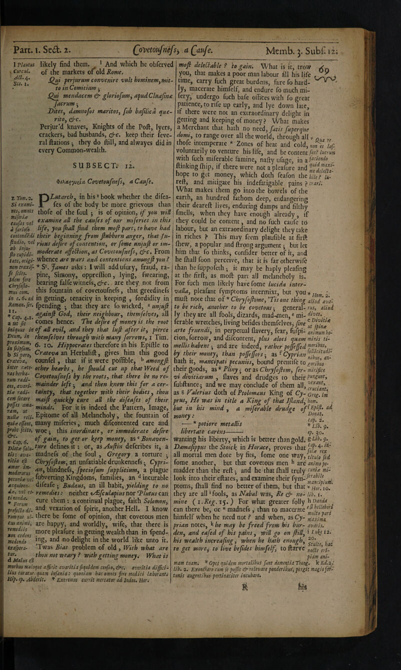 I viaum likely find them. * And which he obferved , Curcul, See. I. Z Tom. 2. Si exmi- ms, omnes miferia eaufas vel a furiofo of the markets of*old Rome. Qm ferjurnm convenire vuk hominem^mit^ to in Comhiim ^ 0^ mendacem & gloriofnm^ afud Clmjin£ jacrum • Dites^ damnofos maritos^ fnh bafilica t^ne- rito^ ere. Perjur’d knaves, Knights of the Poll, lyers, crackers, bad husbands, efre. keep their Seve¬ ral nations ^ they do ftill, and alwayes did in every Common-wcaUh. SUBSECT. 12. iiKet^yjei-ee Covetonfnefs^ a Cai*fe» PLutarchy in his*book whether the difea- fes of the body be more grievous than thofe of the foul ; is of opinion, if you wili examine all the caafes of our mtferies in this yonJhaH find them mofi part, to have had contendedi their beginning from fiahborn anger, that fu- ^d YiQpis defire of contention, or fome anjufi or tm- ftocupfdi- ^^t)derate affieUion, as Covetoafnefs, ^c. From tate, origi- whence are -wars and contentions amongjlyoa ? mm traxif- * S^ James asks: 1 will add ufury, fraud, ra- Simony, oppreffion, lying, fwearing, chnfoio- falfewitnefs,c^c.. are they, not from mJcom. this fountain of covetoufnefs, that greedinefs in c. 6. ad in getting, tenacity in keeping , fordidity in Roman, fer. fpending *, that they are fo wicked, ^ unjufl: ^^cap t ^^^tr neighbour, themfehes, all a m ’fiT * hence. The defire of money is the root inicfum in of all evil, and they that lafi after it, pierce Beim, in themfehes through with many forrows, i Tim. ^infehS therefore in his Epillle to b Sivm, ^t-ateva an Herbalill, gives him this good crateva, counfel, that if it were poffible, ^ amongfi inter c^te- other hearbs, he fihould cat up that Weed of rumradi roots, that there be no rec¬ ces, avari- tnainder left • and then know this for a cer- ties radi- tainty, that together with their bodies, thou cemfecare maijt quickjy cure all the difeafes of their ram^ ‘ut^' ^^nds. For it is indeed the Pattern> Image, ni(U^ reli- Ephome of all Melancholy, the fountain of quUejfent, many miferies, much difeontented care and probe feito, woethis inordinate, or immoderate defire ^cap 6 money, as ' Bonaven- Dietx falit- defines it: or, as Aufim deferibes it, a tis: ava- madnefs of the foul , Gregory a torture •, ritia ejl Chryfofiom, an unfatiable drunkennefs • Cypri- InoderItTs blindnefs, fpeciofum fupplicium, a plague peciinU vel fubverting Kingdoms, families, an incurable dcquiyen- difeafe j Budaus, an ill habit, to no df, vel re- remedies: neither ty£fculapius nor Blutus can *^Fmm them: a continual plague, faith profeilo di. vexation of fpirit, another Hell. I know nmque ul- there be fome of opinion, that covetous men cmanimi^ are happy, and worldly, wife, that there is more pleafure in getting wealth than in fpend* ing, and no delight in the world like unto it. ’Twas Bias problem of old , With what are d Mai 'i voeary ? with getting money 4 What is tnorbtcs maleque afficit avaritia ftquidem cenfeo, &c. averitia dijfici- lius ciiratur.quam infanii: quoniam hac omnes fere medici laboranti Hip* ep, Abderit. ^ Lxtremos currit mercator ad indos, Hon rtmediis ton cedens medendo exafpera- tiir. mofi; deleHable ? to gain* What is it, trow you, that makes a poor man labour ill his life , V 4 time, carry fuch great burdens, fare fo hard- ly, macerate himfelf, and endure fo much mi- feryj undergo fuch bafe oihces with fo great patience, to rife up early, and lye down late, if there were not an extraordinary delight in getting and keeping of money ? What makes a Merchant that hath no need, fatis fuperq'ue domi, to range over all the world, through all ^ q. . „ thofe intemperate * Zones of heat and cold,«,r,, /,/; voluntarily to venture his life, and hzcotiiexiifns? lucrum with fuch miferable famine, nafty ufage, in ftinkingftiip, if there were not a pleafure hope to get money, which doth feafon thtbiief 'ik- reft, and mitigate his indefatigable pains ? crari. What makes them go into the bowels of the earth, an hundred fathom deep, endangering their dcareft lives, enduring damps and filthy fmellsi when they have enough already, if they could be content, and no fuch caufe to labour^ but an extraordinary delight they take in riches ? This may feem plaufible at firft Ihew, a popular and ftrong argument • but let him that fo thinks, confider better of it, and he lhall foon perceive, that it is farotherwile than he fuppofeth • it may be haply pleafing at the firft, as moft part all melancholy is. For fuch men likely have fome lucida inter¬ valla, pleafant fymptoras incermixt, but youif^^^ - muft note that of * Chryfofiome, ’Tis one thing allud 'ava^ to be rich, another to be covetousgeneral-w, aliud ly they are all fools, dizards, mad-^men, ® mi- ferable wretches, living befides themfelvesi fine arte fruendi, in perpetual flavery, fear^ fufpi- animM cion, forrow, and difeontent, plus aloes quam minis ti- mellis habentand are indeed, rather pojfefed hy their >mneyt thm peffeffotf, iiatn !t, manetpatt pecumis, bound preiuife to gorihus their goods, as ^ Pliny * or as Chryfofiom, fer- mirifice vi diviiiarum , Haves and drudges to their fubftance; and we may conclude of them ^^h'^y^^ant as § Valerius doth of Ptolomaus King of Cy- prus. He was in title a King of that Jfiand, horn. but in his mind , a miferable drudge o money: . ^ Donat, ■— * poHore metalhs h- libertate carens-- ep. 30. wanting his liberty, which is better than gold; § 9*, . Damafippus the Stoick in Horace, proves that all mortal men dote by fits, fome one Way, thuh fed fome another, but that covetous men ^ are animope- madder than the reft •, and he that fliall truly look into their eftates, and examine their ptoms, fhall find no better of them, but that?Ho?io.* they are all ‘fools, as Nabal was. Re ^ no- lib. i. mine (^i.Reg.i$») For what greater folly ^Danda ^ can there be, or * madnefs, than to macerate himfelf when he need not P and when, as Cy- prian notes, k he may be freed from his bur- avdris. den, and eafed of his pains, will go on ftill, i t2. his wealth increafimr, when he hath enough. ^ j.^* /• 1Stulti^ hdC to get more^ to live befides hmjelf, to itarve ^yi. piam ani- mam tuami ^ Opes quidem mortalibus funt demenfia Theog. k Rd.2y lib. 2. Exontrare cum fe pojfit &relevare ponderim, pergit maglsfdf- tmis augentibm pertinaciter incub are* his