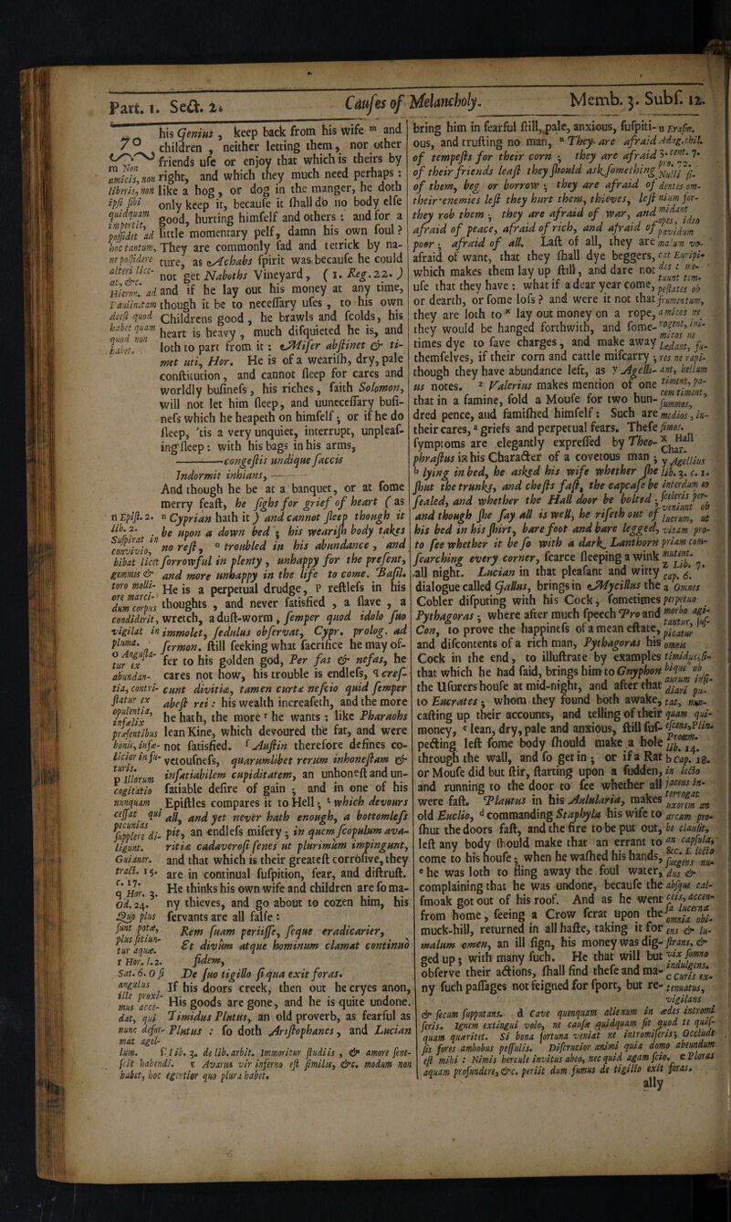 ^ his geniui , keep back from his wife and y ° children , neither letting them, nor other friends ufc or enjoy that which is theirs by Zkllnonright, and which they much need perhaps: Hbms.mi like a hog, or dog in the manger, he doth fihi only keep it, becaufe it (hall do 110 body clfe quldqum hurting himfelf and others: and for a ^ffdet^ad little momentary pelf, damn his own foul? hoc tantim^ They are commonly fad and letrick by na- mpofidere zAchabs fpirit was becaufe he could not get Naboths Vineyard, ( i. Reg.zz* ) H/OTV.' ad and if he lay out his money at any time, Tanlin.tam though it be to necelTary ufes, to his own dicfl quod Childrens good, he brawls and fcolds, his habet quam ^ difquieted he is, and loth to part from it: ^ifer abftinet & ti- met mi, Hor. He is of a wearilh, dry, pale conftitution, and cannot (leep for cares and worldly bufinefs, his riches, faith Solomon, will not let him fleep, and uunccciTary bu(i- nefs which he heapeth on himfelf • or if he do deep, ’tis a very unquiet, interrupt, unpleaf- ingdeep: with his bags in his arms, -congejiis andiqne facets Jndormit inhians, — And though he be at a banquet, or at fome merry feaft, he fghs for grief of heart ( as n Eplfl. 2. n Cyprian hath it) and cannot fleep thongh it j • be upon a down bed • his wearijh body takes cofvlviol” ° troubled in his abundance , and bibat licit forrowful in plenty , unhappy for the prefent, gmmis& and more unhappy in the life to come. ‘Sajil, mo moUi- jg perpetual drudge, P reftlefs in his Immfs thoughts .and never fatisfied , a flave , a wretch, a duft-worra, yewper quod tdolo jm vigilat in immolet, fedulus obfervat, Cypr, pro log. ad ft frmon, ftill feeking what facrifice he may of- utr Jx golden god, Per fas & nefas, he abundan- cares not how, his trouble is endlefs, <icref tia, contri- cunt divitia, tamen curtx nefcio quid femper fiatur ex . jjjg y^^ealth increafeth, and the more 7nflfix^ he hath, the more he wants: like Pharaohs prifentibus leanKine, which devoured the fat, and were bonU, infe-not fatisfied, ^ Aufiin therefore defines co- vetoufnefs, quarumlibet rerum inhone flam gfr ^niiioYum iffatiabilem cupiditatem, an unhoneft and un- cogitatio fatiable defire of gain ; and in one of his nunquam Epiftles compares it to Hell •, ^ which devours ceffat^ qui^ll^ and yet never hath enough, a bottomlefs %plmdi^ Ph an endlefs mifery • in quern fcopulum ava- ligunt. ritia cadaverofi fenes ut plurimum impingunt, Guianer. and that which is their greatcll corr6(ive,they are in continual fufpition, fear, and diftruft. He thinks his own wife and children are fo ma¬ ny thieves, and go about to cozen him, his fervants are all fall’e : Kem fuam periijfe, feque eradicarier, 6t divum atque hominum clamat continuo fidem. Sat. 6. oft De Juo tigillo fl qua exit floras, angulus jf (Joors creek, then out he cryes anon, Lw ^acm goods arc gone, and he is quite undone. dat, qiii Pimidus Plutus, an old proverb, as fearful as nunc defnr- Plmus : fo doth Anfiophanes, and Lucian mat agel- lum. Vlib,^, delib.arbit. Immoritur fludiis , & amove fine felt habendi. t Avarm vir inferno efi fmllis, &c» modim non babet, hoc tgmiof qm Aura habeu tract. i§. c, 17. <\ Uor. 5. Od. 24. f^o plus funt pota, plus fitiun- tur aqua. r Hor. 1.2. bring him in fearful dill,j)ale, anxious, fufpiti- u Rrafm. ous, and trufting no man, '^They^are afraidAdag.chit. of tempefls for their corn •, they are afraid 5* 7* of their friends leaf they fliould ask^fome thing of them, beg or borrow *, they are afraid oj dentes om- their'enemies lefl they hurt them, thieves, lefi nium for- they rob them ■ they are afraid of war, and afraid of peace, afraid of rich, and afraid of poor; afraid of all. Laft of all, they are malum vo- afraid of want, that they (hall dye beggers, cat Euripi^ which makes them lay up ftill, and dare not ffj ufe that they have ; what if a dear year come, or dearth, or fome lofs ? and were it not frumentum, they are loth to’' lay out money on a xopt,a.micos they would be hanged forthwith, and times dye to fave charges, and make away themfelves, if their corn and cattle raifearry j res ne rapi- though they have abundance left, as y Agelli- beiium us notes. ^ Valerius makes mention of one that in a famine, fold a Moufe for two hun-j-^^^^^^ ’ dred pence, and fami(hed himfelf; Such zremedios\in- their cares,»griefs and perpetual fears. Thefe fimos. fymptoras are elegantly exprefTed by Theo- phraflus iffibis Charader of a covetous man j y/fguius ^ lying in bed, he asked his wife whether fhe nb.^. c.i* jhut the trunks, and chefts fafi, the capeafebe inter dm eo fealed, and whether the Hall ^or be bolted and though jhe fay all is welt, he rifethout of his bed in his Jhirt, barefoot and bare legged, vUam pro¬ to fee whether it be fo with a dark^ Lanthorn prim com- fearching every corner, fcarce fleeping a wink ,all night. Lucian in that pleafant and witty dialogue called (f aUus, brings in tAfycillus the a omnes Cobler difputing with his Cock, fometimes Pythagoras • where after much fpeech P^ro and Con, to prove the happinefs of a mean eftate, and difeontents of a rich man, Pythagoras his omnis Cock in the end, to illuftrate by examples timidusifi- that which he had faid, brings him to the Ufurershoufe at mid-night, and after that to Eucrates; whom they found both awake, tat, im- calling up their accounts, and telling of their quam quf money, ' lean, dry, pale and anxious, ftill fuf- peding left fome body (hould make a bole through the wall, andfo get in-, or ifa Rat heap. 18. or Moufe did but ftir, darting upon a fudden, in ledo and running to the door to fee whether all were fall. Plautus in his Aulularia, makes ^ old Euclio, commanding Staphyla his wife to arcam pro- (hut the doors fall, and the fire to be put out, be dauCity left any body (hould make that an errant to ^ capfuia, come to his houfe; when he walhcd his hands, «he was loth to fling away the foul water, ^ complaining that he was undone, becaufe the abfque cal- fmoak got out of his roof. And as he went from home, feeing a Crow ferat upon muck-hill, returned in all hafte, taking it for & lu- malum omen, an ill (ign, his money was dig- ged up! with many fuch. He that will but obferve their adions, (hall find thefe and raa- ^^clrtTx- ny fuchpalTages not feigned for fport, but tc^tenuatus, vlgilans & fecim fuppiitans. d Cave quenqum alienum in ades intromi feris, Jgnem extingid volo, ne caufe quidquam fit quod te quifi quam quxritet. Si bona fortuna veniat ne^ intromiferis', ^^ditdt fis fores ambobus peffulis, Difcrucior animi quia domo abeundutn efi mihi : Himis hereule invitus abeo, nec quid ogam fcfo, e floras aquam profunderej&c. periit dim fumus de tigillo exit for as.