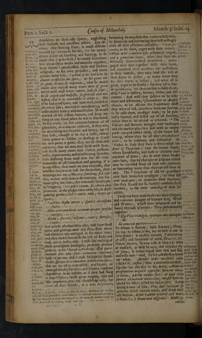 ’ t 1 , in /I '5 I >' hi part. I. ScOl. 1* Qiufes of Melancholy. Mcmb. 3: Subf. themfelves in thofe idle fports, ncgleding ry.0 } I - ?n hi^life for his itnmo- cmiis, as he faith, angry with their money; itis'im- and hunting, in fol^What with a wanton, eye, f {Sema. fwimtning drowns him that comes to help him, by furetithip and borrowing they will willingly J _ _11 ^1-^/T^ >• r%nr\ aIIiPC 6 n. ; ■ derate delire of hawking and hunting, in io ‘dS!u- much that ( as he faith ) he would fomet.mes on, IO. live zbouiOfiia weeks andmoneths together, f Vendtlo- fuiters ^ unrefpefted, Bulls and Pardons nlbtjsadso p^g^ed, to his own prejudice, and many ffl' privie mens lofs. ,f he had been by aucupls. chance crojfedin his ffort ^ or ts game not tAu injh he was fo impatient, that he woHld 'if “ rJfc and mfcall many tmee men of great v,mh m,h moft bmer taams, hok. fo fijor , . inde, ut be fo angry and wafptjh, fo grieved and m- fummos that it is incredible ta relate it. But [r.pevms if-'he had good fport, and been well pleafed on Z fdih incredibiU oneraret,& unfpeakahlc bounty and munificence he w incndibiu j-g^^ard all his fellow hunters, arid deny no- ejl.qiiaU jhing to any fuiter,when he was in that mood. ^ : Z: To k -tl -tis ’the common humour <.f all bltn dolo- oamefters, as Galat£m obferves, xi they win, rm hn- no men living are fo jovial and merry, but i cmiia«x ,|gfe though it be but a trifle, twoor mZ thrle games at- Tables, or dealings at prds u miculq-i for two pen'ce a game, they are fo choleric autm ho: and tetty, that no man may fpeak with mem, and break many times into violent paffions, ZZolJ' oaths, imprecations, andunbefeeraing fpeeches, %uUer. little differing from mad men for the time. rdvsrit aiit Generally of allGamefters and gaming, it it djcepm exceffive, thus much we may conclude, that i'luvm. whether they win or lofe for the prefent,, 4heir snt. 8.’ winnings are noi i^nnera fortma, Jed tpi- Nec mim die, as that wiCt Seneca determines, not tor- locidn co^ jhs, but..baits, the comraori Catajirophe munubns j xheggery, yVt. pcfiis vitam, fw admit ale iSmjL tlte p/ague takes awhy life. fo doth'. biiU:, pofi- naming goods >•' loi: ^ omnes nmi, iHopes cr tn fed In. ditiir ’ Lemnius mendacla- rim qiu- dem^ &■ p'erjnrlo- rm, & paiipertcLlis mater e^ alea, nul lam ha~ fpecies certijfittfd zMlea Scylha vcYax . ■ fiirti, . i ' . . ■,jsfon contenta bonis animum qko^ae perpda IHTIIH, <13 aaii**, jr  -- - .1, ag ainu, %What with awanton eye, aUqmrijh tongue, {seneca. and a game fame hand, when they have un- gHall. difcreetly impoverifhed themfelves *, mort¬ gaged their wits together wiih their lands, and entombed their anceftors fair pofieffions in their bowels, they.may lead the reft of their dayes in prifon , as many times they do, they repent at leifure ; and when all is , p- gone, begin to be thrifty : hut Sera 'ifl in fun~ do parfimonia, ’tis then too late to look about, their h end is mifery, forfOw, flfame, and difi- h mSat. content. And weU they deferve to bu'uf®;'i‘:  motis and difeontent, ‘ (fatamidiari in mp ^ i' ^yj^.^2na: theatro, as by Adrian the Emperours edift & crefeente they were of old, decoUores bonorum fuorpim, gula, quis fo he calls them, prodigal fools, fo be pub- lickly fhamedi and billed out of all focietiesj rather than to be pittied or relieved. The ygntrem Tufeans and Boetians brought their bankrupts merfis. into the market place in a bier with an empty • purfc'carryed before them, s^^'lbe boyCs fol- lowing, where tbey fat all ^^y ^circumflanti plebe , to be infamous and tidiculous. Ate. lo. ^Padaa in Italy they have a (lone called fiene of Tarpitude , near the Senate houfej^ wher« fpendtheifts, and luch as difclaim fion- ipifipsMo^ payment of debts, do lit with- theic hindeir rif, parts bare, that by that note of difgrace othefi may be terrified from all fuch vain expence^ or borrowing more than they can fell how to; pay. The - Civilians of old -fet- guardians over fuch brairi-fick prodigals , ■ Us they did over raad-men, to moderate then? expences, that they Ihould not fo loofeiy -cunfhmelhdr' fortunes, to the utter undoing- uf their fa- niilies, ' ' .y., .. • 1 mdy not here omit thofe two iMin'plagues j andr common dotages of humkne Wrtdj Vffinfi and Women , which have infatuated'and be^ , - /.mergtt, y. • r pdeda , fura,t., f inf amis , inersy fmofay For a little pleafure they take, aM Tome fmall gains and gettings now and then, their wives lam ha- and' children ate-wfinged in the mean time, bens patrl- and they themfelves With she lofs of hody^nd monll re- fauj,, .rue it in thej ehd. I will' fa;'y.ln0thing of verentiam, thofe prodigious '.prodigals, perikndf peemta Tl“ eonitot, ashe'> (axed e^»(bcdy,:..e?» SZZ moMam fine ulla fori oalamfa amttmt^ fiirta dela-Cyprian', andmad S'^bantfdal pen bitiff & J-Jfts Unique una cdmedimt patrimbnia coena ^ ZZ’L that earup all af a.brcakfdft, ata fupper, or amengft Bauds, c._s. themfelves in an inftint, as if they* had liung yDamho- Ipto with great wagfers, vain and fnlnSou expences, not themfelVds^only, but even all their friends, as a man defperacely ^dhff'-' hsaliift. cTo.n.^. Ser.de Alea. dvliatis'in Anftop> cl ali'fuch gamefters mad mem Infanumjoomnemcopigero. ^pntaneumlfe.f>:ahnntfnrorem,&os, & nares d?: Mos nvos ja- ciant'juror Is & diverforia, Chryf. hom.qi. yi A and women, wiueii uavc «nai.uaiv.vi^ .t,!---n ,iv> fatted My riads of people: They gd^lfbrtimoniy ^ .v v ^ together- ’• .: 'fir,- - /'^^iy'ino indulget, iquewqne ate a decoqmt, -! ' ‘ itte ' . ' ■ J In venerem pHtris* To whom is forrow, faith Solomon, Trov, . ^.5, 59. to whom is wo, but to fuch a one as ' ’ loves drink? it caufeth torture, ^ {^ino tortus . ^ ira) and bitternefs of mind,‘5«>rf£:.3i.it. V-idum furoris, feretny calls it chap.i^. wine of madnefs, as well he may, fob infanire fa^ oToshIuM dt famej it makes found men fick and fad, f'‘f , and wife men » mad. To fay and do they know | not *■ what. Act^idtt- hodie terrwilis cajus f^inyip^ja.^ (iddthvS'^.Aufli'n ) h^ar a miferable accident Cyrillm (or, this day in his drink, pragdantem neqmter opprefjit, prorem re‘Voluit, patrein oddidit fere, efr duas altds fordtes ad mortem vktneravit, i^Ould havfe vi- cum reiri- olated his fifter, killed his father,^*:. Atruc faying it was of him, Vino darilatitiam & dolorem, drink caiifeth mirth, and drink caul- ^ ser.. etH forrow, drink caufethand want, ad frat. i’t.j '(^PlfOV. 21.) fhme'and difgraHt. Multi ig- Etemt. nobilcs i- t, I-