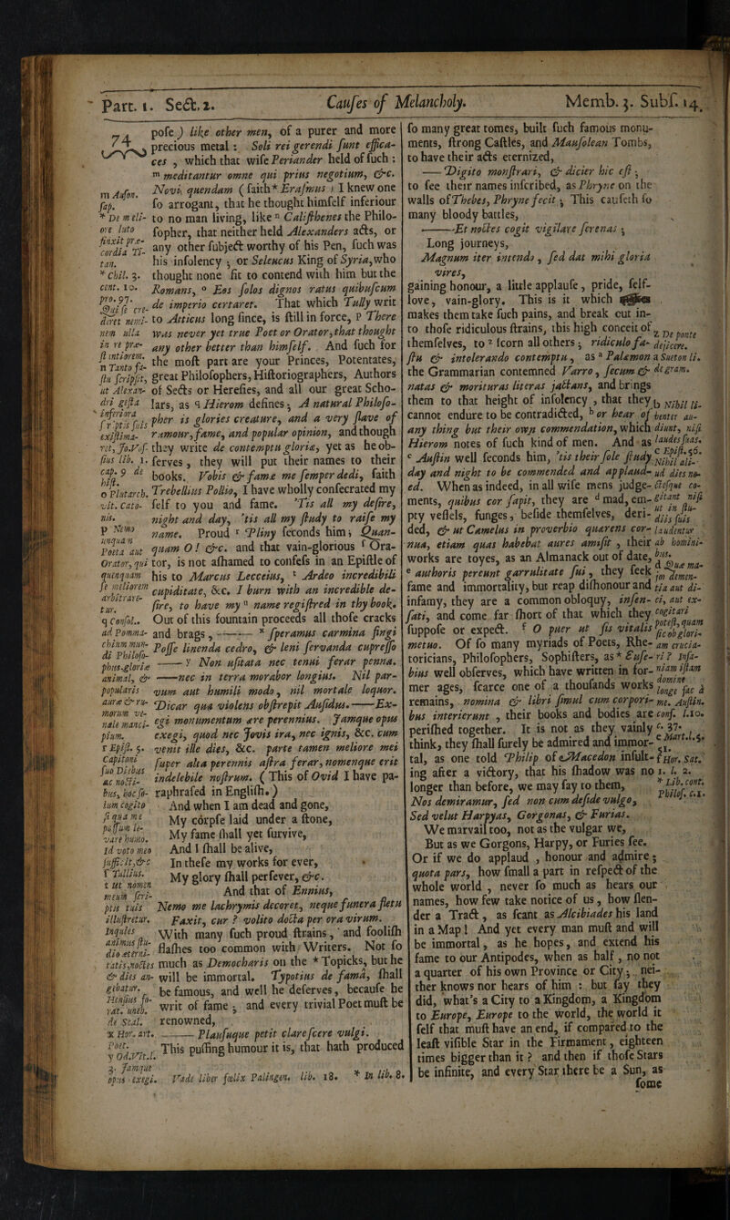 _ . pofe ^ like' other men^ of a purer and more . precious metal; SqU reij(erendi funt effica- ces , which that wife Feriander held of fuch : meditantur omne ejni frins negotiuw^ C^c. m/hiCnn dSIovh ciMTiddm ( faith* ) I knew one ’ fo arrogant, that he thought himfelf inferiour ^ Demdl- to no man living, like ” Califihenes the Philo- on Into fopher, that neither held Alexanders ads, or fubjed worthy of his Pen, fuch was tan. his infolency •, or Selencus King of Syria^viVo ^ chll. 3. thought none fit to contend with him but the csnt. 10. Romans y ° Eos folos dignos rat us e^Hihufcuns ere- imprio certaret. That which Tally writ dlret nend- to Atticus long fince, is ftillin force, P There nem ulU yyus never yet true Poet or Oratorithat thought in re p'x- Qther better than himfelf, And fuch for nSrS* part are your Princes, Potentates, Jin feripjit] great PhilofopherSjHiftoriographers, Authors ut Alexan- of Seds or Herefies, and all our great Scho- ^ lars, as 4 Hierom defines • A natural Philofo- ' }r'ltt}ids glories creature^ and a very flave of exifilma- rumour, fame^ and popular opiniony and though ret, fo.Ft'f- they write de contemptu gloria, yet as he ob- ftiis lib. I. ferves, they will put their names to their ^ books., Vohis ^ fame me femper dedi, faith o vhtmh. Trebelilus Pollio, I have wholly confecrated my zdt.cato- felf to you and fame. ’Tis all my defre, nU. night and day, 'tis all my fludy to raife my P name. Proud T?liny feconds himi Qmn- ^PoetTaiit ^ ’ vain-glorious [ Ora- orator,qid tor, is not afhamed to confefs in anEpiftleof quenqfiam his to Marcus Lecceius, * Ardeo incredibiU aYhitrlle^ &.C. / burn with an incredible de- tJ. ’ regiftred in thy book. q confoL. Out of this fountain proceeds all thofe cracks ad pomma- and brags,-* fperamus carmina fingi ^PniloCo linen da cedro, & lent fervanda cuprejfo pLtsJlorL -- ^ ufetata nec tenui ferar penna. animal, & -nec in terra morabor longius. Nil par- W ..- ^ papillaris <ijum- aut humili modo, nil mortale loquor, aurce&rw- qua violent obflrepit Aufidus.-Ex- nale manci- monumentum are perenmus. Jamque opus pirn. exegiy quod nec Jovis ira, nec ignis, &c. cum r Epijl. 5. ^enit ille dies. See. parte tamen meliore mei capitnni perennis ajira ferar, nomenque erit Icmdi-^ indelebile noftrum. ( This of I have pa- b!is,bocfo- raphrafed inEnglifh.) And when I am dead and gone. My cdrpfe laid under a ftone, My fame fliall yet furvive, And 1 fhall be alive, In thefe my works for ever, My glory fhall per fever, &c. And that of Ennius, Nemo me lachrymis decorety nequefunerafletu - Faxity cur f volito doeda per ora virum. jnqitles x^ijh many fuch proud drains,' and foolifli too common with Writers. Not fo tatis,no£les much as Democharis ou the *Topicks, but he & dies an- will be immortal. Typotius de fama, fhall gehaticr. he famous, and well he deferves, becaufe he mfmek writ of fame ^ and every trivial Poet muft be de seal, renowned, % Hot. art..-Plaufuque petit clarefeere vulgi. , This puffing humour it is, that hath produced Jamqut opus' exegi. him cogito ft qua me piiffm le- vare humo, id voto men fi{fft:it,&c f Tullius. t Ut nomen me urn feri- ptis tuis illujlretur. Vade liber feelix Palingen, lib. 18. ^ m lib. 8. fo many great tomes, built fuch famous monu¬ ments, ftrong Caftles, and Maufolean Tombs, to have their ads eternized, -T)igito monfrariy dicier hie efi • to fee their names inferibed, 3isPhryneon the walls o(Thebes, Phryne fecit •, This caufeth fo many bloody battles, --Et noUes cogit vigilaxe ferenas • Long journeys, Magnum iter intends, fed dat mihi gloria vires, gaining honour, a little applaufe, pride, felf- love, vain-glory. This is it which , makes them take fuch pains, and break cut in¬ to thofe ridiculous drains, this high conceit of ^ ihemfelvcs, to ^ fcorn all others ridiculofa- dejken. flu ^ int oler an do contemptu, PaUmonzSueton li. the Grammarian contemned Varro, fecumc^ degram, natas morituras literas jatlans, and brings them to that height of infolency , that they ^ cannot endure to be contradided, ^ or hear off enter au- any thing but their owjt commendation, which diunt, niji Hierom notes of fuch kind of men. And as hordesfuas, ^ Auflin well feconds him, *tis their foie fludy day and night to be commended and applaud-ud diesno- ed. When as indeed, in all wife mens judge- dlefque co- ments, quibus cor fapit, they are ‘^mad,cm-^^‘^‘^”^ pty veflels, funges, befide thcmfelves, deri- di/sflis ded, ut Camelus in proverbio quarens cor- Uudentur nua, etiam quas habebat aures amifit , thtlt ab homini- works are toyes, as an Almanack out of date, ® author is pereunt garrulitate fui, they feck fame and immortality, but reap difhonour and tiaaut di- infamy, they are a common obloquy, infen- ci, aut ex- fati, and come far fhort of that which they fuppofe or exped. ^ O puer ut fts '^If^H^^pcobglori- metuo. Of fo many myriads of Poets, Rhe- am cruda- toricians, Philofophers, Sophiders, Sufe-n? infa- bius well obferves, which have written in for- mer ages, fcarce one of a thoufands works iffffpac h xtmdAns, nomina libri fmul cum corpori-^e. Aujiin. bus interierunt , their books and bodies are conf. l.io. periffied together. It is not as they^ vainly ^•87- think, they fliall furely be admired and imraor- f * *’* tal, as one told T’hilip ofaAfacedon infult-f^or. ing after a vidory, that his fliadow was no i. /. 2, longer than before, we may fay to them, Nos demitamur, fed non cum deftde vulgo, Sed velut Harpy as, Corgonas, ^ Eurias. We marvail too, not as the vulgar we. But as we Gorgons, Harpy, or Furies fee. Or if we do applaud , honour and admire 5 quota pars, how fmall a part in refped of the whole world , never fo much as hears our names, how few take notice of us, how flen- dcr a Trad , as fcant as Alcibiades his land in a Map I And yet every man mud and will be immortal, as he hopes, and extend his fame to our Antipodes, when as half, no not a quarter of his own Province or City •, nei¬ ther knows nor hears of him : but fay they did, what’s a City to a Kingdom, a Kingdom to Europe, Europe to the world, the world it felf that mud have an end, if compared^ to the lead vifible Star in the Firmament, eighteen times bigger than it > and then if thofe Stars be infinite, and every Star there be a Sun, as rhilof. c.i.