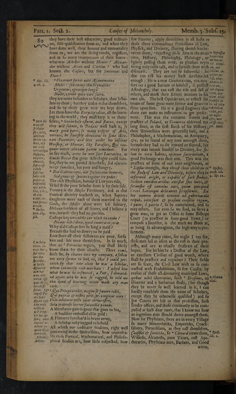 8o ^ Hor. Ilk od, p. tries Tlebeios fere jacet, ultimiim locum ha- bens^ n'ifi tot arils Z'lrtutlfque infignia, turplter, obnoxik fupparlji- candn fafcihtis fubjecerit pr-oterv.0 infohntif que poten¬ tly. ^ Llb.i. de con¬ tempt, re¬ turn fortid- tarum. ^ Buchii- man. eteg. ^Ib. f In Saty- ricon. in- trat fene, fed cultii non iu fpeclofus, utjncih apparent turn bar. nota lite¬ ratim ejje qiios dlvl- tes odljfe folent. Ego inqiiit Po- eta fim': Huare ergo tarn male ‘verities ts ? Prop¬ ter hoc ip- fum-^ amor ingenii ne- minem un- quam divi- tem fecit. Vetronius Arbiher. they have their beft education, good inftituti- on, foie qualification from us, and when they have done well, their honour and immortality from us • we are the living tombs, regifters, and as fo many trumpetours of their fames : what was Achilles wichouc Homer ? Alexan¬ der without Arlan and Curtim ? who had known the Cafars. but for Snetoniiis and Bion ? * Fixerunt fortes ante A^amemnona Jldalti : fed omnes illachrymahiles VrgentHr, ignotiqae longd Notle, carent quia vate facro, they are more beholden to Scholars, than Scho¬ lars to them • but they under-value ihemfelves, and fo by thofe great men are kept down. Let them have that Encyclopediany all the learn¬ ing in the world • they mufl: keep it to them- felves, * live in bafe efleem, and jlarve, except they will fabmit,, as Badatts well hath it, fo many good farts, fo many enftgns of Arts, vertaes, be favijhly obnoxious to fame illite¬ rate EotentAte, and live under his infolent Worjhif, or Honour, like Paraftes,,^i tan- quam. mures alienum fanem comedunt. For to fay truth, artes ha non funt Lucrative, as Guido Bonat that great Aftrologer could fore¬ fee, they be not gainful Arts thefe, fed efurien- tes cF famelica, but poor and hungry. * Dat Galenus opes, dat Juiinianus honores, Sedgenus (fi- fpecies cogitur ire pedes: The rich Phyfitian, honour’d Lawyers ride, Whil’ft the poor Scholar foots it by their fide. Poverty is the Mufes Patrimony, and as that Poetical divinity teachcch us, when Jupiters daughters were each of them married to the Gods, the Mufes alone were left folitary, Helicon forfaken of all Suters, and I believe it was, becaufc they had no portion. Calliope longum ccelebs cur vixit inavum ? Nempe nihil dot is, quod numeraret, erat. Why did Calliope live fo long a maid } Eecaufe fhc had no dowry to be paid. Ever fince all their followers are poor, forfa¬ ken and left unto themfclvcs. In fo much, that as f Petronius argues, you fliali likely know them by their cloaths. There came, faith he, by chance into my company, a fellow not very fpruce to look^ on, that 1 could per¬ ceive. by that note alone he was a Scholar, whom commonly rich men hate : I asked him what he was he anfwereda Poet ^ I demand¬ ed again why he was fo ragged, he told me this kind of learning never made any man rich, i ‘ QjsiPelago credit, magno fefeenore tollit, Qjd pugnas & roflra petit,prxcingitur auro : Fills adulator pAho facet ebrius ojiro. Sola fruinofis horret facundia pannis, A Merchants gain is great that goes to Sea, A Souldier emboffed all in gold : A Flatterer lyes fox’d in brave array, A Scholar only ragged to behold. All which our ordinary Students, right well perceiving in the Univerfities, how unprofita¬ ble thefe Poetical, Mathematical, and Philofo- phical Studies are, how little refpeded, how few Patrons •, apply themfelves in all hafie to thofe three commodious ProfelTions of Law, Phyfick, and Divinity, fharing themfelves be¬ tween them, “rejeding ihefe Arts in the meanopprejfus time, Hiftory, Philofophy, Philology, lightly parting them over, as pleafant toyes ;(>// fitting only table talk, and to furnilh them with im, am difeourfe. They arc not fo behoveful ; htf^iblime co. that can tell his money hath Arithmetickf^o^''^^'' enough : He is a true Geomeiruian, can fure out a good fortune to himfelf; A perfed tira um, Aftrologer, that can cart: the rife and fall degan- others, and mailc their Errant motions to his own ufe. The beft Opticks arc, to refted the IrUfidii/n beams of fomc great mens favour and grace toadvity fhine upon him. He is a good Engineer that alone can make an inftrument to get prefer- menr. This was the common Tenent gere,%ox pradice of Poland, 2,% Cromer us oblerved not odijfi inci- long fince, in the firft Book of his Hiftory ^ their Univerfities were generally bafe,, not a Philofopher, a Mathematician, an Antiquary, Cre, to be found of any note amongft them,'' becaufe they had no fet reward or ftipend, but every man betook himfelf to Divinity, hoc fo- lum in votis habens, opimum facerdotium, i good Perfonage was their aim. This was the pradice of fome of our neer neighbours, as * Lipfius inveighs, they thruji their children to * EpiftoL the fiudy of Law and Divinity, before they be Hb* informed aright, or capable of fuch Jfudies,^ Scilicet omnibus artibus antijiat fpes lucri,^ formofior eji cumulus auri, quam quicquid Grad Latinique de Hr antes feripferunt. Ex hoc numero deinde veniunt ad gubernacula reipub, interfunt gfr prafunt confiliis re gum, 0 pater, o patria fo he complained, and fo may others. For even fo we find, to ferve a great man, to get an Office in fome Bifliops Court (to pradice in fome good Town) or compafs a Benefice, is the mark we Ihoot at^ as being fo ad vantagious, the high way to pre¬ ferment. Although many times, for ought I can fee, thefe men fail as often as the reft in their pro- jeds, and are as ufually fruftrate. of their hopes. For let him be a Dodor of the Law, an excellent Civilian of good worth, where fliall he pradice and expatiate ? Their fields are fo fcant, the Civ'il Law with us fo con- traded with Prohibitions, fo few Caufes, by reafon of thofe all-devouring municipal Laws, quibus nihil illiteratius, faith Erafmus, illiterate and a barbarous ftudy, (for though they be never fo well learned in it, I can hardly vouchfafe them the name of Scholars, except they be otherwife qualified) and fa few Courts are left to that profertion, fuch fiender offices, and thofe commonly to be corn- parted at fuch dear rates, that 1 know not how an ingenious man Ihould thrive amongft them. Now for Phyfitians, there are in every Village fo many Mountebanks, Empericks, Ouack- falvers, Paracelfians, as they calf themfclvcs, faujifici & fanicida, fo * Clenard terms them, Wifards, Alcumifts, poor Vicars, call Apo-^^^*^* thecaries, Phyfitians men, Barbers, and Good wives.