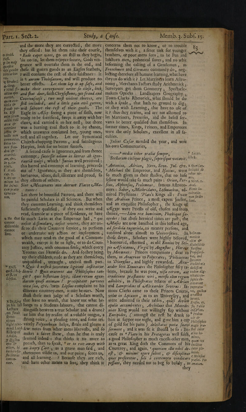 o Ovid, raji. and the more they are correded, the more they offend; but let them take their courfe, o Fade caper vttes, go on ftill as they begin, ' male no tin, let them rejoyce fecure, Godsven- * geancc will overtake them in the end, and llxgaidet thefe ill gotten goods as an Eagles feathers, tcrths h.e- p ^vill confume the reft of their fubftance: It , is aurum Tholofamm, and will produce no 4 %og!. ' better effeds. Let them lay it up fafcy and r Nihil /> make their conveyance never fo clofe, lock^ cilimopt and jhut door, (dLiihChryfoJfome, yet fraud and ^<^-'^^toufnefs , tvoo mofi violent thieves, are ritia & _/??// included, and a little gain evil gotten,- fraiide par- will fubvert the refi of their goods. The ta. Lfi Eagle in iy£fop feeing a piece of flefh, now fQ facrificed, fwept it away with her arc^e^& ^ ^l^iws, and carried it to her neft •, but there exteriore was a burning coal ftuck to it by chance, j:fii!ta & which unawares confumed her, young ones, vede earn together. Let our Symoniacal intiTu-^' Church-chopping Patrons, and facrilegious men frau- Harpies, look for no better fuccefs. dem A fecond caufe is Ignorance,and from thence contempt, fuccejfit odium in liter as ah igno- tantid vulgi. which ^ Junius well perceived ; this hatred and contempt of learning, proceeds out of ^ Ignorance, as they arc therafelves, t Ars ne ^^’’^^cous, idiots, dull, illiterate and proud, fo ]nilm\a. they efteemof others. bet inimi- Sint <tJ^ecoenates non deerunt Placce CdLa- In ^.Co¬ rinth. f Arad, cap. 7. cm prxter ignoran- tem. rones Let there be bountiful Patrons, and there will be painful Scholars in all Sciences. But when they contemn Learning, and think themfelves fuificicntly qualified , if they can write and read, fcamble at a piece of Evidence, or have u He that fo much Larin as that Emperour had , “ epui cannot ne{cit dijfimuLare, nefeit vivere, they are un¬ fit to do their Gountrey fervice , to perform or undertake any adion or imployment , which may tend tO the good of a Common¬ wealth, except it be to fight, or to do Coun¬ trey Juftice, with common fenfe,, which every Yeoman can likewife do* And fo they bring up their children, rude as they are themfelves, unqualified , untaught , uftcivil raoft part. ^ EpOfi. * ^uis e nofird juventute ligitime inftituitur qmji.lib.e^. Uteris ? ^lis oratores aut ‘Thildfophos tan- difiemble cannot live. ep/]l.2i Lipins. git ? quis hifloriam legit, illam rerum agen- darum quafi animam ? precipitant parentes • vota fua, ^c, Twas Lipjius complaint to his illiterate countrey-men, it may be ours. Now ihall thefe men judge of a Scholars worth, ytDt.King *^hat have no worth, that know not what be^ in his lafl longs to a Students labours, that cannot di- Ledure ftinguifh between a true Scholar and a drone ? or him that by reafon of a voluble tongue, a times ftrong voice , a pleafing tone, and fome tri- Tightrevc- vantly Polyanthean helps, fteals and gleans a notes from other mens Harvefts, and fo makes a fairer fhew, than he that is truly y^ib/u learned indeed : that thinks it no more to opes & preach, than to fpeak, or to run away with otim, hi an empty (fart ^ as a grave man faid •_ and ftu literals'' i Icorn us, contemn and all learning, y Becaufc they arc rich, nunt. and have other means to live, they think it concerns them not to know, or to trouble themfelves with it; a fitter task for younger brothers, or poor mens fons, to be Pen and Inkhorn men, pedantical (laves, and no whit befeeraing the calling of a Gentleman , as Frenchmen and Germans commonly do, neg- leding therefore all humane Icarning,what have they to do with it ? Let Marrin^rs learn Aftro- nomy j Merchants Fadors ftudy Arithmetick; Surveyors get them Geometry j Spedacle- makers Opticks . Landleapers Geography ; Town-Clarks Rhetorick, what fhould he do with a fpade , that hath no ground to dig • or they with Learning, that have no ufe of it > thus they reafon, and are not afhamed to let Marriners, Prentifes, and the bafeft fer- vants be better qualified than themfelves. In former times, Kings, brinces, and Emperours were the only Scholars, excellent in all fa¬ culties. Julius Cafar mended the year, and writ his own Commentaries, •-media inter pralia femper,  ^ Lucan. Stellarum coeliqueplagis, fuperifque vacaviti ^ Antonins, Adrian, Nero, Seve, Jul. &c. i Spartiam ^Michael the Emperour, and Jfacius, wert fo much given to their ftudies, that no bafe fellow would take fo much pains: Orion, Per- a fiat. i. feus, Alphonfus, Ptolomeus, famous Aftrono- Anal. mers: Sabor, z^ithridates, Lyfimachus, ad- mired Phyfitians: T/^?o’s Kings all; tvax that Arabian Prince, a moft expert Jueller,j,^;jf, and an exquifite Philofopher ^ the Kings of ^AEgypt were Priefts of old, chofen and from thence,-—Idem rex hominum, Pheebique fa- cerdos: but thofe heroical times are part - the iAIufes are now banifhed in this baftard age, ad fordida tuguriola, to meaner perfons, and confined alone almoft to Vniverfities. In'^Gtam- thofe dayes, Scholars were highly beloved, I’ honoured, efteemed ^ as old Ennius by Sci- ’'HiaU^icis pio (iAfricanus, Virgil by Augufius j Borage jfurifque by Mecoenas: Princes companions • dear to Vmfejjori- them, as Anacreon to Polycrates; I^hiloxenus to Dionyftus , and highly rewarded. ander fenc Xenacrates the Philofopher fifty ta- dediftnt lents, bccaufe he was poor, vifu rerum^ aut tadem dig eruditione pr a flames viri , menfis olim regum axis in- adhibiti, as Philoflratus relates of ^Adrian {averuri ind Lampridius ^Alexander Severus: fdi-rmperato-' mous Clarks came to thefe Princes Courts, velut in hycaum , as to an Univerftty, and were admitted to their tables, quafl divum epulis accumbentes •, Archilaus that Macedo- Jo. vabil nian King would not willingly fup without epif.Fien* Euripides, ( amongft the reft he drank him at fupper one night, and gave him ^cu^^tfophu of gold for his pains ) deleciatus poeta fuavi magis px- fermone - and it was fit it fhoulH be fo : Be- flat inter caufe as * Plato In his Protagoras well faith, a good Philofopher as much excells other men, as »a great King doth the Commons of his inclitus Countrey ^ and again, ^ quoniam Hits nihil de- inter pie- efl , minime egere folent, cJ difeiplinas quas profltentur, foli d contemptu vindicare prafatp\ pojfunt, they needed not to beg fo bafdy , as matm,' they