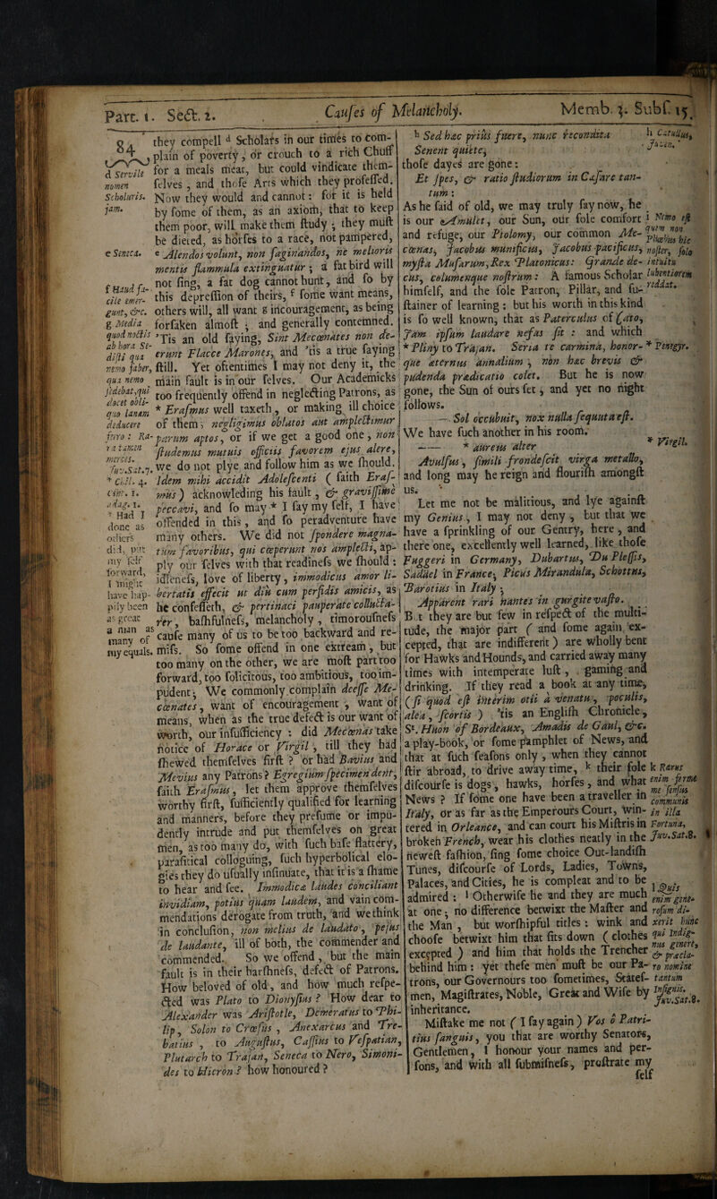 Memb. Subf o . they compell ^ Scholats in our tirries to .plain of poverty, dr crouch to a rich Chuff Yser^ ^or a meals meat, but could vindicate felves , and thofe Arrs which they profeffed. Now they would and cannot: for ic is held by fome of them, as an axiorti, that to keep them poor, will make them ftudy *, they muft be dieted, as horfes to a race, not pampered, ^ Mendosvolunt^ non faginandos^ ne meltoris mentis fiammula extingnatur ; a fat bird will not fing, a fat dog cannot hunt, and fo by this deoreffion of theirs, ^ fome want means, nomen Scholitris. jam. e Seneca, c h CitiiUuii Sed hxc friHJ fnere^ nunc recondite Senent qui'ete^ thofe dayes are gone: £t JpeSj ratio fludiorum in Cxjhre tan^ turn; Ashe faid of old, we may truly fay now, he is our sAmulct, our Sun, our foie comfort eji and refuge, our Ptolomy, our common Me- coenaSj jacobus tnunificus^ Jacobus facificns, myfta Mufarum,Rex Idlatonicus: (JranAe de- intuitu cits, celumenque noflrum: A famous Scholar himfelf, and the foie Patron, Pillar, and fu- ftainer of learning : but his worth in this kind this depreffion of theirs, ^ fome want means, w;f, &c. others will, all want g incourageroenc, as being «ivax.....5 . . [Media forfaken almoft r and generally contemned, is fo well known, that zs Paterculus c\ Cffo, luodnoais faying, Sint Meccenates non de-\7um lyfum laudare nefas jit : and wJncti ibhora se- Crttunal* Ptinv tc\Trd.:an. Sena te carmina, honor- Virgil. f Baud fa die emer- glint, &c. g Media num FUcccMaroms, and ’tis a true faying !*/>% to rr<,,v.». Snm u earn.,n^, honor-* r«>eyr. „LUir,mi\. Yet oftentimes I may not deny it, the^y/te aternu, annabum , non hachreyu & p.nmo main fault is in our felves. Our Academicks; f(rnle«rf<« cole. But he is now too frequently olfend in neglefting Patrons, as ^ gone, the Sun ol ours ftt, and yet no night rXom * Erafinn. well taxeth , or making ill choice : follows. . XX of them; noolioin.ns oblatos ant an,flemmnr\ - Sol cccuhmt, noxnalUfyntaojl. r,n •• apio.for if we get a good one, »»»j We have fuch another in his room. ^ atma ^utHU offeth favorem ejus akroA ~~ *‘‘’'ff / j ^ Tyt, we da not olye an^d follow him as we Ihould. | Avulfm, fmt, frondefet vtroa metah Idem mihi Jcidtt Adokfeenti ( faith £r/-Und long may he reign and flourilh amongft mils) acknowleding his fault, ^ us. _ fcecivi. and fo may * I fay my felt, I have; Let me not be malitious, and lye againft offended in this, and fo peradtrenture have my Gemus , I may not ^ny , but that yre many others. We did not fpondere ma^na- have a fprinklrng of Gentry, here, and iXfavor,bus, eiHi erpernni nos ampkm^ipi- there one, excellently weU leamed,_hke thofe plv OIT felves with that readinefs we fhould: Fusion in Germany, Duhartm, DuFkljis, idlencfs love of liberty, immodiem amor li- Saddelm France-, Ptcas Msrandula, Schottiss, ivelisv-bertalU effecit Hi dA cum perfidis amicis, ast'Earoi!HS in Italy_ ivbcen he ednfelieth, d- pertinaci panperateconulla-\ Apparent rar, names ns gurgitevafto. f.'“ “. balhfuinefs, melancholy , timorournefs B ,t they are but few in rdfped of the m man as ’ r __ond t-p- niflp- rhe maior Dart f and fome again 'sht. I. dag. I. ^ Had I lone as irhcrs lid, p-'.t ny loir' orward, ' inig’ic multif' man lanv ' rer. ballirumels, meiancnoiy , [imoiouuicia xx.c-y ... .--r- . caufe many of us to be too backward and re- tude, the major f and fome * _:r_ cJr—rtnra pWfPflm . hnt ceoted. that are indifferent) are wholly bent y equals, mifs. So fome offend in one extreath, but too many on the other, we are moft part too forward, too folicitous, too ambitious, too im- cepted, that are indiffercrit) are wholly bent for Hawks and Hounds, and carried away many limes with intemperate luft , . gaming ana Amo..\r\r,cs, Tf fKpw a hook at anv limje. forward too lolicitous, too amDitious, luuuu- rv.... -- . . „ pudent We commonly complain deelfe Afr- drinking. If they read a boot at any tiiM, cxnate's, want of encouragement , want qf| (y« ywrf efl fp TiXchronfek’ means when as the truedefeaisourwantofiWM,/forto ) ns an Enghfli Uiron , worth! our infufficiency ; did ^^ec^otnas^^\ie\s\HHon of Bordeaux, Am^u . zLir...__ TMoc-A'a nil rhpw had a olav-book. or fomeT^amphlet of News, and notice’of or firgil , till they had (hewed themfelves firft ? or hkd Bavins and Mevi.us any Patrons? Egregmm freemen dent, faith trafmus, let them approve themfelves worthy firft, fufticiently qualified for learning and manners, before they prefume or impu¬ dently intrude and put themfelves on great men, as coo many do, with fuch bafe flattery, paraficical colloguing, fuch hyperbolical ele¬ gies they do ufually infinuate, that ic is a fhame to hear and fee. fmmodicte laudes conciliant invidiam, fotius qiiam luudem, and vain com¬ mendations derogate from truth, and we think :in conclufion, non melius de Idudato, pejus « f *11 .C I '_l_ xis. .««y>vtsn a play-book, or fome pamphlet of News, and that at fuch feafbns only, when they cannot ftir abroad, to drive away time, ^ their foie k Ram difeourfe is dogs, hawks, horfes, and what News ? If fdm'e one have been a traveller in It'aly, or as far as the Emperours Court, Win- in ula. tered in Orleance, and can court hisMiftrisin Vomna, brokeh frffwcfc, wear his clothes neatly in the neweft fafhion, fing fome choice Ouc-landifh Tunes, difeourfe of Lords, Ladies, Towns, Palaces, and Cities, he is complcat and to be admired ; ‘ Otherwife he and they are much at one • no difference betwixt the Matter and rofum di- in conclufion, non melms de laUOato, pe,us | the Man , but worfliipftil titfes: wink and de Uudante, ill of both, the commender and choofe betwixt him that L emit, commended. So we offend, but the main exc?pted ) and him that holds the Trencher fault is in their hatlhnefs, defeft of Patrons, behind him: yet thefe men muft be «“ P*'t; «''« How beloved of old , and how much refpe- ^ed was Plato to Dionyfius i How dear to men, Magiftrates, Noble, Great and Wie y At I fi fender was Ariflotle, Demeratus to inheritance, . . n n lip Solon to Croefus , Anexarcus and Tre- Miftake me not ( hitius to AuJujlus, Cajfius to refpatian, tins fangms, you that are worthy Senators, Plutarch to Trajan Seneca to Nero, Simoni- Gentlemen, I honour your names an p des to N^^^^^^ honoured ? ’ fo«s, and With all fubmifnefs, proftrate my