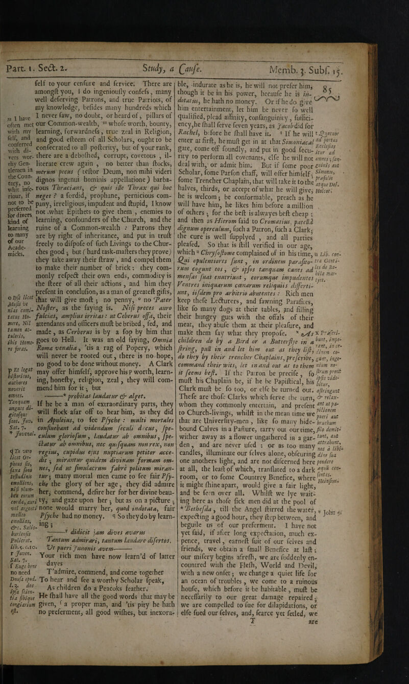 felf to your cenfure and fervice; There are amongft you, 1 do ingenioufly confefs, many well deferving Patrons, and true Patriots, of my knowledge, befides many hundreds which « I have ^ never faw, no doubt, or heard of, pillars of often met our Common-wealth, whofe worth, bounty, with my learning, forwardnefs, true zeal in Religion, felf, and efteem of all Scholars, ought to be with^''di- confecrated to all pofterity, but of your rank, vers wor- there are a dcboflied, corrupt, covetous , il- rhy Gen- literate crew again , no better than ftocks, tiemen m f^crnm fecus (ceftor Deum, non mihi videri ingenui hominis appellatione) barba- wiiic* infc- rous Thracians^ & qnis ille Thrax qui hoc riour, if neget ? a fordid, prophane, pernicious com- noc to be pany, irreligious, impudent and ftupid, I know & dlvS ‘What Epithets to give them , enemies to kind of learning, confounders of the Church, and the learning ruine of a Common-wealth .* Patrons they to many gj-g by right of inheritance, and put in truft Acade *^0 difpofe of fuch Livings to the Chur- micks.' good •, but (hard task-mafters they prove) they take away their ftraw , and compel them to make their number of brick; they com¬ monly refped their own ends, commodity is the ftecr of all their adions, and him they prefent in conclulion, as a man of greateft gifts, oipfs hcet gjyg penny, ® no Tater niiscomi^ as the faying is, Ni\i greets aitro tdtus Ho- fnlciaSy amplins irritas: lit CeberHS offa, their merei Nil attendants and officers muft be bribed, fed, and TuUris Cerberus is by a fop by him that ibis\iomt- bying. Omnia re foras. Roma venalia, ’tis a rag of Popery, which will never be rooted out, there is no-hope, no good to be done without money. A Clark p Et legit bimfelf, approve his P worth, learn- atZiT honefty, religion, zeal, they will cora- noverit mend him for it • but '* probitas landatur ^ alget. ernes. 85 Tanqiiam jf a man of extraordinary parts, they gitofqiie '^‘^l flo^k afar off to hear him, as they did fios. Juv, in j4piileiusy to fee Pfyche : multi mortales Sit.q. confluehant ad videndum fectili d’CHSy Jpe- ^ Juvenal, gloriofnm , laudatur ab omnibus, fpe- ctatur ab omnibus^ nec quifquam nonreXy non vero Yegiuty cupidus ejus nuptiarum petitor acce- ZelZfis ’ mirantur quidem divinam formam om- faxa .{ono fimulacrum fabre politum miran- tejliidinis tuy, many mortal men came to fee fair Pfy- emlliens, che the glory of her age, they did admire ten form defirc her for her divine beau- corda,anri ^y-i §32-^ Upon her • but as on a pidure • vel argenti T\onQ would marry her, quod indotatUy fair had no money, q So theydo by learn- didicit jam dives avarm malleo emoUiaSy , „ . &c. Salts- & » burienfis Policrat. Tantum admirariy tantum laudare difertos. lib.<,.c.\o. pueri yiMonis avem-- r Your rich men have now learn’d of latter f Euge bene dayes ^ ^ ^ no need T'admire, commend, and come together Doufaepod, To hear and fee a worthy Scholar fpeak, ^ipfa £- children do a Peacoks feather. tia fibique ^^(l have all the good words that may be congiarium given, * a proper man, and ’tis pity he hath (/L no preferment, all good wiffies, but inexora¬ ble, indurate as he is, he will not prefer himj though it be in his power, hecaufe he is ih- dotatusy he hath no money. Or if he do give him entertainment, let him be never fo well qualified, plead affinity, confanguinity, fuffici- ency,he fhall ferve feven years, as yacobdid for Rachel, before he fhall have it. * If he will enter atfirft, he muft get in at that Simoniacal gate, come off foundly, and put in good fecu- ftur td rity to perform all covenants, elfe htmWnot ommsfan- deal with,'or admit him. But if fome rpoor aut Scholar, fome Parfon chaff, will offer himfelf• fome Trencher Chaplain, that will take it to the ttqUeDei. halves, thirds, or accept of what he will give, HoUot. he is welcora • be conformable, preach as he will have him, he likes him before a million of others • for the beft is alwayes bell cheap i and then as Hierom faid to Cromatim, patella dignum operculumy fuch a Patron, fuch a Clark; the cure is well fupplyed , and all parties pleafed. So that is ftill verified in our age, which “ Chryfoflome complained of in his time, u Lib. con'- Qjji cpulentiores funt, in ordinem parafito^ Genti- rum cogunt eos, ipfos tanquam canes menfas fuas enutriunt , eorumque impudentes Ventres iniquarum coenarum reliquiis dijferti- unty iifdem pro arbitrio abutentes: Rich men keep thefe Ledurers, and fawning Parafites, like fo many dogs at their tables, gnd filling their hungry guts with the offals of their meat, they abufe them at their pleafure, and make them fay what they propofe. x Praferi- children do by a Bird or a But ter fly e in a ftringy pull in and let him out as they lifl, tin co- do they by their trencher Chaplains^ prefcrihcy gunt, inge- command their wits^ let tn and out as to them it feems befi. If the Patron be precife , fo muft his Chaplain be, if he he Papiftical, his ^ Clark muft be fo too, or elfe be turned our. ajkingunt Thefe are thofc Clarks whifch ferve the turn, relax- whom they commonly entertain, and prefent to Church-livings, whilft in the mean timewe^^^j^^ that are Univerfity-men , like fo many h\de.-^uchum bound Calves inaPafture, tarry out omimQyfilo demit- wither away as a flower ungathered in a gar- den, and are never ufed ; or as too many ZZ^tibi- candles, illuminate our felves alone, obfeuring dine fun one anothers light, and are not difeerned here pendere at all, the lead of which, tranflated to a dark room, or to fome Countrey Benefice, where it might fhine apart, would give a fair light, ^ ^ and be feen over all. Whilft we lye wait¬ ing here as thofe fick men did at the pool of *Bethefday till the Angel ftirred the water, ^ expeding a good hour, they ftep between, and ^ beguile us of our preferment. 1 have not yet faid, if after long expedacion, much ex¬ pence, travel, cafneft fuit of our felves and friends, we obtain a fmal! Benefice at laft; our mifery begins afrefh, we arc fuddcnly en- countred with the Flefli, World and Devil, with anewonfet; we change a quiet life for an ocean of troubles, we come to a ruinous houfe, which before it be habitable, muft be neceffarily to our great damage repaired- we are compelled to fue for dilapidations, or elfe fued our felves, and, fcarce yet fetlcd, we T ~ are