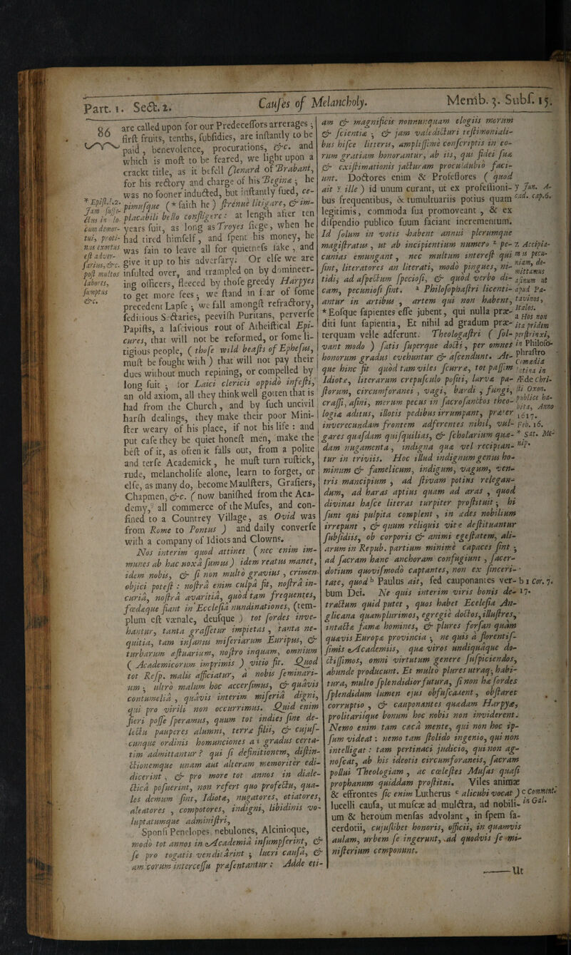 86 Jam fuff tim in lo¬ cum demor- tui-y proti- n;cs exortus eft adver- fariiis, &c. poft mult os laboresy fumptiis &c. Caufes of Melancholy. Mernb. Subf. 15. are called upon for our PredecefTors arrerages ^ firft fruits, tenths, fi^bfidies, are inflantly to be paid, benevolence, procurations, (f-c. and which is moft to be feared, we light upon a crackt title, as it befell Qcnard oi^Brabant^ for his redory and charge of his Begina-, he tint. was no fooner induclifed, but jnftanily fued, ce- f mu fane (* faith he) firdnue Utigarey flacabili hello conjligere: at length ^her ten years fuir, as long disTroyes fuge, when he had tired himfelf, and fpent his money, he was fain to leave all for quietnefs lake , and give it up to his adverfary^ Or elfe we are infulted over, and trampled on by domineer¬ ing olBcers, fleeced by thofe greedy Harpyes to get more fees •, we ftand in flar of fome precedent Lapfe ^ we fall amongfl rclradfory, fedidous S. daries, peevifli Puritans, perverfe am (fr magnificis nonnunouarn elogiis moritm ^ feientia *, ^ jam valtdiCluri t ejlimoniali^ bus hifee litteriSy ampltjfme cenfcriptis in co¬ rum gratiam honorantury ah tiSy (put fidei fua 0“ exiflimationis jabiuram procuidubio faci- Doftores enim & Profeflores ( quod ait y ille ) id unura curant, ut ex profeflioni- y Jun. A- bus frequentibus, 6c tumultuariis potius quarn legitimis, commoda fua promoveant , & ex difpendio publico fuum faciant incrementum. Id folum in votis loabent annul plerumque magifiratus , ut ah incipientium numero ^ pe- z Accipla- cunias emungant ^ nec multum interefi qui m u pecu- finty literatores an literatiy modo pinguesy ni- tidiy ad afpeflum fpcciofiy 0 quod verbo dt- aftnim ut canty pecunioft Jlnt, ^ Philojophaflri licenti- -apud Fa- antur in artibm y artem qui non habentjt^ivtnoSy redii,ousS.Ctaries, peeviin ,'urua.,>, .‘Eofque fap.entes effe jubent qui nulla prar- Papifts, a lafeivious rout of Aiheiftical Ep- dm 'unt Et mha ad gradura prtr-,, J«, that will not be reformed, or fome li- terquam vel e adferunt. rheotogajln ( igiom people, ( thofe mid heafts ofEphefttt, vttnt modo ) fmt frjerq.te doSt, ter emm « PMoje. •null be fought with ) that will not pay t\,tn\ho)ior,m grudttt evehmmr & afcendnnt. Jues without much repining, or compelled by ' tec fit qnod tamvtks fittrr^, tot pa U‘^ 'atina in long fuit . lor Laid c lends oppidb infeftiy, Idiocy liter arum crepufculo pofa i, larva pa-me chri. m old axiom, all they think well gotten that is' fiortm, ctreamforamt, vagt hard., fuagt, Ikoxon.^^ lad from the Church, and by fuch uncivil i cwj/i, mcrum peem w facrofaaths theo-!^-.^^^ larlh dealings they make their poor Mini-I logia aditusy illotis pedibus irrumpanty prater ber weary of his place, if not his life ; and j inverecundam frontem adferemes nihily vul-Feb.i6. put cafe they be quiet honeft men, make the ; gtires quafdam qutfqutltaSy & fcholanum qua- s^u Mi¬ di^ of it as often ic falls out, from a polite , dam nugamentUy indtgna qua vel rectpian- F* ’ ... . n . n r I I triviis. Hoc illud indignumgenus ho-* minim 0 famelicumy indigumy vaguwy ven- tris mandpium y ad ftivam potius relegan- durUy ad haras aptius quam ad aras , quod divinas hafee literas turpiter proftituit; hi [unt qui pulpita complent , in ades nobiltum irrepunt , 0 qnum reliquis vitc defiituantur [ubJidiiSy ob corporis 0 animi egefiateWy ali- arumin Repub. partium minime capaces fint ad facram hanc anchoram confugiunt, facer- dotium quovifmodb captantes, non ex finceri- • tatey quod ^ Paul US aity fed cauponantes ver- b i Cm 7. bum Dei. He quis interim viris bonis de- i7» traUum quid putet, quos habet Ecelejia An- glicana quamplnriwoSy egregie doHosy illufiresy intaSla fama homines, 0 plures forfan quam quavis Europa provinda • ne quis a florentif- flmis oyAcademtiSy qua viros undiquaque do- ctiffimoSy omni virtutum genere fufpiciendoSy abunde producunt. Et multo plures utraq-y hahi- turay multo fplendidiorfuturay [non hafordes fplendidum lumen ejus obfufeauent, obflaret uu pro Vtrut nort ocearrtmat. w,.„- corrapt.o caapoaames qaadam Harpy ieri poffe fperatmts, qmm tot ind.e, fine de- proUtaritqae honum hoc mhts non tnv.derent. . r Jr J n,.. , ■ r JSlemo enim tarn caca mentCy qm non hoc tp- fum videat: nemo tarn flolido ingenioy qui non intelligat: tarn pertinaci judicioy qui non ag- and rerfe Academick , he muff turn ruflick, rude, melancholife alone, learn to forget, or elfe, as many do, become Maulftcrs, Grafiers, Chapmen, 0c. ( now baniflied from the Aca¬ demy,- all commerce of the Mufes, and con¬ fined to a Countrey Village, as, Ovid was from Rome to Pontus ) and daily converfe with a company of Idiots and Clowns. PJos Interim quod attinet ( nec enim im- munes ab hac noxa fumus) idem reatus manety idem nobisy 0 [ non multo gravius , crimen ohjici potefl ‘ no fir d enim cfapa fay no fir a in- vuridy noflrd avaritiay quod tsot frequent,eSy foedaque [ant in Ecclefa nundinationeSy (tern- plum eft vaenale, deufque ) tot fordes inve- hantUTy tanta grajfetur impietas , tanta ne- qnitiay tarn infanus miferiarum EuripuSy 0 turharum afiuariumy nojiro inquamy omnium ( Academicorum imprimis ) yitio fa. Qmd tot Refp. malis affidatury d nobts feminari- ■um • ultra malum hoc accer[muSy 0 quavis contumelid , qudvis interim miferia digniy qui pro virili non occurrimus. ^giid enim fieri poffe fperamuSy quum tot indies [ne de- lellit pauperes alumniy terra [liiy 0 cujuf- cunque ordinis homunciones a t gradus certa- tim admittantiir ? qui [ defaitioneWy difan- ft . . ^ __ 0>i/» m admittantiir i qm It aejinmonem, ..y ^ HortemqHe mam L alteram memortt'er edi-\t,ofcat,jd, hts tdeottt creamforamts, facram J. • . > . __ — I itnUui 'Theolooiam . ac ccele res Alulas auafi dicerint , 0 pro more tot annos in diale- Hicd pofuerinty non refert quo profedtUy qua- les demum fanty Idiota, nugatoreSy otiatoreSy aleatores , compotoreSy indigniy libidinis vo- luptatumque adminifiriy Sponfi Penelopes nebulones, Alcinioque, wodo tot annos in (»/4cademia infumpferinty 0 fe pro togatis vendii drint j lucri caufay 0 am.coYum interceffu prafentttntur: Adde eti~ pollui Eheologiam , ac ccelefies Adufas quaf prophanum quiddam profatui, Vilcs animae & effrontes [c enim Lutherus alicubi vocat) c Comment. lucelli caufa, ut mufeae ad mulAra, ad nobili-*^^^’ um & heroum menfas advolant, in fpem fa- cerdotii, cujufabet honoriSy ofadiy in quamvis aulamy urbem fe ingerunt, ^ad quodvis fe mi- nifierium emponunt. .lU