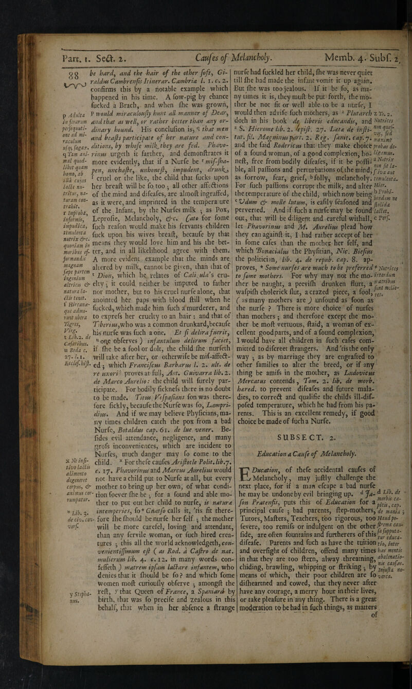 9 g be hard^ and the hair of the other foft^ GU raldmCambrenfis Jtinerar, Cambria /. i.cw2. confirms this by a notable example which happened in his time, A fow-pig by chance fucked a Brach, and when fhe was grown, p Adultd P would miraculoHjly hunt all manner of Dear^ infirariim and that Oi well, or rather better than any or- peijequuti- Jp^ary honnd* His conclufion is, ^ that men Tacutm' beajls participate of her nature and con- nfq-,fagax. ditions, by whofe milk,they are fed. Fhavo- qTm ani- rintts urgeth it farther, and demonftrates it md quod- ji^ore evidently, that if a Nurfe be mif-fha- hom^^at^ unhonefl, impudent, drmkjt ildilu'pis ^ cruel or the like, the child that fucks upon la6le TiH- her breaft will be fottoo ^ all other alFedions tritur,nd- the mind and difeafes, are almoft ingraffed, tiiramcon- it were, and imprinted in the temperature of the Infant, by the Nurfes milk • as Pox, nurfe had fucklcd her child, fhe was never quiet till fhe had made the infant vomit it up again. But fhe was too jealous. If it be fo, as ma¬ ny times it is, they muft be put forth, the mo¬ ther be not fit or well able to be a nurfe, I would then advife fuch mothers, as ^ Plutarch z To. 2. doth in his book de. liberis educandis, and ^’<trices^ ® S. Hierome lib. 2. *epifi. T.'J. Lata de tnjii-Plff tut. fil. Magninm jrnrt. 2. Reg. fanit, cap'. 7. and the faid Roderiem that they make choke probas de- of a found woman, of a good complexion, ho- neft, free from bodily difeafes, if it be pofh- ble, all paflions and perturbations o£the mind,/}^^^^, as forrow, fear, grief, folly, melancholy. For fuch paflions corrupt the milk, and alter the temperature of the child, which now being ^Vdnm cpr nzolle hit urn, is eafily feafoned and perverted. And if fuch a nUrfe may be found lahtt. I *lll J'l* I /'l znfo^mis, ’ Leprofic, Melancholy, c^c. fato for fome out, that will be diligent and careful withall, c Ptif. impudka, fuch reafon would make his fervants children let Phavorinus and A/, AtireliHs plead how timuhnu j^jg vvives breaft, becaufe by that I they can againft it, I ^had rather accept of her ^qmUm tn means they would love him and his the bet- | in fome cafes than the mother her felf, and morlbus ef- ter, and in all likelihood agree with them,' which ^onacialm the Phyfitian, Nic. Biefim jomandi-s A more evident example that the minds are. • • • • ■ '' magnam altered by milk, cannot be given, than that of tlggnim^ ^ which he, relates of Caligula s cru- altrkis & elty • it could neither be imputed to father the politician, lib. 4. de repub. cap. 8. ap¬ proves, * Some nurfes are much to be preferred q^utrkes to fome mothers. For why may not the mo- kterdm ther be naught, a peevifti drunken flurt, a natribus natiirala- nor mother, but to his cruel nurfe alone, that wafpifh cholerick flut, a crazed piece, a fool,^”rJ^'^^^ hkunet. anointed h^r paps with blood ftill when he f as many mothers are ) unfound as foon as fucked, which made him fuch a'murderer, and the nurfe ? There is more choice of nurfes Tint ubsra to exprefs her cruelty to an hair : and that of! than mothers; and therefore except the mo- Tigres, Tiberipu,who was a common drunkard,becaufe ther be moft vertuous, ftaid, a woman of ex- ^Ifb 2 de ^ fi delira fuerit, Ciefarlbiis ” obferves ) tnfantulum delirum faciet, u Beda c'. k fhe be a fool or dolt, the child fhe nurfeth 27./. I. will take after her, or otherwife be mif-affed- £,cclef.hiji. . which Francifeus Barb arm /. 2. ult, de re uxorV' proves at full, Ant, Guivarra lib, 2. de Marco Aurelio: the child will furely par¬ ticipate. For bodily ficknefs there is no doubt to be made. Titm F'efpafans fon was there¬ fore fickly, becaufe the Nurfe was (o, Lampri- dim. And if we may believe Phyficians, ma¬ ny times children catch the pox from a bad Nurfe, Botaldm cap. 61, de lue vener, Be- fides evil attendance, negligence, and many .grofs inconveniences, which are incident to Nurfes, much danger may fo come to the child. ^ For thefe caufes Ariflotle Polit,lib,j, c. 17, Phavorinm Marcm AurelimwouXA not have a child put to Nurfe at all, but every corpm., & mother to bring up her own, of what condi- animmeor- tionfoever fhe be •, for a found and able mo- umpatur. nurfe, is natura ^Lih.''. intemperies, {o*^ Guatfo cPih it, ftis fit therc- eie civ. can- fore fhe fhould be nurfe her felf • the mother will be more carefel, loving and attendant, than any fervile woman, or fuch hired crea¬ tures • this all the world acknowledgeth,c-(?» venientijfmum efi ( as Rod. a Caflro de nat. mulierum lib, 4. c, 12. in many words con- fcfTeth } matrem ipfam laShare infantem, who denies that it fhould be fo? and which fome women moft curioufly obferve • amongft the y sttpU- Queen of France, a Spaniard by ltd. birth, that was fo precife and zealous in this behalf, that when in her abfence a ftrange X Nekfi- tivo laCtU alimento degenmt cellent good parts, and of a found complexion, I would have all children in fuch cafes com¬ mitted to difereet ftrangers. And 'tis the only way • as by marriage they are engrafted to other families to alter the breed, or if any thing be amifs in the mother, as Ludovicus Merc at us contends, Tom, 2. lib, de morb, hared, to prevent difeafes and future mala¬ dies, to corred and qualifie the childs ill-dif- pofed temperature, which he had from his pa¬ rents. This is an excellent remedy, if good choice be made of fuch a Nurfe. SUBSECT. 2. Education a Caufe of Melancholy, EDucation, of thefe accidental caufes of Melancholy, may juftly challenge the next place, for if a man efcape a bad nurfe he may be undone by evil bringing up. dj^,dLtb.de fon Pratenfis, puts this of Education for principal caufe ; bad parents, ftep-raothcrs,V^ mmia j Tutors, Matters, Teachers, too rigorous, too Haudpo- fevere, too remifs or indulgent on the fide, arc often fountains and furtherers of this difeafe. Parents and fuch as have the tuition tk, inter and overfight of children, offend many times has mentis in that they are too ttern, alway threatning, chiding, brawling, whipping or ttriking • means of which, their poor children are fo -yerca. difheartned and cowed, that they never after have any courage, a merry hour in their lives, or take pleafure in any thing. There is a great modqation to be had in fuch things, as matters - - of