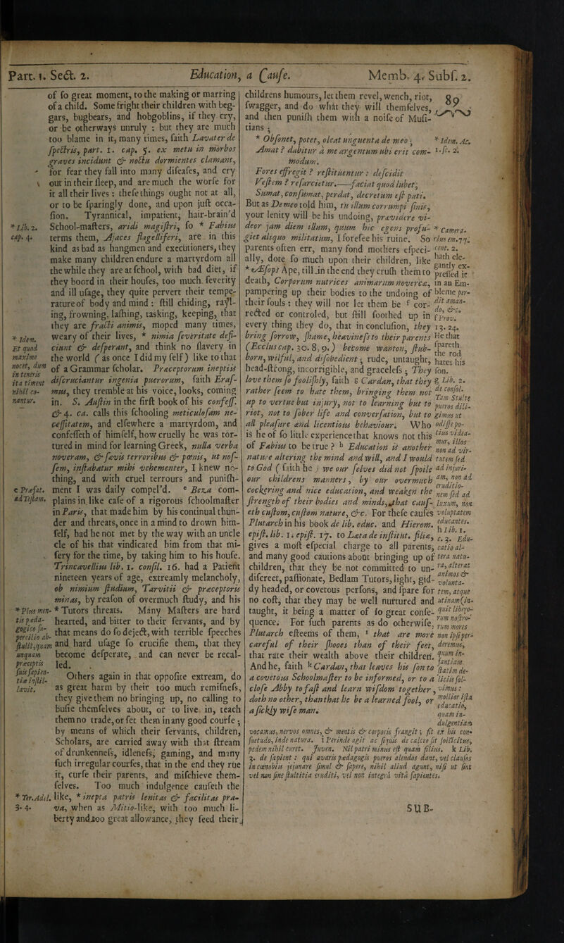 of fo great moment, to the making or marring of a child. Some fright their children with beg¬ gars, bugbears, and hobgoblins, if they cry, or be otherways unruly : but they arc much too blame in it, many times, faith Lavater de ffeEiris, part. i. cap, 5. ex metu in morbos graties incidnnt no^a derwientes clamant^ ' for fear they fall into many difeafes, and cry V out in their lleep, and are much the worfe for it all their lives: thefe things ought not at all, or to be fparingly done, and upon juft occa- fion. Tyrannical, impatient, hair-brain’d *Lih.2. School-mafters, aridi magifiri, fo * Fabim C4p. 4. terms them, jijaces fiagelliferiy are in this kind as bad as hangmen and executioners, they make many children endure a martyrdom all the while they are atfehool, with bad diet, if they boord in their houfes, too much, feverity and ill ufage, they quite pervert their tempe¬ rature of body and mind : ftill chiding, rail¬ ing, frowning, lafhing, tasking, keeping, that they are frabdi animis, moped many times, weary of their lives, * nimia feveritate defi- Etqund cmrit & defperant, and think no llavery in maxlme the world ( as once I did my felf) like to that nocstf dm ^ Grammar fcholar. Praceptorum ineptiis intemris ‘ r ■ u -r r it a timent dtfermtantur tngema pueremmy laitn hraj- nihil CO- mpUy they tremble at his voice, looks, coming mnm, in. 5. Aaftin in the firft book of his confejf. C^4. ca. calls this fchooling meticukfam ne- c^Jfitatemy and elfewhere a martyrdom, and confefleth of himfelf, how cruelly he was tor¬ tured in mind for learning Greek, nulla verba noveramy terroribm ^ pcenisy ut nof- fem, inftabatur mihi vehementery I knew no¬ thing, and with cruel terrours and punifh- c Trafat. ment I was daily compel’d. ® Bez.a com- adTejtam. plains in like cafe of a rigorous fchoolmafter in Parity that made him by his continual thun¬ der and threats, once in a mind to drown him¬ felf, had he not met by the way with an uncle cle of his that vindicated him from that mi- fery for the time, by taking him to his houfe. Trincavellim lib. i. confiL 16. had a Patient nineteen years of age, extreamly melancholy, cb nimium fiudiumy 'Tarvitii er praceptoris min as y by reafon of overmuch ftudy, and his ^ Vim mm-* Putors threats. Many Mafters are hard tU pgda- hearted, and bitter to their fervants, and by that means do fodejeft,with terrible fpeeches fiulityquam ufage fo crucifie them, that they mqmm bccomc dcfperate, _and can never be recal- pi'^eceptis led. . Others again in that oppofite extream, do Uvlt. 3S great harm by their too much remifnefs, they give them nobringing up, no calling to bufie themfelves about, or to live in, teach them no trade, or fet them in any good couffe • by means of which their fervants, children. Scholars, are carried away with that ftream of drunkennefs, idlenefs, gaming, and many fuch irregular courfes, that in the end they rue it, curfe their parents, and mifehieve them¬ felves. Too much indulgence caufeth the * Ter.Adtl. like, * inepta patris lenitas ^ facilitas pra- 3* 4* vuy when as Mitio-Wk^y with too much li¬ berty and Jtoo great allowance, they feed their. childrens humours, let them revel, wench, riot, o q fwagger, and do whit they will themfelves, and then punifli them with a noife of Mufi- tians ; * Obfonety potety oleat unguent a de meo s ^ idem. Ac. Amat ? dabitur a me argentum ubi exit com- modum. Pores ejfregit ? reflituentur: defeidit y'efiem ? refarcietur,——faciat quodluhety Sumaty confumaty perdaty decretum efi pati. But as 2)^ told him, tu ilium corrumpi jinisy your lenity will be his undoing, pravtdere vi- deor jam diem illumy quum hie egens profu- ^ camtrn^ giet altquo I forefee his ruine. So tlmem.'j'j, parents often err, many fond mothers efpeci- 2. ally, dote fo much upon their children, like *eAF^fops Ape, till Jn the end they crurti them to prelfc/k* death, Corporum nutrices animarnm novercay in an Ein- pampering up their bodies to the undoing of their fouls; they will not let them be f cor- redted or controled, but ftill foothed up in every thing they do, that inconclufion, they 19.24. bring forrow, jhamCyheavinefsto their parents He that (Ecclus cap. 30. 8,9.) become “wantony flub- borny wilfuly and difobedient • rude, untaught, haws^his head-ftfong, incorrigible, and gracelefs ^ They fon. love them fo foolifllyy faith g Car dan y that they g 2. rather feem to hate them, bringing them not up to vertus but injurpy not to learning but to pums^dilL rioty not to Jober life and converfatioriy but to gimmut all pleafure and licentious behaviour. Who odijjepo- is he of fo little experience that knows not this of pabitis to be true ? ^ Education ii another J/,., nature altering the mind and willy and 1 would tutemfed to God ( faith he ) we our [elves did not fpoile ^dinjuri- our childrens manners y by our overmuch cockering and nice educatioHy and weaken the flrengthof their bodies and minds, jhat cauf- luximy non. eth cuflomycuflom nature, cTc. For thefe cauleS voluptatem Plutarch in his book de lib. educ, and Hierom. epifl, Itb. I; epifl. 17. to Lata de inflitHt. fllia, gives a raoft cfpecial charge to all parents, cutiod- and many good cautions about bringing up of ^du- children, that they be not committed to un- difcreet,paftionate, Bedlam Tutors, light, gid- Tolmt dy headed, or covetous perfons, and fpare for tem, atqne no coft, that they may be well nurtured and utimmQn- taught, it being a matter of fo great confe- qucnce. For fuch parents as do otherwife. Plutarch efteems of them, ‘ that are more non ipflper- careful of their jhooes than of their feet, deremm, that rate their wealth above their children, And he, faith '^Cardan, that leaves his fon to a covetous Schoolmafler to be informed, or to a ikiisfol- clofe Abby tofafl and learn wifdom together, : doth no other, than that he be a learned fooL or aflckly Wife man, dnlgentiam vocamiiSy mrvos ommsy^ mentis & corporis frnngit; ft ex his con* fuetiidoy inde natura. i Verinde agit ac fijitis de edeeo fit jollicitus, pedem nihil curet. Juven. Nilpatri mintis eft quam filins. k Lib. 3. de fapient: qui avaris padagogis pneros dendos dant,vel claufos incoenobiis jejunare fmul & fapere, nihil diud agimt, nifi at (int vel non [me flultitia truditi, vel non integrii vitii fapientes. SUB.