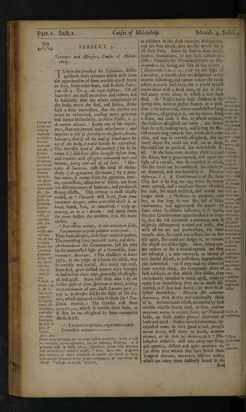 90 SUB.SECT. 3- Terrours and jijfrights^ Cmfes of Melan¬ choly, 1 Teiror & mttM rna.- ximt ex T' ZJlly in the fourth of his ^ufculans^ diftin- guifheth thcfe terrours which arife from the apprehcnfion of forae terrible objed heard or fcen, from other fears, and fo doth Tatri- tim lib. 5. Tit 4. de regis infiitut. Of .all fears they are moft pernitious and violent, and fo fuddainly alter the whole temperature of the body, move the foul, and fpirits, ^ ftrike fuch a deep impreffion, that the parties can never be recovered, caufing more grievous and fiercer Melancholy, as Felix Plater^ c. 3. de mentis alienat, ^ fpeaks out of his experi- ... ence, than any inward caufe whatfoever : and improvifo imprints it felf fo forcibly in the fpirits^ brain j aycidentes humoursthat if all the mafsof blood were let ^mmcm tout of the bodyit could hardly be extraUed. movent., v.t This horrible l^nd of Melancholy ( for fo he fplritm terms it) had been often brought before him, nmquum troubles and affrights commonly men and ^gSorm- y^tmg and old of all forts, * Her- quemtlan- cules de Saxonia, calls this kind of Melan- choUm choly (^ab agitatione fpirituum ^ by a pecu- tenorfa- jj^j. name, it comes from the agitation, moti- contradion, dHatationoF fpirits, not from terna caufn any diftemperature of humours, and produceth fft. Jm- ftrong effeds. This terrour is moft ufually Tjeffio tarn caufed, as Plutarch will h ivc, from fame Yp?rltlbm ^^^tnent danger, when a terrible obje6l is at himori- hand, heard, feeri, or conceived, « truly ap- biifqiie ce- pearing, or in a ° dream : and many times nbri, lit tije fudden the accident, it is the more extraSia. • violent. guinea * Stat terror ammts, & cor attomtum jaht, malfa, agre Pavidume^ue trepidis palpitat <venis jecur. exfrimn- rphgjj. foyjg affright, their heart amazed quakes, ])onndA^'^ The trembling Liver pantsith’yeins, andakes. ffecies me- jirthemedortts the Grammarian, loft his wits lanchollx by the unexpeded fight of a Crocodile, Lau- rentiwy. demelan. PThe MalTacre ax. Lions 1572. in the reign of the ninth, was fo terrible and fearful, that many ran mad, fome died, great-bellied women were brought to bed before their time, generally all affright- Traci de and^agaft. Many lofe their wits q by the melai ’cap. fudden fight of fome fpetlrum or devil, a thing 7. 8. very common in all ages, faith Lavater part, i. non ah in- ^ap, 9. as Oreftes did Jat the fight of the Fu~ tempene, which appeared to him in black (as * Pau- tlone! di- fanias records ) The Greeks call them latatione, wliich fo terrifie their fouls, or contraBi- jf they be but affrighted by fomc'counterfeit & devils in jeft, m Tib. de — j. pi^gyl tre Intenebris metuunt frequenter oblata rni- hi, omnes exercens, ziros jii- venes, pe¬ nes. fort. & ’virtut. int, atque omnia ceecis Alex, prx- ^ ^ . . .^ (ertirn ineunteperlculo, ubl res prope adfimt terribiles., v\Fit a vifl- one horrenda., revei'a apparent e, vel per infomnia, Platerus, o A painters wife in Bafil, 1600, Somniavlt filium hello mortuum, znde Melancholica confolari noluit. * Senec. Here. Oet. ]p Huarta pars comment, de Statii religionk in Gallia fub Carolo. p. ^72. <] Ex occiirfu d.vmoniim aliqui furore corripiuntur, &• experientia no- tum eff. ^ Lib, 8. in Arcad, f Lucret,. as children in the dark conceive Hobgoblins, and are fore afraid, they are the worfe for it all their lives. Some by fudden fires, earth¬ quakes, inundations, cr any fuch difmal ob- jeds: Themifornho. Phyfician fell into an Hy¬ drophobia, by feeing one fick of that difeale : (^Diofeorides 1.6. c. IP,.) or by the fight of a monfter, a carcafe, they are difquieted many months following, and cannot endure the room where a coarfe hath been, for a world would not be alone with a dead man, or lye in that bed many years after, in which a man hath died. At >■ 'Bafil a many little children in the ^ fpringtime, went to gather flowers in a med- dow at the towns end, where a malefador hung concur-1 in gibbets, all gazing at it, one by chance flung rentes, &c^ a ftone, and made it ftir, by which accident, tnxfla & j the children affrighted ran away one flower than the reft, looking back, and leeing the ftir- rediitper red carcafe wag towards her, cried out it came dies aii- after, and was fo terribly affrighted, that for qnot vexa-^ many dayes fhe could not reft, eat or fleep, fhe could not be pacified, but melancholy -puter. ’ ed, ^In the fame town another child Altera the Rhine, faw a grave opened, and upon the tranf-Rbe- fight of a carcafe, was lb troubled in that Ihe could not be comforted, but a little af- pUhrum ter departed, and was buried by it. Platerus recens aper- obfiervat, /. i. A Gentlewoman of the fame tnw, vidit City faw a fat hog cut up, when the intrals were opened, and a noyfome favour offended . her nofe, Ihe much mifliked, and' would not verfa pu- longer abide : a Phyfician in prefence, told tavit earn her, as that hog, fo was jfhe, full of filthy ^°care,poft ’ H paucos dies excrements, and aggravated the matter by fome other loathfome inftances, in fo much, ximo fepuU this nice Gentlewoman apprehended itfo deep- chrocollo- ly, that Ihe fell forthwith a vomiting, was fo mightily diftempered in mind and body, thaxpiJ^yfi^ with all his arc and perfwafions, for (ovat prxteriens, months after, he could not reftore her to her metuebat m felf again, fhe could not forget it, or removefi^f jytlu- the objed out of her fight. Idem, Viawyeaxi-^f^^ff not endure to fee a wound opened, but they unde me- are offended • a man executed, or labour of lancholka. any fearful difeafe, as pofteffion, Appoplexies,/^'^'*’/’^’* one bewitched : ^orif they read by fome terrible thing, the fymptomes alone of vit. via-' fuch a difeafe, or that which they diflike, they terus,^ are inftantly troubled in mind, agaft, ready to Subitm apply it to themfelves, they are as much dif- f^^gp^ata quieted, as if they had feenit: or were fo af-leBio, feded themfelves, Hecatas fibi videntur fiomniare, they dream and continually think of it. As lamentable effeds are caufed by fuch terrible objeds heard, read, or feen, auditus maximos motus in cor pore facit, as Plutarch u Lib.de holds, no fenfe makes greater alteration of body and mind : fudden fpeech loraetimes, un¬ expeded news, be they good or bad, pravifia minus oratio, will move as much, animum obruere, dr de fiede fiuci dejicere, as a * Phi-x-Tnod. lofophcr obferves, will take away our fleep, Prodromtu and appetite, difturb and quite overturn us. Let them bear witnefs that have heard thofe Tragical alarums, out-cryes, hideous noifes, which ^re many times fuddenly heard in the dead 1