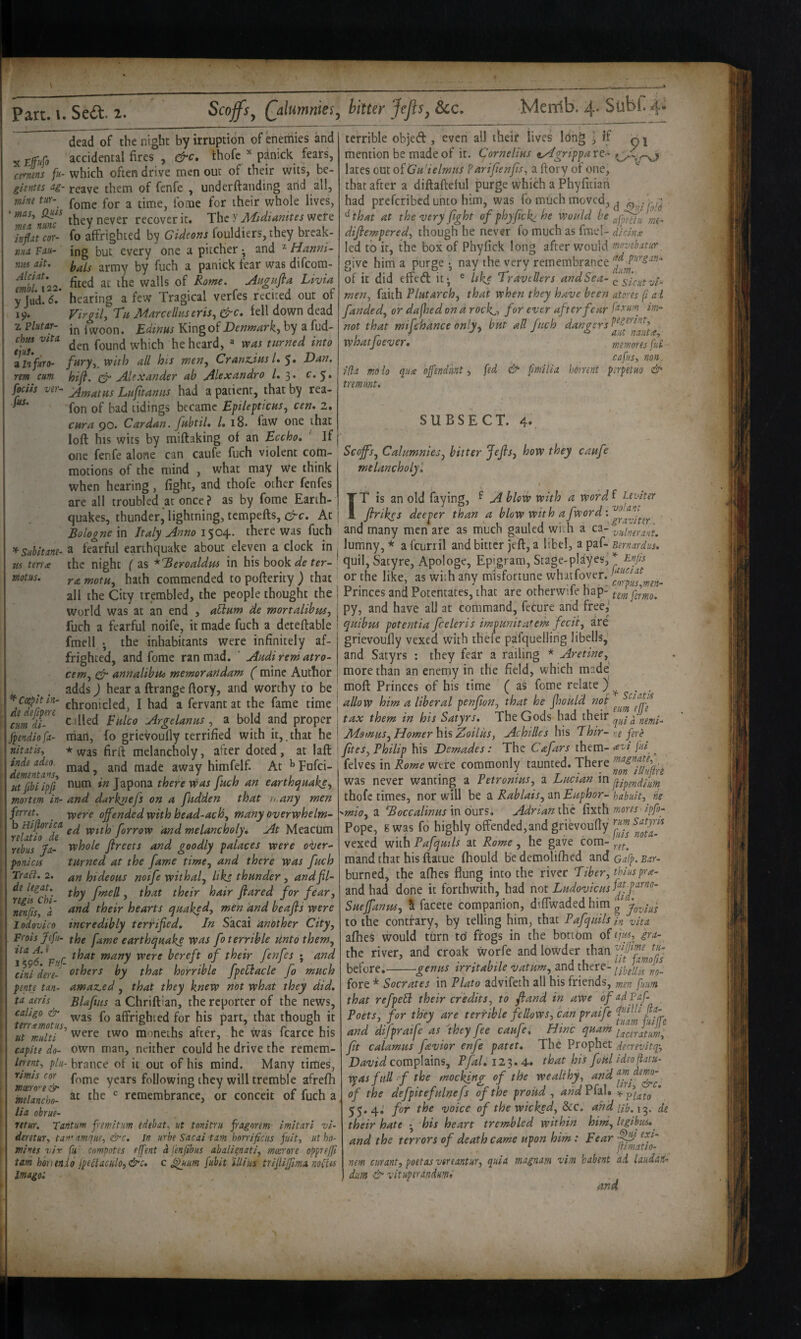 dead of the night by irruption of ^etriies and accidental fires , tfrc* thofc ^ pdnick fears, which often drive men out of their wits, be¬ reave them of fenfe , underftanding arid all, fomc for a time, fome for their whole lives, they never recover it. The y Udidianites were fo affrighted by Gideons fouldiers, they break¬ ing but every one a pitcher •, and ^ Hanni- bals army by fuch a panitk fear was difeom- fited at the walls of Rome, jiugufta Livia hearing a few Tragical verfes recited our of Virgil, Tn Marcellaseris, drc, fell down dead in I woon. Edinus King of Denmark, by a fud- den found which he heard, ^ was turned into zlnfuro’ fary,_ with all his men, Cranzdas L 'y* Dan. rem cum hifl. Alexander ab Alexandra /. 3. r. 5. fecils ver^ Am at as La fit an us had a patient, that by rea- fon of had tidings became Epileftietts, cen, 2, cura 90. Cardan, fubtil, /. 18. faw one that loft his wits by miftaking of an Bccho, ' If one fenfe alone can caufe fuch violent cotti- motions of the mind , what may We think when hearing, fight, and thofe other fenfes are all troubled at once ? as by fome Earth- Scojfs^ Qalumnies^ hitter J^flSy See, Merrib. 4- StlbC 4. X ctymns fu- gientes a,g- mine tur-^ ‘ mas, Q^is mea nunc infiat cor¬ nua Fau- nm ait. Alciat. embl. 122. y Jud. 6. 19. z Plutar- chm vita tjuS terrible objed , even all their lives Icing ^ if q j mention be made of it. Cornelias ^grippaxt- lates out of Gu'ielmus Parifienfis, a ftory of one, that after a diftafteful purge which a Phyfitiari had preferibed unto him, was fo much moved, ^ '^ that at the very fight of phyfickj he would be difiempered, though he never fo much as fmel- didiLe led to it, the box of Phyfick long after would mnvebatur, give him a purge • nay the very remembrance of it did effed it* ® like Travellers andSea- ^ men, faith Plutarch, that when they have been atores (i a t funded, or dafhed on a rock^, for ever after fear perum im- not that mifehance only^ hut all fuch whatfoever, memoresfui cafus, non. ilia moio qua ojfendmt, fid & fimilia h6rnnt pfpetuo & tremimt. SUBSECT. 4. Scoffs, Calumnies, hitter Jefis, how they caufe melancholy'. t TT is an old faying, f A blow with a word f Uviter fir ikes deeper than a blow with afword'.’^^Jff^!^^^ quakes, thunder^ lightning, tempefts, At > . . . ^ .gravmr Bologne in Italy Anno 1504. there was fuch and many men are as nriuch gauled with a ca- vulnerant. ^suhitane- a fearful earthquake about eleven a clock in , lumny,* afcurril and bitter jeft, a libel, a paf- tma the night ( as ^Beroaldm in his book de ter- ' quil, Satyre, Apologe, Epigram, Stage-pldyes, Fnjts ramotu, hath commended topofterity; that or the like, as with any misfortune whatfoyer.^J^^^^ all the City trembled, the people thought the | Princes and Potentates, that are otherwife hap- World was at an end , aPtum de mortalibpss, j Py? and have all at command, feture and free, fuch a fearful noife, it made fuch a dcteftable 1 ^uibus potentia fceleris impunitatem fecit, are motus. fmell ; the inhabitants were infinitely af¬ frighted, and fome ran mad. ' Audi rem atro- cem, Cu annalibna memorartdam ( mine Author adds) hear a ftrange ftory, and worthy to be grievoully vexed with thefe pafquellirig libells,' and Satyrs ; they fear a railing * Aretine,^ more than an enemy in the field, which made moft Princes of his time ( as fome relate } auusy near a iiraiigc noiy, aim wviuiy lu uc . ^ Hxpitin- chronicled, I had a fervant at the fame time j allow him a liberal penfion, that he fiwuld not tax them, in hit StAtws. The Gods had their ^ Sc I at is :um'di- c illed Fulco Argelanus , a bold and proper | tax them in his Satyrs. The Gods had their pendiofa- niart, fo grievoully terrified with it,, that he i Momus, Homer his Zoilus, Achilljs y\s Thir-ne fere itatis, ★ was firft melancholy, after doted, at I aft '' ” ’’ At ^pofei- Imenfans ^'^^7 himfelf. tfibiipfi otim Japona there was fuch an earthquake, nortem in- and durknefs on a fudden that n.any men met. ^ xoere offended with bead-ach, many Overwhelm- \utfo^de wtth forrow and melancholyi At Meacum ebus fa- whole fireets and goodly palaces were over¬ turned at the fame time, and there was fuch an hideous noife withal, Uks thunder, and fil¬ thy fmell, that their hair flared for fear, and their hearts quakpd, men knd beafis were __ incredibly terrified. In Sacai andther City, h-ois ftfu- the fame earthquake was fo terrible Unto them, 5* FnC ^any were bereft of their fenfes • and uni dere- others by that horrible fpeliacle fo much mte tan- amazed, that they knew not what they did. \a aeris Blafeus a Chriftian, the reporter of the news, ^aligo & ^2^5 affrighied for his part, that though it ':err.t motus, ^ . r ^ t ■ r °i.' Ht multi two moneths alter, he was Icarce nis :apite do- own man, neither could he drive the remem- lennt, plu- brance of it out of his mind. Many times, umis cor years following they will tremble afrefh >onicis Tra6l. 2. dc legat. regh Chi- nenfts, a lodovico at the remembrance, or conceit of fuch a moor O'e &■ mlancho- Ma obrue- retur. Tantum fremitum edebat, ut tnnitru fragorem imitari vi- ieretur, tan'amque, in urbe Sacai tarn horrificus fuit, ut ho¬ mines vir fu' compotes effent a I enfib us abali^nati, moorore opprefii lam hbtnnid jpeflaculo,&c. c ^uum fubit 'illius trijlijfima nofiu Imagol fites, Philip his Demades: The Cafars them- . felves in Rome were commonly taunted. There ' was never wanting a Petromus, a Lucian m jup^fidium thofc times, nor will be a Rablais, an Euphor- habult, iie ^mio, a Boccalinus in burs. Adrian the fixth mores'ipfo- Pope, g was fd highly offended,and grievoully ^^ou!^ vexed with Pafqmls at Rome, he gave com- m'and that his ftatue fhould be demolilhed and oafp. Bar- burned, the alhes flung into the river Tiber, thinspra- and had done it forthwith, had not Ludovicusfyj.y^^' Sueffanus, 5 facete companion, diffwadedhim g joyiui to the contrary, by telling him, that Pafquils in vita afhes would turn to frogs in the bortbm of fim, gra- thc river, and croak worfe and lowder than before^-genus irritabile vatum, and there- ”5. fore * Socrates in Plato advifeth all his friends, men [mm that refpeH their credits, to fiand in awe of adPaf- Foils fer they are “rj-ihle feSowt cat, praife and dtfpraije as they Jee cauje, time quam fit calamus fevior enfe patet. The Prophet derrevitq^ David complains, Pfal. 123.4. that his foul Ideoytu- vpas full f the mocking of the wealthy, an‘d‘ff^. of the defpit efninefs of the proud , andP^^\* 55.4,' for the voice of the wicked, dec, undul^ie^, de their hate • his heart trembled within him, legibws,^ and the terrors of death came upon him: Fear nem curant, poetasvereantur, quia magnam vim babent ad laud&H” dm & vituptrandumt and 1-- >•