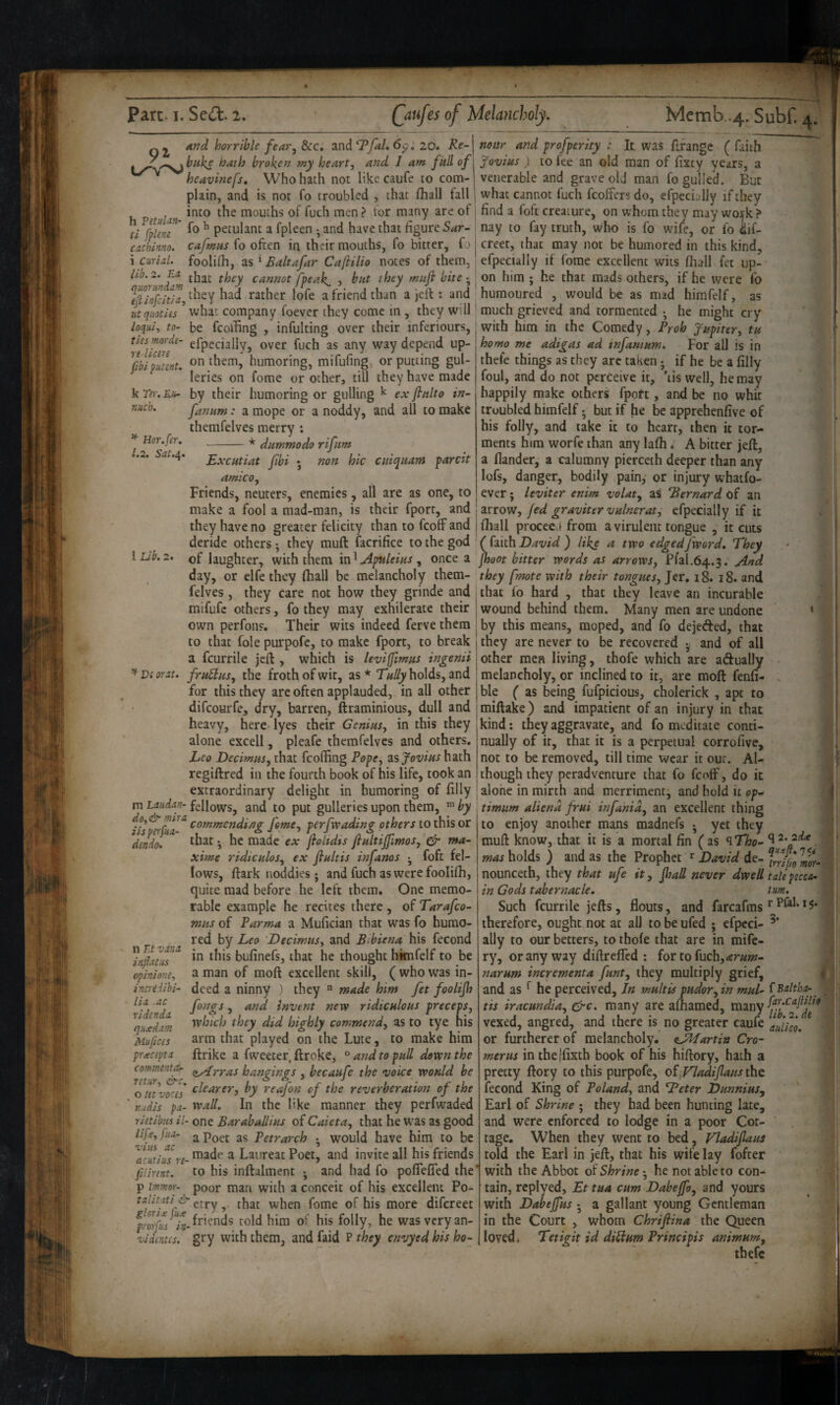 And horrible fearj See. and Ty^/. 6p.'20. R biiks hath broken my heart, and / am full Re- my heart, ana, 1 am full of heavinefs. Who hath not like caufe to com¬ plain, and is not fo troubled , that lhall fall into the mouths of fuch men ? tor many are of fo ^ petulant a fpleen and have that figure 5<ir- cafmiis fo often in their mouths, fo bitter, fo foolifii, as * Baltafar Cafiilio notes of them. h Petulan- tl fplem cachinno. i Curid. lib. 2. Ex cannot fpeak^ , but they muji bite ^flinfedix, rather lofe a friend than a jeft: and utqiioties ’ what company foever they come in , they will loqui, to- be fcoiUng , infulting over their inferiours, \Tume^' ^P' fibifJnnt. on them' humoring, mifufing, or putting gul- leries on fome or other, till they have made k TV)-. Eu- by their humoring or gulling ^ ex finlto in- nueb. fanitm: a mope or a noddy, and all to make themfelves merry : -* dummodo rifum Excutiat Jibi ; non hie cniquam pardt ^ Hor.fer. 1.2. Sut.i^. amico. 1 Lib, 2, dendo. Friends, neuters, enemies, all are as one, to make a fool a raad-man, is their fporr, and they have no greater felicity than to feoff and deride others • they muft facrifice to the god of laughter, with them in' Apttlems , once a day, or clfe they (hall be melancholy them¬ felves , they care not how they grinde and mifufe others, fo they may exhilerate their own perfons. Their wits indeed ferve them to that foie purpofc, to make fport, to break a feurrile jeft , which is levifimus ingenii ^ Vi orxt. frubbus, the froth of wit, as * Tally holds, and for this they arc often applauded, in all other difeourfe, dry, barren, ftraminious, dull and heavy, here- lyes their Genius, in this they alone excell, pleafe themfelves and others, Leo Decimus, that fcoffing Pope, asjovius hath regiftred in the fourth book of his life, took an extraordinary delight in humoring of filly m Lxudan- fellows, and to put gulleries upon them, by feme, perfwading others to this or ■ that • he made ex foltdis fiultijfmos, ^ ma- xim^e ridtculos, ex flultis infanos ^ foft fel¬ lows, ftark noddies j and fuch as were foolifh, quite mad before he left them. One memo¬ rable example he recites there, of Tarafeo- mtis of Parma a Mufician that was fo humo¬ red Leo 'Decimus, and B-biena h\s fecond in this bufinefs, that he thought hknfelf to be a man of moft excellent skill, ( who was in¬ deed a ninny ) they “ made him fet foolifh fongs, and invent new ridiculous preceps, which they did highly commend, as to tye his arm that played on the Lute, to make him ftrike a fweeter, ftroke, ^ and to pull down the commentiU ^yyas hangings , becaufe the voice would be out^ores dearer, by reafon of the reverberation of the rudis px- wall. In the like manner they perfwaded rietibus il- one Baraballius of Caieta, that he was as good lijf, jjix- a Poet as Petrarch • would have him to be Veutius^e- ^ Laureat Poet, and invite all his friends filirint. to his inftalment and had fo pofiefled the P immo>y poor man with a conceit of his excellent Po- erry, that when fome of his more difereet friends told him of his folly, he was very an- vidintes. gry with them, and faid P they envyed his ho- 11 Et vxnx hifixtiis op ini one, inaedihi- lix ac ridtndx qiixdxm 2\riufces pwtciptx mar and profperity : It was ftfange ( faith , fovius ) to fee an old man of fixty years, a venerable and grave old man fo gulled. But i what cannot fuch fcoffers do, efpecijlly if they 1 find a foft creature, on whom they may work ? nay to fay truth, who is fo wife, or fo iif- j creer, that may not be humored in this kind, ; efpecially if fome excellent wits fhall fet up- on him ; he that mads others, if he were fo humoured , would be as mad himfelf, as ' much grieved and tormented he might cry with him in the Comedy, Proh Jupiter, tu homo me adigas ad tnfanium. For all is in thefe things as they are taken j if he be a filly foul, and do not perceive it, ’lis well, he may happily make others fport, and be no whit troubled himfelf • but if he be apprehenfive of his folly, and take it to heart, then it tor¬ ments him worfe than any lafti ♦ A bitter jeft, a flander, a calumny pierceth deeper than any lofs, danger, bodily pain, or injury whatfo- ever; leviter enim volat, as Bernard of an arrow, fed graviter vainer at, efpecially if it jfliall procee -from a virulent tongue , it cuts David) like a two edged [word. They fhaot bitter words as arrows, Pfal.64.3. And 'they fmote with their tongues, Jer, 18. 18. and , that fo hard , that they leave an incurable I wound behind them. Many men are undone • I by this means, moped, and fo dejeded, that I they are never to be recovered ^ and of all 'Other men living, thofe which are adually - ; melancholy, or inclined to it, are moft fenfi- . jble ( as being fufpicious, cholerick , apt to imiftake) and impatient of an injury in that I kind; they aggravate, and fo meditate conti¬ nually of it, that it is a perpetual corrofive, not to be removed, till time wear it our. Al¬ though they peradventure that fo feoff, do it alone in mirth and merriment j and hold it op-^ timum aliend frui infanid, an excellent thing to enjoy another mans madnefs • yet they muft know, that it is a mortal fin ( as q Tho- *12. 2^ mas holds ) and as the Prophet ^ David de- nounceth, they that ufe it, fialL never dwell talepecca- in Gods tabernacle, turn. Such feurrile jefts, flouts, and farcafms therefore, ought not at all to be ufed j efpcci- ally to our betters, to thole that are in mife- ry, or any way diftreffed : fortofuchj^r^w- narum incrementa funt, they multiply grief, » and as ^ he perceived, Jn multis pudor^in mul- ^Balthx-^ tis iraemdia, &c. many are afliamed, vexed, angred, and there is no greater caufe aulico. or furtherer of melancholy. ^JHartin Cro- merits in the|fixth book of his hiftory, hath a pretty ftory to this purpofe, of Vladiflaus the fecond King of Poland, and Teeter Dunnius, Earl of Shrine ; they had been hunting late, and were enforced to lodge in a poor Cot¬ tage. When they went to bed, VladifUus told the Earl in jeft, that his wife lay fofter 1 with the Abbot of Shrine • he not able to con¬ tain, rcplyed, Et tua cum Dabeffo, and yours with Dabejfus •, a gallant young Gentleman in the Court , whom Chriflina the Queen loved, Tetigit id diUum Principis animum, thefe