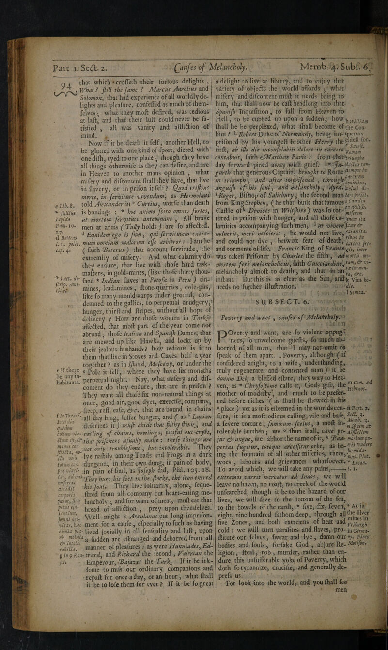 94 e Lib. 8. ^ Tullius Lepido Turn. 10. 27. d Botenis 1.1, polit ^ I net. de fcrip. Am ric.e.' e Tf there he any in¬ habitants. ClnToxxi'i. Interdiii qtiidm collnm thi- Ttiim m i>i.'{s con , JiriCliij no- clu vt 'o totum cor- p;is vinci- tu’i\ ad has mijhias accidit corporis footor, fin- pit iis e'ju- iantiuw, fomni brc- vitas-) b^c oMnia pla¬ ne mhfh & intole- rabilia. g 9 Rha- jiS. that which' croflTeth their furious delights , what ? fiill the fame ? Marcus Aurelius and Solomon^ that had experience of all worldly de¬ lights and pleafure, confeflcd as much of them- felves • what they moft defired, was tedious at laft’ and that their lull could never be fa- tisfied , all was vanity and afflidion of mind. ^ Now if it be death it felf, another Hell, to be glutted with one kind of Import, dieted with oncdifh, tyed to one place though they have all things otherwife as they can defire, and are in Heaven to another mans opinion , what mifery and difcontcnt fliall they have, that live in fiavery, or in jirifon it felf? Quad trijlius mortCy in fervitute vivendum, as Hermolaui told Alexander in ® Curtius^ worfe than death is bondage : * hoc animo fcito omnes fortes^ Ht mortefri fervituti anteponant , A.11 brave men at arms (Tally holds) are fo affeded. ^ Eqiiidem ego is <pui fervltutem extre¬ mum omnium malorum ejfe arbitror: I am he ( faith totems) that account fervitude, the extremity of mifery. And what calamity do they endure, that live with thofe hard task- mafters, in gold-mines, (like thofe thirty thou- fand * Indian (laves at Votofa in Veru) tin- mines, lead-mines, ftone-quarries , cole-pits, like fo many mouldwarps under ground, con¬ demned to the gallies, to perpetual drudgery,' hunger, thirft and (dripes, without all hope of delivery ? How are thol^e women in Turkic alfeded, that moft part of the year come not abroad ^ thofe Italian and Spantfh Dames, that are mewed up like Hawks, arid lockt up by their jealous husbands ? how tedious is it'to them that live in Stoves and Caves half ay-ear together ? as in IJland, Mofcovy, or under the « Pole it felf, where they have fix moneths perpetual night. Nay, what mifery and dif- content do they endure, that are in prifon ? They want all thofe fix non-natural things at once, good air, good dyet, exercife,compaiiy, fleep, reft, eafe, that are bound in chains all day long, fuffer hunger, and ( as f Lucian defcribes it j mufi abide that filthy fiink,, and ratling of chains, bowlings, pitiful out-cryis, that prifoners ufually make : thefe things are not only tronblefome , but intolerable. They lye naftily among Toads and Frogs in a dark dungeon, in their own dung, in pain of body, in pain of foul, as Jofeph did, Pfal. 105. 18. They hurt his feet in the flocks, the iron entred his foul. They live folitarily, alone, feque- ftred from all company but heart-eating me¬ lancholy *, and for want of meat, muft eat that bread of afflidion , prey upon themfelves. Well might S Arculanns put long imprifon- ment for a caufe, efpecially to fuch as having lived jovially in all fenfuality and luft, upon a fudden are eftranged and debarred from all manner of pleafures: as were Hunniades, Ed¬ ward, and Richard the fecond , Talerian iht Emperour, the Turkt he irk- forae to mifs our ordinary companions and repaft: for once a day, or an hour, what (hall it be to lofe them for ever ? If it be fo great a delight to live at liberty, and to enjoy that variety of objeds the world affords • what mifery and difcontent muft it needs bring to him, that fhall now be caft headlong into that Spanijh Inquifition, to fall from Heaven to Hell, to be cubbed up upon a hidden, how (liall he be perplexed, what (hall become of the Con- him ^ ^ Robert Duke of Normandy, being im- querors prifoned by his youngeft brother Henry firft, ab illo die inconfolabili dolore in carccre * contabuit, faith (sJMatthew Paris : from rhatV)7«wp^o day forward pined away with grief. * Ju-'diictus tav- furth that generous Captain, brought to • • ; j r. • - T j 1 fcirctrem in triumph, and after mpnjoned , ^ist-ough anguifij of his foul, and melancholy , dyed.animi do- ^ Roger, Bifhop of Salisbury, the fecond man/sri’/mVY. from King (he that built that famous Caftle of*^ Devices in WiltJJhre) was fo tor-' tured in prifon with hunger, and all thofe ca-jg;^^^ itz lamities accompanying fuch men, ^ ut viverefmt & noluerit, mori nefcierit , he would not live, calamiu- and could not dye , betwixt fear of death, and torments of life. Francis King oi France git, inter was taken Prifoner by Charles the fifth , ad mortis me- mortern fere melancholicGuicciardine\I^^->'^'^i'' melancholy aimoft to death, and that in an^'^ inftant. But this is as Clear as the Sun, and k vies needs no further illuftration. die. ; i’ , 1 senecd.^ SUB SECT. 6. Poverty and want , caufes of Melaitcholy. ^ Poverty and want, are fo violent' oppug-'. ners, fo unwelcome guefts,* fo much ab¬ horred of all men, that ’I may nor omit ti9 fpeak of them apart, . Poverty, although ( if confidered aright, to a wife, underftanding, truly regenerate, and contented man) it be donum Dei, a bleffed eftate, they way to Hea- ven, as ™ Chryfoflome calls it, Gods gift, the mother of modefty‘, and much to be prefer¬ red before riches ( as (hall be (hewed ih his ^ place ) yet as it is efteemed in the worlds cen- n Part. fure, it is a moft odious calling, vile and bafe, a fevere torture, fummum. fcelus, a moft in- ^ tolerable burthen; we ° fhun it all, cane pe- dJ^cilem jus efr angue, we abhor the name of it, * morbum n- pertas fugitur, totoque arceflltur orbe, as is traders ing the fountain ot all other miferies, woes , labours and grievances whatfoever. ^ Lucan. extremos currit mercator ad Indos, we will leave no haven, no coaft, no creek of the world unfearched, though it be to the hazard of our lives, we will dive to the bottom of the fea, to the bowels of the earth, * five, fix, feven,^As in eight, nine hundred fathom deep , through alU^ five Zones, and both extreams of heat and Lriburgh cold : we will turn parafites and (laves, pro- jnGfm^i- ftitute our felves, fwear and lye , damn our >7. Pines bodies and fouls, forfake God , abjure Re- Morifon. ligiou, fteal, rob , murder, rather than en¬ dure this unfufferable yok? of Poverty, which doth fo tyrannize, crucifie, and generally de- prefs us. • , For look’into the world, and you fliall fee men {