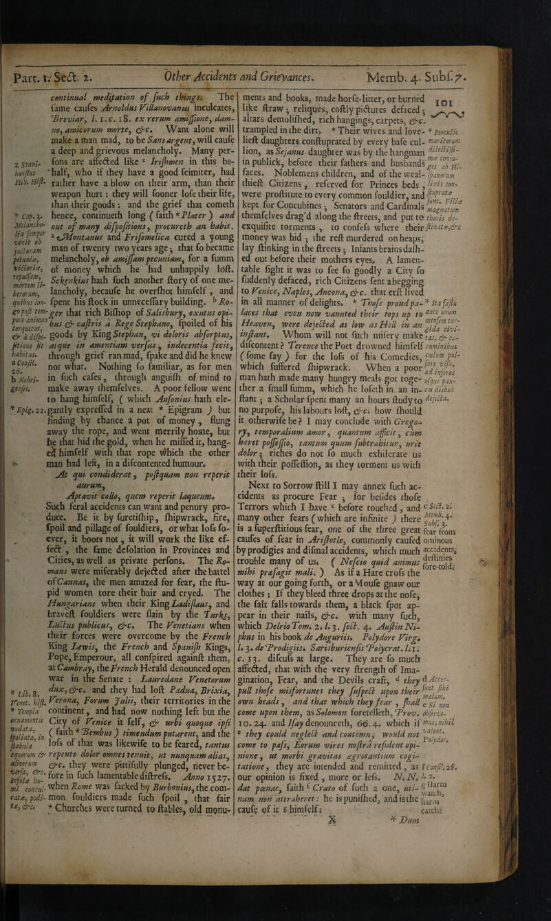 a Confil. 2(5. b tiitbri- genjis. contimal meditation of fuch things. The lame caufes Arnoldus Villanovanm inculcates, breviary L i.c. i8. ex rernm amiponCj dam- no, amkorum morte, Want alone will make a man mad, to be Sans argent-, will caufe a deep and grievous melancholy. Many per- z smU l^ons are affeded like ^ irtjhmen in this be- iwps * half, who if they have a good fcimitcr, had nib. Hift. rather have a blow on their arm, than their weapon hurt; they will fooner lofe their life, than their goods: and the grief that cometh ca^. 3. hence, continueth long ( faith * Plater ) and peUncho- of many difpftions, frocureth an habit, '’enit^db ^ ^-^ontanus and Frifemelica cured a young liduram of twenty two years age; that fo became pe'cuni^, melancholy, ob amijfam pecnniam^ for a fumm of money which he had unhappily loft. repuljm,^ Scbe^lzins hath fuch another ftory of one me- Z7orm! lancholy, bccaufe he overfhot himfelf, and quibus Ion- fpent his ftock in unneceflary building. ^ Ro- gDpoji tm-gey. tljat rich Biftiop of Salisbury, exutus opi- I'or u£tuT^ cafiris a Rege Stephana, fpoiled of his ^ a dip- goods by King Stephan, vi doloris abforptus, fitiom fit atque in amentiam v erf us , indecentia fecit, habitus, through grief ran mad, fpake and did he knew not what. Nothing fo familiar, as for men in fuch cafes, through anguifli of mind to make away themfelvcs. A poor fellow went to hang himfelf, ( which Aufonius hath ele- ^Epig. 22.gmiX^ exprefled in a neat * Epigram ) but finding by chance a pot of money , flung away the rope, and went merrily home, but he that hid the gold, when he mifled it, hang¬ ed himfelf with that rope which the other man had left, in a difeontented humour. jit qui condiderut y pofiqmm non reperit aurum, Aptavit collo, quern reperit laqueum. Such feral accidents can want and penury pro¬ duce, Be it by furetifhip, fliipwrack, fire, fpoil and pillage of fouldiers, or what lofs fo- cver, it boots not, it will work the like ef- feft , the fame defolation in Provinces and Cities, as well as private perfonsi The Ro^ mans were miferably dejefted after the battel of Cannas, the men amaied for fear, the ftu- pid women tore their hair and cryed. The Hungarians when their Kingtadiflaus, and braveft fouldiers were flain by the Turkl, Lultus publicus, gfi-c. The Venetians when their forces were overcome by the French King Lewis, the French and Spanijh Kings, Pope, Emperour, all confpired againft them, at Cambray, the French l4erald denounced open war in the Senate : Lauredane Venetorum ^'Llb.2. and they had loft Vmet. hifi. ^’rona, Forum. Jnlii, their territories in the Templa continent, and had now nothing left but the ornarruntis City of V’.nice it felf, gfir urbi quoque ipji tolfata, in f ^^ith * ) timendum putarent, and the piabiila 1^*5 01 that was hkewife to be feared, tantm equorim & repente dolor omnes xenuit, ut nunquam alias, afmorum they were pittifullv plunged, never be- SSi tu- lamentable diftrefs. Anno 1527. mi concul- When Rome was facked by Burbonius, the com- cata, puli- mon fouldiers made fuch fpoil , that fair t.€, &c. * Churches were turned to ftables, old monu- rpents and books, made horfe-litter, or hurried jq. like ftraw • reliques, coftly pidures defaced; altars demoliftied, rich hangings; carpets, cfi'C. trampled in the dirt^ * Their wives and love- inocuUs. lieft daughters conftuprated by every bafe cul- maritorum lion, SLsSejanus daughter was by the hangman in publick, before their fathers and husbands Zl'nl- faces. Noblemens children, and of the weal- Ipanorum thieft Citizens j referved for Princes beds j I iris con- were proftitute to every common fouldier, kept for Concubines; Senators and Cardinals magnatim themfelves drag’d along the ftreets, and put to thoris de- exquifite torments , to confefs where their money was hid *, the reft murdered on heaps, lay ftinking in the ftreets; Infants brains dafh- ed out before their mothers eyes, A lamen¬ table fight it was to fee fo goodly a City fo fuddenly defaced, rich Citizens fent a begging to V^.nice, Naples, Ancona, ^c. that erft lived in all manner of delights. * Thofe proudpa-^ itafajiu laces that even now vaunted their tops up to unum Heaven, were depUed as low as Hell in infant. Whom will not fuch mifery tnikttas,&cL difeontent ? Terence the Poet drowned himfelf cuminibws (fome fay ) for the lofs of his Comedies, which fuffered fliipwrack. When a man hath made many hungry meals got toge- ufq7epa^ ther a fmall fumm^ which he lofcth in an in- cu diehui ftant; a Scholar fpent many an hours ftudy to no purpofe, his labours loft, gfia how fliould it otherwife be ? I may conclude with Grego¬ ry, temperalium amor, quantum afficit, cum haret pojfejfio, tantum quum fubtrahitur, urit dolor*, riches do not fo much exhilerate us with their pofleflion^ as they torment us with their lofsi Next to Sorrow ftill I may annex fuch ac¬ cidents as procure Fear ; for belides thofe Terrors which I have before touched, and cSedl.2i many other fears (which are infinite ) there is a fuperftitious fear, one of the three great fe^ from caufes of fear in Arijlotle, commonly caufed ominous by prodigies and difmal accidents, which much ^eddents,- trouble many of us< ( Nefcio quid animus mihi prafagit malii ) As if a Hare crofs the way at our going forth, or aMoufe gnaw our clothes: If they bleed three drops at the nofe, the fait falls towards them, a black fpot ap¬ pear ill their nails, gfic, with many fuch, which Delrio Tom, 2*1,$. feed. 4. Aufiin Ni- phus in his book de Auguriisi Tolydore Virg, L$,de Trodigiis* Sarisburienfis Tolycrat. Ui. c. 13. difeufs at large. They are fo much affeded, that with the very ftrength of Ima¬ gination, Fear, and the Devils craft, they^^tcer- pull thofe misfortunes they fufpeEl upon their own heads, and that which they fear , fall e si non come upon them, zs Solomon forctelleth, Tro-z;. obferve- 10.24. and 7/47 denounceth, 66.4. which ® they could nesleed and contemn * would not * /I ^ H j A. ^ olydo) V , come to Borum vtres mjfra rejidcnt op^ nione, ut morbi gravitas segrotaniium cogi- tatione, they are intended and remitted, as lconfil.2i. our opinion is fixed , more or lefs. N, N, I* 2. dat pcenas, faith of fuch a one, nam non attraheret: he ispuniflied, and isihe ’ caufe of it s himfelf; cacchi '  X ^ Lum