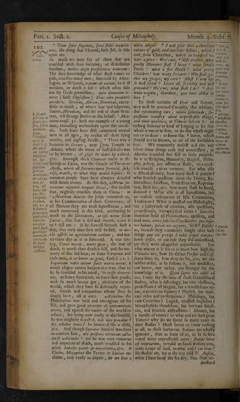 ^ Geor B/i6ha. 102 * fata fugimusy fata fialti inenrri- thing that I feared, faith Joby is fain upon nie. As much we may fay of them that are troubled with their fortunes • or ill deftinies forefeen • malt os angit frafeientia walorum The fore-knowledge of what lhall comes to pafs, crucifies many men • fore-told by Aftro- logers, or Wizards, iratum oh ccelnmy be it ill accident, or death it felf : which often falls out by Gods permifllon; e^uia damonem ti- ment (faith Chyfofiom') Dens idea fermittit accidere. SeverAdrian-^Domitiany can te- ftifiic as much , of whole fear and fufpicion, Snetony Herodiany and the reft of thofe Wri- h Jiiums^ ftories in this behalf. ^ Mon foUdtus dt ^ futuns fru’ tanas confiL $ i. hath one example of a young fira, fadiis man, exceeding melancholy upon this occafi- melancho- licm. ^ Paufinl- m in A- chais 1. 7. on. Such fears have ftill tormented mortal men in all ages, by reafon of thofe lying oracles, and jugling Priefts, * There was a fountain in Greece , near (feres Temple in j ubioml- ;/icloaiay where the event of fuch difeafes was ^dienofoin- be known • A glajs let down by athred, \ tur. 'spe- cfr C’ Amongft thofe Cyanean rocks at the | culurntmii fprings of LyciUy was the Oracle oiThrtxeus \ fkfpenfum Apolloy where all fortunes were foretold^ | dmittunt: healthy or what they would bejides : fo ' & adcyx- common people have been alwayes deluded! mas pe- with future events. At this day, <sJMetm fu- tras^^ ad turorum maxime torquet Sin as, this fbolifti | tes&c!^' mightily crucifies them in China : as : iExpedit. * iJddatthew idiccius the Jefuit informeth us, 1 insinas^ in his Commentaries of thofe Counireys, of hh. t-c.y,. all Nations they are moft fuperftitious , and piioaupat, tormented in this kind, attributing fo quodvitaty^eich to the Divinators, ut ipfe metus fdtm ultra pro- faciat , that fear it felf and conceit, caule it vocatque^ to ^ fall out ; If he foretell ficknefs fuch a faudetqm' rmrens& tus affii^li in agritadinem cadunt • and ma- lubens mi- ny times dye as it is fore-told. A true lay- fer fuitr Timor mortis y morte pejor y the tear of death, is worfe than death it felf, and the me¬ mory of that fad hour, to fome fortunate and rich men, is as hitter as gauly Ecclef, 41, i. Jn quiet am nobis vitam facit mortis metus y a worfe plague cannot happen to a man, than to be fo troubled in his mind ^ ’tis trt(ie divorti- unsy an heavy feparation, to leave their goods, with fo much labour got , pleafures of the world, which they have fo delitioufly enjoy¬ ed, friends and companions whom they fo dearly love , all at once. oydxiochus the Philofopher was bold and couragious all his life, and gave good precepts de contemnenda mortey and againft the vanity of the world to others- but being now ready to dyehimfelf, he was mightily dejedfed, hdc luce prtvabor ? his orbabor bonis? he lamented like a child, Crc» And though Socrates himfelf was there to comlort him , ubi prtflina virtutum jaSta- tio O Qy^xioche ? yet he was very timorous and impatient of death,, much trc'ubltd in his mind, Jmbellis pavor er impatientiuy ^c. O Clothoy Megapetus the Tyrant in Lucian ex¬ claims , now ready to depart, Ut me live a Heinfius Aufiriac. while longer, * 7 will give thee a thonfand Tom, 4. talents of goldy and two boles hefdes, which I took^from Cleocritus, worth an hundred ta- lents a piece : Woe's mCy * faith another, what milt la- goodly Mannors jhall I leave ! what fertile itntay me Fields ! what a fine Houfe ! what pretty Children I how many fervants ! Who (hall ^a~ pyomitto. ther my grapeSy my corn ? Muft I now dye fo well fetled ? Leave ally fo richly and well Ibidem provided? Wa’smCy what jhall Ido? * Ani- mula vagula , blandula, qua nunc abibis in loca ‘ pradia ? To thefe tortures of Fear and SorroWy quam fer- maywell be annexed Cmey/fy, that irkfome, that tyrannizing care , nimia folicitude , fu- perfiuoHS induftry about unprofitable thingSy n- and their quaUtieSy as Thbmas defines it; an fuperflaa itching humour or kind of longing to fee that freares which is not to be feen, to do that which ought not to be done ; to know that fecret, which fhould not be known, to ear of the forbidden nerv.t ut fruit. We commonly moleft ai^d tire our 'viderat felves about things unfit and unneceftary , as Martha troubled her felf to little purpofe. Be it in Religion, Humanity, Magick, Philo- phy, policy, any adion or ftudy, ftis a nced- lefs trouble, u meer torment. For what elfc is fchool-divinity, how many doth it puzzle? what fruitlefs queftions about the Trinity, Re- furredion, Eledfion, Predeftination, Reproba¬ tion, Hell fire, ^c. how many (hall befaved, damned ? What elfe is all fuperftition, but an endlefs obferyation of Idle Ceremonies, Traditions? What is moft of our Philofophy, but a Labyrinth of opinions, idle queftions, propofitions, Metaphyfical terms ? Socrates therefore held all Philofophers, cavillers, and mad men, circa fubtilta Cavillatores pro infa- nis habttity palam eos arguenSy feihh* EufebU ^ contra- my becaufe they commonly fonghc after fuch Fhilof. things qua nec percipi d nobis neque compre- hendi pojfety or put cafe they did underffand, yet they were altogether unprofitable. For what matter is it for us to know how high the Tleiades are, how fardiftantucoeiCaf- fiopea kom us, how deep the fea, we are neither wifer, as he follows it, nor modefter, nor better, nor richer, nor ftronger for the knowledge of it. Quod fupra nos nihil ad noSy I may fay the fame of thofe Genethliacal ftudies, what is Aftrology, but vain eledions, predidions ? all Magick, but a troublefome er¬ ror, a pernicious foppery ? Phyfick, but intri¬ cate rules and preferiptions ? Philology, but vain Criticifms ? Logick, needlefs Sophifms ? Metaphyficks tbemfelves, but intricate fubtil- ties, and fruitlefs abftradions ? Alcumy, but a bundle of errors ? to what end are fuch great Tomes? why do we fpend fo many years in their ftudies ? MOch better to know nothing at all, as thofe barbarous Indians are wholly ignorant, than as fome of us, to be fo fore vexed about unprofitable toyes; flultus labor eft ineptiarumy to build an houfe without pins, make a rope of fand, to what end ? cut bom ? He ftudies on, but as the boy told SL Auftin, when I have laved the fea dry, thou ftialt un- derftand 1 I I, ii •f