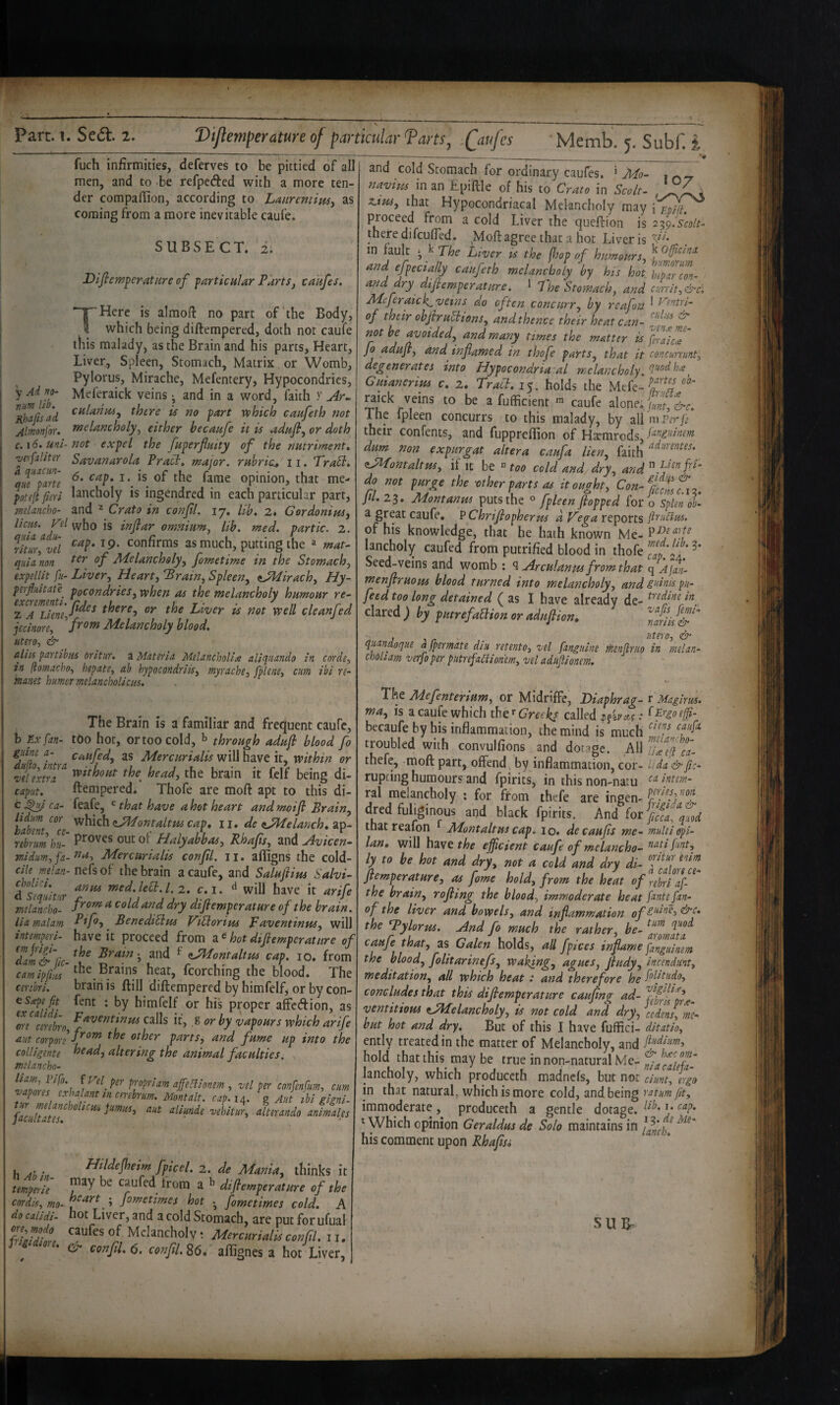 T fuch infirmities, deferves to be pittied of all men, and to be refpedfed with a more ten¬ der compaffion, according to LauremiptSy as coming from a more inevitable caufe. SUBSECT. 2. DiflcmferatHre of farticnUr Paris, caafes. Here is almofi no part of’the Body, which being diftempered, doth not caufe this malady, as the Brain and his parts, Heart, Liver, Spleen, Stomach, Matrix or Womb, Pylorus, Mirache, Mefentery, Hypocondrics, y Meferaick veins ^ and in a word, faith y ^R^fisad is no fart vphich caafeth not Almnjou nsel^ncholy, either becaafe it is adafl, or doth c,i6. uni-not expel the faperfintty of the nutriments •vetfaliter Savanarola Pracl, major, rubric^ 11. Trabl* qiTl^ne ^opinion, that me- poteft fieri lancholy is ingendred in each particular part, meUncho- and ^ Crato in confl. 17, lib, 2. Gordonius, Uciis. pi IS inflar omnium, lib. med. partic. 2. fitur‘^vd as much, putting the ^ mat^ quia non ^^luncholy, fometime in the Stomach, expeUit fu- Liver, Heart, Brain, Spleen, ^JPIirach, Hy- perfluitate^ pocondries, when as the melancholy humour re- L/iVer is not well cleanfed jecinore, Melancholy blood, utero, & aliis partibus oritur, a Materia Melancholins aliquando in corde, in (tomacho, hepate, ah hypocondriis, myrache, fplene, cum ibi re- manet humor melancholicm. The Brain is a familiar and frequent caufe, b fixfian- tdo hot, or too cold, ^ through adufi blood fo gum a- caufed, as Mercurialis will have it, within or •vdextra^ the head, the brain it felf being di- caput. ftempered. Thofe are moft apt to this di- ca- feafe, ^ that have a hot heart and moifi Brain, habent ‘^‘’c zJ^Pontaltus cap, 11, de ^JlLelanch, ap- nbrumhu- Proves out ot Halyabbas, Rhafs, and u^vicen- midum, fa-Mercurialis confil. ii. affigns the cold- ciU mlan- nefs of the brain a caufe, and Salufius Salvi- dfeqid'ir »ied.lea.L2. c.i. will have it arife melancho- cold and dry difiemperature of the brain, liamalam Benedibius ViSlorius Faventiniss, will intemperi- have it proceed from a ^ hot difiemperature of Tat&'lic-^^^ ^ <iJMontaltm cap. 10. from camipfiL Brains hear, fcorching the blood. The cerihri. brain is ftill diftempered by himfelf, or by con- csp fit fent : by himfelf or his proper affcdion, as ^oreVerebrn it, % or by vapours which arife aiit corpori parts, and fume up into the colligente head, altering the animal faculties, melancho- vdper confenfum, cum vpus cxha ant in cnebrum. Montalt. cap.i^. g Aut hi gigni- alterando animales h Ab in tempoie Hildefieim fpicel. 2. de Mania, thinks it ^tmyerie caufed trom a difiemperature of the cnrdif, mo- '•> fimetimes hot • fometimes cold. A do caiidi- hot Liver, and a cold Stomach, are put forufual 7ril?dfnl Melancholy; Mercurialis confil. ii. cF confil, (5. confil. 86. aflignes a hot Liver, and cold Stomach for ordinary caules, ‘ Mo- . navius in an Epiftle of his to Crato in Scolt- , x.tus, that Hypocondriacal Melancholy may proceed from a cold Liver the queftion is ^^(yiscolt- there difeufted. _Moft agree that a hot Liver is in fault ^ k 77,^ Liver is the fhop of humours, and efpecially caufeth melancholy by his hot htparem- andpy difiemperature. * Fhe 'Stomach, and currit,&c\ Meferfick^ veins do often concurr, by reafou ^ ^^ntn- of their obfiru^ions, and thence their heat can- ^ not be poided, and many times the mutter is fi7aic7 fo adufi, and inflamed in thofe parts, that it concununt, degenerates into Hypocondriacal melancholy Guianerius c. 2. Traci. 15. holds the Mefe- afufficient ni caufe alope.E J-e. The fpleen concurrs to this malady, by all m Per fe their confents, and fuppreftion of Hxmrods, f^^S’dnem dum non expurgat altera caufa lien, faith <LMontaltm, if it be ^ too cold and dry, do not purge the vther parts as it ought, Con-%if,f^,^ Jtl. 23. Mont anus puts the fpleen fiopped for o spUn ob- a great caufe, P Chrifiopherus d Fega reports fttuClm. of his knowledge, that he hath known Me- lancholy caufed from putrified blood in thofe Seed-veins and womb ; ^ Arculanus from that q Ajan- menfiruous blood turned into melancholy, and gninis pu- feed too long detained f as I have alreadv de- ^’’^dine in dared; by putrefaBion oradufiion, TanJ&“ j ^r . Utero, & quandoque a [permute dm retento, vel [anguine ihenflruo in melan- choliam verfoper putrefaClioriem, vel adufiionem. The Mefenterium, or MidrifFe, Diaphrag- r Magirus. rna, is a caufe which ther6’r^<ri^^ called becaufe by his inflammation, the mind is much 'P troubled with convulfions and dotage. AW ca- thefe, moft part, offend, by inflammation, cor- Uda&fic- rupcing humours and fpirits, in this non-natu ral melancholy ; for from thefe are ingen- dred fiiliginous and black fpirits. And lot fcfaftd thatreafon ^ Montaltus cap. 10. decaufts me- multi opi- lan, will have efficient caufe of melancho- ly to be hot and dry, not a cold and dry di- fiemperature, as fame hold, from the heat of rebri a[- the brain, rofiing the blood, immoderate heat finite[an- of the liver and bowels, and inflammation the By lor us. And fo much the rather, be- caufe that, as Galen holds, all fpices inflame fianguinem the blood, folitarinefs, waiting, agues, fiudy, incendunt, meditation, all which heat .* and therefore he fii’fiiido, concludes that this difiemperature caufing ad- ventitioui ^Melancholy, is not cold and dry, {edm^mc- but hot and dry. But of this I have fuffici- ditntio, ently treated in the matter of Melancholy, and Mium, hold that this may be true in non-natural Me- TiacaleU- lancholy, which produceth madnefs, but not dunt, igo in that natural, which is more cold, and being ratum fit, immoderate , produceth a gentle dotage. ^ Which opinion Geraldus de Solo maintains in ^ his comment upon Rhafisi SUIT