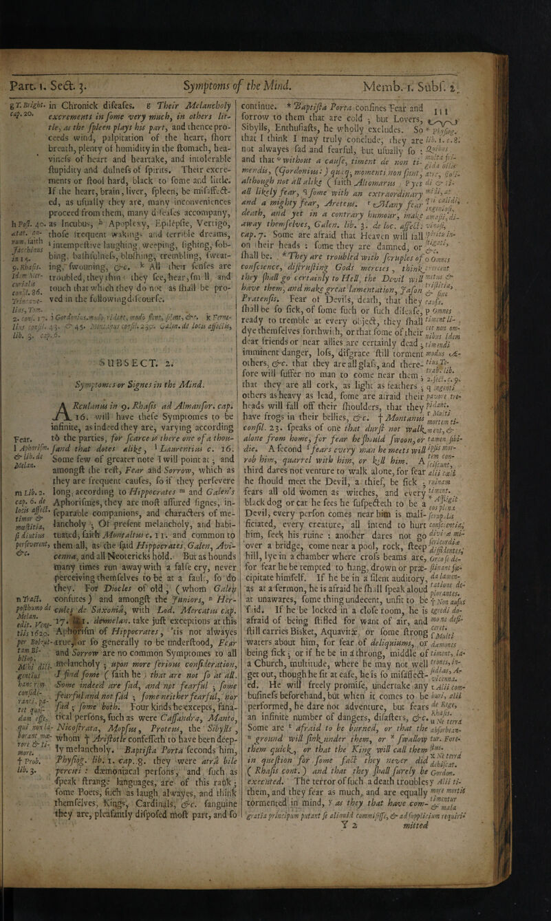 gT.Bright, in Chronick difeafes. g Their Melancholy cay. 20. excrementi in fame very rnuchy in others lit^ tky as the fpleen plays his party and thence pro¬ ceeds wind, palpitation of the heart, fhort breath, plenty of humidity in the ftomach, hea- vinefs of heart and heartake, and intolerable ftupidicy and dulnefs of fpints. Their excre¬ ments or ftool hard, black to fome and little. If the heart, brain, liver, fpleen, be mifaffjd- ed, as ufually they are, many inconveniences proceed from them, many direafes accompany, hPo,'?. 40. as Incubus, Apoplexy, Epilepfie, Vertigo, at at. an- tj^ofe frequent wakings and terrible dreams, j ‘ i'^tenipeftiye laughing, Weeping, (ighing,T<)b- bing, balhiulnefs, blu-fhing, trembling, fweat- ^.Khxfis. ing, fvvouning, circ. All their fenfes are jTm Mer- troubled, they thin < they fee, hear,fniTl and 8(5 which they do n(>t as lhail be pro- Trin'ave- ved in the fullowuigdifcourfe. lias, Tm. ^ _ 2. conf, I i Cord'')ifi:s.--*!^db_ ridint, mod'o fant^ plmt-,k Tnne- Ih'.s ■ton;/!, ^^ 45. Monianns confd. -2. '^<;r, i.^a!en, locis afftciisy lib. 5. cay. ^6, vSUBSECT. 2. Fear. &c. Symptomes or Signesin the Mind. Rcnhinus in 9, Rhajis ad Alwanfor, cap. 16. will have thefe Symptomes to be infinite, as indeed they are, varying according tO the parties, for fcarce u there one of a thou- I Aohnrifm. Jand that dotes alike j ^ Laarentins c. 16. &lib,dt goQie few of greater note Twill point at; and ^ amongft the reft, Fear and Sorrow, which as |:hey are frequent caufes, fo if they perfevere mLib.2. long, according to Hippocrates ™ and Galen s cay. 6. de Aphorifraes, they are moft aflured fignes, in- companions, and charaders of me- tneeftitia, lancholy •, Of prefent melancholy, and habi- fi diutius tuated, faith- Montaltw c. 11-. and common to perfsverent, them all, as the fjiid Hippocrates^ Galen, Avi¬ cenna, and all Neoterieks hold. But as hounds many times run away with a falfecry, never perceiving thernfelves to be at a fault, fo do they. For Diodes of old , (whom Galeii confutes) and amongft the Juniors, ^ Her- pofihumode Saxonid, with Lod. Mercatm cap. fdiuVemA?* ^' dermelan.t^ke juft exceptions at this tiisi62o. Aphorifm of Hippocrates, his not alwayes per Bo/7«f-.true,tor fo generally to be iinderftood. Fear ^biinT' Sorrow are no common Symptomes to all Mdd diii- B^i' lstncholy • upon more feriom confideration, 'gentius J find fome ( faith he ; that are not fo kt all. hancrim Some indeed are fad, and npt fearful • fame ^ranH^' a tiotfid •, fome neither fearful, nor tit fiiof- ffd',fome both. Four kindshecxcepts, fana- dam ejfe, ti^al perfons, fuch as were Caffandra, Manto, qui ^onla- Hicoflrata, Mopfus, Trotem, iht ' Slbylls , rorT&fl' t -dirlfiotle confefteth to have been deep¬ ly melancholy. B aptifi a Port a dtconAs\\\m, *^hey were atra bile percifi : daemoniacal perfons, and fuch as Tpeak ftrange languages, are of this ratik; fome Poets, fuch as laugh alwayes, and think thernfelves, TCings, Cardinals, efic. fanguine they are, pleafantly difpofed rhoft part, and fo continue. * Baptifla Porta confines Fear and r j j fqrrow to them that are cold - but Lovers, Sibylls, Enthufiafts, he wholly excludes. So phyfiog.' that I think I may truly conclude, they lib. i. c.3, not alwayes fad and fearful, but ufually fo and that without a caufe, timent de non ti- mendis, (Cjordonins:) quxq-,mpmeriti;non fint, utrr, (in’i- although not all alike ( iaith Aitomarus ; Vyet di & \i- all likely fear, ^fome with an extraordinary , , and a mighty fear, Aretem. r ^Uny fear death, and yet in a contrary hiimour, make amfifj.i^ away thernfelves, Galen, lib. ^ de loc. afeU. vinoifi, ' tap.'/. Some arc afraid that Heaven will tall on their heads ». fume they are damned, or fhall be; . * They are troubled with foruples of o omvts confcience, dijirufiing Gods mercies, thinlij'‘trcmt they fhall go certainly to Hell, the Devil wilH'd^. have them, and make great lamentation, Jafon Pratenfis. Fear ot Devils, dead), that they faupf. fhall be fo fick, of fome fuch or fuch dileafe, p omnes ready to tremble at every objeeft, they fhail . dye thernfelves forthwith, or that fome of their dear friends or near allies are certainly Actidi :,^timndi imminent danger, lofs, difgrace ftill torment modus <./£- others, c^c. that they are all glafs, and there- fore will fuffer no man to come near them ^ that they are all cork, as light as feathers ■ fingmt others as heavy as lead, fome are afraid their tre^ heads will fall off their ftioulders, that they have frogs in their bellies, &c. { Montanus ’iff'emti^ confil. 23. fpeaks of one that durfi not walk^viint,& j alone from home, for fear hefhould fwoon,or tumen fibi- \ die. A fecond ^fears every man he meets wildl’/^^ : rob him, quarrel with him, or k>ll him. I third dares not venture to walk alone, for kd.r/iUi ejii I he fhould meet the Devil, a thief, be fick • ruinam ' fears all old women as witches, and every . black dog or cat he fees he fufpeefteth to be a Devil, every perfon comes near him is vasiVi-fcrlpja ficiated, every creature, all intend to hurt confcientia; Ti Traci. more. t Vrob, lib. 3. him, feek his ruine ; another dares not godd <e mi- oyer abridge, come near a pool, rock, hill, lye in a chamber where crofs beams are, onofe de¬ fer fear he be tempted to hang, drown or prsc- jUfiaut fx- cipitate himfelf. If he be in a filent auditory, dalamen- as at a fermon, he is afraid he fiiall fpeak aloud at unawares, fome thing undecent, unfit to bcf^onaufus f.(id. If he be locked in a clofe room, be is egrtdi do- afraid of being ftifled for want of air, and ftill carries Bisket, Aquavitic, or fome ftrong waters about him, for fear of deliquiums, or dam.oms being fick • or if he be in d throng, middle of timent, U- a Church, ipultitude, where he may not well i'{fjs,in- get out, though he fit at eafe, he is fo mifaffed- ed. Fie will freely promife, undertake any t/////trow- bufinefs beforehand, but when it comes to be buri, alii performed, he dare hot adventure, but fears an infinite number of dangers, difafters, Some are ^ afraid to be burned, or that the abforbean-  ground will fink^^under them, or ^ fwallovp tur. Fore- them quick.^, or that the King will call them in quefiion for,fome fact they never ( Rhajis cont. ) and that they fhall furely be Cordon. executed. The terror of fuch a death troubles y ^/// rhem, and they fear as much, and are equally mortis tormented.in mind, )’ as they that have gratia principim putant fe aliauid commijjfe, & ad Cupplici/m requiri* Y 2 mitted