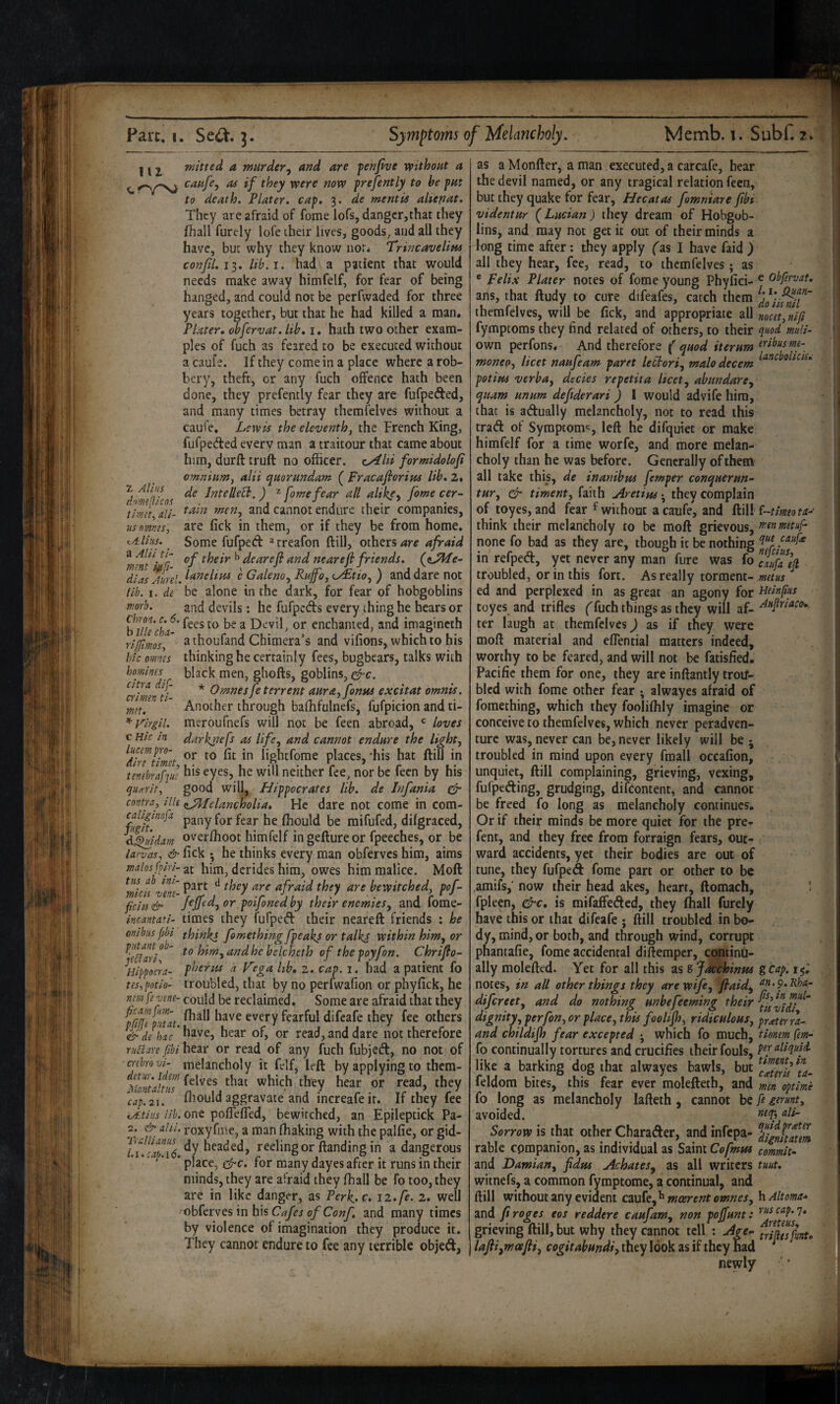 112^ mitted a murder^ and are fenfive vpithout a c ^ ^^9' svere now frejently to be fm to death. Tlater, cap. 3. de mentis aUepat. They are afraid of fome lofs, dangcr,that they fhall furely lofe their lives, goods, and all they have, but why they know nor* Trincavelitu confU.11. lib.i. had a patient that would needs make away himfelf, for fear of being hanged, and could not be perfwaded for three years together, but that he had killed a man. Plater* ^fervat. lib, i, hath two other exam¬ ples of fuch as feared to be executed without a cauf e. If they come in a place where a rob¬ bery, theft, or any fuch offence hath been done, they prefently fear they are fufpeded, and many times betray themfelves without a caufe, Lewis the eleventh, the French King, fufpeded every man a traitour that came about him, durft truft no officer. cyStld formidolofi omnium, alii quorundam ( pracafiorius lib. 2. j de Intellect. ) ^ fame fear all alike-, fome cer- dommicos . •' j , . ^ timet clU- cannot endure their companies, usnmts, are fick in them, or if they be from home. Some fufped ^treafon ftill, others afraid T ^beir ^ dearefl and nearef friends, (t^e- dlas Aurel. i^'eielim e Galeno, Rnffo, (^tio, ) and dare not lib. i. de be alone in the dark, for fear of hobgoblins worb. and devils: he fufpeds every thing he hears or h^illech^^ Devil, or enchanted, and imagincth riffimosf a thoufand Chimera’s and vifions, which to his bk omm thinking he certainly fees, bugbears, talks with homines^ black men, ghofts, goblins, ^c. citi a dif- * Omnesfe terrent amaffontu excitat omnis. ^ ^ Another through baffifulnefs, fufpicion and ti- ^ Virgil, meroufnefs will not be feen abroad, *= loves c Hie in darknefs as life, and cannot endure the light, ^din timet lightfome places, 'his hat ftill in tembrafjue eyes, he will neither fee, nor be fecn by his qihtrit, good will, Hippocrates lib. de Infania dr contra, ilk isJUelancholia, He dare not come in com- fugft^ pany for fear he ffiould be mifufed, difgraced, d^^uidam overfboot himfelf ingeftureor fpeeches, or be larvas. & fick •, he thinks every man obferves him, aims malosflri-2t him, derides him, owes him malice. Moft part they are afraid they are bewitched, pof- ficips& j€jjea.^or.ptjon€dby their enemies^ and lome- incantati- times they fufped: their neareft friends : he mibus [M thinks fomethingfpeakj or talkj within him, or bim,andhc belcheth of thepoyfon. Chrijfo- Hippocra- pherm d V'ega lib, 2. cap. i. had a patient fo tes,pntio- troubled, that by no perfwafion or phyfick, he nemfevene- could be reclaimed. Some are afraid that they ^fUje tTat fearful difeafe they fee others & de hac' ^f, or read,and dare not therefore rnUare jfibi hear or read of any ffich fubjeft, no not of ■crebrovl- melancholy it felf, left by applying to thera- that which they hear or read, they ^cap.2‘1. ffiould aggravate and increafe it. If they fee ty£ti!is lib. one poflefied, bewitched, an Epileptick Pa- 2. & ahi. roxyfme, a man ffiaking with the palfie, or gid- headed, reeling or ftanding in a dangerous * place, d'c. for many dayes after it runs in their minds, they are afraid they fhall be fo too, they are in like danger, as Perk.c. 12. fe. 2. well obferves in his 0/Co;;/, and many times by violence of imagination they produce it. They cannot endure to fee any terrible objed, as a Monfter, a man executed, a carcafe, hear the devil named, or any tragical relation fecn, but they quake for fear, Hecatas fomniare fibi videntur (Lucian) they dream of Hobgob¬ lins, and may not get it out of their minds a long time after; they apply fas I have faid ) all they hear, fee, read, to themfelves; as ® pelix Plater notes of fome young Phyfici- ^ obfervat. arts, that ftudy to cure difeafes, catch them themfelves, will be fick, and appropriate all nocet,nifi fymptoms they find related of others, to their quod mulk own perfons. And therefore (quod iterum moneo, licet naufeam paret leclori, male decern potipts verba, decies repetita licet, abundare, quam unum deftderari ) 1 would advife him, that is adually melancholy, not to read this trad of Symptom*:, left he difquiet or make himfelf for a time worfe, and more melan¬ choly than he was before. Generally of them all take this, de inanihm femper conquerun~ tur, dr timent, faith Aretim they complain of toyes, and fear ^ without a caufe, and ftill f-f/woM-' think their melancholy to be moft grievous, menmetuf- none fo bad as they are, though it be nothing in refped, yet never any man fure was fo troubled, or in this fort. As really torment- metus ^ ed and perplexed in as great an agony for velnfus toyes and trifles (fuch things as they will af- ter laugh at themfelves ^ as if they were moft material and eflential matters indeed, worthy to be feared, and will not be fatisfied. Pacific them for one, they are inftantly troif- bled with fome other fear ; alwayes afraid of fomething, which they fooliffily imagine or conceive to themfelves, which never peradven- turc was, never can be, never likely will be j troubled in mind upon every fmall occafion, unquiet, ftill complaining, grieving, vexing, fufpeding, grudging, difeontent, and cannot be freed fo long as melancholy continues. Or if their minds be more quiet for the pre- fent, and they free from forraign fears, out¬ ward accidents, yet their bodies are out of tune, they fufped fome part or other to be .amifs,’ now their head akes, heart, ftomach, ’ fpleen, dre, is mifaffeded, they (hall furely have this or that difeafe ; ftill troubled in bo¬ dy, mind, or both, and through wind, corrupt phantafie, fome accidental difteraper, continu¬ ally molefted. Yet for all this as g jacchinus gcap. 15; notes, in all other things they arewtfe, fiaid, difereet, and do nothing unbefeeming their dignity, perfon, or place, this foolifl), ridiculous, prater ra~ and childifh fear excepted ; which fo much, tionem fern-' fo continually tortures and crucifies their fouls, pq’dlquU like a barking dog that alwayes bawls, but Zftlm^ta- feldom bites, this fear ever molefteth, and men optime fo long as melancholy lafteth, cannot be P germt, avoided. ^^Py <^1*^ Sorrow is that other Charader, and infepa- ^JZgtfZZtem rable companion, as individual as Saint Coftnus commit- and Damian, fidus Achates, as all writers tuut, witnefs, a common fymptome, a continual, and ftill without any evident moerent omnes, hAltoma- and ft roges eos reddere caufam, non pojfunt: 1* grieving ftill, but why they cannot tell ; Age^ triSmt, lafii,moefli,cogitabundi,xht'y\Qo)s.^%\U\\tymA * newly
