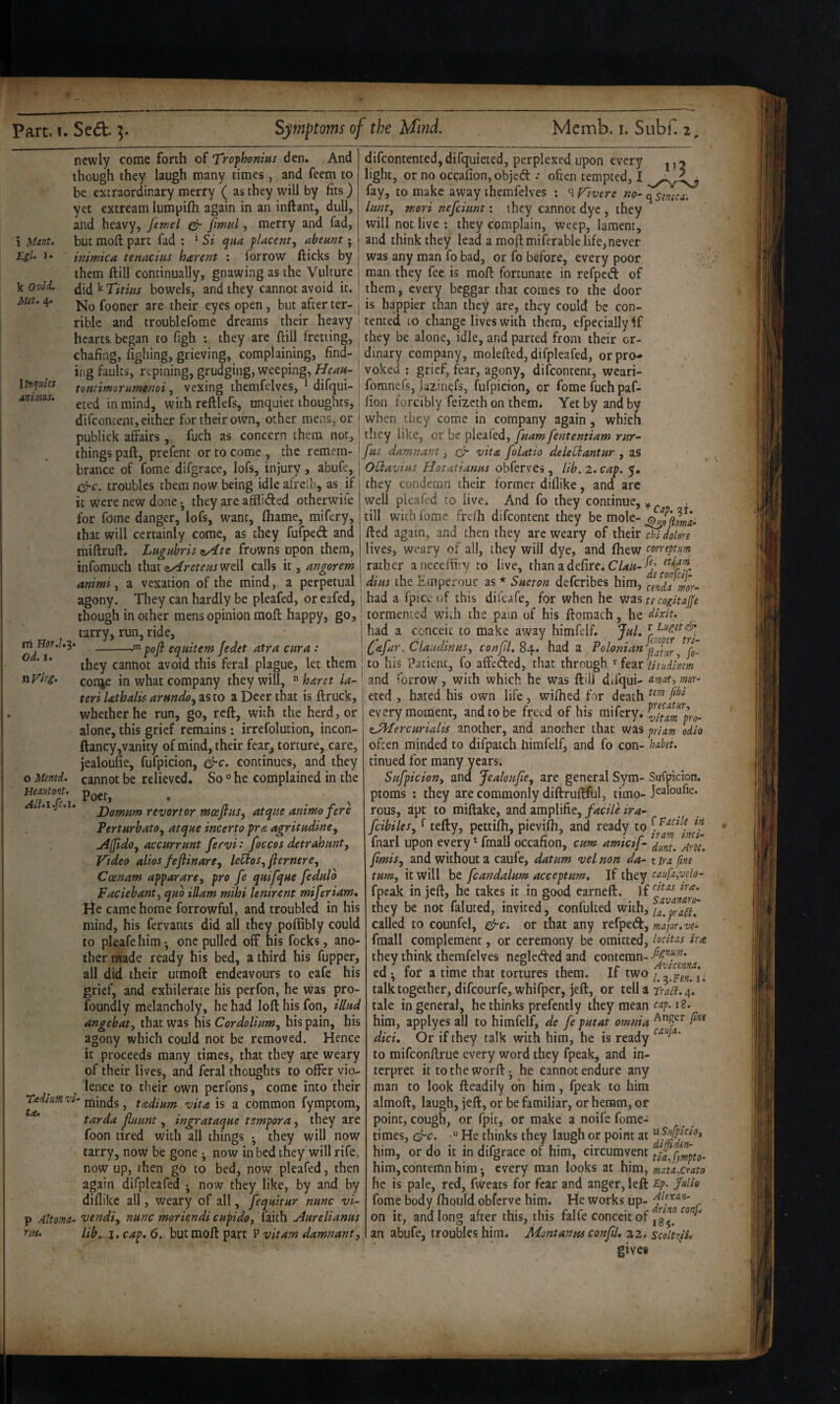 i Eil. 1. k Ovid. Hit, 4. newly come forth of Tro-phonius den. And though they laugh many times , and feem to be extraordinary merry ( as they will by fits) yet extream lumpifh again in an inftant, dull, atid heavy, feme) fimul, merry and fad, but mofl: part fad : ‘ Si qua placenta abeunt j inimica tenacius harent ; forrow flicks by them ftill continually, gnawing as the Vulture did^Titiiis bowels, and they cannot avoid it. difcontented, difquieted, perplexed upon every j ^ y light, or no occafion, objed •• often tempted, I fay, to make away themfelves : ^Tivere no-c^semca, limt^ mori nefcimt: they cannot dye , they will not live ; they complain, weep, lament, and think they lead a mofl: miferable life, never was any man fo bad, or fo before, every poor man they fee is mofl fortunate in refped of them, every beggar that comes to the door No fooner are their eyes open, but after ter- j is happier than they are, they could be con- rible and troublcfome dreams their heavy (tented to change lives with them, efpecially <f to figh : they are flill fretting, lirtquies animus. hearts began chafing, fighing, grieving, complaining, find¬ ing faults, repining, grudging, weeping, Heau- tontimorumenoi vexing themfelves, ^ difqui¬ eted in mind, with reftlefs, unquiet thoughts, difeoncent, either for their own, other mens, or publick affairs, fuch as concern them not they be alone, idle, and parted from their or¬ dinary company, moiefted,difpIeafed, or pro.* voked • grief, fear, agony, difeontent, weari- fomnefs, larinefs, fufpicion, or fomefuchpaf- fion forcibly feizeth on them. Yet by and by when they come in company again, which they like, or be pleafed, fuam fententiam rur- things paft, prefent or to come , the remem- fas damnant, ^ vita foUtio deleUsantar , as brance of fome difgrace, lofs, injury, abufe, C^rc. troubles them now being idle afrelb, as if it were new done j they^are afflided otherwife for fome danger, lofs, want, fhame, mifery, that will certainly come, as they fufped and miftruft. Lagubris zyite frowns upon them, infomuch thatwell calls it, angorem rti Od. 1. nVirg. OHavias, Hotatianas obferves, lib, 2. cap, 5, they condemn their former diflike, and are well pleafed to live. And fo they continue, ^ till with fome frefh difeontent they be mole- G)2'fom. fled again, and then they are weary of their lives, weary of all, they will dye, and fhew coneptm rather aneceflity to live, than a defire; dins the Einperour as * Sneton deferibes him, emdamr- agony. They can hardly be pleafed, oreafed, had a fpice of this difeafe, for when he was te cogitajfe though in other mens opinion mofl happy, go, tormented wdth the pain of his ftomach, he dixit. tarry, run, ride, I had a conceit to make away himfelf. JaL -^ pofi eqaitem Jedet atra cura : [ ' ClaadinaSy confd. 84. had a Poloman they cannot avoid this feral plague, let them ; to his Patient, fo affeded, that through/fear conje in what company they will,  haret la- ' and forrow , with which he was ftill difqui- »>or- eted , bated his own life, wiflied for death animi, a vexation of the mind, a perpetual tn- fo- o Mened. Heautont, /ill.i .fc.i. teri lathalis arnndo^ as to a Deer that is ftruck, whether he run, go, reft, with the herd, or alone, this grief remains; irrefolution, incon- ftancy,vanity of mind, their fear, torture, care, jealoufie, fufpicion, ^c. continues, and they cannot be relieved. So ° he complained in the Poet, . ^ Domntn revortor mcefins, atque animofere PertHrbatOy atqne incerto pra agritndine^ uiiJidoy accarrant fervit foccos detrahanty Video alios fefiinarey leUoSyjlernerey Coenam appararoy pro fe qaifqae fedalo Faciebanty qao iUam mihi leniricnt miferiaw, rie came home forrowful, and troubled in his mind, his fervants did all they poffibly could to pleafe him •, one pulled off his focks, ano¬ ther made ready his bed, a third his fupper, all did their utmoft endeavours to eafe his grief, and exhilerate his perfon, he was pro¬ foundly melancholy, he had loft his fon, illad angebaty that was his CordoliaWy his pain, his agony which could not be removed. Hence it proceeds many times, that they are weary of their lives, and feral thoughts to offer vio¬ lence to their own perfons, come into their Tadium vi- niinds, tadium vita is a common fymptom, tarda flaant, ingrataqae tsmpora, they are foon tired with all things • they will now tarry, now be gone ^ now in bed they will rife, now up, then go to bed, now pleafed, then again difpleafed ^ now they like, by and by diflike all, weary of all, feqaitur nanc vi- p Altoma- vendiy nanc moriendi cupidoy faith Aarelianas rm. lib^i. cap, 6. but moft part P vitam damnanty every moment, and to be freed of his mifery. (sJMercarialis another, and another that was priam odio often minded to difpatch himfelf, and fo con- habet. tinned for many years. Safpiciony and Jealoafcy are^ general Sym- Sufpicion. ptoms : they are commonly diftruftful, timo- rous, apt to miftake, and amplifie, facile ira- fcibileSy ^ tefty, pettifli, pievifh, and ready to Inarl upon every ^ fmalJ occanon, cam amicij- jimiSy and without a caufe, datum vel non da- t ira fine tamy it will be fcandalam acceptam. If they fpeak in jeft, he cakes it in good earneft. If they be not fainted, invited, confulted with, called to counfel, ^c. or that any refped, major, ve- fraall complement, or ceremony be omitted, lodtas ira. they think themfelves negleded and contemn- ed ^ tor a time that tortures them. If two i, talk together, difeourfe, whifper, jeft, or tell a TraSl.a,. tale in general, he thinks prefently they mean 18. him, applyes all to himfelf, de fe patat omnia diet. Or if they talk with him, he is ready to mifeonftrue every word they fpeak, and in¬ terpret ittotheworft. he Cannot endure any man to look fteadily oh him, fpeak to him almoft, laugh, jeft, or be familiar, or hemm, or point, cough, or fpit, or make a noife fome- times, “ He thinks they laugh or point at him, or do it in difgrace of him, circumvent him, contemn him*, every man looks at hdmy mata^crato he is pale, red, fWeacs for fear and anger, left £p. Julh fome body fliould obferve him. He works up- on it, and long after this, this falfe conceit of an abufe, troubles him, Montanas confiU 22. scoltrjL gives