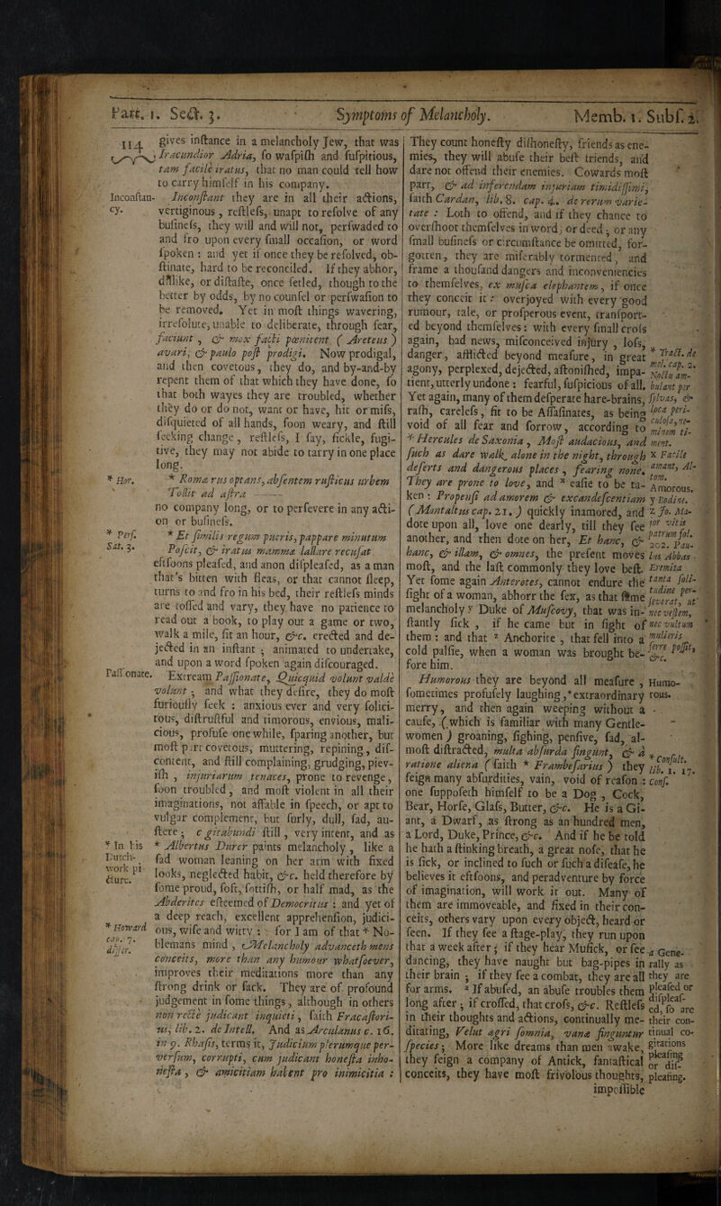 cy. Hor. ^ Perf. Sut, 3. II A gives inftance in a melancholy Jew, that was fracundior Adria, fo wafpifli and fufpitious, tarn facile iratus^ that no man could tell how to carry himfelf in his company. Inconflan- Jnconfiant they are in all their adions, vertiginous, reftlefs, unapt torefolve of any bulinefs, they will and will not, perfwaded to and fro upon every fmall occafion, or word Ipoken ; and yet if once they be refolved, ob- ftinate, hard to be reconciled. If they abhor, ditl'.ke, or diflafte, once fetled, though to the better by odds, by nocounfel or perfwafion to be removed. Yet in moft things wavering, irrcfolute, unable to deliberate, through fear, fadmit, cd 'tnox facli foenitent ( Areteus ) avari; paulo pofi prodigi. Now prodigal, and then covetous, they do, and by-and-by repent them of that which they have done, fo that both wayes they are troubled, whether they do or do not, want or have, hit or mifs, difquietcd ol all hands, foon weary, and ftill feeking change, reliefs, I fay, fickle, fugi¬ tive, they may not abide to tarry in one place long. * Roma nts optans, abfentem ritfitCHS urhem Tollit ad ajira - no company long, or to perfevere in any adi- on or bulinefs. Jimihs regitm pucris^pappare minutum Fofeit-, iratiu mamma lallare reenjat eftfoons pleafed, and anon difpleafed, as a man that’s bitten with fleas, or that cannot ileep, turns to and fro in his bed, their reftlefs minds are tofled and vary, they, have no patience to read out a book, to play out a game or two, walk a mile, fit an hour, ^c, ereded and de- jeded in an inftant • animated to undertake, and upon a word fpoken again difeouraged. Extream Pajfionatey jQ^cqnid <volHnt valde volant • and what they defire, they do moft furioully feek ; anxious ever and very folici- tous, diftruftful and timorous, envious, mali¬ cious, profufe one while, fparing another, but moft p.;rt covetous, muttering, repining, dif- contenc, and ftill complaining, grudging, piev- ifh , injuriarim tenaces^ prone to revenge, foon troubled, and moft violent in all their imaginations, not affable in fpeech, or apt to vulgar complement, but furly, dull, fad, au- ftcre • c gitabundi ftill, very intent, and as * Albertus Durer paints melancholy , like a fad woman leaning on her arm with fixed looks, negleded habit, c^c. held therefore by forae proud, fofc, fottifh, or half mad, as the Ahderites eftcemed of Democritus : and yet of a deep reach, excellent apprehenfion, judici¬ ous, wife and witty : for I am of that ^ No¬ blemans mind , eJMelancholy advanceth mens conceitSj more than any humour whatfoever^ improves tbeir meditations more than any ftrong drink or fack. They are of profound judgement in fome things, although in others non rebie judicant inquicti ^ idaih Fracafori- ttii, lib.z. dc In tell. And zs Arculanus c. 16. in p. Rhafis^ terms it, Judiciumplerumque per- verfum, cornupti^ cum judicant honefka inho- riejla, ^ amicitiam hahent pro inimkitiu : Paftonate. ^ in his IXttdi- work pi¬ cture. ^ Hotvard cop. 7. dijtr. Jj t: They count honefty diftionefty, friends as ene¬ mies, they will abufe their beft friends, an'd dare not offend their enemies. Cowards moft parr, ^ ad inferendam inpuriam timidiffimij faith Cardan^ lib, 8. cap. 4.* de rerum varie- tate : Loth to offend, and if they chance to overfhoot themfelves in word; or deed ^ or any fmall bulinefs or circumftance be omitted, for¬ gotten, they are miferably tormented , and frame a ihoufand dangers and inconveniencies to themfelves, ex mujea elephantem^ if once they conceit it .* overjoyed with every good rumour, tale, or profperous event, tranfport- ed beyond themfelves: with every final] crofs again, had news, mifconceived injury , lofs, danger, affliifted beyond meafurc, in great ^ agony, perplexed, dejeded, aftonilhed, IrikTm-' tient, utterly undone ; fearful, fufpicious oi dW, bulmt plr Yet again, many of them defperate hare-brains,d* raft), carelefs, fit to be Affafinates, as being * void of all fear and forrow, according io Hercules de Saxonia , Jldofl audacious^ and mtnt. fuch as dare walk^ alone in the nighty through ^ Facile deferts and dangerous places., fearing none, They are prone to love, and cafie to be ta- Amorous, ken*. Propenjt adamorem (Jr excandefeentiam 'p 20 dim. (Mont alt m cap. 21,) quickly inamored, and dote upon all, love one dearly, till they fee another, and then dote on her, Et hanc, hanc, & illam, ^ omnes, the prefent moves lu Abbas moft, and the laft commonly they love beft. F-rmita Yet fome again Anterotes, cannot endure tile' fight of a woman, abhorr the fex, as that ftme melancholy y Duke o( Mufeovy, that lucveflem^ ftantly fick , if he came but in fight of nec vultm them ; and that ^ Anchorite , that fell into a cold palfie, when a woman was brought n X • Cl vC./ fore him. Humorous ihtj are beyond all meafurc , Humo- fometimes profufely laughing ,* extraordinary rous. merry, and then again weeping without a • caufe, ( which is familiar with many Gentle¬ women ) groaning, fighing, penfive, fad, al- moft diftraded, multa ahfurda fingunt, (Jr ratione aliena (faith * Erambefarius ) they //£ j*-, feign many abfurdities, vain, void of reafon conf.' one fuppofech himfelf to be 3 Dog , Cock, Bear, Horfe, Glafs, Butter, (Jrc. He is a Gi¬ ant, a Dwarf, as ftrong as an hundred men, a Lord, Duke, Prince, Jrc, And if he be told he hath a ftinking breath, a great nofc, that he is fick, or inclined to fuch or fuch a difeafe, he believes it eftfoons, and peradventure by force of imagination, will work it out. Many of them are immoveable, and fixed in their con¬ ceits, others vary upon every objed, heard or feen. If they fee a ftage-play, they run upon that a week after; if they hear Mufick, or fee ^ Gene-. dancing,^ they have naught but bag-pipes in rally as : their brain j if they fee a combat, they are all for arms, a If abufed, an abufe troubles them long after • if crofted, that crofs, (J-c. Reftlefs ed, fo are in their thoughts and adions, continually me- their con- ditating, Eelut agri fomnia, vana finguntur tinual co- fpecies; More like dreams than men awake, they feign a company of Antick, fantaftical or dft? conceits, they have moft frivolous thoughts, pleafing. impolTible 4