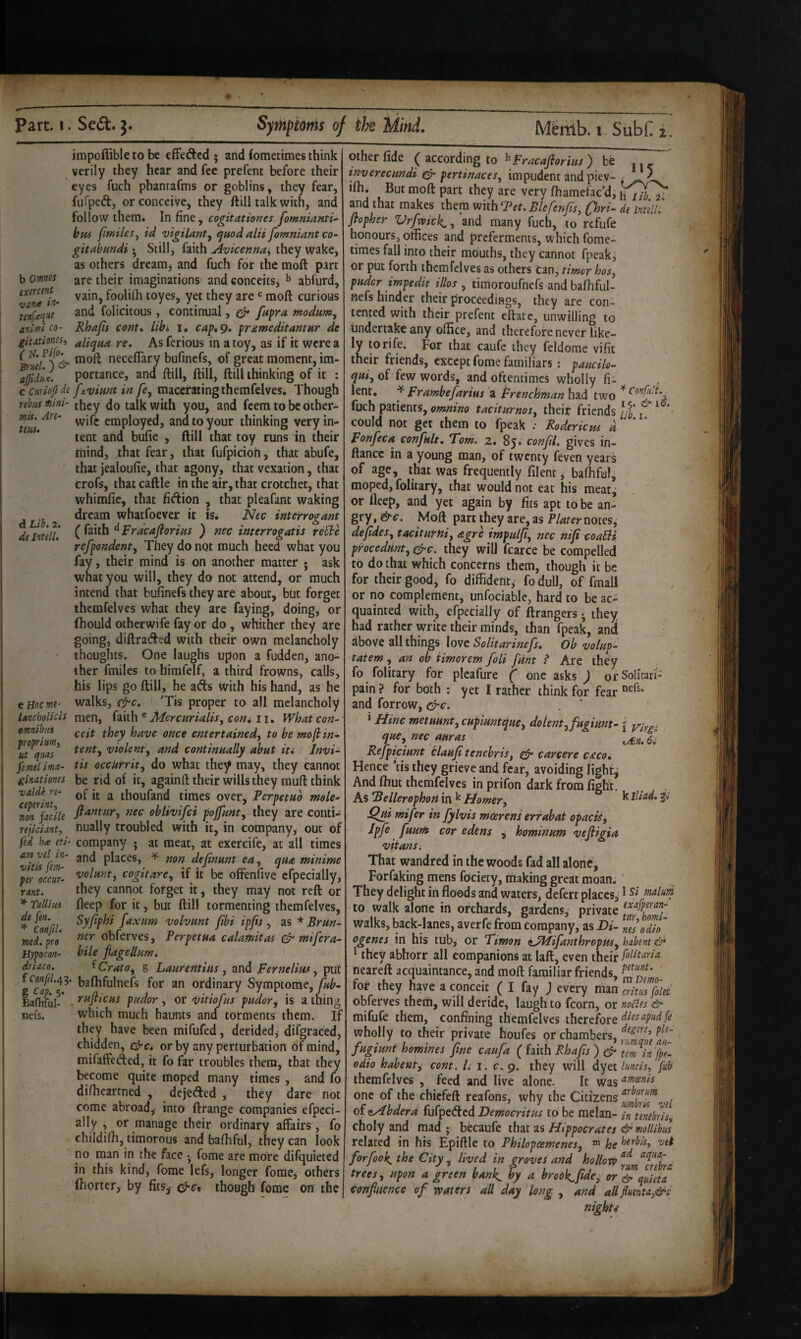 2. impoffible to be efFeftcd ; and (ometimes think verily they hear and fee prefent before their eyes fuch phantafms or goblins, they fear, fuTped, or conceive, they ftill talk with, and follow them. In fine, cogitationes fomnianti^ bus fmiles^ id vigilant^ quod alii fomniant co- gitabundi * Still, faith Avicenna^ they wake, as others dreanij and fuch for the moft part b omts are their imaginations' and conceits^ ^ ablurd, exercent^^ vain, foolilh toyes, yet they are moft curious mfxqiu and felicitous, continual, er fupra modim^ \ animi CO- Rhajis cent* libi i, cap. 9, prameditantur dc gitationcsi ^liqua re. As ferious in a toy, as if it were a neceflary bufinefs, of great moment, im- affid-iJ. portance, and ftill, ftill, ftill thinking of it : c cmiofi de fjcvimt in fe, macerating themfelves. Though rebiu mini- (bey do talk with you, and feem to be other- 7eus employed, and to your thinking very in¬ tent and bufie , ftill that toy runs in their liiind, that fear, that fufpicioh, that abufe, that jealoufie, that agony, that vexation, that crofs, that caftle in the air, that crotchet, that whimfic, that fidion , that pleafant waking dL’b 2 whatfoever it is. Nec interrogant de intelf, C ^ Fracajiorius ) nec interrogatis reble refpondenty They do not much heed what you fay, their mind is on another matter ; ask what you will, they do not attend, or much intend that bufinefs they are about, but forget themfelves what they are faying, doing, or fhould otherwife fay or do, whither they are going, diftraded with their own melancholy thoughts. One laughs upon a fudden, ano- 1 ther fmiles to himfelf, a third frowns, calls, I his lips go ftill, he ads with his hand, as he f cHocm- walks, c^c. Tis proper to all melancholy lancholicis men, C3iii\\ ^ Afercurialis, com ii. What con-' omnibus l]ave once entertained^ to bemoflin” violenty and continually abut its Invi- fsmel imd- tis occUfrity do what they may, they cannot ginationes be rid of it, againft their wills they muft think ’valde re- ^ thoufand times over, Perpetub mole- nonfadle nec oblivifei pojfunty they are conti^ rejiciant, nually troubled with it, in company, out of fed h<e iti- company j at meat, at exercife, at all times am vel in- places, ^ non definunt eUy qua minime Zlr occur- cogitarCy if it be offenfive efpecially, rmu they cannot forget it, they may not reft or * Tullius fteep for it, but ftill tormenting themfelves, de fen. Syfphi faxum volvunt fbi ipfis , as * Brun- med.^ro obferves, Perpetua calamitas ^ mifera- Hypocon- bile fiageUum. driaco. ^CratOy s Laurentius y and Ferneliufy put baflifulnefs for an ordinary Symptome, fub- Bafhful-* • pudor, or vitiofus pudor, is a thing nets. which much haunts and torments them. If : they have been mifufed, derided^ difgraced, j chidden, e^c* or by any perturbation of mind, mifaffeded, it fo far troubles them, that they become quite moped many times , and fo diftieartned , dejeded , they dare not come abroad,- into ftrange companies efpcci- ally , or manage their ordinary affairs, fo childifh, timorous and bafliful, they can look no man in the face • fome are more difquieted in this kind, fome lefs, longer forae, others ftiorter, by fits,- 0-ct though fome on the other fide ( according to ^) be inverecundi gfr pertinaceSy impudent and piev- ifii. But moft part they are very fhamefac’d, hyX^‘ and that makes them whhTet.BlefenJisy flri- de mein flopher Vrfmek, and many fuch, to refufe honours, offices and preferments, which fome- times fall into their mouths, they cannot fpeak, or put forth themfelves as others Can, timer hos, puder impedit illos , timoroufnefs and balliful- nefs hinder their proceedings, they are con¬ tented with their prefent eftatc, unwilling to Undertake any office, and therefore never like¬ ly to rife. For that caufe they feldome vifit their friends, except fome familiars: paucile- quiy of few words, and oftentimes wholly fi- lent, ^ Frambefarius a Frenchman h3.d two fuch patients, tacitumosy their friends/J’j ^ * could not get them to fpeak ; Rodericus a Fonfeca confult. Tom. 2. 85* confil. gives in- ftance in a young man, of twenty feven years of age, that was frequently filent, baftiful, moped, folitary, that would not eat his meat^ or fteep, and yet again by fits apt to be an¬ gry , &c. Moft part they are, as Plater notes, dejfideSy taciturnly agre impuljiy nec niji coafii procedtinty efre. they will fcarce be compelled to do that which concerns them, though it be for their good, fo diffident, fo dull, of fmall or no complement, unfociable, hard to be ac¬ quainted with, efpecially of ftrangers ^ they had rather write their minds, than fpeak, ancl above all things love SoUtarinefs, Ob volup- taiem, an ob iimorem foil funt ^ Are they fo folitary for pleafure ( one asks ) or Solitari- pain ? for both : yet I rather think for fear and forrow, &c. ‘ time metuunty cupiuntquey dolentyfugiunt- \ y/rgi que, nec auras Rejpiciunt tlauji tenebriSy carcere caco. Hence *fis they grieve and fear, avoiding light, And fhut themfelves in prifon dark from fight. As Bellerophon in Homery ^ ^Ui mifer in fylvis mcerens errabat opacity Ipfe fuunt cor edtns , hominum vefiigia vitans. That wandred in the woods fad all alone, Forfaking mens fociety, making great moan. ’ They delight in floods and waters, defert places, ^ malum to walk alone in orchards, gardens, private walks, back-lanes, averfe from Company, as Di- nl\Tio' ogenes in his tub, or Timon iAcfifanthropuSy habent & * they abhorr all companions at laft, even their neareft acquaintance, and moft familiar friends, for they have a conceit ( I fay ) every man critils^et obferves them, will deride, laugh to fcorn, or noSles & mifufe them, confining themfelves therefore diesapudfe wholly to their private houfes or chambers, fugiunt homines fine caufa ( faith Rhafis ) dr 7em^Tn}pi odio habenty com. /. i. c. 9. they will dyet lundsy fub themfelves , feed and live alone. It was ‘^^gciis one of the chiefeft reafons, why the Citizens of cyibdera fufpedied Democritus to be melan- in tenebriSy choly and mad ; becaufe that as Hippocrates itlrmollibus related in his Epiftle to Philopoemenesy ^ he forfook, the City, lived in groves and hollow trees y upon a green bank, by a brook^fidcy or ^ quieta confluence of waters all day long , and allJluenta,&c nights