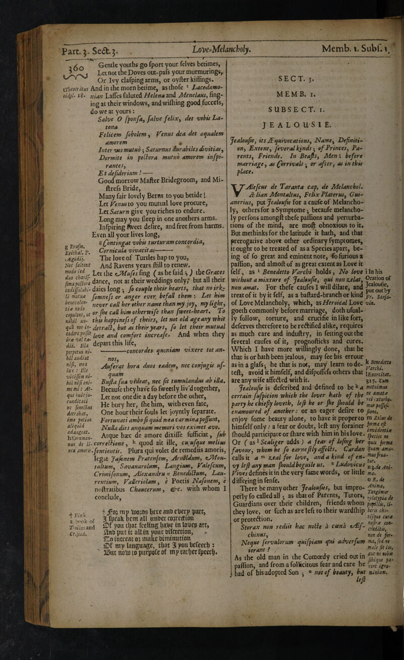 160 Gentle youths go fport your felvcs betimes, Let not the Doves out-pafs your murmurings, Or Ivy clafping arms, or oyftcr Riflings. ti^jeocYltus And in the morn betime, as thofe * Lace^amo- (id^U 18. riian Lafles faluted Helena and Menelam-, fing- ingat their windows, andwifliing goodfuccds, do wc at yours: Sdve O ffonfa, falve feltXy det vobis La- tona Icelicem fobolemy f^enns dea det aqualem amorem * Inter ws mutno; Saturnus darabiles Svitiaiy Dormite in patera mntno amorem infp- ranteSy Lt dejideriam!- Good morrow Matter Bridegroom, andMi- ftrefs Bride, Many fair lovely Berns to you betide I, Let ^entu to you mutual love procure, Lct5rff«r» give you riches to endure. Long may you deep in one anothers arms. Infpiring ttveet dcfirc, and free from harms. Even all your lives long, g Contingat vobis tarturam Concordia^ CornicuU vivacitas- g t-rafm, Epithal, P. %A.gidi\. Nec faltent The love of Turtles hap to you. And Ravens years ftill to renew. modo fed Let the ^nfes fing ( as he faid s) the Graces imtam dance, not at their weddings only; but all their indijj'olubi- daies long • fo coufle their hearts, that no irJ^ li mutuix Jomnefs or anger ever, befall them : Let him bmevokn- name than my joy, my light, lit him otherwife than fweet-heart. To nihil un- this happinefs of theirs, let not old age any whit qui eos in- detraEl, but as their years, fo let their mutual cedere pojfit comfort increafe* And when they diL iiu depart this life, Concordes- quoniam vixere totan- psrpstuo ni¬ hil midi at nifii mta lux : Ills vicijfm ni¬ hil niftani- mt mi: At- que huicju- cunditali m fenecliis detrahaty imo potius aliquid adaiigeat. YiKornman- nos. jifsferat hora duos eadem, nec conjugis uf- quain Bufia fua videat, nec ft tumulandus ah ilia* Becaufe they have fo fwectly liv'd together, Let not one die a day before the other. He bury her, Ihchim, with even fate, One hour their fouls let joyntly feparate. Fortunati amho fi quid me a car min a pojfunt. Nulla dies unquam memori vos eximet avo, Acque haec dc amore dixiffe fufficiat, fub nils de 7i- correBione, ^ quod ait ille, cu;ufque melim nea amonufentientis. Plura qui volet de remediis amoris, legat Jajhnem Pratenjem, ArnSldumi tAPon- , taltum, Savanarolum, Langium, Vdefcum, Crirnifonum, Alexandra n BenediClum, Lau- rentium, Talleriolam, e Poetis Nafonem, e noftratibus Chaucerum, ^c. with whom I conclude. •f Finn 5.1'ook of Ti niiui and Crijiid. t i?oj mp toojhs here mih eherp part, 3E fpeak hem all ttuuec cojrccti'ou iDf poti that feeling ha^^ A' art, put It alt in pour oilcretion, Ko intreat oi make oiminutton £Df mv language, that 3i pou hefeech * 3i5ut nom to purpofe of mp rather fpeeclj* SECT. 3* M E M B* I. SUBSE CT. I. J E A L O U S I £. . Jealoufe, its .Equivocations, Name, Defniti* on. Extent, feveral kindsof Princes, Pa* rents. Friends, In Beafts, Men \ before marriage, as QsrrivaU j or after, as in this place* VAlefcue de Taranta capf de MelanchoL Elian Mont alt us, Felix Plater us, Cui* anerius, put Jealoufe for a caufe of Melancho- y, others for a^ymptome* bccaufe melancho> ly perfons amongft thefe paflions and perturba¬ tions of the mind, are moft obnoxious to it. But methinks for the latitude it hath, and that prerogative above other ordinary fyroptoroes, it ought to be treated of as a Species apart, be¬ ing of fo great and eminent note, fo furious a paflion, and almott of as great extent as Love it felf, as * Benedetto Farchi holds. No love i In his without a mixture of Jealoufe, qui non z,elat. Oration of non amat* For thefe caufes I will dilate, and iyt out by treat of it by it felf, as a baftard-branch or kind sanpx- of Love Melancholy, which, as//rmV<i/Love-y/fl. goeth commonly before marriage, doth ufual- ly follow, torture, and crucifie in like fort, deferves therefore to be redified alike, requires as much care and induftry, in fetting out the feveral caufes of it, prognofticks and cures. Which I have more willingly done, that he that is or hath been jealous, may fee his errour as in a glafsj he that is not, may learn tode- k teft, avoid it himfelf, and difpoflefs othds that \Exmitat, are any wife affeded with it. 317, cm Jealoufe is deferibed and defined to be k 4 metuimus certain fufpicion which the lover hath of the party he chiefy loveth, left he or jhe Jhould be enamoured of another: or an eager defire to fmt, enjoy fome beauty alone, to have it proper to m himfelf only .* a fear or doubt, left any forainer ^fl7!idmiie Ihould participate or (hare with him in his love. Or ( as ^ Scaliger adds ) a fear of lofing her quis forma favour, whom he fo earne fly affects* Cardan ama- calls it a ^ z.eal for love, and a kitjd of en- vylefianyman fhouldbeguile us, Ludovicus Fives defines it in the very fame words, or little ma. differinginfenfe. oR.dt There be many other but impro- perlyfo called all ^ as that of Parents, Tutors, t^^ofypiadt Guardians over their children, friends whom pupiliisy U- they love, or fuch as are left to their wardfliip btris ch.i- orprotedion. rifqus cura S tor ax non redttt hac noble a coena chin us, non de for- Neaue fervulorum quifpiam tfui adruerfum ma,fedne ierant f . male fa if. As the old man in the Comoedy cried out in paflion, and from a folkcitous fear and care he had of his adopted Son • ® ttJtof beauty, but minim, u(h