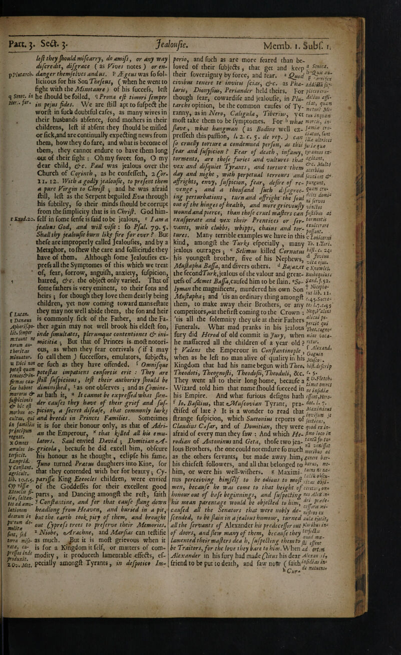 lejl they jhouldmifcarry^ do amifs, or Any veay difcredit^ difgrace ( as Vives notes ) or en- ^plutarch. danger themfelvcs and us, P JEgens was fo fol- licitous for his Son Thefeas^ ( when he went to fight with the Minotaare) of his fuccefs, left q Sinec. in he ftiould be foiled, ^Prona efi timori fernper Her.', fur, We are ftill apt to fufped the worft in fuch doubtful cafes, as many wives in their husbands abfcncc, fond mothers in their childrens, left if abfent they fhould be mifled or fick,and are continually expecting news from them, how they do fare, and what is become of them, they cannot endure to have them long out of their fight; Oh my fwect fon, O my dear child, Paul was jealous over the Church of Corinth , as he confeffeth, 2 (or, 11. 12. With a godly jealoufiey to prefent them a pure Virgin to Chrifi ^ and he was afraid ftill, left as the Serpent beguiled Eva through his fubtilty, fo their minds fhould be corrupt from the fimplicity that is in Chrifi. God him- r JLxod.2o. felf in fome fenfe is faid to be jealous, lama jealous Cody and vpill vifit; fo Pfal, 79. 5, Shall thy jealoufie burn like fire for ever ? But ihcfe are improperly called Jealoufies, and by a Metaphor, tofhew the care and follicitude they have of them. Although fome Jealoufies ex- prefs all the Symptoraes of this which we treat ‘ of, fearj forrow, anguifh, anxiety, fufpicion, 1 hatred, &c. the objed only varied. That of fome fathers is very eminent, to their Tons and heirs; for though they love them dearly being children, yet now coming toward mans eftate f tucnn. ™^y them, the fon and heir t Danaus Is commonly fick of the Father, and the Fa- Aphorif.po- ther again may not well brook his eldeft fon, liufmper ifj^gfi^fultates, plerumque contentiones ^ ini- f^icdi^ ; But that of Princes is-moft notori* thoritas ©US, as when they fear cornvals (if I may minuam. fo call them ) fucceffors, emulators, fubjeds, u Did non or fuch as they have offended, ^ Omnifque Ifmes&in- impatient cenfortis erit : They are firmas cau' fi*^ fufpicious, lefi their authority Jhould be fas habent diminijhed, * as one obfcrves ; and as fomine- mo^-oru & ffj hath it, “ It cannot be exprejfed rvhat jlen- CAufes they have of their grief and fuf morbiu oc’ ficlony a fecret difeafe, that commonly lurkj cultusy qui and breeds in Princes Families. Sometimes in jnmliiis it is for their honour only, as that of jldri- njna/^^ <«« the Emperour, ^ that kjUed all hU emu~ X Omnes l^tors, Saul envied David ; Domitian (iy4- amulos in- gricola, becaufe he did cxcell him, obfcure terfecit. his honour as he thought, eclipfe his fame, turned Pratus daughters into Kinc, for airicult,' Contended with her for beauty ^ Cy- lib. lo.c.^. parijfe K\ng Eteocles children, were envied cyp :riff£ of the GoddelTes for their excellent good and Dancing amongft the reft, faith tesadamn-^ And for that caufe flung down Utionm headlong from Heaven^ and buried in a pity dearum in Ij^ the earth took, pity of them, and brought ^liu Cyp^^f^ preferve their Memories, funty fed ^ Niobcy ayirachney and Marflas can teftifie tmn wife- as much, ^ut it is moft grievous when it rata, cu- is for a Kingdom it felf, or matters of com- preffos inde tnodity, it produced! lamentable effeds, ef- zQy,Met pecially amongft Tyrants, m aefpottco Im* perioy and fuch as are more feared than be¬ loved of their fubjeds ^ that get and keep f their foveraignty by force, and fear, a f^od civibus tencre te invitps feiasy e^c. as Pha- addiSiuftp- larisy Dionyflusy Periander hcldthCits, For pdciocm- though fear, cowardife and jealoufie, in Flu- tarchs opinion, be the common caufes of Tv- 1?/’ ranny, as in iVero, Caligula y TiberitUy ycttminunam moft take them to be fymptomes. For what rnorck, in- flave, what hangman ^ as Bodine well ex- preflith ihispaffion, U 2. <r. 5. di ref. J can fo cruelly torture a condemned perfen, as this jurUqux fear and fufpicion ? Fear of death , infamyy tyrannos ex- tormentSy are thofe furies and vultures that vex and difquiet Tyrants, and torture them ^clrbfii!^^ day and night y with perpetual terrours and fauciMttlP- ujfrightSy envyy fufpiciony fcary deflre of re- pnvgmt, venge , and a thoufand fuch dfaaree- ing perturbations y turn and affright'the foul^ff^l'fi^^ out of the hinges of healthy and moregrievoufly vinHos Wound and pierccy than thofe cruel maflers can ftfiibus ad exafperate and vex their Prentices or fler^ tor mentis vantSy with clubbsy wbipps, chains and tor- tures. Many terrible examples we have in this c lonicmts kind, amongft the Turks efpecially , many To.i.furc. jealous outrages * <= Selimus killed Cornutm -4* his youngeft brother, five of his Nephews, Mfiftapha Baffay and divers others. ^ BajasLCt ei^nmles. the fecondTicr^, jealous of the valour and great- Biuhequiusi uefs oPiAcmet BaffayCwkd him to be flain. ^5^- sund-f'^i. lyman the magnificent, murdered his own Son ^ a ..I j > • j- !_• n y»slib.ii> Mujtapha j and tis an ordinary thing amongft c./^^.socra- them, to make away their Brothers, or my tes competitofs,®atthefirft coming to the Crown ; 'tis all the folemnity they ufe at their Fathers Funerals, What mad pranks in his jealous fury did Herod of old commit in Jury^ when wine voci- he maffacred all the children of a year old ? f Valens the Emperour in Confiantinople, when as he left no man alive of quality in his Mufeo^,, Kingdom that had his name begun with 77?eo, Theodotiy Theognofliy TheodofliyTheoduliy &c. 5* They went all to their long home, becaufe a Wizard told him that nameftiould fucceed in minfUix his Empire. And what furious defigns hath ([fentyHero- f lo, BafiliuSy that ^Mufeovian Tyrant, pra- (• /• difed of late ? It is a wonder to read that ftrange fufpicion, which Suetonius reports of ^ Claudius Cjefary and of Domitiany they were quod exin- afraid of every man they faw ; And which He- P^oloco in radian of Antoninus and GetUy thofe two jea- lous Brothers, the one could not endure fo much mrJbuslc as the others fervants^ but made away him^ genere bar- his chiefeft followers, and all that belonged to him, or were his wcll-wifiiers. g Maximi- nus perceiving himjelf to be odious to mofi meny becaufe he was come to that height of cemioyow- honour out of bafe beginnings^ and fufpetUng tits Alex his mean parentage would be objeHed to hin/y pi'-^deg caufed all the Senators that were nobly de- feendedy to be flain in a jealous humoury turned aula ejtcity all the fervants of Alexander his predeceffor out pluribus in- of doorSy and flew many of themy becaufe they lamented their wafers dea hy fufpeEling them to p ]p(ni be Traitors, for the love they bare to him. Whm ad crtm Alexander in his fury had made his dear>/, friend to be put to death, and faw noW ( faith